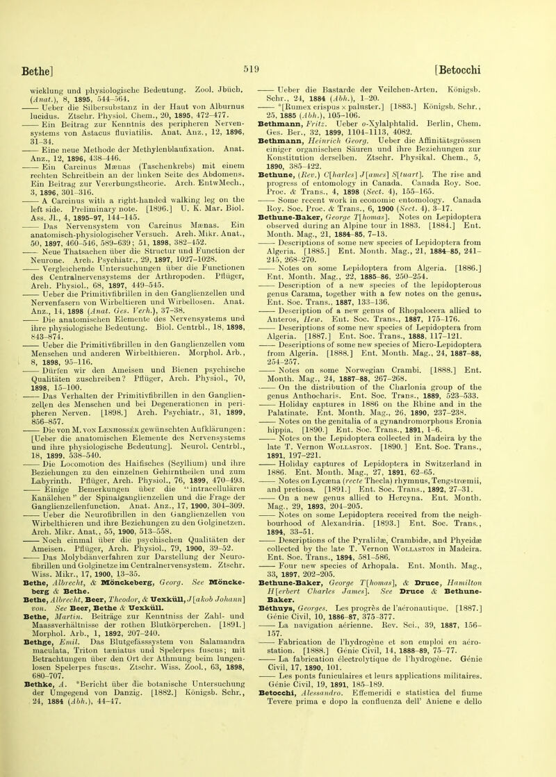 wicklung und physiologische Bedeutung. Zool. Jbiicb. (Anat.), 8, 1895, 544-564. Ueber die Silbersubstanz in der Haut von Alburnus lucidus. Ztschr. Physiol. Chem., 20, 1895, 472-477. Ein Beitrag zur Kenntnis des peripheren Nerven- systems von Astacus fluviatilis. Anat. Anz., 12, 1896, 31-34. Eine neue Methode der Methylenblaufixation. Anat. Anz., 12, 1896, 438-446. Ein Carcinus Manas (Taschenkrebs) mit einem rechten Scbreitbein an der linken Seite des Abdomens. Ein Beitrag zur Vererbungstheorie. Arch. EntwMech., 3, 1896, 301-316. ■ A Carcinus with a right-handed walking leg on the left side. Preliminary note. [1896.] U. K. Mar. Biol. Ass. Jl., 4, 1895-97, 144-145. Das Nervensystem von Carcinus Msenas. Ein anatomisch-physiologischer Versuch. Arch. Mikr. Anat., 50, 1897, 460-546, 589-639; 51, 1898, 382-452. Neue Thatsachen iiber die Structur und Eunction der Neurone. Arch. Psychiatr., 29, 1897, 1027-1028. Vergleichende Untersuchungen iiber die Eunctionen des Centralnervensystems der Arthropoden. Pfliiger, Arch. Physiol., 68, 1897, 449-545. Ueber die Primitivfibrillen in den Ganglienzellen und Nervenfasern von Wirbeltieren und Wirbellosen. Anat. Anz., 14, 1898 (Anat. Ges. Verh.), 37-38. Die anatomischen Elemente des Nervensystems und ihre physiologische Bedeutung. Biol. Centrbl., 18, 1898, 843-874. Ueber die Primitivfibrilleu in den Ganglienzellen vom Menschen und anderen Wirbelthiereu. Morphol. Arb., 8, 1898, 95-116. Diirfen wir den Ameisen und Bienen psychische Qualitaten zuschreiben? Pfliiger, Arch. Physiol., 70, 1898, 15-100. Das Verhalten der Primitivribrillen in den Ganglien- zellen des Menschen und bei Degenerationen in peri- pheren Nerven. L1898.] Arch- Psychiatr., 31, 1899, 856-857. Die von M. von Lenhossek gewiinschten Aufkliirungen: [Ueber die anatomischen Elemente des Nervensystems und ihre physiologische Bedeutung]. Neurol. Centrbl., 18, 1899, 538-540. Die Locomotion des Haifisches (Scyllium) und ihre Beziehungen zu den einzelnen Gehirntheilen und zum Labyrinth. Pfliiger, Arch. Physiol., 76, 1899, 470-493. Einige Bemerkungen iiber die  intracellularen Kanalchen  der Spinalganglienzellen und die Erage der Ganglienzellenfunction. Anat. Anz., 17, 1900, 304-309. Ueber die Neurofibrillen in den Ganglienzellen von Wirbelthieren und ihre Beziehungen zu den Golginetzen. Arch. Mikr. Anat., 55, 1900, 513-558. Noch einmal iiber die psychischen Qualitaten der Ameisen. Pfliiger, Arch. Physiol., 79, 1900, 39-52. ■ Das Molybdanverfahren zur Darstellung der Neuro- fibrillen und Golginetze im Centralnervensystem. Ztschr. Wiss. Mikr., 17, 1900, 13-35. Bethe, Albrecht, & Monckeberg, Georg. See Moncke- berg & Bethe. Bethe, Albrecht, Beer, Theodor, & Uexkiill, J[akob Johann] von. See Beer, Bethe & Uexkiill. Bethe, Martin. Beitrage zur Kenntniss der Zahl- und Maassverhaltnisse der rothen Blutkorperchen. [1891.] Morphol. Arb., 1, 1892, 207-240. Bethge, Emil. Das Blutgefasssystem von Salamandra maculata, Triton tasniatus und Spelerpes fuscus; mit Betrachtungen iiber den Ort der Athmung beim lungen- losen Spelerpes fuscus. Ztschr. Wiss. Zool., 63, 1898, 680-707. Bethke, A. *Bericht iiber die botanische Untersuchung der Umgegend von Danzig. [1882.] Konigsb. Schr., 24, 1884 (Abh.), 44-47. Ueber die Bastarde der Veilchen-Arten. Konigsb. Schr., 24, 1884 {Abh.), 1-20. —— *[Rumex crispus x paluster.] [1883.] Konigsb. Schr., 25, 1885 [Abh.), 105-106. Bethmann, Fritz. Ueber o-Xylalphtalid. Berlin, Chem. Ges. Ber., 32, 1899, 1104-1113, 4082. Bethmann, Heinrich Georg. Ueber die Affinitatsgrossen einiger organischen Siiuren und ihre Beziehungen zur Konstitution derselben. Ztschr. Physikal. Chem., 5, 1890, 385-422. Bethune, {Rev.) C[harles] J[ames] S[tttart]. The rise and progress of entomology in Canada. Canada Roy. Soc. Proc. & Trans., 4, 1898 (Sect. 4), 155-165. ■ Some recent work in economic entomology. Canada Boy. Soc. Proc. & Trans., 6, 1900 (Sect. 4), 3-17. Bethune-Baker, George T[homas]. Notes on Lepidoptera observed during an Alpine tour in 1883. [1884.] Ent. Month. Mag., 21, 1884^85, 7-13. Descriptions of some new species of Lepidoptera from Algeria. [1885.] Ent. Month. Mag., 21, 1884-85, 241- 245, 268-270. Notes on some Lepidoptera from Algeria. [1886.] Ent. Month. Mag., 22, 1885-86, 250-254. Description of a new species of the lepidopterous genus Carama, together with a few notes on the genus. Ent. Soc. Trans., 1887, 133-136. Description of a new genus of Khopalocera allied to Anteros, Hew. Ent. Soc. Trans., 1887, 175-176. Descriptions of some new species of Lepidoptera from Algeria. [1887.] Ent. Soc. Trans., 1888, 117-121. Descriptions of some new species of Micro-Lepidoptera from Algeria. [1888.] Ent. Month. Mag., 24, 1887-88, 254-257. Notes on some Norwegian Crambi. [1888.] Ent. Month. Mag., 24, 1887-88, 267-268. On the distribution of the Charlonia group of the genus Anthocharis. Ent. Soc. Trans., 1889, 523-533. Holiday captures in 1886 on the Rhine and in the Palatinate. Ent. Month. Mag., 26, 1890, 237-238. Notes on the genitalia of a gynandromorpbous Eronia hippia. [1890.] Ent. Soc. Trans., 1891, 1-6. ■ Notes on the Lepidoptera collected in Madeira by the late T. Vernon Wollaston. [1890.] Ent. Soc. Trans., 1891, 197-221. Holiday captures of Lepidoptera in Switzerland in 1886. Ent. Month. Mag., 27, 1891, 62-65. Notes on Lycaana (recte Thecla) rhymnus, Tengstroemii, and pretiosa. [1891.] Ent. Soc. Trans., 1892, 27-31. On a new genus allied to Hercyna. Ent. Month. Mag., 29, 1893, 204-205. Notes on some Lepidoptera received from the neigh- bourhood of Alexandria. [1893.] Ent. Soc. Trans., 1894, 33-51. Descriptions of the Pyralidse, Crambidaa, and Phycidas collected by the late T. Vernon Wollaston in Madeira. Ent. Soc. Trans., 1894, 581-586. Four new species of Arhopala. Ent. Month. Mag., 33, 1897, 202-205. Bethune-Baker, George T[homas], & Bruce, Hamilton H[erbert Charles James]. See Druce & Bethune- Baker. Bethuys, Georges. Les progres de l'aeronautique. [1887.] Genie Civil, 10, 1886-87, 375-377. ■ La navigation aerienne. Rev. Sci., 39, 1887, 156- 157. Fabrication de l'hydrogene et son emploi en aero- station. [1888.] Genie Civil, 14, 1888-89, 75-77. La fabrication electrolytique de l'hydrogene. Genie Civil, 17, 1890, 101. Les ponts funiculaires et leurs applications militaires. Genie Civil, 19, 1891, 185-189. Betocchi, Alessandro. Effemeridi e statistica del flume Tevere prima e dopo la conflueiiza dell' Aniene e dello