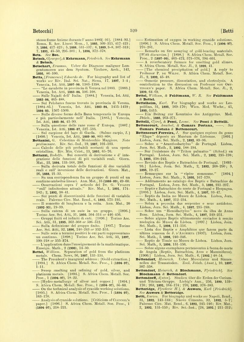 stesso flume Aniene durante 1' anno 1883[-91]. [1884-92.] Roma, R. Acc. Lincei Mem., 1, 1885, 309-315, 417-423; 3, 1886, 417-423 ; 5,1888, 531-537; 6, 1889, 3-8, 307-313; 7, 1891, 45-50, 295-301; 1, 1894, 372-378. Bets. See Bee. Betsch, G[eorges], & Kehrmann, Friedrich. SecKehrmann & Betsch. Betschart, Erasmus. Ueber die Diagnose maligner Lun- gentumoren aus dem Sputum. Virchow, Arch., 142, 1895, 86-100. Betta, [Francesco] Edoardo de. For biography and list of works see Riv. Ital. Sci. Nat., Siena, 17, 1897, 1-4 ; Venezia, 1st. Atti, 1897-98, 1383-1398. *Le cavalette in provincia di Verona nel 1883. [1883.] Venezia, 1st. Atti, 1883-84, 106-108. Sulle Najadi dell' Italia. [1884.] Venezia, 1st. Atti, 1883- 84, 465-488. Sul Pelobates fuscus trovato in provincia di Verona. [1884-85.] Venezia, 1st. Atti, 1883-84, 1455-1459 ; 1884- 85, 1507-1509. Sulle diverse forme della Rana temporaria in Europa e piu particolarmente nell' Italia. [1885.] Venezia, 1st. Atti, 1885-86, 45-90. Sulla questione delle rane rosse d' Europa. [1887.] Venezia, 1st. Atti, 1886-87, 527-533. ■ Sul carpione del lago di Garda. (Salmo carpio, L.) [1890.] Venezia, 1st. Atti, 1889-90, 803-808. Bettanini, G. Celestina di Montecchio Maggiore. Nota preliminare. Riv. Sci.-Ind., 19, 1887, 101-103. Calcolo delle piu probabili costanti di una specie cristallina. Riv. Min. Crist., 13, 1893, 65-76. Bettazzi, Rodolfo. Sui concetti di derivazione e d' inte- grazione delle funzioni di piu variabili reali. Giorn. Mat., 22, 1884, 133-166, 200. Sulla derivata totale delle funzioni di due variabili reali e sull' inversione delle derivazioni. Giorn. Mat., 26, 1888, 21-32. • Su una corrispondenza fra un gruppo di punti ed un continuo ambedue lineari. Ann. Mat., 16 (1888-89), 49-60. Osservazioni sopra 1' articolo del Dr. G. Vivanti sull' infinitesimo attuale. Riv. Mat., 1, 1891, 174- 182 ; 2, 1892, 38-41. ■ ■ Sui punti di discontinuity delle funzioni di variabile reale. Palermo Circ. Mat. Rend., 6, 1892, 173-195. II concetto di lunghezza e la retta. Ann. Mat., 20 (1892-93), 19-39. Sulla catena di un eute in un gruppo. [1896.] Torino Acc. Sci. Atti, 31, 1895, 304-314 or 446-456. Gruppi finiti ed infiniti di enti. [1896.] Torino Acc. Sci. Atti, 31, 1895, 362-368 or 506-512. Sulla detinizione del gruppo finito. [1897.] Torino Acc. Sci. Atti, 32, 1896, 240-243 or 352-355. Sulle serie a termini positivi le cui parti rappresentano un continuo. [1898.] Torino Acc. Sci. Atti, 33, 1897, 199-218 or 355-374. L'application dans l'enseignement de la mathematique. Enseign. Math., 2 (1900), 14-30. Bettel, William. Separation of gold from the platinum metals. Chem. News, 56, 1887, 133-134. The President's inaugural address: [Gold extraction.] [1894.] S. Africa Chem. Metall. Soc. Proc, 1 (1894-97), 1-11. Sweep smelting and refining of gold, silver, and platinum metals. [1894.] S. Africa Chem. Metall. Soc. Proc, 1 (1894-97), 18-22. — [Hydro-metallurgy of silver and copper.] [1894.] S. Africa Chem. Metall. Soc. Proc, 1 (1894-97), 56-60. On the technical analysis of cyanide working solutions. [1895.] S. Africa Chem'. Metall. Soc. Proc, 1 (1894-97), 163-170. Analysis of cyanide solutions. [Criticism of Clennel's paper.] [1896.] S. Africa Chem. Metall. Soc. Proc, 1 (1894-97), 218-221. Estimation of oxygen in working cyanide solutions. [1896.] S. Africa Chem. Metall. Soc Proc, 1 (1894-97), 276-281. Remarks on fire assaying of gold-bearing materials. [With discussion.] [1898.] S. Africa Chem. Metall. Soc Proc, 2 (1897-99), 463-472, 575-576, 594-601. A reverberatory furnace for smelting gold slimes. S. Africa Chem. Metall. Soc Jl., 2, 1899, 41. [The chemical precipitation of gold.] A reply to Professor P. de Wilde. S. Africa Chem. Metall. Soc. JL, 2, 1899, 45-48. Osmotic pressure, dissociation, and electrolysis. A contribution to the discussion on Professor von Oet- tingen's paper. S. Africa Chem. Metall. Soc. Jl., 2, 1899, 64-69. Bettel, William, & Feldtmann, W. R. See Feldtmann & Bettel. Bettelheim, Karl. For biography and works see Leo- poldina, 31, 1895, 169-170; Wien. Med. Wschr., 45, 1895t1415. Ein Beitrag zur Kenntniss des Antipyrins. Med. Jbiich., 1885, 263-271. Bettelli, C[iro], & Fesci, Leone. See Pesci & Bettelli. Bettencourt, Annibal, & Camara Festana, . See Camara Festana & Bettencourt. Bettencourt Ferreira, J. Sur quelques especes du genre Elaps deposes au Museum de Lisbonne. [1891.] Lisboa, Jorn. Sci. Math., 2, 1892, 89-96. Sobre o  Acantbodactylus de Portugal. Lisboa, Join. Sci. Math., 2, 1892, 188-194. Sur l'existence du Triton palmatus (Schnd.) en Portugal. Lisboa, Jorn. Sci. Math., 2, 1892, 195-198; 3, 1895, 238-242. Revisao dos Reptis e Batrachios de Portugal. [1892- 93.] Lisboa, Jorn. Sci. Math., 2, 1892, 268-290; 3, 1895, 19-27. Remarques sur la  vipere commune. [1894.] Lisboa, Jorn. Sci. Math., 3, 1895, 167-170. Additamento ao catalogo dos Reptis e Batrachios de Portugal. Lisboa, Jorn. Sci. Math., 3, 1895, 231-237. Reptis e Batrachios do norte de Portugal e Hespagna. [1895.] Lisboa, Jorn. Sci. Math., 4, 1897, 33-47. ■ Reptis da India no Museu de Lisboa. Lisboa, Jorn. Sci. Math., 4, 1897, 212-234. Sobra a peeonha das serpentes e seus antidotos. Lisboa, Jorn. Sci. Math., 4, 1897, 235-248. Sobre um  Hemidactylus novo da ilha de Anno Bom. Lisboa, Jorn. Sci. Math., 4, 1897, 249-251. ■ Sobre alguns Reptis ultimamente enviados a seccao zoologica do Museu de Lisboa. [1897.] Lisboa, Jorn. Sci. Math., 5, 1898, 111-116. Lista dos Reptis e Amphibios que fazem parte da ultima remessa de J. d'Anchieta (1897). Lisboa, Jorn. Sci. Math., 5, 1898, 240-246. Reptis de Timor no Museu de Lisboa. Lisboa, Jorn. Sci. Math., 5, 1898, 151-156. Sobre alguns exemplares pertencentes a fauna do norte de Angola (Reptis, Batrachios, Aves e Mammiferos). [1900.] Lisboa, Jorn. Sci. Math., 6, [1902,] 48-54. Bettendorf, Heinrich. Ueber Musculatur und Sinnes- zellen der Trematoden. Zool. Jbiich. (Anat.), 10, 1897, 307-358. Bettendorf, Heinrich, & Blochmann, F[riedrich]. See Blochmann & Bettendorf. Bettendorff, A[nton]. Studien fiber die Erden der Cerium- und Yttrium-Gruppe. Liebig's Ann., 256, 1890, 159- 170; 263, 1891, 164-174; 270, 1892, 376-383. Betteridge, F[rederic H.], & Auwers, Karl [Friedrich]. See Auwers & Betteridge. Betti, Enrico. For biography and works see Napoli, Rend., 31, 1892, 143-144; Nuovo Cimento, 32, 1892, 5-7; Palermo Circ. Mat. Rend., 6, 1892, 245-246; Riv. Mat., 2, 1892, 151-153; Riv. Sci.-Ind., [24, 1892,] 211-212;