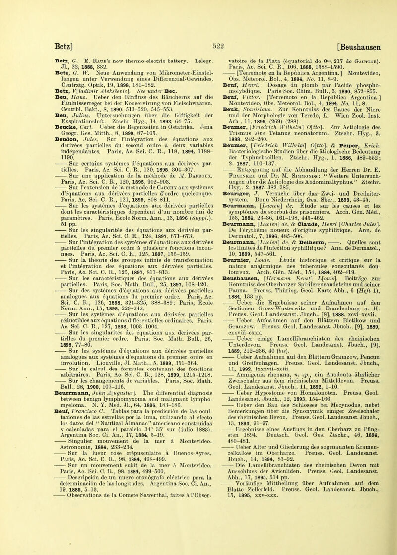 Betz, G. E. Eadb's new thermo-electric battery. Telegr. Jl., 22, 1888, 332. Betz, G. W. Neue Anwendung von Mikrometer-Einstel- lungen unter Verwendung eines Differenzial-Gewindes. Centrztg. Optik, 19, 1898, 181-182. Betz, V[ladimir Alekseevic]. See under Bee. Beu, Hans. Ueber den Einfluss des Baucherns auf die Faulnisserreger bei der Kouservirung von Fleischwaaren. Centrbl. Bakt., 8, 1890, 513-520, 545-553. Beu, Julius. Untersuchungen iiber die Giftigkeit der Exspirationsluft. Ztschr. Hyg., 14, 1893, 64-75. Beucke, Carl. Ueber die Begenzeiten in Ostafrika. Jena Geogr. Ges. Mitth., 8, 1890, 87-105. Beudon, Jules. Sur l'integration des equations aux derivees partielles du second ordre a deux variables independantes. Paris, Ac. Sci. C. B., 118, 1894, 1188- 1190. Sur certains systemes d'equations aux derivees par- tielles. Paris, Ac. Sci. C. E., 120, 1895, 304-307. Sur une application de la methode de M. Darboux. Paris, Ac. Sci. C. B., 120, 1895, 902-903. ■ ■ Sur l'extension de la methode de Cadchy aux systemes d'equations aux derivees partielles d'ordre quelconque. Paris, Ac. Sci. C. B., 121, 1895, 808-811. Sur les systemes d'equations aux derivees partielles dont les caracteristiques dependent d'un nombre fini de parametres. Paris, Ecole Norm. Ann., 13, 1896 (Suppl.), 51 PP. Sur les singularites des equations aux derivees par- tielles. Paris, Ac. Sci. C. B., 124, 1897. 671-673. Sur l'integration des systemes d'equations aux derivees partielles du premier ordre a plusieurs fonctions incon- nues. Paris, Ac. Sci. C. E., 125, 1897, 156-159. ——- Sur la theorie des groupes infinis de transformation et l'integration des Equations aux derivees partielles. Paris, Ac. Sci. C. E., 125, 1897, 811-813. Sur les caracteristiques des equations aux derivees partielles. Paris, Soc. Math. Bull., 25, 1897, 108-120. Sur des systemes d'equations aux derivees partielles analogues aux equations du premier ordre. Paris, Ac. Sci. C. E., 126, 1898, 324-325, 388-389; Paris, Ecole Norm. Ann., 15, 1898, 229-242. Sur les systemes d'equations aux derivees partielles rdductibles aux equations differentielles ordinaires. Paris, Ac. Sci. C. E., 127, 1898, 1003-1004. Sur les singularites des equations aux derivees par- tielles du premier ordre. Paris, Soc. Math. Bull., 26, 1898, 77-80. Sur les systemes d'equations aux derivees partielles analogues aux systemes d'equations du premier ordre en involution. Liouville, Jl. Math., 5, 1899, 351-364. Sur le caloul des formules contenant des fonctions arbitrages. Paris, Ac. Sci. C. E., 128, 1899, 1215-1218. Sur les changements de variables. Paris, Soc. Math. Bull., 28, 1900, 107-116. Beuermann, John A[ugustus]. The differential diagnosis between benign lymphomyxoma and malignant lympho- myeloma. N. Y. Med. JL, 64, 1896, 183-186. Beuf, Francisco C. Tablas para la prediccion de las ocul- taciones de las estrellas por la luna, utilizando al efecto los datos del Nautical Almanac americano construidas y calculadas para el paralelo 34° 35' sur (julio 1883). Argentina Soc. Ci. An., 17, 1884, 5-19. Singulier mouvement de la mer a Montevideo. Astronomie, 1884, 233-234. Sur la lueur rose crepusculaire a Buenos-Ayres. Paris, Ac. Sci. C. E., 98, 1884, 498-499. Sur un mouvement subit de la mer a Montevideo. Paris, Ac. Sci. C. E., 98, 1884, 499-500. Descripcidn de un nuevo cron6grafo electrico para la determinacion de las longitudes. Argentina Soc. Ci. An., 19, 1885, 5-13. Observations de la Comete Sawerthal, faites a l'Obser- vatoire de la Plata (equatorial de 0m, 217 de Gautier). Paris, Ac. Sci. C. E., 106, 1888, 1588-1590. [Terremoto en la Bepublica Argentina.] Montevideo, Obs. Meteorol. Bol., 4, 1894, No. 11, 8-9. Beuf, Henri. Dosage du plomb par l'acide phospho- molybdique. Paris Soc. Chim. Bull., 3, 1890, 852-855. Beuf, Victor. [Terremoto en la Bepublica Argentina.] Montevideo, Obs. Meteorol. Bol., 4, 1894, No. 11, 8. Beufc, Stanislaus. Zur Kenntniss des Baues der Niere und der Morphologie von Teredo, L. Wien Zool. Inst. Arb., 11. 1899, (269)-(288). Beumer, [Friedrich Wilhelm] 0[tto]. Zur Aetiologie des Trismus sive Tetanus neonatorum. Ztschr. Hyg., 3, 1888, 242-280. Beumer, [Friedrich Wilhelm] 0[tto], & Peiper, Erich. Bacteriologische Studien iiber die atiologische Bedeutung der Typhusbacillen. Ztschr. Hyg., 1, 1886, 489-552; 2, 1887, 110-137. Entgegnung auf die Abhandlung der Herren Dr. E. Fraenkel und Dr. M. Simmonds : Weitere Untersuch- ungen iiber die Aetiologie des Abdominaltyphus. Ztschr. Hyg., 2, 1887, 382-385. Beuriger, J. Versuche iiber das_; Zwei- und Dreileiter- system. Bonn Niederrhein. Ges. Sber., 1899, 43-45. Beurmann, [Lucien] de. Etude sur les causes et les symptomes du scorbut des prisonniers. Arch. Gen. Med., 153, 1884, 23-36, 161-198, 445-462. Beurmann, [Lucien] de, & Claude, Henri [Charles Jules]. De l'ervtheme noueux d'origiue syphilitique. Ann. de Dermatol., 7, 1896, 485-506. Beurmann, [Lucien] de, & Belherm, . Quelles sont les limites de l'infection syphilitique ? Ann. de Dermatol., 10, 1899, 547-561. , Beurnier, Louis. Etude historique et critique sur la nature ana.tomique des tubercules souscutanes dou- loureux. Arch. Gen. Med., 154, 1884, 402-419. Beushausen, [Hermann Ernst] L[ouis]. Beitrage zur Kenntniss des Oberharzer Spiriferensandsteins und seiner Fauna. Preuss. Thiiring. Geol. Karte Abh., 6 (Heft 1), 1884, 133 pp. Ueber die Ergebnisse seiner Aufnahmen auf den Sectionen Gross-Wusterwitz und Brandenburg a. H. Preuss. Geol. Landesanst. Jbuch., [8], 1888, xevi-xevii. Ueber Aufnahmen auf den Blattern Bietikow und Gramzow. Preuss. Geol. Landesanst. Jbuch., [9], 1889, exxviii-exxx. Ueber einige Lamellibranchiaten des rheinischen Unterdevon. Preuss. Geol. Landesanst. Jbuch., [9], 1889, 212-236, 40 (bis). Ueber Aufnahmen auf den Blattern Gramzow, Pencun und Greifenhagen. Preuss. Geol. Landesanst. Jbuch., 11, 1892, lxxxvii-xciii. Amnigenia rheuana, n. sp., ein Anodonta ahnlicher Zweischaler aus dem rheinischen Mitteldevon. Preuss. Geol. Landesanst. Jbuch., 11, 1892, 1-10. Ueber Hypostome von Homalonoten. Preuss. Geol. Landesanst. Jbuch., 12, 1893, 154-166. Ueber den Bau des Schlosses bei Mecynodus, nebst Bemerkungen iiber die Synonymik einiger Zweischaler des rheinischen Devon. Preuss. Geol. Landesanst. Jbuch., 13, 1893, 91-97. Ergebnisse eines Ausfiugs in den Oberharz zu Pfing- sten 1894. Deutsch. Geol. Ges. Ztschr., 46, 1894, 480-481. ■ Ueber Alter und Gliederung des sogenannten Kramen- zelkalkes im Oberharze. Preuss. Geol. Landesanst. Jbuch., 14, 1894, 83-92. Die Lamellibranchiaten des rheinischen Devon mit Ausschluss der Aviculiden. Preuss. Geol. Landesanst. Abh., 17, 1895, 514 pp. Vorlaufige Mittheilung iiber Aufnahmen auf dem Blatte Zellerfeld. Preuss. Geol. Landesanst. Jbuch., 15, 1895, xxv-xxx.