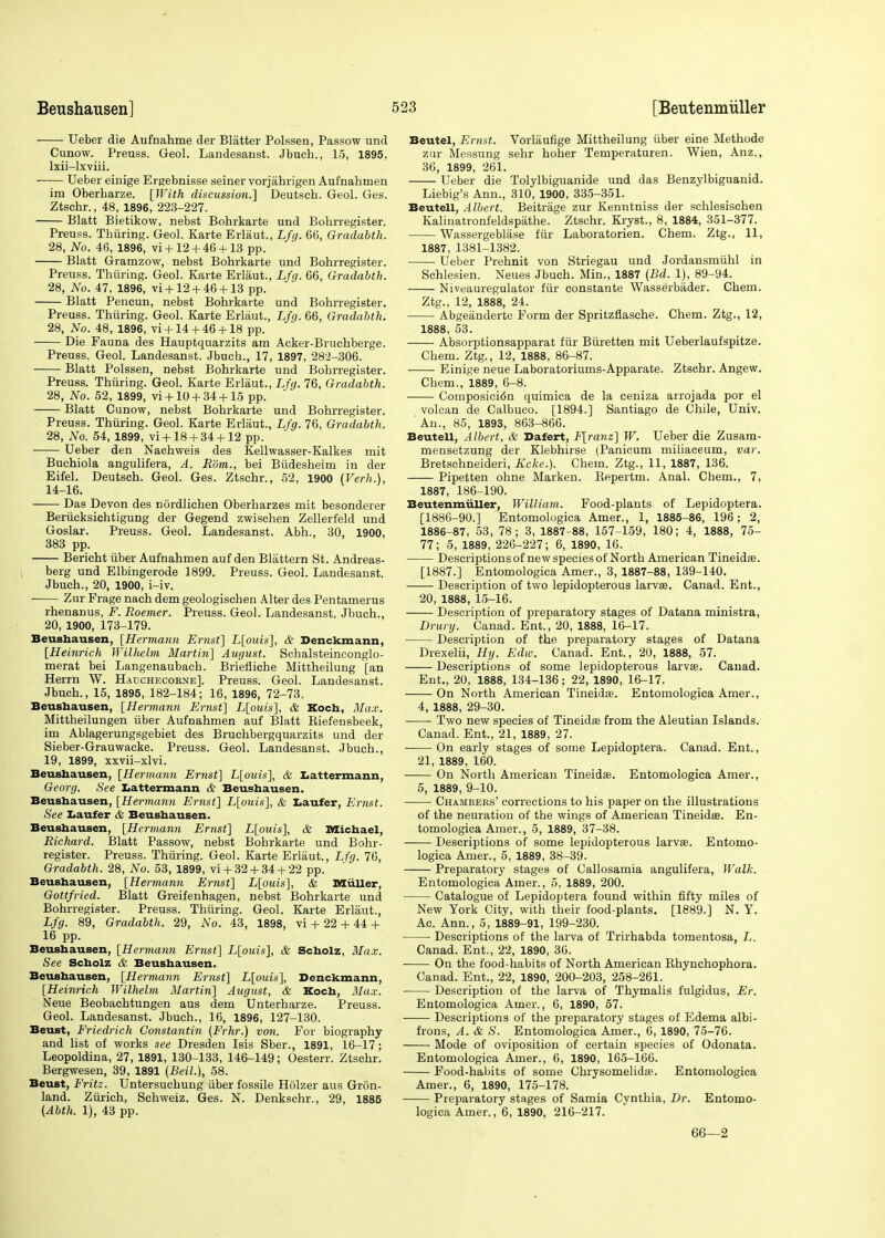 Ueber die Aufnahme der Blatter Polssen, Passow and Cunow. Preuss. Geol. Landesanst. Jbuch., 15, 1895, lxii-lxviii. Ueber einige Ergebnisse seiner vorjahrigen Aufnahmen im Oberbarze. [With discussion.] Deutscb. Geol. Ges. Ztschr., 48, 1896, 223-227. Blatt Bietikow, nebst Bohrkarte und Bohrregister. Preuss. Thuring. Geol. Karte Erlaut., Lfg. 66, Gradabth. 28, No. 46, 1896, vi + 12 + 46 + 13 pp. Blatt Gramzow, nebst Bohrkarte und Bohrregister. Preuss. Thuring. Geol. Karte Erlaut., Lfg. 66, Gradabth. 28, No. 47, 1896, vi + 12 + 46 + 13 pp. Blatt Pencun, nebst Bohrkarte und Bohrregister. Preuss. Thuring. Geol. Karte Erlaut., Lfg. 66, Gradabth. 28, No. 48, 1896, vi +14 + 46 + 18 pp. Die Fauna des Hauptquarzits am Acker-Bruchberge. Preuss. Geol. Landesanst. Jbucb., 17, 1897, 282-306. Blatt Polssen, nebst Bohrkarte und Bohrregister. Preuss. Thuring. Geol. Karte Erlaut., Lfg. 76, Gradabth. 28, No. 52, 1899, vi + 10 + 34 + 15 pp. Blatt Cunow, nebst Bohrkarte und Bohrregister. Preuss. Thuring. Geol. Karte Erlaut., Lfg. 76, Gradabth. 28, No. 54, 1899, vi+18 + 34 + 12 pp. Ueber den Nachweis des Kellwasser-Kalkes mit Buchiola angulifera, A. Rom., bei Biidesheim in der Eifel. Deutsch. Geol. Ges. Ztschr., 52, 1900 (Verb.), 14-16. Das Devon des nordlichen Oberharzes mit besonderer Beriicksichtigung der Gegend zwischen Zellerfeld und Goslar. Preuss. Geol. Landesanst. Abh., 30, 1900, 383 pp. Bericht iiber Aufnahmen auf den Blattern St. Andreas- berg und Elbingerode 1899. Preuss. Geol. Landesanst. Jbuch., 20, 1900, i-iv. Zur Frage nach dem geologischen Alter des Pentamerus rhenanus, F. Roemer. Preuss. Geol. Landesanst. Jbuch., 20, 1900, 173-179. Beushausen, [Hermann Ernst] L[ouis], & Denckmann, [Heinrich Wilhelm Martin] August. Schalsteinconglo- merat bei Langenaubach. Briefliche Mittheilung [an Herrn W. Hauchecorne]. Preuss. Geol. Landesanst. Jbuch., 15, 1895, 182-184; 16, 1896, 72-73. Beusbausen, [Hermann Ernst] L[ouis], & Koch, Max. Mittheilungen iiber Aufnahmen auf Blatt Biefensbeek, im Ablagerungsgebiet des Bruchbergquarzits und der Sieber-Grauwacke. Preuss. Geol. Landesanst. Jbuch., 19, 1899, xxvii-xlvi. Beushausen, [Hermann Ernst] L[ouis], & Lattermann, Georg. See Lattermann & Beushausen. Beushausen, [Hermann Ernst] L[ouis], & Laufer, Ernst. See Laufer & Beushausen. Beushausen, [Hermann Ernst] L[ouis], & Michael, Richard. Blatt Passow, nebst Bohrkarte und Bohr- register. Preuss. Thuring. Geol. Karte Erlaut., Lfg. 76, Gradabth. 28, No. 53, 1899, vi + 32 + 34 + 22 pp. Beushausen, [Hermann Ernst] L[ouis], & Miiller, Gottfried. Blatt Greifenhagen, nebst Bohrkarte und Bohrregister. Preuss. Thuring. Geol. Karte Erlaut., Lfg. 89, Gradabth. 29, No. 43, 1898, vi + 22 + 44 + 16 pp. Beushausen, [Hermann Ernst] L[ouis], & Scholz, Max. See Scholz & Beushausen. Beushausen, [Hermann Ernst] L[ouis], Denckmann, [Heinrich Wilhelm Martin] August, & Koch, Max. Neue Beobachtungen aus dem Unterharze. Preuss. Geol. Landesanst. Jbuch., 16, 1896, 127-130. Beust, Friedrich Constantin (Frhr.) von. For biography and list of works see Dresden Isis Sber., 1891, 16-17; Leopoldina, 27, 1891, 130-133, 146-149; Oesterr. Ztschr. Bergwesen, 39, 1891 (Beil.), 58. Beust, Fritz. Untersuchung iiber fossile Hiilzer aus Gron- land. Zurich, Schweiz. Ges. N. Denkschr., 29, 1885 (Abth. 1), 43 pp. Beutel, Ernst. Vorlaufige Mittheilung iiber eine Methode zur Messung sehr hoher Temperaturen. Wien, Anz., 36, 1899, 261. Ueber die Tolylbiguanide und das Benzylbiguanid. Liebig's Ann., 310, 1900, 335-351. Beutell, Albert. Beitrage zur Kenntniss der schlesischen Kalinatronfeldspathe. Ztschr. Kryst, 8, 1884, 351-377. Wassergeblase fiir Laboratorien. Chem. Ztg., 11, 1887, 1381-1382. Ueber Prehnit von Striegau und Jordansmiihl in Schlesien. Neues Jbuch. Min., 1887 (Bd. 1), 89-94. Niveauregulator fiir eonstante Wasserbader. Chem. Ztg., 12, 1888, 24. Abgeanderte Form der Spritzflasche. Chem. Ztg., 12, 1888, 53. Absorptionsapparat fiir Biiretten mit Ueberlaufspitze. Chem. Ztg., 12, 1888, 86-87. Einige neue Laboratoriums-Apparate. Ztschr. Angew. Chem., 1889, 6-8. Composici<5n quimica de la ceniza arrojada por el volcan de Calbuco. [1894.] Santiago de Chile, Univ. 'An., 85, 1893, 863-866. Beutell, Albert, & Dafert, F[ranz] W. Ueber die Zusam- mensetzung der Klebhirse (Panicum miliaceum, var. Bretschneideri, Kcke.). Chem. Ztg., 11, 1887, 136. Pipetten ohne Marken. Kepertm. Anal. Chem., 7, 1887, 186-190. Beutenmiiller, William. Food-plants of Lepidoptera. [1886-90.] Entomologica Amer., 1, 1885-86, 196; 2, 1886-87, 53, 78; 3, 1887-88, 157-159, 180; 4, 1888, 75- 77; 5, 1889, 226-227; 6, 1890, 16. Descriptions of new species of North American Tineidfe. [1887.] Entomologica Amer., 3, 1887-88, 139-140. Description of two lepidopterous larvae. Canad. Ent., 20, 1888, 15-16. Description of preparatory stages of Datana ministra, Drury. Canad. Ent., 20, 1888, 16-17. Description of the preparatory stages of Datana Drexelii, Hy. Edw. Canad. Ent., 20, 1888, 57. Descriptions of some lepidopterous larvae. Canad. Ent., 20, 1888, 134-136; 22, 1890, 16-17. On North American Tineidae. Entomologica Amer., 4, 1888, 29-30. Two new species of Tineidae from the Aleutian Islands. Canad. Ent., 21, 1889, 27. —— On early stages of some Lepidoptera. Canad. Ent., 21, 1889, 160. On North American Tineidae. Entomologica Amer., 5, 1889, 9-10. Chambers' corrections to his paper on the illustrations of the neuration of the wings of American Tineidae. En- tomologica Amer., 5, 1889, 37-38. Descriptions of some lepidopterous larvae. Entomo- logica Amer., 5, 1889, 38-39. Preparatory stages of Callosamia angulifera, Walk. Entomologica Amer., 5, 1889, 200. Catalogue of Lepidoptera found within fifty miles of New York City, with their food-plants. [1889.] N. Y. Ac. Ann., 5, 1889-91, 199-230. Descriptions of the larva of Trirhabda tomentosa, L. Canad. Ent., 22, 1890, 36. On the food-habits of North American Rhynchophora. Canad. Ent., 22, 1890, 200-203, 258-261. Description of the larva of Thymalis fulgidus, Er. Entomologica Amer., 6, 1890, 57. Descriptions of the preparatory stages of Edema albi- frons, A. & S. Entomologica Amer., 6, 1890, 75-76. Mode of oviposition of certain species of Odonata. Entomologica Amer., 6, 1890, 165-166. Food-habits of some Chrysomelidae. Entomologica Amer., 6, 1890, 175-178. Preparatory stages of Samia Cynthia, Dr. Entomo- logica Amer., 6, 1890, 216-217. 66—2