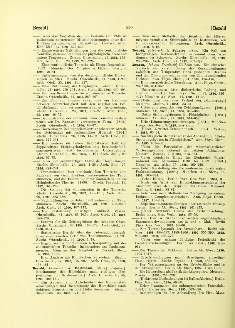 Ueber das Verhalten der im Verlaufe von Phthisis pulmonum auftretenden Mittelohreiterungen unter dem Einfluss der Koch'schen Behaudlung. Deutsch. Arch. Klin. Med., 47, 1891, 622-636. Einige weitere Mittheilungen iiber die continuirliche Tonreihe, insbesondere iiber die physiologische obere und untere Tongrenze. Ztschr. Ohrenheilk., 23,1892, 254- 267; Arch. Otol., 22, 1893, 216-225. - Eine continuirliche Tonreihe als Horpriifungsmittel. [1892.] Miinchen Ges. Morphol. u. Physiol. Sber., 8, 1893, 70-81. Untersuchungen iiber das durchschnittliche Horver- mogen im Alter. Ztschr. Ohrenheilk., 24, 1893, 1-24 ; Arch. Otol., 23, 1894, 214-227. Eine Entfernung des Steigbiigels. Ztschr. Ohren- heilk., 24, 1893, 259-264; Arch. Otol., 22, 1893, 400-403. Ein paar Bemerkungen zur continuirlichen Tonreihe. Ztschr. Ohrenheilk., 24, 1893, 265-267. Ein Fall von Stapesankylose und ein Fall von nervoser Schwerborigkeit mit den zugehorigen Sec- tionsbefunden und der manometrischen Untersucbung. Ztschr. Ohrenheilk., 24, 1893, 267-279; Arch. Otol., 23, 1894, 48-57. Demonstration der continuirlichen Tonreihe in ihrer neuen von Dr. Edelmann verbesserten Form. [1893.] Ztschr. Ohrenheilk., 25, 1894, 66-67. Horvermogen bei doppelseitiger angeborener Atresie des Gehorgangs mit rudimentarer Muschel. [1894.] Ztschr. Ohrenheilk., 26, 1895, 11-19; Arch. Otol., 25, 1896, 127-131. Ein weiterer im Leben diagnosticirter Fall von doppelseitiger Steigbiigelankylose mit Sectionsbefund, manometrischer und histologischer Untersuchung. Ztschr. Ohrenheilk., 26, 1895, 1-10; Arch. Otol., 25, 1896, 67-73. Ueber den gegenwiirtigen Stand der Horpriifungen. Ztschr. Ohrenheilk., 29, 1896, 1-28; Arch. Otol., 25, 1896, 274-284. Demonstration einer kontinuirlichen Tonreihe zum Nachweis von Gehordefekten, insbesondere bei Taub- stummen, und die Bedeutung ihres Nachweises fur die Helmholtzsche Theorie. [1896.] Ztschr. Psychol., 13, 1897, 161-174. Die Stellung der Consonanten in der Tonreihe. Ztschr. Ohrenheilk., 30, 1897, 114-121; Arch. Otol., 26, 1897, 383-388. Nachprufung der im Jahre 1893 untersuchten Taub- stummen. Ztschr. Ohrenheilk., 30, 1897, 203-223; Arch. Otol., 29, 1900, 107-117. Die Feststellung einseitiger Taubheit. Ztschr. Ohrenheilk, 31, 1897, 61-102; Arch. Otol., 27, 1898, 158-178. Schema fiir die Gehorspriifung des kranken Ohres. Ztschr. Ohrenheilk., 33, 1898, 165-174; Arch. Otol., 29, 1900, 34-41. Statistischer Bericht iiber die Untersuchungsergeb- nisse einer zweiten Serie von Taubstummen. [1899.] Ztschr. Ohrenheilk., 36, 1900, 1-78. Ergebnisse der functionellen Gehorspriifung mit der continuirlichen Tonreihe, insbesondere am Taubstuni- menohr. Miinchen Ges. Morphol. u. Physiol. Sber., 16, 1900, 1-21. Eine Analyse des Binne'schen Versuches. Ztschr. Ohrenheilk., 37, 1900, 197-207; Arch. Otol., 29, 1900, 453-461. Bezold, Friedrich, & Edelmann, M[ax] Th[omas]. Bestimmung der Horscharfe nach richtigen Pro- portioned [With discussion.] Arch. Ohrenheilk., 45, 1898, 109-111. Ein Apparat zum Aufschreiben der Stimmgabel- schwingungen und Bestimmung der Horscharfe nach richtigen Proportionen mit Hiilfe desselben. Ztschr. Ohrenheilk., 33, 1898, 174-185. Eine neue Methode, die Quantitat des Horver- mogens vermittelst Stimmgabeln zu bestimmen, von E. Schmiegelow. Entgegnung. Arch. Ohrenheilk., 49, 1900, 8-16. Bezold, Friedrich, & Scheibe, Arno. Ein Fall von hochgradigem N erven schw und in sammtlichen Win- dungen der Schnecke. Ztschr. Ohrenheilk., 22, 1892, 230-236; Arch. Otol., 21, 1892, 267-272. Bezold, [Johann Friedrich] Wilhelm von. Ein einfacher Versuch zur Versinnlichung des Zusammenhanges zwischen der Temperatur eines gliihenden Drahtes und der Zusammensetzung des von ihm ausgehenden Lichtes. Ann. Phys. Chem., 21, 1884, 175-178. Eine perspectivische Tauschung. Ann. Phys. Chem., 23, 1884, 351-352. Untersuchungen iiber dielectrische Ladung und Leitung. [1884.] Ann. Phys. Chem., 23, 1884, 426- 447; Miinchen Ak. Sber., 14, 1885, 14-38. [Ueber den normalen Verlauf der Dammerung.] Meteorol. Ztschr., 1 (1884), 33-34. Ueber eine neue Art von Cohasionsfiguren. [1884.] Miinchen Ak. Sber., 14, 1885, 355-365. Ueber Stromungsfiguren in Fliissigkeiten. [1884.] Miinchen Ak. Sber., 14, 1885, 611-638. Ueber Dammerungserscheinungen. [1884.] Miinchen Geogr. Ges. Jber., 9, 1885, xvii-xviii. [Ueber Gewitter-Erscheinungen.] [1884.] Wetter, 1, 1885, 63-64. Nachtragliche Bemerkung zu der Abhandlung Ueber StromuDgsfiguren in Fliissigkeiten. Ann. Phys. Chem., 26, 1885, 407-408. Ueber die Fortschritte der wissenschaftlichen Witterungskunde wahrend der letzten Jahrzehnte. Meteorol. Ztschr., 2 (1885), 313-324. Ueber ziindende Blitze im Konigreich Bayern wahrend des Zeitraumes 1838 bis 1882. [1884.] Miinchen, Ak. Abh., 15, 1886, 169-228. Ueber Herstellung des Farbendreiecks durch wahre Farbenmischung. [1885.] Miinchen Ak. Sber., 15, 1886, 305-324. [Ueber Blitze.] Berlin Phys. Ges. Verh., 1886, 3. Noch ein Wort zur Entwicklungsgeschichte der Ansichten iiber den Ursprung des Fohn. Meteorol. Ztschr., 3 (1886), 85-87. Ueber eine neue Methode zur Zerlegung des weissen Lichtes in Complementarfarben. Ann. Phys. Chem., 32, 1887, 165-167. Experimentaluntersuchungen iiber rotirende Fliissig- keiten. Berlin Ak. Sber., 1887, 261-273. [Ueber Newton's Gesetz der Farbenmischung.] Berlin Phys. Ges. Verh., 1887, 55-58. Von Hrn. A. Sprung beobachtete eigenthiimliche Barometerschwankungen am 3. und 4. Mai. Berlin Phys. Ges. Verh., 1887, 58-60. Zur Thermodynamik der Atmosphare. Berlin Ak. Sber:, 1888, 485-522, 1189-1206; 1890, 355-390; 1892, 279-309; 1900, 356-372. ■ Ueber eine nahezu . 26-tagige Periodicitat der Gewittererscheinungen. Berlin Ak. Sber., 1888, 905- 914. ■ Zur Theorie der Cyklonen. Berlin Ak. Sber., 1890, 1295-1317. Urteilstiiuschungen nach Beseitigung einseitiger Harthorigkeit. Ztschr. Psychol., 1, 1890, 486-487. Der Warmeaustausch an der Erdoberflache und in der Atmosphare. Berlin Ak. Sber., 1892, 1139-1178. Die Meteorologie als Physik der Atmosphare. Meteorol. Ztschr., 9 (1892), 290-291. [Elektrische Beobachtungen bei Ballonfahrten.] Berlin Phys. Ges. Verh., 1894, 46-50. Ueber Isanomalen des erdmagnetischen Potentials. [1893.] Berlin Ak. Sber., 1895, 363-378. Bemerkungen zu der Abhandlung des Hrn. Mack