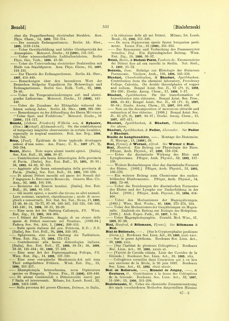 iiber die Doppelbrechung electrischer Strahlen. Ann. Phys. Chem., 54, 1895, 752-754. Der normale Erdmagnetismus. Berlin Ak. Sber., 1895, 1119-1134. Ueber Gewitterbildung und labiles Gleichgewicht der Atmospbiire. Meteorol. Ztschr., 12 (1895), 121-125. Ueber wissenschaftliche Luftballoni'ahrten. Berlin Phys. Ges. Verh., 1896, 45-60. Ueber die Untersuchung electriscber Drahtwellen mit Hiilfe von Staubfiguren. Ann. Phys. Chem., 63, 1897, 124-131. Zur Theorie des Erdmagnetismus. Berlin Ak. Sber., 1897, 414-449. Bemerkungen iiber den besonderen Wert der Deutschen Siidpolar Expedition fur Meteorologie und Erdmagnetismus. Berlin Ges. Erdk. Verh., 25, 1898, 78-85. Ueber die Temperaturanderungen auf- und abstei- gender Luftstrdme. Meteorol. Ztschr., 15 (1898), 441- 448. Ueber die Zunahme der Blitzgefahr wiihrend der letzen sechzig Jahre. Berlin Ak. Sber., 1899, 291-300. Bemerkungen zu der Abhandlung des Herrn Mutteich Ueber Spat- und FriihfrOste. Meteorol. Ztschr., 16 (1899), 114-117. Bezold, [Johann Friedrich] Wilhelm von, & Rykacev, (Gen.) M{ichajl] A[leksandrovic]. On the establishment of temporary magnetic observatories in certain localities, especially in tropical countries. Brit. Ass. Rep., 1898, 743-745. Bezy, [Paul]. Epidemie de fievre typhoide developpee autour d'une usine. Ass. Franc. C. R., 1887 (Pt. 2), 782-784. Bezzi, Mario. Note sopra alcuni insetti epizoi. [Italia], Soc. Ent. Bull., 22, 1890, 30-37. Contribuzione alia fauna ditterologica della provincia di Pavia. [Italia], Soc. Ent. Bull., 23, 1891, 21-91 ; 24, 1892, 64-82, 97-151. Aggiunte alia fauna entomologica della provincia di Pavia. [Italia], Soc. Ent. Bull., 23, 1891, 120-130. Di alcuni Ditteri raccolti nel paese dei Somali dal- V ingegnere L. Bricchetti-Robecchi. Genova Mus. Civ. Ann., 32, 1892, 181-196. Revisione dei Rincoti trentini. [Italia], Soc. Ent. Bull., 25, 1893, 81-116. Gli insetti epizoi, o insetti che vivono su altri animali. Loro costumi, caratteri, classificazione ; modo di racco- glierli e conservarli. Riv. Ital. Sci. Nat., Siena, 13,1893, 17-20, 49-53, 73-77, 97-99, 105-107, 122-125, 136-142, 145-146; 14, 1894, 10-13, 22-28. Eine neue Art der Gattung Callomyia, Fit. Wien. Ent. Ztg., 12, 1893, 304-305. I Ditteri del Trentino. Saggio di un elenco delle specie di Ditteri osservate nel Trentino. [1892-94.] Padova Soc. Sci. Atti, 1, [1894], 209-353. Sulle specie italiaue del gen. Peleteria, R.D. ; B.B. [Italia], Soc. Ent. Bull., 26, 1894, 242-261. Sphyrocera, eine neue Gattung der Tachininen. Wien. Ent. Ztg., 13, 1894, 173-174. Contribuzioni alia fauna ditterologica italiana. [Italia], Soc. Ent. Bull., 27, 1895, 39-78; 30, 1898, 19-50, 121-164; 32, 1900, 77-102. Eine neue Art der Dipterengattung Psilopa, Fll. Wien. Ent. Ztg., 14, 1895, 137-139. Eine neue europaische Stratiomyia-Art mit zum Theil rothgefarbten Fiihlern. Wien. Ent. Ztg., 15, 1896, 215-217. Rhamphomyia heterochromia, nova Dipterorum species ex Hungaria. Termr. Fiiz., 21 (1898), 439-440. Di alcuni Cecidomiidi e Ditterocecidii nuovi per P Italia od interessanti. Milano, 1st. Lomb. Rend., 32, 1899, 1412-1426. Sulla presenza del genere Chionea, Batman, in Italia, e la riduzione delle ali nei Ditteri. Milano, 1st. Lomb. Rend., 33, 1900, 511-526. De nova Dipterorum specie faunae hungaricee perti- nent*. Termr. Fiiz., 23 (1900), 251-253. Zur Synonymie und Verbreitung des Psammorycter vermileo, Deg. Ein dipterologischer Beitrag. Wien. Ent. Ztg., 19, 1900, 56-57. Bezzi, Mario, & Stefani-Perez, Teodosio de. Enumerazione dei Ditteri fino ad ora raccolti in Sicilia. Nat. Sicil., 2, 1897, 25-72. Bezzola, Bom. Beitrage zur Histologie der fibrin iisen Pneumonic Virchow, Arch., 136, 1894, 345-359. Bhaduri, Ghandrabhushan, & Bhaduri, Jyotibhushan. Contribution from the chemical laboratory, Presidency College, Calcutta. On double thiosulphates of copper and sodium. Bengal Asiat. Soc. JL, 67 (Pt. 2), 1898, 234-250; Ztschr. Anorg. Chem., 17, 1898, 1-17. Bhaduri, Jyotibhushan. On the transformation of hypochlorites into chlorates. Bengal Asiat. Soc. Proc, 1896, 43-44; Bengal Asiat. Soc. JL, 65 (Pt. 2), 1897, 66-84; Ztschr. Anorg. Chem., 13, 1897, 385-406. Note on the decomposition of mercurous chloride and estimation of free chlorine. [1896.] Bengal Asiat. Soc. JL, 65 (Pt. 2), 1897, 84-87; Ztschr. Anorg. Chem., 13, 1897, 407-411. Bhaduri, Jyotibhushan, & Bhaduri, Ghandrabhushan. See above. Bhaduri, Jyotibhushan, & Pedler, Alexander. See Pedler & Bhaduri. Biaille de Langibaudiere, . Montage des Diatomees. JL Microgr., 13, [1889], 59. Bial, F[ranz], & Werner, Alfred. See Werner & Bial. Bial, Manfred. Ein Beitrag zur Physiologie der Niere. Pfliiger, Arch. Physiol., 47, 1890, 116-124. Ueber die diastatische Wirkung des Blut- und Lymphserums. Pfliiger, Arch. Physiol., 52, 1892, 137- 156. Weitere Beobachtungen iiber das diastatische Ferment des Blutes. [1892.] Pfliiger, Arch. Physiol., 53, 1893, 156-170. Ein weiterer Beitrag zum Chemismus des zucker- bildenden Blutfermentes. Pfliiger, Arch. Physiol., 54, 1893, 72-80. Ueber die Beziehungen des diastatischen Fermentes des Blutes und der Lymphe zur Zuckerbildung in der Leber. [1893.] Pfliiger, Arch. Physiol., 55, 1894, 434- 468. Ueber den Mechanismus der Magengahrungen. [1895.] Wien. Med. Wschr., 46, 1896, 273-274, 334. Ueber den Mechanismus der Gasgahrungen im Magen- safte. Zugleich ein Beitrag zur Biologie des Hefepilzes. [1896.] Arch. Exper. Path., 38, 1897, 1-34. ■ Ueber Magenphotographie. Centrbl. Med. Wiss., 37, 1899, 97-98. Bial, Manfred, & Rohmann, F[ranz]. See Rohmann & Bial. Bial de Bellerade, . [Sur le Cryptocephalus janthinus (Germ.).] Bordeaux Soc. Linn. Act., 39,1885, xxiii-xxiv. Sur le genre Aphthona. Bordeaux Soc. Linn. Act., 39, 1885, xxix. [Sur l'habitat de plusieurs Coleopteres.] Bordeaux Soc. Linn. Act., 39, 1885, xxxix-xl. [Variete de Cassida vittata. Liste des Cassides de la Gironde.] Bordeaux Soc. Linn. Act., 39, 1885, xlix. Coleopteres recueillis dans l'excursioii qui a eu lieu aux environs de la Reole, le 26 juin 1892. Bordeaux Soc. Linn. Act., 45, 1892, clxxi-clxxiv. Bial de Bellerade, , Blondel de Joigny, , & Coutures, G. Contribution a la faune des Coleopteres de la Gironde. Bordeaux Soc. Linn. Act., 52, 1897, 51-100; 55, 1900, 251-299. Bialobrzeski, M. Ueber die chemische Zusammensetzung des nach verschiedenen Methoden dargestellten Hamins 67—2