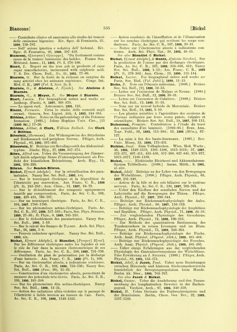 ■ Contributo clinico ed anatomico alio studio dei tnmori delle eminenze bigemine. Eiv. Sper. di Freniatria, 25, 1899, 730-787. Sull' azione ipnotica e sedativa dell' hedonal. Eiv. Sper. di Freniatria, 26, 1900, 397-419. Bianconi, G[iovanni] G[iuseppe~\. *Du frottement comme cause de la trainee lumineuse des bolides. France Soc. Meteorol. Annu., 11, 1863, Pt. 2, 178-180. Biard, L. Keport on the true ash in products of cane sugar manufactories, incinerated with sulphuric acid. U. S. Div. Chem. Bull., No. 31, 1891, 77-80. Biarnes, G. Sur la fixite de la richesse en oxygene du sang arteriel chez les animaux superieurs. Congr. Int. Med. C. R., 1897 (Vol. 2, Sect. 2), 6. Biarnes, G., & Abelous, J. E[mile]. See Abelous & Biarnes. Biarnes, G., & Meyer, E. See Meyer & Biarnes. Biart, Lucien. For biographical notice and works see Anthrop. (Paris), 8, 1897, 369-370. Le rayon vert. Astronomie, 1891, 116. Biazzi, Ferruccio. Circa lo studio delle correnti negli oceani. Genova, Soc. Ligust. Atti, 4, 1893, 344-355. Bibbins, Arthur. Notes on the paleontology of the Potomac formation. [1895.] Johns Hopkins Univ. Circ, [15 (1895-96),] 17-20. Bibbins, Arthur, & Clark, William Bulloch. See Clark & Bibbins. Biberfeld, [Hermann]. Zur Wirkungsweise des Strychmns auf Eiickenmark und periphere Nerven. Pfluger, Arch. Physiol., 83, 1901, 397-402. Biberstein, M. Beitrage zur Serodiagnostik des Abdominal- typhus. Ztschr. Hyg., 27, 1898, 347-374. Bibra, Alfred von. Ueber die Verunreinigung der Zimmer- luft durch salpetrige Saure (Untersalpetersaure) als Pro- dukt der kiinstlichen Beleuchtung. Arch. Hyg., 15, 1892, 216-239. Bibran. See Senden-Bibran. Bichat, Earnest Adolphe]. Sur la cristallisation des para- tartrates. Nancy Soc. Sci. Bull., 1885, xvi. Sur le tourniquet electrique et la deperdition de l'electricite par convection. Ass. Franc. C. E., 1886 (Pt. 2), 243-253; Ann. Chim., 12, 1887, 64-79. Sur le dedoublement des composes optiquement inactifs par compensation. Paris, Ac. Sci. C. E., 102, 1886, 428-431, 766-767. Sur un tourniquet electrique. Paris, Ac. Sci. C. E., 104, 1887, 1786-1789. Sur les phenomenes actino-electriques. Paris, Ac. Sci. C. E., 107,1888, 557-559 ; Paris, Soc. Phys. Seances, 1889, 27-36; Jl. Phys., 8, 1889, 245-253. Sur le dedoublement des paratartrates. Nancy Soc. Sci. Bull., 1889, 1-10. Sur le calcul des franges de Talbot. Arch. Sci. Phys. Nat., 26, 1891, 5-8. Pouvoir inducteur specifique. Nancy Soc. Sci. Bull., 1895, xix. Bichat, E[rncst Adolphe], & Blondlot, [Prosper] R[ene]. Sur les differences electriques entre les liquides et sur le role de Fair dans la mesure electrometrique de ces differences. Paris, Ac. Sci. C. E., 100, 1885, 791-793. Oscillation du plan de polarisation par la decharge d'une batterie. Ass. Franc. C. E., 1886 (Pt. 1), 100. Sur un electrometre absolu, a indications continues. Paris, Ac. Sci. C. E., 102, 1886, 753-756; Nancy Soc. Sci. Bull., 1886 (Fasc. 20), 25-32. Construction d un electrometre absolu, permettant de mesurer des potentiels tres eleves. Paris, Ac. Sci. C. E., 103, 1886, 245-248. Sur les phenomenes dits actino-electriques. Nancy Soc. Sci. Bull., 1888, 13-21. Action des radiations ultra-violettes sur le passage de l'electricite a faible tension au travers de l'air. Paris, Ac. Sci. C. E., 106, 1888, 1349-1351. Action combinee de l'insufrlation et de l'illumination sur les couches electriques qui revetent les corps con- ducteurs. Paris, Ac. Sci. C. E., 107, 1888, 29-31. Notice sur l'electrometre absolu a indications con- tinues. Arch. Sci. Phys. Nat., 28, 1892, 40-43. See also Blondlot & Bichat. Bichat, E[rnest Adolphe], & Guntz, A[ntoine Nicolas]. Sur la production de Pozone par des decharges electriques. Paris, Ac. Sci. C. E., 107, 1888. 334-336, 412; Nancy Soc. Sci. Bull., 1888, 1-12; Ass. Franc. C. E., 1889 (Pt. 2), 279-282; Ann. Chim., 19, 1890, 131-144. Bichat, Xavier. For biographical notice and works see Paris, Soc. Biol. (Vol. Jubil.), 1899, 11-13. Biche, B. Note sur l'Ononis mitissima. [1886.] Beziers Soc. Sci. Bull., [9], 1888, 52-53. Lettre sur l'excursion de Malpas et Nissan. [1889.] Beziers Soc. Sci. Bull., 12, 1890, 30-31. Lettre sur l'excursion de Cabrieres. [1889.] Beziers Soc. Sci. Bull., 12, 1890, 33-35. Note sur un nouvel hybride de Mercuriale. Beziers Soc. Sci. Bull., 14, 1891, 9-10. Les plantes nuisibles a l'agriculture des environs de Pezenas indiqu6es par leurs noms patois, vulgaire et scientifique. Beziers Soc. Sci. Bull., 19, 1897, 106-112. Bicheroux, Francois. Contribution a l'etude du trace des cannelures d'un laminoir. [1893-95.] Brux. Ann. Trav. Publ., 50, 1893, 515-594; 52, 1896 (Mem.), 67- 127. La mise a feu des hauts-fourneaux. [1895.] Eev. Univ. Mines, 33, 1896, 175-231. Bichler, Josef. Zum Volksglauben. Wien. Med. AVschr., 36, 1886, 1549-1553, 1581-1586, 1615-1619; 37, 1887, 373-377, 407-411, 453-456, 557-560, 837-841, 975-977, 1075-1077, 1186-1189. Bickel, . Elektrische Bleicherei und Akkumulatoren- System Tribbelhorn. [1898.] Aarau, Mitth., 9, 1901, xl-xliv. Bickel, Adolf. Beitrage zu der Lehre von den Bewegungen der Wirbelthiere. [1896.] Pfluger, Arch. Physiol., 65, 1897, 231-248. Action de la bile et des sels biliaires sur le systeme nerveux. Paris, Ac. Sci. C. E., 124, 1897, 702-704. Ueber den Einfluss der sensibelen Nerven und der Labyrinthe auf die Bewegungen der Thiere. Pfluger, Arch. Physiol., 67, 1897, 299-344. Beitrage zur Eiickenmarksphysiologie des Aales. Pfluger, Arch. Physiol., 68, 1897, 110-119. Beitrage zur Buckenmarkspbysiologie der Amphibien und Eeptilien. PfTuger, Arch. Physiol., 71, 1898, 44-59. Zur vergleichenden Physiologie des Grosshirns. Pfluger, Arch. Physiol., 72, 1898, 190-215. Zur Methode der quantitativen Bestimmung des Traubenzuckers in reinen Losungen und im Blute. Pfluger, Arch. Physiol., 75, 1899, 248-264. Beitrage zur Eiickenmarksphysiologie der Fische. Arch. Anat. Physiol. (Physiol. Abth.), 1900, 481-484. Beitrage zur Eiickenmarksphysiologie des Frosches. Arch. Anat. Physiol. (Physiol. Abth.), 1900, 485-493. Ueber einige Erfahrungen aus der vergleichenden Physiologie des Centralnervensystems der Wirbelthiere. Eine Erwiderung an J. Steiner. [1900.] Pfluger, Arch. Physiol., 83, 1901, 155-171. Bickel, Adolf, & Jacob, Paul. Ueber neue Beziehungen zwischen Hirnrinde und hinteren Eiickenmarkswiirzeln hinsichtlich der Bewegungsregulation beim Hunde. Berlin Ak. Sber., 1900, 763-767. See also Jacob <V Bickel. Bickel, Gustav. Ueber die Ausdehnung und den Zusam- menhang des lymphatischen Gewebes in der Eachen- gegend. Virchow, Arch., 97, 1884, 340-359. Bickel, H. Ueber Derivate der Diphenylessigsiiure und der Benzilsaure. Berlin, Chem. Ges. Ber., 22, 1889, 1537-1539.