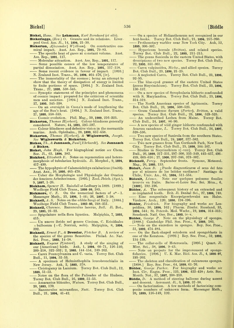 Bickel, Hans. See Lehmann, Karl Bernhard (et alii). Bickerlegge, (Rev.) 0. Granite and its relations. Liver- pool Geol. Ass. Jl., 14, 1894, 21-30. Bickerton, Alexander] W[illiam]. On constructive cos- mical impact. Aust. Ass. Kep., 1891, 79-83. The specific heat of gases at constant volume. Aust. Ass. Kep., 1891, 117. Molecular attraction. Aust. Ass. Eep., 1891, 117. Some possible causes of the low temperatures of partial dissociation. Aust. Ass. Eep., 1891, 117-118. Some recent evidence in favour of impact. [1893.] N. Zealand Inst. Trans., 26, 1894, 464-176, [iv]. The immortality of the cosmos; being an attempt to show that the theory of dissipation of energy is limited to finite portions of space. [1894.] N. Zealand Inst. Trans., 27, 1895, 538-545. ■ Synoptic statement of the principles and phenomena of cosmic impact: prepared for the criticism of scientific men and societies. [1894.] N. Zealand Inst. Trans., 27, 1895, 545-558. On an oversight in Croll's mode of lengthening the age of the Sun's heat. [1894.] N. Zealand Inst. Trans., 27, 1895, 558-559. Cosmic evolution. Phil. Mag., 50, 1900, 216-223. Bickerton, Thomas H[erbert]. Colour-blindness generally considered. Nature, 44, 1891, 595-597. Colour-blindness and defective vision in the mercantile marine. Arch. Ophthalm., 28, 1899, 657-658. Bickerton, Thomas H[erbert], & Wiglesworth, Joseph. See Wiglesworth & Bickerton. Bickes, Th., & Jannasch, Paul [Ehrhardt], See Jannasch & Bickes. Bicket, John Hugh. For biographical notice see Chem. Soc. Jl., 65, 1894, 382. Bickford, Elizabeth E. Notes on regeneration and hetero- morphosis of tubularian hydroids. Jl. Morphol., 9, 1894, 417-430. The hypophysis of Calamoichthys calabaricus (Smith). Anat. Anz., 10, 1895, 465-470. Ueber die Morphologie und Physiologie der Ovarien der Ameisen-Arbeiterinnen. [1895.] Zool. Jbtich. (Syst.), 9, 1897, 1-26. Blckham, Spencer H. Rainfall at Ledbury in 1899. [1899. ] Woolhope Field Club Trans., 1898-99, 183. Bickmore, C. E. On the numerical factors of an-l. Messenger Math., 25, 1896, 1-44; 26, 1897, 1-38. Bicknell, .1. S. Notes on the edible fungi of Italy. [1884.] Woolhope Field Club Trans., 1883-85, 248-251. Bicknell, Clarence. Ranunculus lacerus, Bell. Jl. Bot., 29, 1891, 21-22. Spigolature nella flora ligustica. Malpighia, 7, 1893, 415. Un nuovo ibrido nel genere Cirsium, C. Erisithales xbulbosum ( = C. Norrisii, mihi). Malpighia, 8, 1894, 392. Bicknell, Ernest P., & Dresslar, Fletcher B. A review of the species of the genus Semotilus. Philad. Ac. Nat. Sci. Proc, 1885, 14-18. Bicknell, Eugene P[intard]. A study of the singing of our [American] birds. Auk, 1, 1884, 60-71, 126-140, 209-218, 322-332; 2, 1885, 144-154, 249-262. Carex Pennsylvania and C. varia. Torrey Bot. Club Bull., 11, 1884, 52-53. A specimen of Helminthophila leucobronchialis in New Jersey. Auk, 2, 1885, 378. Cleistogamy in Lamium. Torrey Bot. Club Bull., 12, 1885, 51-52. Notes on the flora of the Palisades of the Hudson. Torrey Bot. Club Bull., 16, 1889, 51-53. Amarantus blitoides, Watson. Torrey Bot. Club Bull., 20, 1893, 170. Ranunculus micranthus, Nutt. Torrey Bot. Club Bull., 21, 1894, 41-42. On a species of Helianthemum not recognized in our text-books. Torrey Bot. Club Bull., 21, 1894, 257-260. Prothonotary warbler near New York City. Auk, 12, 1895, 306-307. Hypericum boreale (Britton), and related species. Torrey Bot. Club Bull., 22, 1895, 211-215. The genus Sauicula in the eastern United States, with descriptions of two new species. Torrey Bot. Club Bull., 22, 1895, 351-361. Carex vulpinoidea, Michx., and allied species. Torrey Bot. Club Bull., 23, 1896, 21-25. A neglected Carex. Torrey Bot. Club Bull., 23, 1896, 92-95. The blue-eyed grasses of the eastern United States (genus Sisyrinchium). Torrey Bot. Club Bull., 23,1896, 130-137. On a new species of Scrophularia hitherto confounded with S. Marylandica. Torrey Bot. Club Bull., 23, 1896, 314-319. The North American species of Agrimonia. Torrey Bot. Club Bull., 23, 1896, 508-523. Geum Canadense flavum (Porter), Britton, a valid species. Torrey Bot. Club Bull., 23, 1896, 523-525. An undescribed Lechea from Maine. Torrey Bot. Club Bull., 24, 1897, 86-90. A new species of wild ginger hitherto confounded with Asarum canadense, L. Torrey Bot. Club Bull., 24, 1897, 528-536. Two new species of Sanicula from the southern States. Torrey Bot. Club Bull., 24, 1897, 577-582. Two new grasses from Van Cortlandt Park, New York City. Torrey Bot. Club Bull., 25, 1898, 104-107. Studies in Sisyrinchium i[-viii]. Torrey Bot. Club Bull., 26,1899, 217-231, 297-300, 335-349, 445-457, 496- 499, 605-616; 27, 1900, 237-246, 373-387. Bicknell, Percy. September frosts. Symons, Meteorol. Mag., 20, 1885, 133. Bidart, Juan B. ^Puede diagnosticarse el sexo del feto por el numero de los latidos cardiacos? Santiago de Chile, Univ. An., 65, 1884, 511-554. Bidault, Leonce. Note sur quelques poissons fossiles trouv^s en Italie. Saone-et-Loire Soc. Sci. Mem., 6, [1889], 192-196. Bidder, A. The subsequent history of an extracted and re-implanted tooth. Brit. Jl. Dental Sci., 27, 1884, 748. ■ Eine congenitale Knorpelgeschwulst am Halse. Virchow, Arch., 120, 1890, 194-196. Bidder, Friedrich. For biography and works see Leo- poldina, 30, 1894, 162 ; Pharm. Ztschr. Russland, 33, 1894, 544; St. Petersb. Med. Wschr., 19, 1894, 314-315; Senckenb. Natf. Ges. Ber., 1895, iv-v. Bidder, George P. Note on the physiology of sponges. [1888.] Cambridge Phil. Soc. Proc'., 6, 1889, 183. Note on the excretion in sponges. Roy. Soc. Proc, 51, 1892, 474-484. On the flask-shaped ectoderm and spongoblasts in one of the Keratosa. [1892.] Roy. Soc. Proc, 52, 1893, 134-139. The collar-cells of Heterocosla. [1895.] Quart. Jl. Micr. Sci., 38, 1896, 9-43. Note on projects for the improvement of sponge- fisheries. [1896.] U. K. Mar. Biol. Ass. JL, 4, 1895-97, 195-202. The skeleton and classification of calcareous sponges. [1898.] Roy. Soc. Proc, 64, 1899, 61-76. Bidder, George Parker. For biography and works see Inst. Civ. Engin. Proc, 125, 1896, 422-428; Astr. Soc. Month. Not., 57, 1897, 208-210. Biddle, D. A method of steering balloons during ascent and descent. Aeronaut. Jl., 3, 1899, 37-38. On factorization. A few methods of factorizing com- posite numbers of unknown form. Messenger Math., 28, 1899, 116-149, 192.