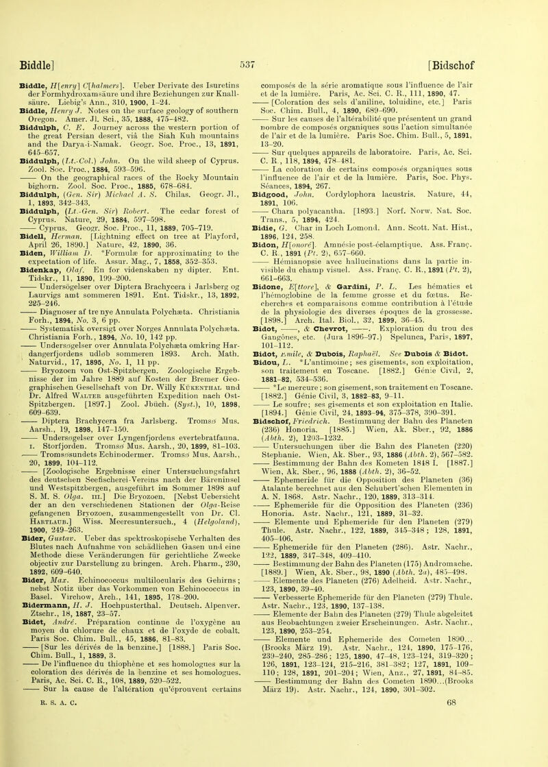 Biddle, H[enry] C[halmers]. Ueber Derivate des Isuretins der Formhydroxamsaure und ihre Beziehungen zur Knall- saure. Liebig's Ann., 310, 1900, 1-24. Biddle, Henry J. Notes on the surface geology of southern Oregon. Amer. Jl. Sci., 35, 1888, 475-482. Biddulph, C. E. Journey across the western portion of the great Persian desert, via the Siah Kuh mountains and the Darya-i-Namak. Geogr. Soc. Proc, 13, 1891, 645-657. Biddulph, (Lt.-Col.) John. On the wild sheep of Cyprus. Zool. Soc. Proc, 1884, 593-596. ■ On the geographical races of the Rocky Mountain bighorn. Zool. Soc. Proc, 1885, 678-684. Biddulph, (Gen. Sir) Michael A. S. Chilas. Geogr. JL, 1, 1893, 342-343. Biddulph, (Lt.-Gen. Sir) Robert. The cedar forest of Cyprus. Nature, 29, 1884, 597-598. Cyprus. Geogr. Soc. Proc, 11, 1889, 705-719. Bidell, Herman. [Lightning effect on tree at Playford, April 26, 1890.] Nature, 42, 1890, 36. Biden, William D. *Formulse for approximating to the expectation of life. Assur. Mag., 7, 1858, 352-353. Bidenkap, Olaf. En for videnskaben ny dipter. Ent. Tidskr., 11, i890, 199-200. Undersogelser over Diptera Brachycera i Jarlsberg og Laurvigs amt sommeren 1891. Ent. Tidskr., 13, 1892, 225-246. Diagnoser af tre nye Annulata Polychaeta. Christiania Forh., 1894, No. 3, 6 pp. Systematisk oversigt over Norges Annulata Polychasta. Christiania Forh., 1894, No. 10, 142 pp. Undersagelser over Annulata Polychseta omkring Har- dangerfjordens udlfib sommeren 1893. Arch. Math. ' Naturvid., 17, 1895, No. 1, 11 pp. Bryozoen von Ost-Spitzbergen. Zoologische Ergeb- nisse der im Jahre 1889 auf Kosten der Bremer Geo- graphischen Gesellschaft von Dr. Willy Kukenthal und Dr. Alfred Walter ausgefuhrten Expedition nach Ost- Spitzbergen. [1897.] Zool. Jbiich. (Syst.), 10, 1898, 609-639. Diptera Brachycera fra Jarlsberg. Tromsa Mus. Aarsh., 19, 1898, 147-150. Undersagelser over Lyngenfjordens evertebratfauna. i. Storfjorden. Tromstf Mus. Aarsh., 20, 1899, 81-103. Tromso'sundets Echinodermer. Tromsa' Mus. Aarsh., 20, 1899, 104-112. [Zoologische Ergebnisse einer Untersuchungsfahrt des deutschen Seefischerei-Vereins nach der Bareninsel und Westspitzbergen, ausgefiihrt im Sommer 1898 auf S. M. S. Olga. in.] Die Bryozoen. [Nebst Debersicht der an den verschiedenen Stationen der Olga-Reise gefangenen Bryozoen, zusammengestellt von Dr. CI. Hartlaub.] Wiss. Meeresuntersuch., 4 (Helgoland), 1900, 249-263. Bider, Gustav. Ueber das spektroskopische Verhalten des Blutes nach Aufnahme von scbadlichen Gasen und eine Methode diese Veranderungen fiir gerichtliche Zwecke objectiv zur Darstellung zu bringen. Arch. Pharm., 230, 1892, 609-640. Bider, Max. Echinococcus multilocnlaris des Gehirns ; nebst Notiz tiber das Vorkommen von Echinococcus in Basel. Virchow, Arch., 141, 1895, 178-200. Bidermann, H. J. Hochpusterthal. Deutsch. Alpenver. Ztschr., 18, 1887, 23-57. Bidet, Andre. Preparation continue de l'oxygene au moyen du chlorure de chaux et de l'oxyde de cobalt. Paris Soc Chim. Bull., 45, 1886, 81-83. [Sur les derives de la benzine.] [1888.] Paris Soc. Chim. Bull., 1, 1889, 3. De l'influence du thiophene et ses homologues sur la coloration des derives de la benzine et ses homologues. Paris, Ac. Sci. C. R., 108, 1889, 520-522. Sur la cause de l'alteration qu'eprouvent certains R. S. A. C. composes de la serie aromatique sous l'influence de Pair et de la lumiere. Paris, Ac. Sci. C. R., Ill, 1890, 47. [Coloration des sels d'aniline, toluidine, etc.] Paris Soc Chim. Bull., 4, 1890, 689-690. Sur les causes de l'alterabilite que presentent un grand nombre de composes organiques sous Taction simultanee de l'air et de la lumiere. Paris Soc. Chim. Bull., 5, 1891, 13-20. Sur quelques appareils de laboratoire. Paris, Ac. Sci. C. R., 118, 1894, 478-481. La coloration de certains composes organiques sous l'influence de l'air et de la lumiere. Paris, Soc Phys. Seances, 1894, 267. Bidgood, John. Cordylophora lacustris. Nature, 44, 1891, 106. Chara polyacantha. [1893.] Norf. Norw. Nat. Soc. Trans., 5, 1894, 424. Bidie, G. Char in Loch Lomond. Ann. Scott. Nat. Hist., 1896, 124, 258. Bidon, H[onore]. Amnesie post-eclainptique. Ass. Franc. C. R., 1891 (Pt. 2), 657-660. Hemianopsie avec hallucinations dans la partie in- visible du champ visuel. Ass. Franc. C. R., 1891 (Pt. 2), 661-663. Bidone, E[ttore], & Gardini, P. L. Les hematies et l'hemoglobine de la femme grosse et du foetus. Re- cherches et comparaisons comme contribution a l'etude de la physiologie des diverses epoques de la grossesse. [1898.] Arch. Ital. Biol., 32, 1899, 36-45. Bidot, , & Chevrot, . Exploration du trou des Gangones, etc. (Jura 1896-97.) Spelunca, Paris, 1897, 101-112. Bidot, Himile, & Dubois, Raphael. See Dubois & Bidot. Bidou, /.. *L'antimoine; ses gisements, son exploitation, son traitement en Toscane. [1882.] Genie Civil, 2, 1881-82, 534-536. *Le mercure ; son gisement, son traitement en Toscane. [1882.] Genie Civil, 3, 1882-83, 9-11. Le soufre; ses gisements et son exploitation en Italie. [1894.] Genie Civil, 24, 1893-94, 375-378, 390-391. Bidschof, Fried/rich. Bestimmung der Balm des Planeten (236) Honoria. [1885.] Wien, Ak. Sber., 92, 1886 (Abth. 2), 1203-1232. Untersuchungen iiber die Bahn des Planeten (220) Stephanie. Wien, Ak. Sber., 93, 1886 (Abth. 2), 567-582. Bestimmung der Bahn des Kometen 1818 I. [1887.] Wien, Ak. Sber., 96, 1888 (Abth. 2), 36-52. Ephemeride fiir die Opposition des Planeten (36) Atalante berechnet aus den Schubert'schen Elementen in A. N. 1868. Astr. Nachr., 120, 1889, 313-314. Ephemeride fiir die Opposition des Planeten (236) Honoria. Astr. Nachr., 121, 1889, 31-32. Elemente und Ephemeride fiir den Planeten (279) Thule. Astr. Nachr., 122, 1889, 345-348; 128, 1891, 405-106. Ephemeride fiir den Planeten (286). Astr. Nachr., 122, 1889, 347-348, 409-410. Bestimmung der Bahn des Planeten (175) Andromache. [1889.] Wien, Ak. Sber., 98, 1890 (Abth. 2a), 485-498. Elemente des Planeten (276) Adelheid. Astr. Nachr., 123, 1890, 39-40. Verbesserte Ephemeride fiir den Planeten (279) Thule. Astr. Nachr., 123, 1890, 137-138. Elemente der Bahn des Planeten (279) Thule abgeleitet aus Beobachtungen zweier Erscheinungen. Astr. Nachr., 123, 1890, 253-254. Elemente und Ephemeride des Cometen 1890... (Brooks Marz 19). Astr. Nachr., 124, 1890, 175-176, 239-240, 285-286; 125, 1890, 47-48, 123-124, 319-320 ; 126, 1891, 123-124, 215-216, 381-382; 127, 1891, 109- 110; 128, 1891, 201-204; Wien, Anz., 27,1891, 84-85. Bestimmung der Bahn des Cometen 1890...(Brooks Marz 19). Astr. Nachr., 124, 1890, 301-302. 68