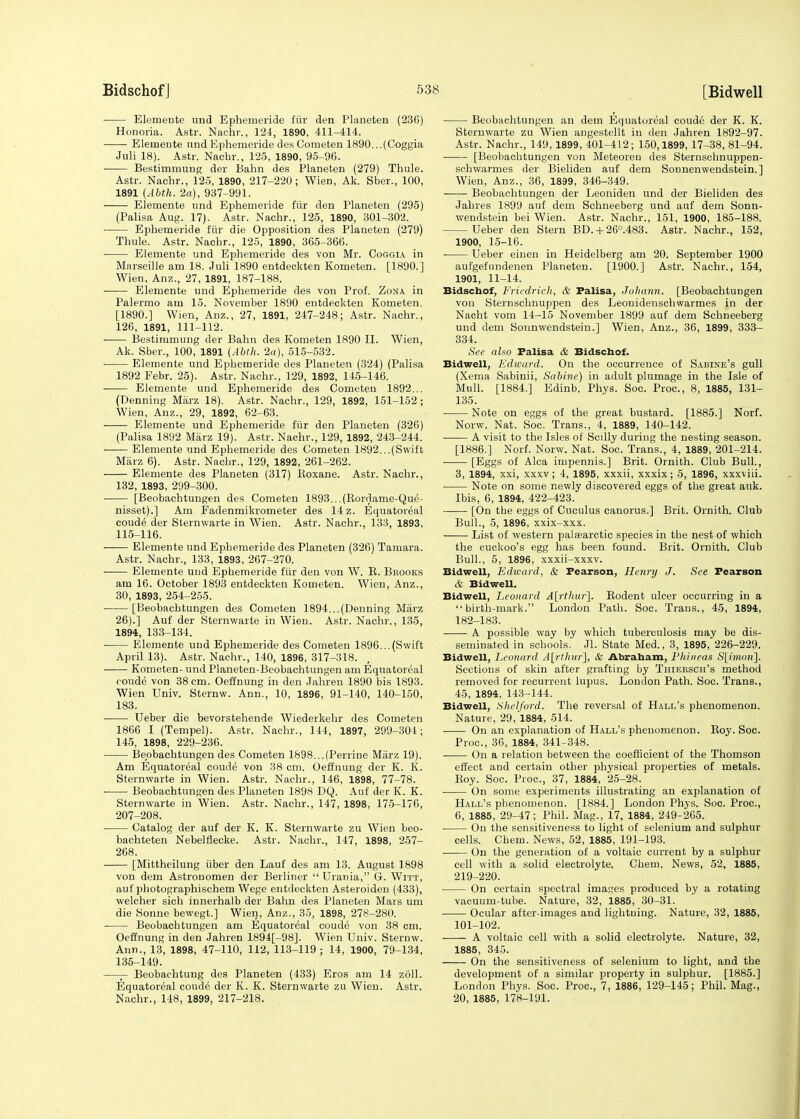 Elemente und Ephemeride fur den Planeten (23(5) Honoria. Astr. Nachr., 124, 1890, 411-414. Elemente und Ephemeride des Cometen 1890...(Coggia Juli 18). Astr. Nachr., 125, 1890, 95-96. Bestimmung der Bahn des Planeten (279) Thule. Astr. Nachr., 125, 1890, 217-220; WieD, Ak. Sber., 100, 1891 {Abth. 2a), 937-991. Elemente und Ephemeride fiir den Planeten (295) (Palisa Aug. 17). Astr. Nachr., 125, 1890, 301-302. Ephemeride fiir die Opposition des Planeten (279) Thule. Astr. Nachr., 125, 1890, 365-366. ■ Elemente und Ephemeride des von Mr. Coggia in Marseille am 18. Juli 1890 entdeckten Kometen. [1890.] Wien. Anz., 27, 1891, 187-188. Elemente und Ephemeride des von Prof. Zona in Palermo am 15. November 1890 entdeckten Kometen. [1890.] Wien, Anz., 27, 1891, 247-248; Astr. Nachr., 126, 1891, 111-112. Bestimmung der Bahn des Kometen 1890 II. Wien, Ak. Sber., 100, 1891 {Abth. 2a), 515-532. Elemente und Ephemeride des Planeten (324) (Palisa 1892 Febr. 25). Astr. Nachr., 129, 1892, 145-146. ■ Elemente und Ephemeride des Cometen 1892... (Denning Marz 18). Astr. Nachr., 129, 1892, 151-152; Wien, Anz., 29, 1892, 62-63. Elemente und Ephemeride fiir den Planeten (326) (Palisa 1892 Marz 19). Astr. Nachr., 129, 1892, 243-244. ■ Elemente und Ephemeride des Cometen 1892...(Swift Marz 6). Astr. Nachr., 129, 1892, 261-262. Elemente des Planeten (317) Roxane. Astr. Nachr., 132, 1893, 299-300. [Beobachtungen des Cometen 1893...(Rordame-Que- nisset).] Am Fadenmikrometer des 14 z. Equatoreal coude der Sternwarte in Wien. Astr. Nachr., 133, 1893, 115-116. Elemente und Ephemeride des Planeten (326) Tamara. Astr. Nachr., 133, 1893, 267-270. Elemente und Ephemeride fiir den von W. B. Brooks am 16. October 1893 entdeckten Kometen. Wien, Anz., 30, 1893, 254-255. [Beobachtungen des Cometen 1894...(Denning Marz 26).] Auf der Sternwarte in Wien. Astr. Nachr., 135, 1894, 133-134. Elemente und Ephemeride des Cometen 1896...(Swift April 13). Astr. Nachr., 140, 1896, 317-318. Kometen- undPlaneten-Beobachtungen am Equatoreal roude von 38 cm. Oeffnung in den Jahren 1890 bis 1893. Wien Univ. Sternw. Ann., 10, 1896, 91-140, 140-150, 183. ■ Ueber die bevorstehende Wiederkehr des Cometen 1866 I (Tempel). Astr. Nachr., 144, 1897, 299-304; 145, 1898, 229-236. Beobachtungen des Cometen 1898,..(Perrine Marz 19). Am Equatoreal coude von 38 cm. Oeffnung der K. K. Sternwarte in Wien. Astr. Nachr., 146, 1898, 77-78. ■ Beobachtungen des Planeten 1898 DQ. Auf der K. K. Sternwarte in Wien. Astr. Nachr., 147, 1898, 175-176, 207-208. Catalog der auf der K. K. Sternwarte zu Wien beo- bachteten Nebelflecke. Astr. Nachr., 147, 1898, 257- 268. [Mittheilung iiber den Lauf des am 13. August 1898 von dem Astronomen der Berliner  Urania, G. Witt, auf photographischem Wege entdeckten Asteroiden (433), welcher sich innerhalb der Bahn des Planeten Mars um die Sonne bewegt.] Wien, Anz., 35, 1898, 278-280. Beobachtungen am Equatoreal coude von 38 cm. Oeffnung in den Jahren 1894[-98]. Wien Univ. Sternw. Ann., 13, 1898, 47-110, 112, 113-119 ; 14, 1900, 79-134, 135-149. —— Beobachtung des Planeten (433) Eros am 14 zoll. Equatoreal coude der K. K. Sternwarte zu Wien. Astr. Nachr., 148, 1899, 217-218. Beobachtungen an dem Equatoreal coude der K. K. Sternwarte zu Wien angestellt in den Jahren 1892-97. Astr. Nachr., 149, 1899, 401-412; 150,1899, 17-38, 81-94. ■ [Beobachtungen von Meteoren des Sternschnuppen- schwarmes der Bieliden auf dem Sonnenwendstein.] Wien, Anz., 36, 1899, 346-349. ■ Beobachtungen der Leoniden und der Bieliden des Jahres 1899 auf dem Schneeberg und auf dem Sonn- wendstein bei Wien. Astr. Nachr., 151, 1900, 185-188. Ueber den Stern BD. + 26°.483. Astr. Nachr., 152, 1900, 15-16. Ueber einen in Heidelberg am 20. September 1900 aufgefundenen Planeten. [1900.] Astr. Nachr., 154, 1901, 11-14. Bidschof, Fried/rich, & Falisa, Johann. [Beobachtungen von Sternschnuppen des Leonidenschwarmes in der Nacht vom 14-15 November 1899 auf dem Schneeberg und dem Sonnwendstein.] Wien, Anz., 36, 1899, 333- 334. See also Falisa & Bidschof. Bidwell, Edward. On the occurrence of Sabine's gull (Xema Sabinii, Sabine) in adult plumage in the Isle of Mull. [1884.] Edinb. Phys. Soc. Proc, 8, 1885, 131- 135. Note on eggs of the great bustard. [1885.] Norf. Norw. Nat. Soc. Trans., 4, 1889, 140-142. A visit to the Isles of Scilly during the nesting season. [1886.] Norf. Norw. Nat. Soc. Trans., 4, 1889, 201-214. [Eggs of Alca impennis.] Brit. Ornith. Club Bull., 3, 1894, xxi, xxxv; 4, 1895, xxxii, xxxix; 5, 1896, xxxviii. Note on some newly discovered eggs of the great auk. Ibis, 6, 1894, 422-423. [On the eggs of Cuculus canorus.] Brit. Ornith. Club Bull., 5, 1896, xxix-xxx. List of western pal paretic species in the nest of which the cuckoo's egg has been found. Brit. Ornith. Club Bull., 5, 1896, xxxii-xxxv. Bidwell, Edward, & Pearson, Henry J. See Pearson & Bidwell. Bidwell, Leonard A[rtliur]. Bodent ulcer occurring in a birth-mark. London Path. Soc. Trans., 45, 1894, 182-183. A possible way by which tuberculosis may be dis- seminated in schools. Jl. State Med., 3, 1895, 226-229. Bidwell, Leonard A[rthur], & Abraham, Phineas S[imon\. Sections of skin after grafting by Thiersch's method removed for recurrent lupus. London Path. Soc. Trans., 45, 1894, 143-144. Bidwell, Shelford. The reversal of Hall's phenomenon. Nature, 29,1884, 514. On an explanation of Hall's phenomenon. Roy. Soc. Proc, 36, 1884, 341-348. On a relation between the coefficient of the Thomson effect and certain other physical properties of metals. Boy. Soc. Proc, 37, 1884, 25-28. On some experiments illustrating an explanation of Hall's phenomenon. [1884.] London Phys. Soc. Proc, 6, 1885, 29-47; Phil. Mag., 17, 1884, 249-265. On the sensitiveness to light of selenium and sulphur cells. Chem. News, 52, 1885, 191-193. On the generation of a voltaic current by a sulphur cell with a solid electrolyte. Chem. News, 52, 1885, 219-220. On certain spectral images produced by a rotating vacuum-tube. Nature, 32, 1885, 30-31. Ocular after-images and lightning. Nature, 32, 1885, 101-102. A voltaic cell with a solid electrolyte. Nature, 32, 1885, 345. On the sensitiveness of selenium to light, and the development of a similar property in sulphur. [1885.] London Phys. Soc. Proc, 7, 1886, 129-145; Phil. Mag., 20, 1885, 178-191.