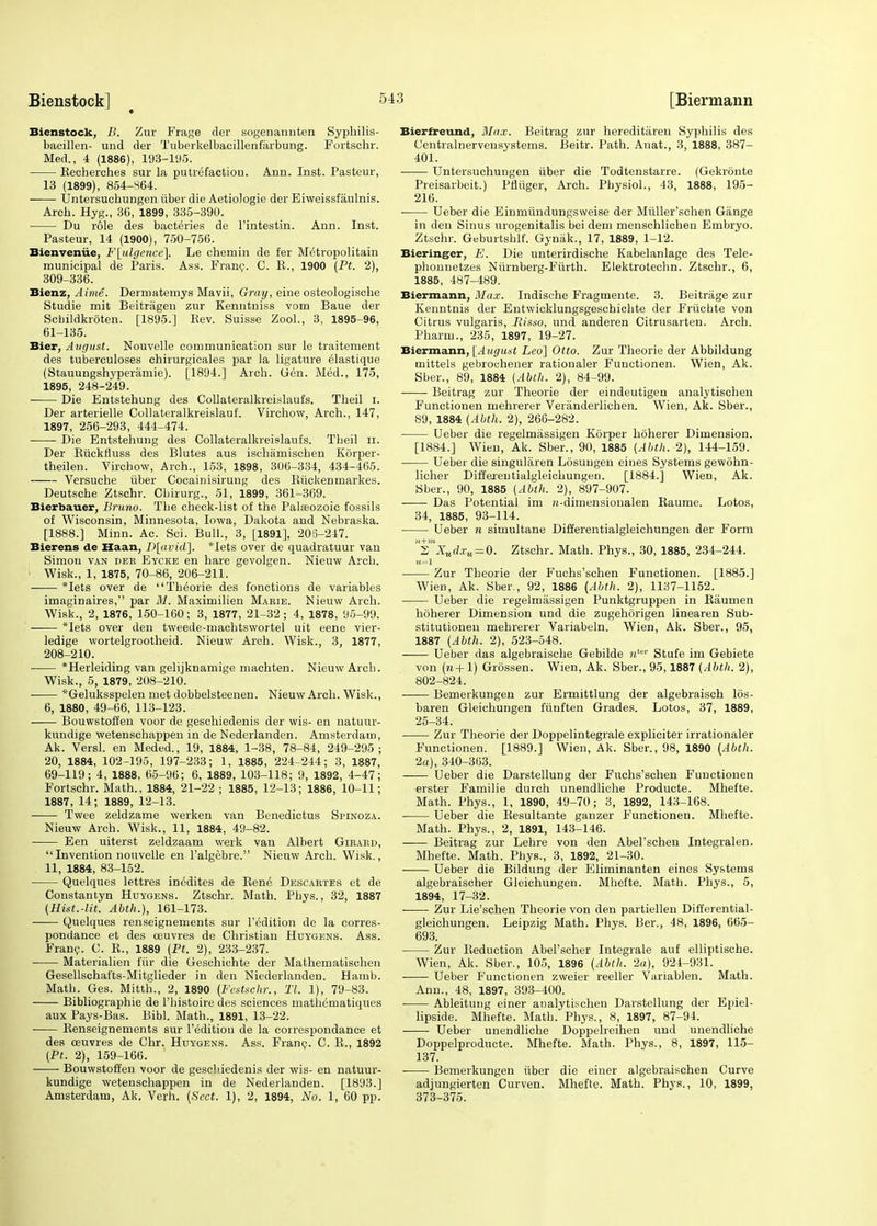 Bienstock, B. Zur Frage der sogenannten Syphilis- bacillen- und der Tuberkelbacillenfarbung. Fortschr. Med., 4 (1886), 193-195. Kecherches sur la putrefaction. Ann. Inst. Pasteur, 13 (1899), 854-864. ■ Untersuchungen iiberdie Aetiologie der Eiweissfaulnis. Arch. Hyg., 36, 1899, 335-390. Du role des bacteries de l'intestin. Ann. Inst. Pasteur, 14 (1900), 750-756. Bienvenue, F[ulgence], Le chemin de fer Metropolitain municipal de Paris. Ass. Franc. C. E., 1900 (Pt. 2), 309-336. Bienz, Aime. Dermatemys Mavii, Gray, eine osteologische Studie mit Beitragen zur Kenntniss vom Baue der Scbildkroten. [1895.] Eev. Suisse Zool., 3, 1895-96, 61-135. Bier, August. Nouvelle communication sur le traitement des tuberculoses chirurgicales par la ligature elastique (Stauungshyperamie). [1894.] Arch. Gen. Med., 175, 1895, 248-249. Die Entstehung des Collateralkreislaufs. Theil i. Der arterielle Collateralkreislauf. Virchow, Arch., 147, 1897, 256-293, 444-474. Die Entstehung des Collateralkreislaufs. Theil ir. Der Ruckfiuss des Blutes aus ischamiscben Korper- theilen. Virchow, Arch., 153, 1898, 306-334, 434-465. Versuche iiber Cocainisirung des Riickenmarkes. Deutsche Ztschr. Cbirurg., 51, 1899, 361-369. Bierbauer, Bruno. Tbe check-list of the Palasozoic fossils of Wisconsin, Minnesota, Iowa, Dakota and Nebraska. [1888.] Minn. Ac. Sci. Bull., 3, [1891], 20S-247. Bierens de Haan, D[avicL]. *Iets over de quadratuur van Simon van dee Eycke en hare gevolgen. Nieuw Arcb. • Wisk., 1, 1875, 70-86, 206-211. *Iets over de Theorie des fonctions de variables imaginaires, par M. Maximilien Marie. Nieuw Arch. Wisk., 2, 1876, 150-160; 3, 1877, 21-32; 4, 1878, 95-99. *Iets over den tweede-machtswortel uit eene vier- ledige wortelgrootheid. Nieuw Arch. Wisk., 3, 1877, 208-210. *Herleiding van gelijknamige machten. Nieuw Arcb. Wisk., 5, 1879, 208-210. *Geluksspelen met dobbelsteenen. Nieuw Arch. Wisk., 6, 1880, 49-66, 113-123. Bouwstoffen voor de geschiedenis der wis- en natuur- kundige wetenschappen in de Nederlanden. Amsterdam, Ak. Versl. en Meded., 19, 1884, 1-38, 78-84, 249-295; 20, 1884, 102-195, 197-233; 1, 1885, 224-244; 3, 1887, 69-119; 4, 1888, 65-96; 6, 1889, 103-118; 9, 1892, 4-47; Fortschr. Math., 1884, 21-22 ; 1885, 12-13; 1886, 10-11; 1887, 14; 1889, 12-13. Twee zeldzame werken van Benedictus Spinoza. Nieuw Arch. Wisk., 11, 1884, 49-82. Een uiterst zeldzaam werk van Albert Girakd, Invention nouvelle en l'algebre. Nieuw Arch. Wisk., 11, 1884, 83-152. Quelques lettres inedites de Rene Descartes et de Constantyn Hdygens. Ztschr. Math. Phys., 32, 1887 (Hist.-lit. Abth.), 161-173. Quelques renseignements sur l'edition de la corres- pondance et des ceuvres de Christian Huygens. Ass. Franc. C. R., 1889 (Pt. 2), 233-237. Materialien fur die Geschichte der Mathematischen Gesellschafts-Mitglieder in den Niederlanden. Hamb. Math. Ges. Mitth., 2, 1890 (Festsehr., 77, 1), 79-83. Bibliographie de l'histoire des sciences mathematiques aux Pays-Bas. Bibl. Math., 1891, 13-22. Renseignements sur l'edition de la correspondance et des ceuvres de Chr. Huygens. Ass. Franc. C. R., 1892 (Pt. 2), 159-166. Bouwstoffen voor de gescbiedenis der wis- en natuur- kundige wetenschappen in de Nederlanden. [1893.] Amsterdam, Ak, Verh. (Sect. 1), 2, 1894, No. 1, 60 pp. Bierfreund, Max. Beitrag zur hereditaren Syphilis des Centralnervensystems. Beitr. Path. Anat., 3, 1888, 387- 401. ■ Untersuchungen iiber die Todtenstarre. (Gekronte Preisarbeit.) Pfliiger, Arch. Physiol., 43, 1888, 195- 216. ■ Ueber die Einmiindungsweise der Miiller'schen Gange in deu Sinus urogenitalis bei dem menschlichen Embryo. Ztschr. Geburtshlf. Gynak., 17, 1889, 1-12. Bieringer, E. Die unterirdische Kabelanlage des Tele- phonnetzes Niirnberg-Fiirth. Elektrotechn. Ztschr., 6, 1885, 487-489. Biermann, Max. Indische Fragmente. 3. Beitrage zur Kenntnis der Entwicklungsgeschichte der Frucbte von Citrus vulgaris, Risso, und anderen Citrusarten. Arch. Pharm., 235, 1897, 19-27. Biermann, [August Leo] Otto. Zur Theorie der Abbildung tnittels gebrochener rationaler Functionen. Wien, Ak. Sber., 89, 1884 (Abth. 2), 84-99. Beitrag zur Theorie der eindeutigen analytischen Functionen mehrerer Veranderlichen. Wien, Ak. Sber., S9, 1884 (Abth. 2), 266-282. Ueber die regelmassigen Korper hoherer Dimension. [1884.] Wien, Ak. Sber., 90, 1885 (Abth. 2), 144-159. Ueber die singularen Losuugen eines Systems gewohn- licher Differentialgleichungen. [1884.] Wien, Ak. Sber., 90, 1885 (Abth. 2), 897-907. Das Potential im n-dimensionalen Raume. Lotos, 34, 1885, 93-114. Ueber n simultane Differentialgleichungen der Form smZMrf.ru = 0. Ztschr. Math. Phys., 30, 1885, 234-244. Zur Theorie der Fuchs'schen Functionen. [1885.] Wien, Ak. Sber., 92, 1886 (Abth. 2), 1137-1152. Ueber die regelmassigen Punktgruppen in Raumen hoherer Dimension und die zugehorigen linearen Sub- stitutionen mebrerer Variabeln. Wien, Ak. Sber., 95, 1887 (Abth. 2), 523-548. Ueber das algebraische Gebilde uta' Stufe im Gebiete von (n+1) Grossen. Wien, Ak. Sber., 95,1887 (Abth. 2), 802-824. Bemerkungen zur Ermittlung der algebraisch 16s- baren Gleichungen funften Grades. Lotos, 37, 1889, 25-34. Zur Theorie der Doppelintegrale expliciter irrationaler Functionen. [1889.] Wien, Ak. Sber., 98, 1890 (Abth. 2a), 340-363. —— Ueber die Darstellung der Fuchs'schen Functionen erster Familie durch unendliche Producte. Mhefte. Math. Phys., 1, 1890, 49-70; 3, 1892, 143-168. Ueber die Resultante ganzer Functionen. Mbefte. Math. Phys., 2, 1891, 143-146. Beitrag zur Lehre von den Abel'scheu Integralen. Mhefte. Math. Phys., 3, 1892, 21-30. Ueber die Bildung der Eliminanten eines Systems algebraischer Gleichungen. Mbefte. Math. Phys., 5, 1894, 17-32. Zur Lie'schen Theorie von den partiellen Differential- gleichungen. Leipzig Math. Phys. Ber., 48, 1896, 665- 693. Zur Reduction AbePscher Integrale auf elliptische. Wien, Ak. Sber., 105, 1896 (Abth. 2a), 924-931. Ueber Functionen zweier reeller Variablen. Math. Ann., 48, 1897, 393-400. Ableitung einer analytischen Darstellung der Epiel- lipside. Mhefte. Math. Phys., 8, 1897, 87-94. Ueber unendliche Doppelreihen und unendliche Doppelproducte. Mhefte. Math. Phys., 8, 1897, 115- 137. Bemerkungen iiber die einer algebraischen Curve adjungierten Curven. Mhefte. Math. Phys., 10, 1899, 373-375.