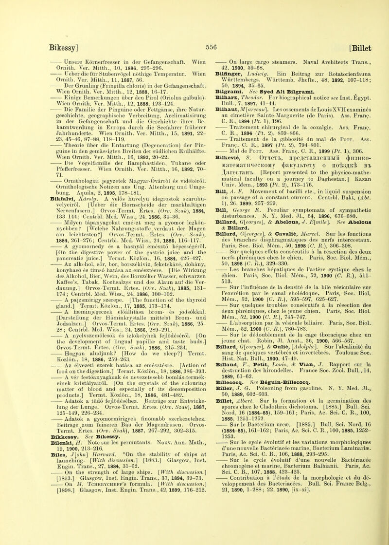 Unsere Kornerfresser in der Gefangenschaft. Wien Ornith. Ver. Mitth., 10, 1886, 295-296. Ueber die fiir Stubenvogel nothige Temperattir. Wien Ornith. Ver. Mitth., 11, 1887, 56. Der Grinding (Fringilla chloris) in der Gefangenschaft. Wien Ornith. Ver. Mitth., 12, 1888, 16-17. Einige Bemerkungen iiber den Pirol (Oriolus galbula). Wien Ornith. Ver. Mitth., 12, 1888, 123-124. Die Familie der Pinguine oder Fettgiinse, ihre Natur- geschichte, geographische Verbreitung, Acclimatisirung in der Gefangenschaft und die Geschichte ihrer Be- kanntwerdung in Europa durch die Seefahrer friiherer Jahrhunderte. Wien Ornith. Ver. Mitth., 15, 1891, 22- 23, 45-46, 87-88, 118-119. Theorie iiber die Entartung (Degeneration) der Pin- guine in den gemiissigten Breiten der siidlichen Erdhalfte. Wien Ornith. Ver. Mitth., 16, 1892, 20-22. Die Vogelfamilie der Bamphastiden, Tukane oder Pfefferl'resser. Wien Ornith. Ver. Mitth., 16, 1892, 70- 71. Omithologiai jegyzetek Magyar-Ovarrol es videk^rol. Ornithologische Notizen aus Ung. Altenburg und Umge- bung. Aquila, 2,1895, 178-181. Bikfalvi, Kdroly. A velds htivelyii idegrostok szaruhii- velyeircil. [Ueber die Hornscheide der markhaltigen Nervenfasern.] Orvos-Termt. Ertes. (Orv. Szak), 1884, 133-144; Centrbl. Med. Wiss., 24, 1886, 34-36. Milyen tapanyagokat emei-zt meg a gyomor legkon- nyebben? [Welche Nahrungsstoffe, verdaut der Magen am leichtesten?] Orvos-Termt. Ertes. (Ore. Szak), 1884, 261-276; Centrbl. Med. Wiss., 24, 1886, 116-117. A gyomornedy es a hasnyal emeszto kepess6gerol. [On the digestive power of the gastric juice and the pancreatic juice.] Termt. Kozlon., 16, 1884, 426-427. Az alkohol, sor, bor, borszekiviz, feketekave, dohany, konyhas6 es tims6 hatasa az em^szt^sre. [Die Wirkung des Alkohol, Bier, Wein, des Borszeker Wasser, schwarzen Kaffee's, Tabak, Kochsalzes und des Alaun auf die Ver- dauung.] Orvos-Termt. Ertes. (Orv. Szak), 1885, 131- 174; Centrbl. Med. Wiss., 24, 1886, 100-102. A pajzsmirigy szerepe. [The function of the thyroid gland.] Termt. Kozlon., 17, 1885, 173-174. A haeminjegeczek eloallitasa brom- es jods6kkal. [Darstellung der Hammkrystalle mittelst Brom- und Jodsalzen.] Orvos-Termt. Ertes. (Orv. Szak), 1886, 25- 28; Centrbl. Med. Wiss., 24, 1886, 289-291. A nyelvszemolcsok es izlokelyhek fejlod^serol. [On the development of lingual papillae and taste buds.] Orvos-Termt. Ertes. (Orv. Szak), 1886, 215-234. Hogyan aludjunk? [How do we sleep?] Termt. Kozlon., 18, 1886, 259-263. Az elvezeti szerek hatasa az emesztesre. [Action of food on the digestion.] Termt. Kozlon., 18,1886, 386-393. A v6r festoanyagauak es nevezetesebb boml;Cs-termek- einek kristalyair61. [On the crystals of the colouring matter of blood and especially of its decomposition products.] Termt. Kozlon., 18, 1886, 481-482. Adatok a tiido fejlodes^hez. Beitrage zur Entwicke- lung der Lunge. Orvos-Termt. Ertes. (Orv. Szak), 1887, 125-149, 226-234. Adatok a gyomormirigyek finomabb szerkezetehez. Beitrage zum feineren Bau der Magendriisen. Orvos- Termt. Ertes. (Orv. Szak), 1887, 267-292, 302-315. Bikkessy. See Bikessy. Bilcnki, H. Note sur les permutants. Nouv. Ann. Math., 19, 1900, 213-216. Biles, J[ohn] Harvard. *On the stability of ships at launching. [With discussion.] [1883.] Glasgow, Inst. Engin. Trans., 27, 1884, 31-62. ■ On the strength of large ships. [With discussion.] [1893.] Glasgow, Inst. Engin. Trans., 37, 1894, 39-73. On M. Tchebycheff's formula. [With discussion.] [1898.] Glasgow, Inst. Engin. Trans., 42,1899, 176-212. On large cargo steamers. Naval Architects Trans., 42, 1900, 59-68. Bilfinger, Ludwig. Ein Beitrag zur Botatorienfauna Wiirttembergs. ' Wiirttemb. Jhefte., 48, 1892, 107-118; 50, 1894, 35-65. Bilgrami. See Syed AH Bilgrami. Bilharz, Theodor. For biographical notice see Inst. Egypt. Bull., 7, 1897, 41-44. Bilhaut, M[arceav], Les ossements deLouisXVIIexamines au cimetiere Sainte-Marguerite (de Paris). Ass. Franc. C. B., 1894 (Pt. 1), 196. • Traitement chirurgical de la coxalgie. Ass. Franc. C. E., 1894 (Pt. 2), 859-866. Traitement de la gibbosite du mal de Pott. Ass. Franc. C. B., 1897 (Pt. 2), 794-801. Mal de Pott. Ass. Franc. C. E., 1899 (Pt. 1), 306. Bilkevic, S. OfHeT'B, npejICTaBJieHHHII (j)H3HKO- MaTeMaxiiqecKOMy ^aityji.xeTy o nofe.n.K'B bi> JliareCTaH'B. [Eeport presented to the physico-mathe- matical faculty on a journey to Daghestan.] Kazan Univ. Mem., 1893 (Pt. 2), 173-176. Bill, A. F. Movement of bacilli etc., in liquid suspension on passage of a constant current. Centrbl. Bakt. (AM. 1), 26, 1899, 257-259. Bill, George E. Peculiar symptomata of sympathetic disturbances. N. Y. Med. Jl., 64, 1896, 676-680. Billard, G[eorges], & Abelous, J. E[mile], See Abelous & Billard. Billard, G[eorges], & Cavalie, Marcel. Sur les fonctions des branches diaphragmatiques des nerfs intercostaux. Paris, Soc. Biol. Mem., 50, 1898 (C. R.), 306-308. Sur quelques effets cons^cutifs a la resection des deux nerfs phreniques chez le chien. Paris, Soc. Biol. Mem., 50, 1898 (C. R.), 329-330. Les branches hepatiques de l'artere cystique chez le chien. Paris, Soc. Biol. Mem., 52, 1900 (C. R.), 511- 513. Sur l'influence de la densite de la bile vesiculaire sur l'excretion par le canal choledoque. Paris, Soc. Biol. Mem., 52, 1900 (C. R.), 595-597, 625-627. Sur quelques troubles cons^cutifs a la resection des deux phreniques, chez le jeune chien. Paris, Soc. Biol. Mem., 52, 1900 (C. R.), 745-747. Labsorption par la vesicule biliaire. Paris, Soc. Biol. Mem., 52, 1900 (C. R.), 780-783. Sur le d6doublement de la cage thoracique chez un jeune chat. Eobin, Jl. Anat., 36, 1900, 566-567. Billard, G[eorges], & Oulie, [Adolplie]. Sur l'alcalinit6 du sang de quelques vertebras et invertebres. Toulouse Soe. Hist. Nat. Bull., 1900, 47-49. Billaud, F., Petit, Louis, & Vian, J. Eapport sur la destruction des hirondelles. France Soc. Zool. Bull., 14, 1889, 61-62. Billecocq. See Beguin-Billecocq. Biller, J. G. Poisoning from gasoline. N. Y. Med. Jl., 50, 1889, 602-603. Billet, Albert. Sur la formation et la germination des spores chez le Cladothrix dichotoma. [1885.] Bull. Sci. Nord, 16 (1884-85), 159-161; Paris, Ac. Sci. C. E., 100, 1885, 1251-1252. Sur le Bacterium urea>. [1885.] Bull. Sci. Nord, 16 (1884-85), 161-162; Paris, Ac. Sci. C. E., 100,1885,1252- 1253. Sur le cycle ^volutif et les variations morphologiques d'unenouvelle Bacteriae^e marine, Bacterium Laminaria?. Paris, Ac. Sci. C. E., 106, 1888, 293-295. Sur le cycle eVolutif d'une nouvelle Bact^riac^e chromogene et marine, Bacterium Balbianii. Paris, Ac. Sci. C. E., 107, 1888, 423-425. Contribution a l'etude de la morphologie et du de- veloppement des Bacteriac^es. Bull. Sci. France Belg., 21, 1890, 1-288; 22, 1890, [ix-xi].