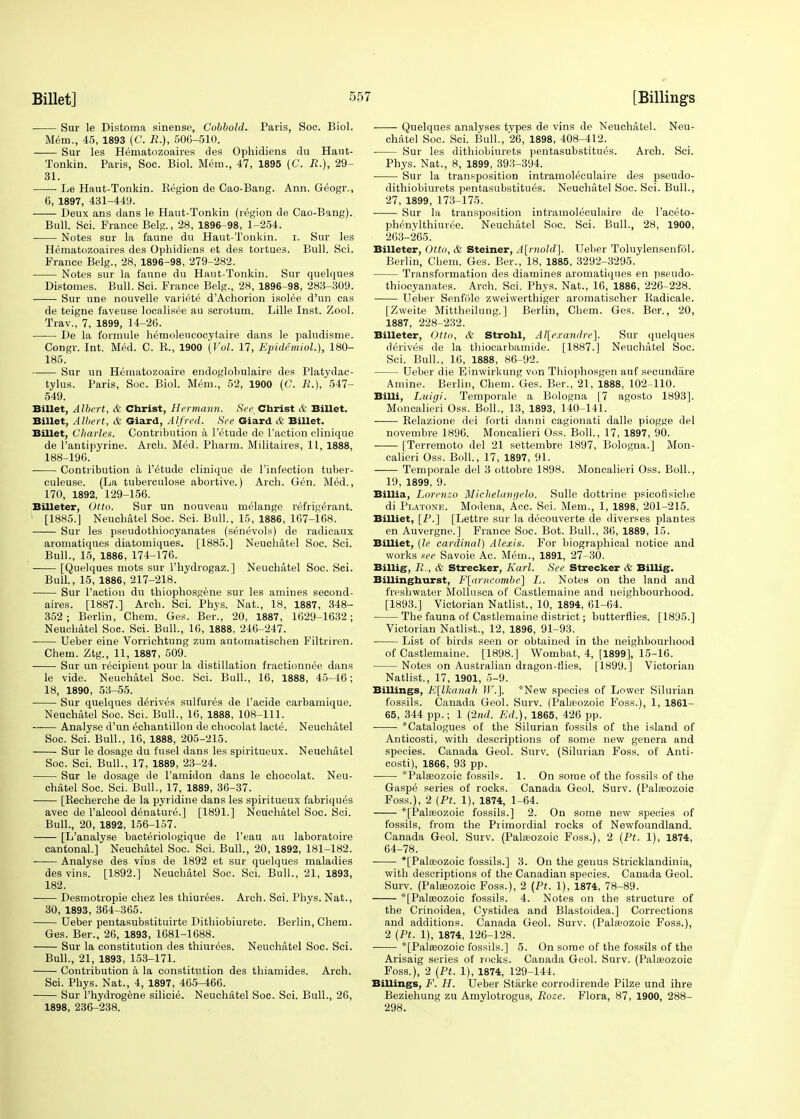 Sur le Distoma sinense, Cobbohl. Paris, Soc. Biol. Mem., 45, 1893 (C. £.), 506-510. Sur les Hematozoaires des Ophidiens du Haut- Tonkin. Paris, Soe. Biol. Mem., 47, 1895 (C. R.), 29- 31. Le Haut-Tonkin. Region de Cao-Bang. Ann. Geogr., 6, 1897, 431-449. Deux ans dans le Haut-Tonkin (region de Cao-Bang). Bull. Sci. France Belg., 28, 1896-98, 1-254. Notes sur la faune du Haut-Tonkin. i. Sur les Hematozoaires des Ophidiens et des tortues. Bull. Sci. France Belg., 28, 1896-98, 279-282. Notes sur la faune du Haut-Tonkin. Sur quelques Distomes. Bull. Sci. France Belg., 28, 1896-98, 283-309. Sur une nouvelle variete d'Achorion isolee d'un cas de teigne faveuse localisee au scrotum. Lille Inst. Zool. Trav., 7, 1899, 14-26. De la formule hemolencocytaire dans le paludisme. Congr. Int. Med. C. R., 1900 '(Vol. 17, Epidemiol.), 180- 185. Sur un Hematozoaire endoglobulaire des Platydac- tylus. Paris, Soc. Biol. Mem., 52, 1900 (C. R.), 547- 549. Billet, Albert, & Christ, Hermann. See Christ & Billet. Billet, Albert, & Giard, Alfred. See Giard & Billet. Billet, Charles. Contribution a l'etude de Faction clinique de l'antipyrine. Arch. Med. Pharm. Militaires, 11, 1888, 188-196. ■ Contribution a l'etude clinique de l'infection tuber- culeuse. (La tuberculose abortive.) Arch. Gen. Med., 170, 1892, 129-156. Billeter, Otto. Sur un nouveau melange refrigerant. 1 [1885.] Neuchatel Soc. Sci. Bull., 15, 1886, 167-168. Sur les pseudothiocyanates (senevols) de radicaux aromatiques diatomiques. [1885.] Neuchatel Soc. Sci. Bull., 15, 1886, 174-176. [Quelques mots sur l'hydrogaz.] Neuchatel Soc. Sci. Bull., 15, 1886, 217-218. Sur Taction du thiophosgene sur les amines second- ares. [1887.] Arch. Sci. Phys. Nat., 18, 1887, 348- 352; Berlin, Chem. Ges. Ber., 20, 1887, 1629-1632; Neuchatel Soc. Sci. Bull., 16, 1888, 246-247. Ueber eine Vorrichtung zum automatischen Filtriren. Chem. Ztg., 11, 1887, 509. Sur un recipient pour la distillation fractionnee dans le vide. Neuchatel Soc. Sci. Bull., 16, 1888, 45-46; 18, 1890, 53-55. Sur quelques derives sulfures de 1'acide carbamique. Neuchatel Soc. Sci. Bull., 16, 1888, 108-111. ■ Analyse d'un echantillon de chocolat lacte. Neuchatel Soc. Sci. Bull., 16, 1888, 205-215. Sur le dosage du fusel dans les spiritueux. Neuchatel Soc. Sci. Bull., 17, 1889, 23-24. Sur le dosage de l'amidon dans le chocolat. Neu- chatel Soc. Sci. Bull., 17, 1889, 36-37. [Recherche de la pyridine dans les spiritueux fabriques avec de l'alcool denature.] [1891.] Neuchatel Soc. Sci. Bull., 20, 1892, 156-157. [L'analyse bacteriologique de l'eau au laboratoire cantonal.] Neuchatel Soc. Sci. Bull., 20, 1892, 181-182. Analyse des vins de 1892 et sur quelques maladies des vins. [1892.] Neuchatel Soc. Sci. Bull., 21, 1893, 182. Desmotropie chez les thiurees. Arch. Sci. Phys. Nat., 30, 1893, 364-365. Ueber pentasubstituirte Dithiobiurete. Berlin, Chem. Ges. Ber., 26, 1893, 1681-1688. Sur la constitution des thiurees. Neuchatel Soc. Sci. Bull., 21, 1893, 153-171. Contribution a la constitution des thiamides. Arch. Sci. Phys. Nat., 4, 1897, 465-466. Sur l'hydrogene silicie. Neuchatel Soc. Sci. Bull., 26, 1898, 236-238. Quelques analyses types de vins de Neuchatel. Neu- chatel Soc. Sci. Bull., 26, 1898, 408-412. Sur les dithiobiurets pentasubstitues. Arch. Sci. Phys. Nat., 8, 1899, 393-394. Sur la transposition intramoleculaire des pseudo- dithiobiurets pentasubstitues. Neuchatel Soc. Sci. Bull., 27, 1899, 173-175. ■ Sur la transposition intramoleculaire de l'aceto- phenylthiuree. Neuchatel Soc. Sci. Bull., 28, 1900, 263-265. Billeter, Otto, & Steiner, A[rnold]. Ueber Toluylensenfol. Berlin, Chem. Ges. Ber., 18, 1885, 3292-3295. Transformation des diamines aromatiques en pseudo- thiocyanates. Arch. Sci. Phys. Nat., 16, 1886, 226-228. Ueber Senfole zweiwerthiger aromatischer Radicale. [Zweite Mittheilung.] Berlin, Chem. Ges. Ber., 20, 1887, 228-232. Billeter, Otto, & Strohl, Alexandre]. Sur quelques derives de la thiocarbamide. [1887.] Neuchatel Soc. Sci. Bull., 16, 1888, 86-92. Ueber die Einwirkung von Thiophosgen auf secundare Amine. Berlin, Chem. Ges. Ber., 21, 1888, 102-110. Billi, Ijuigi. Temporale a Bologna [7 agosto 1893]. Moncalieri Oss. Boll., 13, 1893, 140-141. Relazione dei forti danni cagionati dalle piogge del novembre 18g6. Moncalieri Oss. Boll., 17, 1897, 90. [Terremoto del 21 settembre 1897, Bologna.] Mon- calieri Oss. Boll., 17, 1897, 91. Temporale del 3 ottobre 1898. Moncalieri Oss. Boll., 19, 1899, 9. Billia, Lorenzo Michelangelo. Sulle dottrine psicofisiche di Platone. Modena, Acc. Sci. Mem., 1, 1898, 201-215. Billiet, [P.] [Lettre sur la decouverte de diverses plantes en Auvergne.] France Soc. Bot. Bull., 36, 1889, 15. Billiet, (le cardinal) Alexis. For biographical notice and works see Savoie Ac. Mem., 1891, 27-30. Billig, R., & Strecker, Karl. See Strecker & Billig. Billinghurst, F\arncombe\ L. Notes on the land and freshwater Mollusca of Castlemaine and neighbourhood. [1893.] Victorian Natlist., 10, 1894, 61-64. The fauna of Castlemaine district; butterflies. [1895.] Victorian Natlist., 12, 1896, 91-93. List of birds seen or obtained in the neighbourhood of Castlemaine. [1898.] Wombat, 4, [1899], 15-16. Notes on Australian dragon-flies. [1899.] Victorian Natlist., 17, 1901, 5-9. Billings, E[lkanah Jr.]. *New species of Lower Silurian fossils. Canada Geol. Surv. (Palaeozoic Foss.), 1, 1861- 65, 344 pp.; 1 (2nd. Ed.), 1865, 426 pp. *Catalogues of the Silurian fossils of the island of Anticosti, with descriptions of some new genera and species. Canada Geol. Surv. (Silurian Foss. of Anti- costi), 1866, 93 pp. ^Palaeozoic fossils. 1. On some of the fossils of the Gaspe series of rocks. Canada Geol. Surv. (Palaeozoic Foss.), 2 (Pt. 1), 1874, 1-64. *[Palaeozoic fossils.] 2. On some new species of fossils, from the Primordial rocks of Newfoundland. Canada Geol. Surv. (Palaeozoic Foss.), 2 (Pt. 1), 1874, 64-78. *[Palseozoic fossils.] 3. On the genus Strieklandinia, with descriptions of the Canadian species. Canada Geol. Surv. (Palaeozoic Foss.), 2 (Pt. 1), 1874, 78-89. *[Palaeozoic fossils. 4. Notes on the structure of the Crinoidea, Cystidea and Blastoidea.] Corrections and additions. Canada Geol. Surv. (Palaeozoic Foss.), 2 (Pt. 1), 1874, 126-128. ■ *[Palaeozoic fossils.] 5. On some of the fossils of the Arisaig series of rocks. Canada Geol. Surv. (Palaeozoic Foss.), 2 (Pt. 1), 1874, 129-144. Billings, F. H. Ueber Starke corrodirende Pilze und ihre Beziehung zu Amylotrogus, Roze. Flora, 87, 1900, 288- 298.