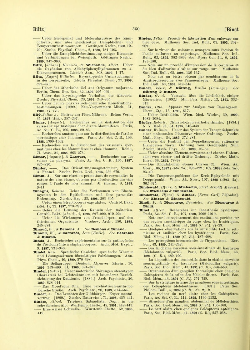 Ueber Siedepunkt und Moleculargrdsse des Zinn- cbloriirs, und iiber gleichzeitige Dampfdichte- und Temperaturbestimmuugen. Gottingen Nachr., 1888,19- 29; Ztschr. Physikal. Chem., 2, 1888, 184-193. Ueber die Dampfdichtebestimmung einiger Elemente und Verbindungen bei Weissgluth. Gottingen Nachr., 1889, 347-368. Biltz, [Johanri] Hcinrich, & Wienands, Albert. Ueber die Oxydation von Aldehydphenvlhydrazonen zu <x- Diketonosazonen. Liebig's Ann., 308, 1899, 1-17. Biltz, [Eugen] Wilhelm. Kryoskopische Untersuchungen in der Terpenreihe. Ztschr. Physikal. Chem., 27, 1898, 529-551. Ueber das atherische Oel aus Origanum majorana. Berlin, Chem. Ges. Ber., 32, 1899, 995-999. Ueber das kryoskopische Verhalten der Alkohole. Ztschr. Physikal. Chem., 29, 1899, 249-265. Ueber neuere physikalisch-chemische Konstitutions- bestimmungen. [1899.] Neu-Vorpommern Mitth., 31, 1900, xv-xvi. Bily, Julius A. Beitrag zur Flora Mahrens. Briinn Verh., 35, 1897 Ubh.), 257-267. Bimar, [Auguste]. Becherches sur la distribution des vaisseaux speimatiques chez divers Maminiferes. Paris, Ac. Sci. C. B., 106, 1888, 80-83. Becherches anatomiques sur la distribution de l'artere spermatique chez l'homme. Paris, Ac. Sci. C. B., 106, 1888, 1300-1302. Becherches sur la distribution des vaisseaux sper- matiques chez les Mammiferes et chez l'homme. Bobin, Jl. Anat., 24, 1888, 265-273. Bimar, [Auguste], & Lapeyre, . Becherches sur les veines du pharynx. Paris, Ac. Sci. C. B., 105, 1887, 825-826. Bimler, . Das Orientirungsmagnetometer, System A. Fennel. Ztschr. Prakt. Geol., 1896, 256-270. Bimm, A. Sur une reaction permettant de reconnaitre la nature des vins blancs, obtenus par decoloration des vins rouges a l'aide du noir animal. Jl. Pharm., 8, 1898, 9-11. Binaghi, Roberto. Ueber das Vorkommen von Blasto- myceten in den Epitheliomen und ihre parasitare Bedeutung. Ztschr. Hyg., 23, 1896, 283-305. ■ Ueber einen Streptococcus capsulatus. Centrbl. Bakt. (Alt. 1), 22, 1897, 273-279. Ueber die Deutung der Kapseln der Bakterien. Centrbl. Bakt. (Abt. 2), 4, 1898, 897-902, 919-924. Ueber die Wirkungen von Fremdkdrpern auf den thierischen Organismus. Virchow, Arch., 156, 1899, 245-284. Binaud, W., & Demons, A. See Demons & Binaud. Binaud, IK., & Sabrazes, Jean [Emile]. See Sabrazes & Binaud. Binda, A. Becherches experimentales sur la pathogenese de l'osteomyelite a staphylocoques. Arch. Med. Exper., 9, 1897, 931-943. Bindel, Karl. Specifische Gewichte, specifische Warmen und Losungswarmen iibersattigter Salzlosungen. Ann. Phys. Chem., 40, 1890, 370-398. Die Sellagruppe. Deutsch. Alpenver. Ztschr., 30, 1899, 359-400; 31, 1900, 324-361. Binder, [Oskar]. Ueber motorische Storungen stereotypen Characters bei Geisteskranken mit besonderer Beriick- sichtigung der Katatonie. [1886.] Arch. Psychiatr., 20, 1889, 628-644. Das Morel'sche Ohr. Eine psychiatrisch-anthropo- logische Studie. Arch. Psychiatr.,'20, 1889, 514-564. Binder, ./. Das Leuchten der Gliihkorper. Experimental- vortrag. [1899.] Ztschr. Naturwiss., 71, 1898, 435-441. Binder, Alfred. Triphosa Sabaudiata, Dup., in der schwabischen Alb. Wurttemb. Jhefte., 47, 1891, 442-443. Eine weisse Schwalbe. Wiirttemb. Jhefte., 52, 1896, 419. Binder, Felix. Procede de fabrication d'un enlevage sur bleu cuve. Mulhouse Soc. Ind. Bull., 62, 1892, 207- 209. Sur le virage des colorants azoi'ques sous Taction de l'acide sulfureux au vaporisage. Mulhouse Soc. Ind. Bull., 62, 1892, 382-386; Soc. Dyers Col. JL, 8, 1892, 185-186. Note sur un procdde d'impression de la ceruleine et du bleu d'alizarine alcalins sur rouge turc. Mulhouse Soc. Ind. Bull., 65, 1895, 136-137. Note sur un bistre obtenu par combinaison de la dinitrosoresoreine avec l'ammoniaque. Mulhouse Soc. Ind. Bull., 68, 1898, 312-345. Binder, Felix, & Nolting, Emilio [Domingo]. See Uolting & Binder. Binder, G. A. Versuche iiber die Loslichkeit einiger Miueralien. [1892.] Min. Petr. Mitth., 12, 1891, 332- 343. Binder, Otto. Apparat zur Analyse von Bauchgasen. Chem. Ztg., 15, 1891, 617. Ueber Ichthalbin. Wien. Med. Wschr., 50, 1900, 1082-1084. Binder, Roberts. Climatologv in cirrhotic rhinitis. [1894.] N. Y. Med. JL, 61, 1895, 346-348. Binder, Wilhelm. Ueber das System der Tangentialpunkte einer unicursalen Plancurve vierter Ordnung. Ztschr. Math. Phys., 34, 1889, 272-281. Ueber die Bealitat der Doppeltangenten rationaler Plancurven vierter Ordnung vom Geschlechte Null. Ztschr. Math. Phys., 35, 1890, 25-35. Ueber absolute Elementensysteme auf ebenen Unicur- salcurven vierter und dritter Ordnung. Ztschr. Math. Phys., 36, 1891, 78-98. ■ ■ Die Undulationen ebener Curven C^. Wien, Ak. Sber., 106,1897 (Abth. 2a), 295-322; 107,1898 (Abth. 2a), 23-40. Die Tangentenprobleme der Kreis-Epicycloide mit Doppelpunkt. Wien, Ak. Sber., 107, 1898' (Abth. 2a), 362-375. Bindewald, H[ans], & Michaelis, [Carl Arnold] A[ugust], See Michaelis & Bindewald. Bindewald, H[ans], & Zincke, [Ernst Carl] Th[eodor]. See Zincke A' Bindewald. Bindi, F., & Morpurgo, Benedetto. See Morpurgo & Bindi. Binet, Alfred. Becherches sur l'anesthesie hysterique. Paris, Ac. Sci. C. B., 107, 1888, 1008-1010. Note sur Penregistrement des excitations portees sur une region anesthesique du corps chez les hysteriques. Paris, Soc. Biol. Mem., 41, 1889 (C. R.), 27-29. ■ Quelques observations sur la sensibilite tactile, reti- nienne et auditive chez les hysteriques. Pans, Soc. Biol. Mem., 41, 1889 (C. R.), 487-488. Les perceptions inconscientes de 1'hypnotisme. Bev. Sci., 43, 1889, 241-242. Sur la chaine nerveuse sous-intestinale du hanneton (Melolontba vulgaris). Paris, Soc. Biol. Mem., 43, 1891 (C. R.), 489-490. La disposition des connectifs dans la chaine nerveuse sous-intestinale du hanneton (Melolontha vulgaris). Paris, Soc. Biol. Mem., 43., 1891 (C. R.), 556-558. Organisation d'un ganglion thoracique chez quelques Coleopteres de la tribu des Melolonthiens. Paris, Soc. Biol. Mem., 43, 1891 (C. R.), 757-759. Sur la structure interne des ganglions sous-intestinaux des Coleopteres Melolonthiens. [1891.] Paris Soc. Philom. Bull., 4, 1892 (C. R., No. 2), 2. Les racines du nerf alaire chez les Coleopteres. Paris, Ac. Sci. C. B., 114, 1892, 1130-1132. Structure d'un ganglion abdominal de Melolonthien. Paris, Soc. Biol. Mem., 44, 1892 (C. R.), 166-168. Le nerf alaire chez quelques Coleopteres aptesiques. Paris, Soc. Biol. Mem., 44, 1892 (C. R.), 257-258.