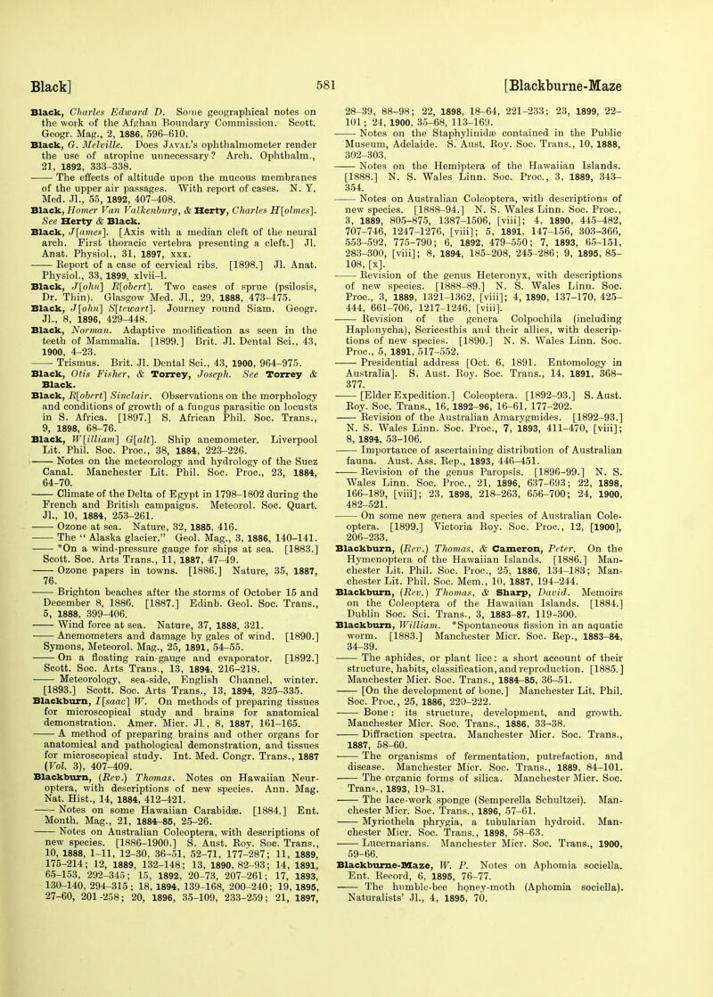 Black, Charles Edward D. Some geographical notes on the work of the Afghan Boundary Commission. Scott. Geogr. Mag., 2, 1886, 596-610. Black, G. Melville. Does Javal's ophthalmometer render the use of atropine unnecessary? Arch. Ophthalm., 21, 1892, 333-338. The effects of altitude upon the mucous membranes of the upper air passages. With report of cases. N. Y. Med. Jl., 55, 1892, 407-408. Black, Homer Van Valkenburg, & Herty, Charles H[plmes\. See Herty & Black. Black, J[ames~\. [Axis with a median cleft of the neural arch. First thoracic vertebra presenting a cleft.] Jl. Anat. Physiol., 31, 1897, xxx. Keport of a case of cervical ribs. [1898.] Jl. Anat. Physiol., 33, 1899, xlvii-1. Black, J[ohn] R[obert], Two cases of sprue (psilosis, Dr. Thin). Glasgow Med. JL, 29, 1888, 473-475. Black, J[o/m] S[tewart]. Journey round Siam. Geogr. Jl., 8, 1896, 429-448. Black, Norman. Adaptive modification as seen in the teeth of Mammalia. [1899.] Brit. Jl. Dental Sci., 43, 1900, 4-23. Trismus. Brit. Jl. Dental Sci., 43, 1900, 964-975. Black, Otis Fisher, & Torrey, Joseph. See Torrey & Black. Black, R\obert] Sinclair. Observations on the morphology and conditions of growth of a fungus parasitic on locusts in S. Africa. [1897.] S. African Phil. Soc. Trans., 9, 1898, 68-76. Black, W[illiam] G[alt]. Ship anemometer. Liverpool Lit. Phil. Soc. Proc, 38, 1884, 223-226. I Notes on the meteorology and hydrology of the Suez Canal. Manchester Lit. Phil. Soe. Proc, 23, 1884, 64- 70. Climate of the Delta of Egypt in 1798-1802 during the French and British campaigns. Meteorol. Soc. Quart. Jl., 10, 1884, 253-261. Ozone at sea. Nature, 32, 1885, 416. The  Alaska glacier. Geol. Mag., 3, 1886, 140-141. *On a wind-pressure gauge for ships at sea. [1883.] Scott. Soc. Arts Trans., 11, 1887, 47-49. Ozone papers in towns. [1886.] Nature, 35, 1887, 76. ■ Brighton beaches after the storms of October 15 and December 8, 1886. [1887.] Edinb. Geol. Soc. Trans., 5, 1888, 399-406. Wind force at sea. Nature, 37, 1888, 321. Anemometers and damage by gales of wind. [1890.] Symons, Meteorol. Mag., 25, 1891, 54-55. On a floating rain-gauge and evaporator. [1892.] Scott. Soc. Arts Trans., 13, 1894, 216-218. Meteorology, sea-side, English Channel, winter. [1893.] Scott. Soc. Arts Trans., 13, 1894, 325-335. Blackburn, I[saac] W. On methods of preparing tissues for microscopical study and brains for anatomical demonstration. Amer. Micr. Jl., 8, 1887, 161-165. A method of preparing brains and other organs for anatomical and pathological demonstration, and tissues for microscopical study. Int. Med. Congr. Trans., 1887 (Vol. 3), 407-409. Blackburn, (Rev.) Thomas. Notes on Hawaiian Neur- optera, with descriptions of new species. Ann. Mag. Nat. Hist., 14, 1884, 412-421. Notes on some Hawaiian Carabidse. [1884.] Ent. Month. Mag., 21, 1884-85, 25-26. Notes on Australian Coleoptera, with descriptions of new species. [1886-1900.] S. Aust. Roy. Soc. Trans., 10, 1888, 1-11, 12-30, 36-51, 52-71, 177-287; 11, 1889, 175-214; 12, 1889, 132-148; 13, 1890,82-93; 14, 1891, 65- 153, 292-345; 15, 1892, 20-73, 207-261; 17, 1893, 130-140, 294-315; 18, 1894, 139-168, 200-240; 19, 1895, 27-60, 201-258; 20, 1896, 35-109, 233-259; 21, 1897, 28-39, 88-98; 22, 1898, 18-64, 221-233; 23, 1899, 22- 101; 24, 1900, 35-68, 113-169. Notes on the Staphylinidae contained in the Public Museum, Adelaide. S. Aust. Roy. Soc. Trans., 10, 1888, 302-303. Notes on the Hemiptera of the Hawaiian Islands. [1888.] N. S. Wales Linn. Soc. Proc, 3, 1889, 343- 354. Notes on Australian Coleoptera, with descriptions of new species. [1888-94.] N. S. Wales Linn. Soc. Proc, 3, 1889, 805-875, 1387-1506, [viii]; 4, 1890, 445-482, 707-746, 1247-1276, [viii]; 5, 1891, 147-156, 303-366, 553-592, 775-790; 6, 1892, 479-550; 7, 1893, 65-151, 283-300, [viii]; 8, 1894, 185-208, 245-286; 9, 1895, 85- 108, [x]. Revision of the genus Heteronyx, with descriptions of new species. [1888-89.] N. S. Wales Linn. Soc. Proc, 3, 1889, 1321-1362, [viii]; 4, 1890, 137-170,425- 444, 661-706, 1217-1246, [viii]. Revision of the genera Colpochila (including Haplonycha), Sericesthis and their allies, with descrip- tions of new species. [1890.] N. S. Wales Linn. Soc. Proc, 5, 1891, 517-552. Presidential address [Oct. 6, 1891. Entomology in Australia]. S. Aust. Roy. Soc. Trans., 14, 1891, 368- 377. [Elder Expedition.] Coleoptera. [1892-93.] S. Aust. Roy. Soc. Trans., 16, 1892-96, 16-61, 177-202. Revision of the Australian Amarygmides. [1892-93.] N. S. Wales Linn. Soc. Proc, 7, 1893, 411-470, [viii]; 8, 1894, 53-106. Importance of ascertaining distribution of Australian fauna. Aust. Ass. Rep., 1893, 446-451. Revision of the genus Paropsis. [1896-99.] N. S. Wales Linn. Soc. Proc, 21, 1896, 637-693; 22, 1898, 166-189, [viii]; 23, 1898, 218-263, 656-700; 24, 1900, 482-521. On some new genera and species of Australian Cole- optera. [1899.] Victoria Roy. Soc. Proc, 12, [1900], 206-233. Blackburn, (Rev.) Thomas, & Cameron, Peter. On the Hymenoptera of the Hawaiian Islands. [1886.] Man- chester Lit. Phil. Soc. Proc, 25, 1886, 134-183; Man- chester Lit. Phil. Soc. Mem., 10, 1887, 194-244. Blackburn, (Rev.) Thomas, & Sharp, David. Memoirs on the Coleoptera of the Hawaiian Islands. [1884.] Dublin Soc. Sci. Trans., 3, 1883-87, 119-300. Blackburn, William. *Spontaneous fission in an aquatic worm. [1883.] Manchester Micr. Soc. Rep., 1883-84, 34-39. The aphides, or plant lice: a short account of their structure, habits, classification, and reproduction. [1885. ] Manchester Micr. Soc Trans., 1884-85, 36-51. [On the development of bone.] Manchester Lit. Phil. Soc. Proc, 25, 1886, 220-222. Bone: its structure, development, and growth. Manchester Micr. Soc Trans., 1886, 33-38. Diffraction spectra. Manchester Micr. Soc. Trans., 1887, 58-60. The organisms of fermentation, putrefaction, and disease. Manchester Micr. Soc. Trans., 1889, 84-101. The organic forms of silica. Manchester Micr. Soc Trans., 1893, 19-31. The lace-work sponge (Semperella Schultzei). Man- chester Micr. Soc. Trans., 1896, 57-61. Myriothela phrygia, a tubularian hydroid. Man- chester Micr. Soc. Trans., 1898, 58-63. Lucernarians. Manchester Micr. Soc. Trans., 1900, 59-66. Blackburne-Maze, W. P. Notes on Aphomia sociella. Ent. Record, 6, 1895, 76-77. The humble-bee honey-moth (Aphomia sociella). Naturalists' JL, 4, 1895, 70.