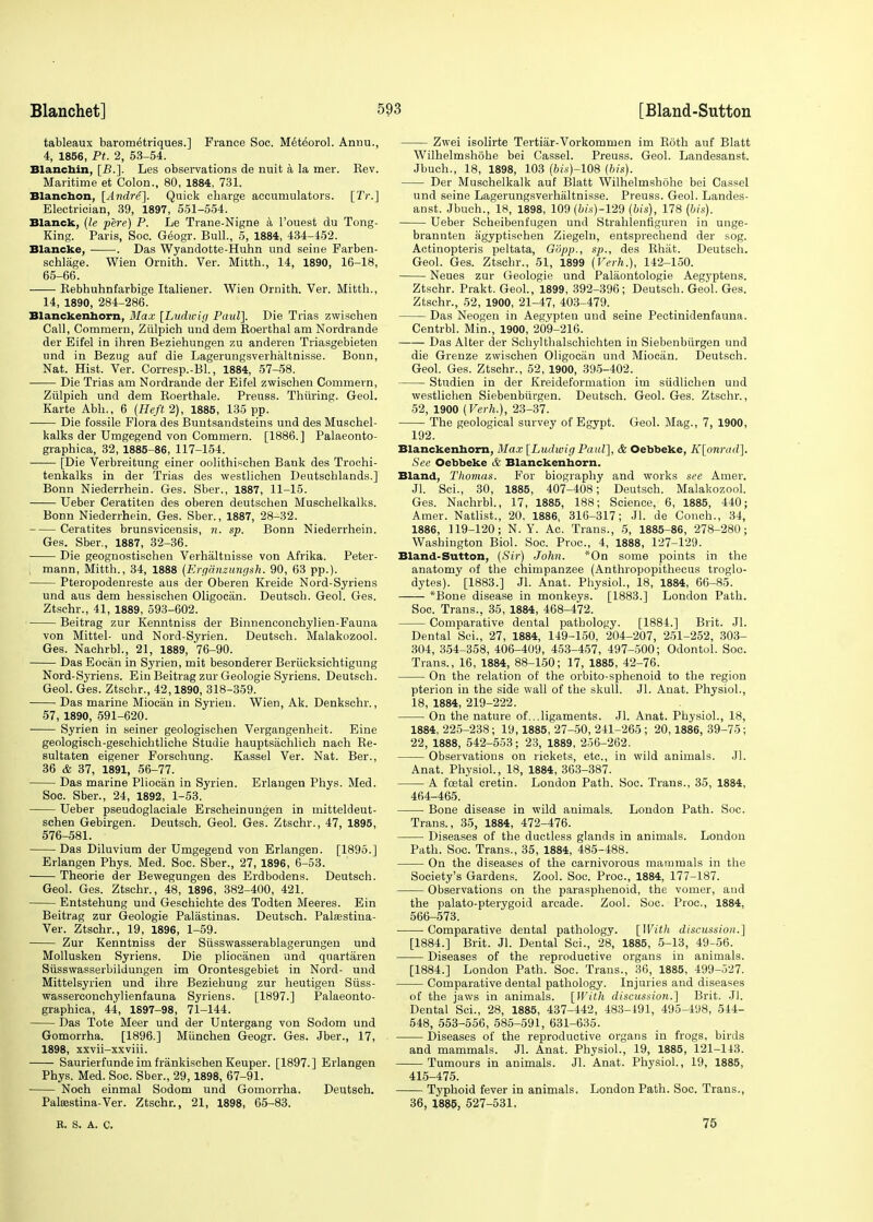 tableaux barometriques.] France Soc. Meteorol. Annu., 4, 1856, Pt. 2, 53-54. Blanchin, [B.]. Les observations de nuit a la mer. Eev. Maritime et Colon., 80, 1884, 731. Blanctaon, [Andre]. Quick charge accumulators. [TV.] Electrician, 39, 1897, 551-554. Blanck, (le pere) P. Le Trane-Nigne a l'ouest du Tong- King. Paris, Soc. Geogr. Bull., 5, 1884, 434-452. Blancke, . Das Wyandotte-Huhn nnd seine Farben- schlage. Wien Ornith. Ver. Mitth., 14, 1890, 16-18, 65-66. ■ Kebhuhnfarbige Italiener. Wien Ornith. Ver. Mitth., 14, 1890, 284-286. Blanckenhorn, Max [Ludwig Paul]. Die Trias zwischen Call, Commern, Ziilpich und dem Roerthal am Nordrande der Eifel in ihren Beziehungen zu anderen Triasgebieten und in Bezug auf die Lagerungsverhaltnisse. Bonn, Nat. Hist. Ver. Corresp.-Bl., 1884, 57-58. Die Trias am Nordrande der Eifel zwischen Commern, Ziilpich und dem Roerthale. Preuss. Thuring. Geol. Karte Abh., 6 {Heft 2), 1885, 135 pp. Die fossile Flora des Buntsandsteins und des Muschel- kalks der Umgegend von Commern. [1886.] Palaeonto- graphica, 32, 1885-86, 117-154. [Die Verbreitung einer oolithischen Bank des Trochi- tenkalks in der Trias des westliehen Deutschlands.] Bonn Niederrhein. Ges. Sber., 1887, 11-15. Ueber Ceratiten des oberen deutschen Muschelkalks. Bonn Niederrhein. Ges. Sber., 1887, 28-32. Ceratites brunsvicensis, n. sp. Bonn Niederrhein. Ges. Sber., 1887, 32-36. Die geognostischen Verhaltnisse von Afrika. Peter- i mann, Mitth., 34, 1888 (Erganzungsh. 90, 63 pp.). Pteropodenreste aus der Oberen Kreide Nord-Syriens und aus dem hessischen Oligocan. Deutsch. Geol. Ges. Ztschr., 41, 1889, 593-602. Beitrag zur Kenntniss der Binnenconchylien-Fauna von Mittel- und Nord-Syrien. Deutsch. Malakozool. Ges. Nachrbl., 21, 1889, 76-90. Das Eocan in Syrien, mit besonderer Beriicksichtigung Nord-Syriens. Ein Beitrag zur Geologie Syriens. Deutsch. Geol. Ges. Ztschr., 42,1890, 318-359. Das marine Miocan in Syrien. Wien, Ak. Denkschr., 57, 1890, 591-620. Syrien in seiner geologischen Vergangenheit. Eine geologisch-geschichtliche Studie hauptsachlich nach Re- sultaten eigener Forschung. Kassel Ver. Nat. Ber., 36 & 37, 1891, 56-77. Das marine Pliocan in Syrien. Erlangen Phys. Med. Soc. Sber., 24, 1892, 1-53. Ueber pseudoglaciale Erscheinungen in mitteldeut- schen Gebirgen. Deutsch. Geol. Ges. Ztschr., 47, 1895, 576-581. Das Diluvium der Umgegend von Erlangen. [1895.] Erlangen Phys. Med. Soc. Sber., 27, 1896, 6-53. Theorie der Bewegungen des Erdbodens. Deutsch. Geol. Ges. Ztschr., 48, 1896, 382-400, 421. Entstehung und Geschichte des Todten Meeres. Ein Beitrag zur Geologie Palastinas. Deutsch. Palasstina- Ver. Ztschr., 19, 1896, 1-59. Zur Kenntniss der Siisswasserablagerungen und Mollusken Syriens. Die pliocanen und quartaren Siisswasserbildungen im Orontesgebiet in Nord- und Mittelsyrien und ihre Beziehung zur heutigen Siiss- wasserconchylienfauna Syriens. [1897.] Palaeonto- graphica, 44, 1897-98, 71-144. Das Tote Meer und der Untergang von Sodom und Gomorrha. [1896.] Miinchen Geogr. Ges. Jber., 17, 1898, xxvii-xxviii. Saurierfunde im frankischen Keuper. [1897.] Erlangen Phys. Med. Soc. Sber., 29,1898, 67-91. Noch einmal Sodom und Gomorrha. Deutsch. Paleestina-Ver. Ztschr., 21, 1898, 65-83. Zwei isolirte Tertiar-Vorkommen im Roth auf Blatt Wilhelmshohe bei Cassel. Preuss. Geol. Landesanst. Jbuch., 18, 1898, 103 (6i-s)-108 (bis). Der Muschelkalk auf Blatt Wilhelmshohe bei Cassel und seine Lagerungsverhaltnisse. Preuss. Geol. Landes- anst. Jbuch., 18, 1898, 109 (6fs)-129 (bis), 178 (bis). Ueber Scheibenfugen und Strahlenfiguren in unge- brannten agyptischen Ziegeln, entsprechend der sog. Actinopteris peltata, G'dpp., sp., des Rhiit. Deutsch. Geol. Ges. Ztschr., 51, 1899 (Verh.), 142-150. Neues zur Geologie und Palaontologie Aegyptens. Ztschr. Prakt. Geol., 1899, 392-396; Deutsch. Geol. Ges. Ztschr., 52, 1900, 21-47, 403-479. Das Neogen in Aegypten und seine Pectinidenfauna. Centrbl. Min., 1900, 209-216. Das Alter der Schylthalschichten in Siebenbiirgen und die Grenze zwischen Oligocan und Miocan. Deutsch. Geol. Ges. Ztschr., 52, 1900, 395-402. Studien in der Kreideformation im siidlichen und westliehen Siebenbiirgen. Deutsch. Geol. Ges. Ztschr., 52, 1900 (Verh.), 23-37. The geological survey of Egypt. Geol. Mag., 7, 1900, 192. Blanckenhorn, Max [Ludwig Paul], & Oebbeke, K[onrad]. See Oebbeke & Blanckenhorn. Bland, Thomas. For biography and works see Amer. Jl. Sci., 30, 1885, 407-408; Deutsch. Malakozool. Ges. Nachrbl., 17, 1885, 188; Science, 6, 1885, 440; Amer. Natlist., 20, 1886, 316-317; Jl. de Conch., 34, 1886, 119-120; N. Y. Ac. Trans., 5, 1885-86, 278-280; Washington Biol. Soc. Proc, 4, 1888, 127-129. Bland-Sutton, (Sir) John. *On some points in the anatomy of the chimpanzee (Anthropopithecus troglo- dytes). [1883.] Jl. Anat. Physiol., 18, 1884, 66-85. *Bone disease in monkeys. [1883.] London Path. Soc. Trans., 35, 1884, 468-472. Comparative dental pathology. [1884.] Brit. Jl. Dental Sci., 27, 1884, 149-150. 204-207, 251-252, 303- 304, 354-358, 406-409, 453-457, 497-500; Odontol. Soc. Trans., 16, 1884, 88-150; 17, 1885, 42-76. On the relation of the orbito-sphenoid to the region pterion in the side wall of the skull. Jl. Anat. Physiol., 18, 1884, 219-222. On the nature of...ligaments. Jl. Anat. Physiol., 18, 1884, 225-238; 19,1885, 27-50, 241-265 ; 20,1886, 39-75; 22, 1888, 542-553; 23, 1889, 256-262. Observations on rickets, etc., in wild animals. Jl. Anat. Physiol., 18, 1884, 363-387. A fcetal cretin. London Path. Soc. Trans., 35, 1884, 464-465. Bone disease in wild animals. London Path. Soc. Trans., 35, 1884, 472-476. Diseases of the ductless glands in animals. London Path. Soc. Trans., 35, 1884, 485-488. On the diseases of the carnivorous mammals in the Society's Gardens. Zool. Soc. Proc, 1884, 177-187. Observations on the parasphenoid, the vomer, and the palato-pterygoid arcade. Zool. Soc. Proc, 1884, 566-573. Comparative dental pathology. [With discussion.] [1884.] Brit. Jl. Dental Sci., 28, 1885, 5-13, 49-56. Diseases of the reproductive organs in animals. [1884.] London Path. Soc. Trans., 36, 1885, 499-527. Comparative dental pathology. Injuries and diseases of the jaws in animals. [With discussion.] Brit. Jl. Dental Sci., 28, 1885, 437-442, 483-191, 495-498, 544- 548, 553-556, 585-591, 631-635. Diseases of the reproductive organs in frogs, birds and mammals. Jl. Anat. Physiol., 19, 1885, 121-143. Tumours in animals. Jl. Anat. Physiol., 19, 1885, 415-475. Typhoid fever in animals. London Path. Soc. Trans., 36, 1885, 527-531. B. S. A. C. 75
