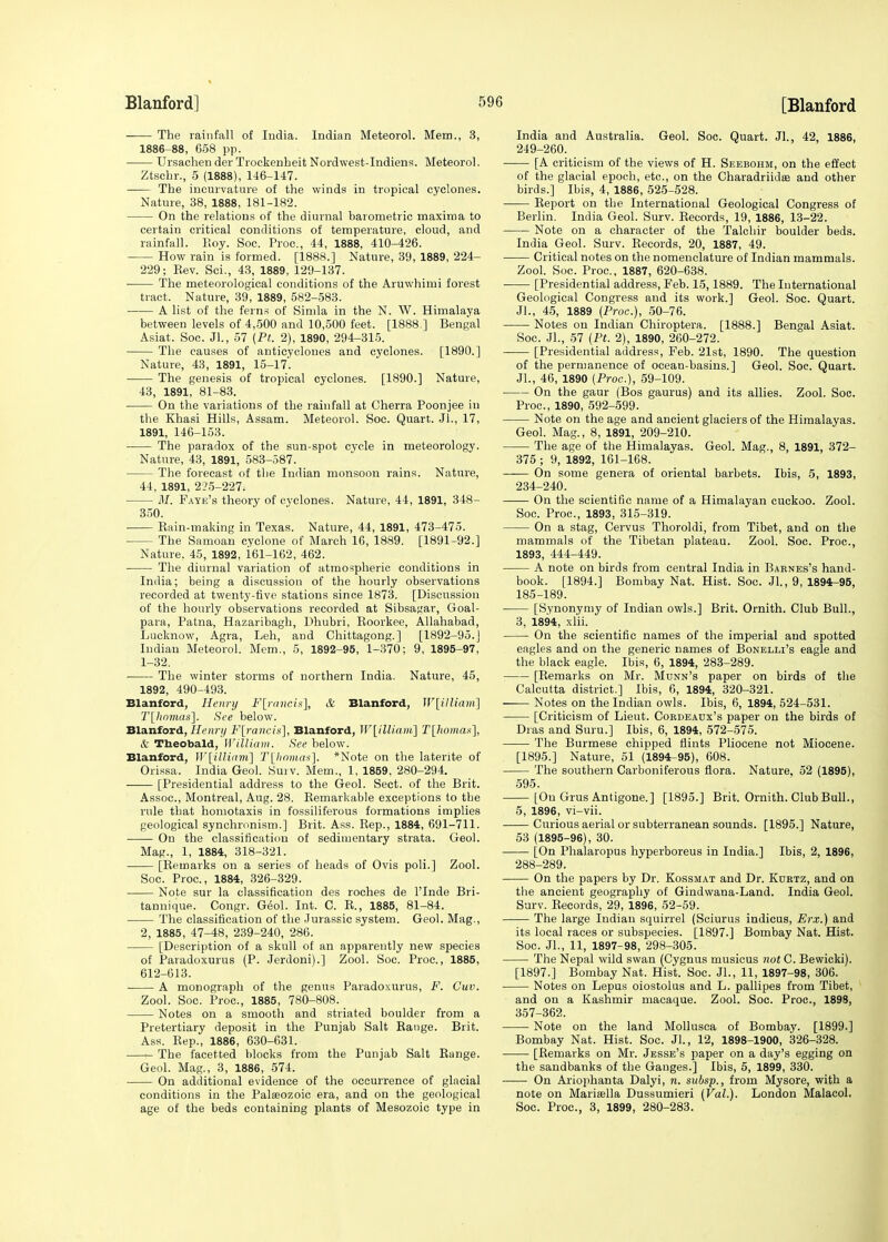 The rainfall of India. Indian Meteorol. Mem., 3, 1886-88, 658 pp. UrsachenderTrockenheitNordwest-Indiens. Meteorol. Ztsehr., 5 (1888), 146-147. The incurvature of the winds in tropical cyclones. Nature, 38, 1888, 181-182. On the relations of the diurnal barometric maxima to certain critical conditions of temperature, cloud, and rainfall. Roy. Soc. Proc, 44, 1888, 410-426. How rain is formed. [1888.] Nature, 39, 1889, 224- 229; Rev. Sci., 43, 1889, 129-137. The meteorological conditions of the Aruwhimi forest tract. Nature, 39, 1889, 582-583. A list of the ferns of Simla in the N. W. Himalaya between levels of 4,500 and 10,500 feet. [1888.] Bengal Asiat. Soc. Jl., 57 (Pt. 2), 1890, 294-315. The causes of anticyclones and cyclones. [1890.] Nature, 43, 1891, 15-17. The genesis of tropical cyclones. [1890.] Nature, 43, 1891, 81-83. On the variations of the rainfall at Cherra Poonjee in the Khasi Hills, Assam. Meteorol. Soc. Quart. JL, 17, 1891, 146-153. The paradox of the sun-spot cycle in meteorology. Nature, 43, 1891, 583-587. The forecast of the Indian monsoon rains. Nature, 44, 1891, 225-227. M. Faye's theory of cvclones. Nature, 44, 1891, 348- 350. ■ Rain-making in Texas. Nature, 44, 1891, 473-475. ■ The Samoan cyclone of March 16, 1889. [1891-92.] Nature. 45, 1892, 161-162, 462. The diurnal variation of atmospheric conditions in India; being a discussion of the hourly observations recorded at twenty-five stations since 1873. [Discussion of the hourly observations recorded at Sibsagar, Goal- para, Patna, Hazaribagh, Dhubri, Roorkee, Allahabad, Lucknow, Agra, Leh, and Chittagong.] [1892-95.] Indian Meteorol. Mem., 5, 1892-95, 1-370; 9, 1895-97, 1-32. The winter storms of northern India. Nature, 45, 1892, 490-493. Blanford, Henry F[rancis], & Blanford, W[illiam] T[homas]. See below. Blanford, Henry F[raneis], Blanford, W[illiam] T[homas], & Theobald, William. See below. Blanford, lV[illiam] T[homas]. *Note on the laterite of Orissa. India Geol. Surv. Mem., 1, 1859. 280-294. [Presidential address to the Geol. Sect, of the Brit. Assoc., Montreal, Aug. 28. Remarkable exceptions to the rule that homotaxis in fossiliferous formations implies geological synchronism.] Brit. Ass. Rep., 1884, 691-711. On the classification of sedimentary strata. Geol. Mag., 1, 1884, 318-321. [Remarks on a series of heads of Ovis poli.] Zool. Soc. Proc, 1884, 326-329. Note sur la classification des roches de l'Inde Bri- tannique. Congr. Geol. Int. C. R., 1885, 81-84. The classification of the Jurassic system. Geol. Mag., 2, 1885, 47-48, 239-240, 286. [Description of a skull of an apparently new species of Paradoxurus (P. Jerdoni).] Zool. Soc. Proc, 1885, 612-613. A monograph of the genus Paradoxurus, F. Cuv. Zool. Soc. Proc, 1885, 780-808. Notes on a smooth and striated boulder from a Pretertiary deposit in the Punjab Salt Range. Brit. Ass. Rep., 1886, 630-631. The facetted blocks from the Punjab Salt Range. Geol. Mag., 3, 1886, 574. On additional evidence of the occurrence of glacial conditions in the Palaeozoic era, and on the geological age of the beds containing plants of Mesozoic type in India and Australia. Geol. Soc. Quart. Jl., 42, 1886, 249-260. [A criticism of the views of H. Seebohm, on the effect of the glacial epoch, etc, on the Charadriidse and other birds.] Ibis, 4, 1886, 525-528. Report on the International Geological Congress of Berlin. India Geol. Surv. Records, 19, 1886, 13-22. Note on a character of the Talchir boulder beds. India Geol. Surv. Records, 20, 1887, 49. Critical notes on the nomenclature of Indian mammals. Zool. Soc. Proc, 1887, 620-638. [Presidential address, Feb. 15,1889. The International Geological Congress and its work.] Geol. Soc. Quart. JL, 45, 1889 (Proc.), 50-76. Notes on Indian Chiroptera. [1888.] Bengal Asiat. Soc. JL, 57 (Pt. 2), 1890, 260-272. [Presidential address, Feb. 21st, 1890. The question of the permanence of ocean-basins.] Geol. Soc Quart. JL, 46, 1890 (Proc), 59-109. On the gaur (Bos gaurus) and its allies. Zool. Soc. Proc, 1890, 592-599. Note on the age and ancient glaciers of the Himalayas. Geol. Mag., 8, 1891, 209-210. The age of the Himalayas. Geol. Mag., 8, 1891, 372- 375 ; 9, 1892, 161-168. On some genera of oriental barbets. Ibis, 5, 1893, 234-240. On the scientific name of a Himalayan cuckoo. Zool. Soc. Proc, 1893, 315-319. On a stag, Cervus Thoroldi, from Tibet, and on the mammals of the Tibetan plateau. Zool. Soc. Proc, 1893, 444-449. A note on birds from central India in Barnes's hand- book. [1894.] Bombay Nat. Hist. Soc. JL, 9, 1894-95, 185-189. [Synonymy of Indian owls.] Brit. Ornith. Club Bull., 3, 1894, xlii. On the scientific names of the imperial and spotted eagles and on the generic names of Bonelli's eagle and the black eagle. Ibis, 6, 1894, 283-289. [Remarks on Mr. Munn's paper on birds of the Calcutta district.] Ibis, 6, 1894, 320-321. Notes on the Indian owls. Ibis, 6, 1894, 524-531. [Criticism of Lieut. Cokdeaux's paper on the birds of Dras and Suru.] Ibis, 6, 1894, 572-575. The Burmese chipped flints Pliocene not Miocene. [1895.] Nature, 51 (1894-95), 608. The southern Carboniferous flora. Nature. 52 (1895), 595. [On Grus Antigone.] [1895.] Brit. Ornith. Club Bull., 5, 1896, vi-vii. Curious aerial or subterranean sounds. [1895.] Nature, 53 (1895-96), 30. [On Phalaropus hyperboreus in India.] Ibis, 2, 1896, 288-289. On the papers by Dr. Kossmat and Dr. Kurtz, and on the ancient geography of Gindwana-Land. India Geol. Surv. Records, 29, 1896, 52-59. The large Indian squirrel (Sciurus indicus, Erx.) and its local races or subspecies. [1897.] Bombay Nat. Hist. Soc. JL, 11, 1897-98, 298-305. The Nepal wild swan (Cygnus musicus not C. Bewicki). [1897.] Bombay Nat. Hist. Soc. JL, 11, 1897-98, 306. Notes on Lepus oiostolus and L. pallipes from Tibet, and on a Kashmir macaque. Zool. Soc. Proc, 1898, 357-362. Note on the land Mollusea of Bombay. [1899.] Bombay Nat. Hist. Soc. Jl., 12, 1898-1900, 326-328. [Remarks on Mr. Jesse's paper on a day's egging on the sandbanks of the Gauges.] Ibis, 5, 1899, 330. On Ariophanta Dalyi, n. subsp., from Mysore, with a note on Marisella Dussumieri (Val.). London Malacol. Soc. Proc, 3, 1899, 280-283.