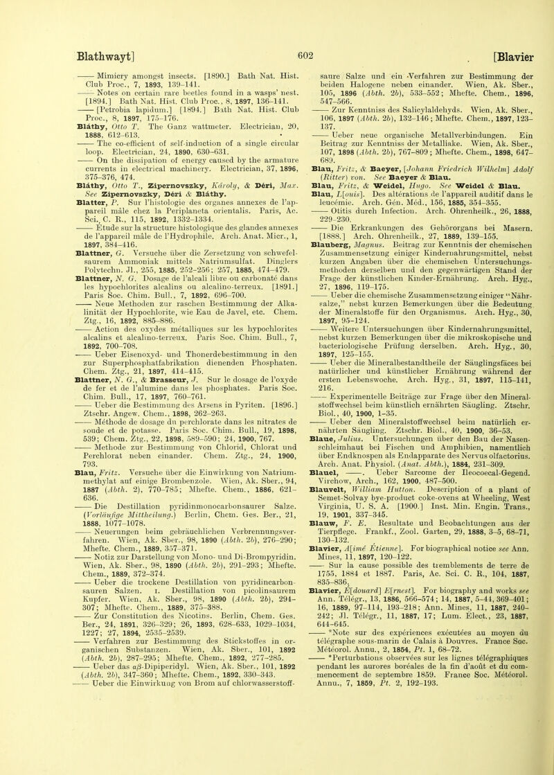 Mimicry amongst insects. [1890.] Bath Nat. Hist. Club Proc, 7, 1893, 139-141. Notes on certain rare beetles found in a wasps' nest. [1894.] Bath Nat. Hist. Club Proc, 8, 1897, 136-141. [Petrobia lapidum.] [1894.] Bath Nat. Hist. Club Proc, 8, 1897, 175-176. Blathy, Otto T. The Ganz wattmeter. Electrician, 20, 1888, 612-613. ■ The co-efficient of self-induction of a single circular loop. Electrician, 24, 1890, 630-631. On the dissipation of energy caused by the armature currents in electrical machinery. Electrician, 37, 1896, 375-376, 474. Blathy, Otto T., Zipernovszky, Karohj, & Deri, Max. See Zipernovszky, Deri & Blathy. Blatter, P. Sur l'histologie des organes annexes de l'ap- pareil male chez la Periplaneta orientalis. Paris, Ac. Sci., C. B., 115, 1892, 1332-1334. Etude sur la structure histologique des glandes annexes de l'appareil male dc l'Hydrophile. Arch. Anat. Micr., 1, 1897, 384-416. Blattner, G. Versuche iiber die Zersetzung von schwefel- saurem Ammoniak mittels Natriumsuffat. Dinglers Polytechn. Jl., 255, 1885, 252-256; 257, 1885, 474-479. Blattner, N. G. Dosage de l'alcali libre ou carbonate dans les hypochlorites alcalins ou alcalino-terreux. [1891.] Paris Soc. Chim. Bull., 7, 1892, 696-700. Neue Methoden zur raschen Bestimmung der Alka- linitat der Hypochlorite, wie Eau de Javel, etc. Chem. Ztg., 16, 1892, 885-886. Action des oxydes metalliques sur les hypochlorites alcalins et alcalino-terreux. Paris Soc Chim. Bull., 7, 1892, 700-708. Ueber Eisenoxyd- und Thonerdebestimmung in den zur Superphosphatfabrikation dienenden Phosphaten. Chem. Ztg., 21, 1897, 414-415. Blattner, N. G., & Brasseur, J. Sur le dosage de l'oxyde de fer et de l'alumine dans les phosphates. Paris Soc. Chim. Bull., 17, 1897, 760-761. Ueber die Bestimmung des Arsens in Pyriten. [1896.] Ztschr. Angew. Chem., 1898, 262-263. M^thode de dosage dn perchlorate dans les nitrates de foude et de potasse. Paris Soc. Chim. Bull., 19, 1898, 539; Chem. Ztg., 22, 1898, 589-590; 24, 1900, 767. Methode zur Bestimmung von Chlorid, Chlorat und Perchlorat neben einander. Chem. Ztg., 24, 1900, 793. Blau, Fritz. Versuche iiber die Einwirkung von Natrium- methylat auf einige Brombenzole. Wien, Ak. Sber., 94, 1887 (Abth. 2), 770-785; Mhefte. Chem., 1886, 621- 636. Die Destination pyridinmonocarbonsaurer Salze. (Vorldufige Mittheilung.) Berlin, Chem. Ges. Ber., 21, 1888, 1077-1078. Neuerungen beim gebrauchlicheu Verbrennungsver- fahren. Wien, Ak. Sber., 98, 1890 (Abth. 2b), 276-290; Mhefte. Chem., 1889, 357-371. ■ Notiz zur Darstellung von Mono- und Di-Brompyridin. Wien, Ak. Sber., 98, 1890 {Abth. 26), 291-293; Mhefte. Chem., 1889, 372-374. Ueber die trockene Destination von pyridincarbon- sauren Salzen. i. Destination von picolinsaurem Kupfer. Wien, Ak. Sber., 98, 1890 (Abth. 26), 294- 307; Mhefte. Chem., 1889, 375-388. Zur Constitution des Nicotics. Berlin, Chem. Ges. Ber., 24, 1891, 326-329; 26, 1893, 628-633, 1029-1034, 1227; 27, 1894, 2535-2539. Verfahren zur Bestimmung des Stickstoffes in or- ganischen Substanzen. Wien, Ak. Sber., 101, 1892 (Abth. 26), 287-295; Mhefte. Chem., 1892, 277-285. Ueber das a/3-Dipiperidyl. Wien, Ak. Sber., 101, 1892 (Abth. 26), 347-360; Mhefte. Chem., 1892, 330-343. Ueber die Einwirkuug von Brom auf chlorwasserstoff- saure Salze und ein -Verfahren zur Bestimmung der beiden Halogene neben einander. Wien, Ak. Sber., 105, 1896 (Abth. 26), 533-552; Mhefte. Chem., 1896, 547-566. Zur Kenntniss des Salicylaldehyds. Wien, Ak. Sber., 106, 1897 (Abth. 26), 132-146; Mhefte. Chem., 1897, 123- 137. Ueber neue organische Metallverbindungen. Ein Beitrag zur Kenntniss der Metalliake. Wien, Ak. Sber., 107, 1898 (Abth. 26), 767-809; Mhefte. Chem., 1898, 647- 689. Blau, Fritz, & Baeyer, [Johann Friedrich Wilhelm] Adolf (Ritter) von. See Baeyer & Blau. Blau, Fritz, & Weidel, Hugo. See Weidel & Blau. Blau, L[ouis\. Des alterations de l'appareil auditif dans le leucemie. Arch. Gen. Med., 156, 1885, 354-355. Otitis durch Infection. Arch. Ohrenheilk., 26, 1888, 229-230. ■ Die Erkrankungen des Gehororgans bei Masern. [1888.] Arch. Ohrenheilk., 27, 1889, 139-155. Blauberg, Magnus. Beitrag zur Kenntnis der chemischen Zusammensetzung einiger Kindernahrungsmittel, nebst kurzen Angaben iiber die chemischen Untersuchungs- methoden derselben und den gegenwartigen Stand der Frage der kiinstlichen Kinder-Ernahrung. Arch. Hyg., 27, 1896, 119-175. Ueber die chemische Zusammensetzung einiger Nahr- salze, nebst kurzen Bemerkungen iiber die Bedeutung der Mineralstoffe fiir den Organismus. Arch. Hyg., 30, 1897, 95-124. Weitere Untersuchungen iiber Kindernahrungsmittel, nebst kurzen Bemerkungen iiber die mikroskopische und bacteriologische Prufuug derselben. Arch. Hyg., 30, 1897, 125-155. Ueber die Mineralbestandtheile der Sauglingsfiices bei natiirlicher und kiinstlicher Ernabrung wahrend der ersten Lebenswoche. Arch. Hyg., 31, 1897, 115-141, 216. Experimentelle Beitrage zur Frage iiber den Mineral- stoffwechsel beim kiinstlich ernahrten Saugling. Ztschr. Biol., 40, 1900, 1-35. Ueber den Mineralstoffwechsel beim natiirlich er- nahrten Siiugliug. Ztschr. Biol., 40, 1900, 36-53. Blaue, Julius. Untersuchungen iiber den Bau der Nasen- schleimhaut bei Fischen und Amphibien, namentlich iiber Endknospen als Endapparate des Nervus olfactorius. Arch. Anat. Physiol. (Anat. Abth.), 1884, 231-309. Blauel, . Ueber Sarcome der Ileocoecal-Gegend. Virchow, Arch., 162, 1900, 487-500. Blauvelt, William Hutton. Description of a plant of Semet-Solvay bye-product coke-ovens at Wheeling, West Virginia, U. S. A. [1900.] Inst. Min. Engin. Trans., 19, 1901, 337-345. Blauw, F. E. Besultate und Beobachtungen aus der Tierpflege. Frankf., Zool. Garten, 29, 1888, 3-5, 68-71, 130-132. Blavier, A[ime Etienne]. For biographical notice see Ann. Mines, 11, 1897, 120-122. Sur la cause possible des tremblements de terre de 1755, 1884 et 1887. Paris, Ac. Sci. C. B., 104, 1887, 835-836. Blavier, E[douard] E[rnest\. For biography and works see Ann. Telegr., 13, 1886, 566-574; 14, 1887, 5-44, 369-401; 16, 1889, 97-114, 193-218; Ann. Mines, 11, 1887, 240- 242; Jl. Telegr., 11, 1887, 17; Lum. Elect., 23, 1887, 644-645. *Note sur des experiences executees au moyen du telegraphe sous-marin de Calais a Douvres. France Soc. Meteorol. Annu., 2, 1854, Pt. 1, 68-72. *Perturbations observees sur les lignes telegraphiques pendant les aurores boreales de la fin d'aout et du com- mencement de septembre 1859. France Soc. Metehrol. Annu., 7, 1859, Pt. 2, 192-193.