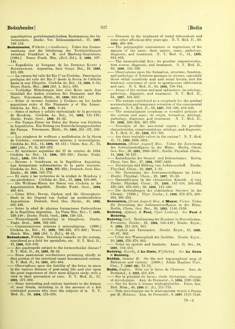 quantitativen gewichtsanalytischen Bestimmung des In- vertzuckers. Ztschr. Ver. Riibenzuckerind., 37, 1887, 138-152. Bodenbender, Wilhelm ( = Guillermo). Ueber den Zusam- menhang und die Gliederung der Tertiarbilduugen zwischen Frankfurt a. M. und Marburg-Ziegenhain. [1884.] Neues Jbuch. Min. (Beil.-Bd.), 3, 1885, 107- 141. Expedicion al Neuquen de los Doctores Kurtz y Bodenbknder. Argentina, Inst. Geogr. Bol., 10, 1889, 311-329. La cuenca del valle del Rio 1° en Cordoba. Descripcion geol6gica del valle del Rio 1° desde la Sierra de Cordoba hasta la mar Chiquita. Cordoba Ac. Bol., 12, 1890, 5-54; Neues Jbuch. Min., 1892 [Bd. 1, Ref.), 393. Vorlaufige Mitteilungen iiber eine Reise nach dem Ostabfall der Anden zwischen Rio Diamante und Rio Negro. Petermann, Mitth., 36, 1890, 242-247. Sobre el terreno Jurasico y Cretaceo en los Andes argentinos entre el Rio Diamante y el Rio Limay. Cdrdoba Ac. Bol., 13, 1892, 5-44. Sobre el carbon y asfalto carbonizado de la provincia de Mendoza. Cordoba Ac. Bol., 13, 1892, 151-170; Ztschr. Prakt. Geol., 1896, 31-32. Die Pampa-Ebene im Osten der Sierra von Cordoba in Argentinien. Ein Beitrag zur Entwickelungsgeschichte der Pampa. Petermann, Mitth., 39, 1893, 231-237, 259- 264. Los criaderos de wolfram y molibdenita de la Sierra de Cordoba; comunicaciones mineras y mineral6gicas. C6rdoba Ac. Bol., 14, 1894, 93-115 ; Chem. Soc. JL, 72, 1897 (Abs., Pt. 2), 269-270. i El terremoto argentino del 27 de octubre de 1894. Cordoba Ac. Bol., 14, 1894, 293-329; Ztschr. Prakt. Geol., 1895, 138-139. Devono y Gondwana en la Republica Argentina. Las formaciones sedimentarias de la parte noroeste. Cordoba Ac. Bol., 15, 1894, 201-252 ; Deutsch. Geol. Ges. Ztschr., 48, 1896, 743-772. El suelo y las vertientes de la ciudad de Mendoza y sus alrededores. Cordoba Ac. Bol., 15, 1894, 425-486. Die Wolfram-Minen der Sierra von Cordoba in der Argentinischen Republik. Ztschr. Prakt. Geol., 1894, 409-414. Ueber Silur, Devon, Carbon und die Glossopteris- Stufe in der Gegend von Jachal im nordwestlichen Argentinien. Deutsch. Geol. Ges. Ztschr., 48, 1896, 183-186. Sobre la edad de algunas formaciones Carboniferas de la Republica Argentina. La Plata Mus. Rev., 7, 1896, 129-148; Ztschr. Prakt. Geol., 1896, 120-121. Wismuthspath (cerhaltig) in Gangform. Ztschr. Prakt. Geol., 1899, 322-323. Comunicaciones mineras y mineral6gicas. [1900.] Cordoba Ac. Bol., 16, 1899, 206-223, 273-292 ; Neues Jbuch. Min., 1902 (Bd. 1, Ref.), 40-41. Bodenhamer, William. Desultory remarks on the rectum, considered as a field for specialists, etc. N. Y. Med. JL, 47, 1888, 513-516. Are quadrupeds subject to the hemorrhoidal disease ? N. Y. Med. JL, 49, 1889, 39-42. Some anatomical recollections pertaining chiefly to that portion of the intestinal canal denominated rectum. N. Y. Med. JL, 54, 1891, 481-484. Observations upon the liability of the foetus in utero to the various diseases of post-natal life, and also upon the great importance of their more diligent study, with a view to their prevention or cure. N. Y. Med. JL, 57, 1893, 377-382. Some interesting and curious incidents in the history of aual fistula, including m it the account of a few celebrated persons who were the subjects of it. N. Y. Med. JL, 59, 1894, 173-178. Creosote in the treatment of rectal tuberculosis and • some other affections fifty years ago. N. Y. Med. JL, 60, 1894, 493-498. The polymorphic excrescences or vegetations of the margin of the anus: their nature, cause, pathology, diagnosis, and treatment. N. Y. Med. JL, 61, 1895, 813-819. The hemorrhoidal flux : its peculiar characteristics, true source, diagnosis, and treatment. N. Y. Med. JL, 63, 1896, 544-550. Observations upon the formation, structure, function, and pathology of fistulous passages or sinuses, especially those which constitute anal and rectal fistule, and the tendency sometimes of such to spontaneous obliteration and cure. N. Y. Med. JL, 64, 1896, 738-744. Atony of the rectum and anal sphincters : its etiology, pathology, diagnosis, and treatment. N. Y. Med. JL, 65, 1897, 831-837. The rectum considered as a receptacle for the gradual accumulation and temporary retention of the excremental matter. N. Y. Med. JL, 66, 1897, 593-598, 633-635. The nonmalignant neoplasm or so-called polypus of the rectum and anus : its origin, formation, etiology, pathology, diagnosis, and treatment. N. Y. Med. JL, 68, 1898,' 230-234, 267-270. Neuralgia of the auo-rectal region: its peculiar characteristics, symptomatology, etiology, and diagnosis. N. Y. Med. JL, 68, 1898, 877-881. Are there veritable valves in the rectum? N. Y. Med. JL, 71,1900, 1026-1031. Bodenstein, [Ernst August] Max. Ueber die Zersetzung des Jodwasserstoffgases in der Hitze. Berlin, Chem. Ges. Ber., 26, 1893, 2603-2611; Ztschr. Physikal. Chem., 13, 1894, 56-127. Kalischmelze der Stearol- und Behenolsaure. Berlin, Chem. Ges. Ber., 27, 1894, 3397-3405. Zersetzung und Bildung von Jodwasserstoff. Ztschr. Physikal. Chem., 22, 1897, 1-22. Die Zersetzung des Jodwasserstoffgases im Licht. Ztschr. Physikal. Chem., 22, 1897, 23-33. Gasreaktionen in der chemischeu Kinetik. i[-vii]. Ztschr. Physikal. Chem., 29, 1899, 147-158, 295-333, 429-448, 665-699 ; 30, 1899, 113-139. Die Anwendungen des elektrischen Stromes in der Chemie. [1899.] Phys. Ztschr., 1, 1900, 272-275, 283- 284, 291-295. Bodenstein, [Ernst August] Max, & Meyer, Victor. Ueber die Zersetzung des Jodwasserstoffgases in der Hitze. Berlin, Chem. Ges. Ber., 26, 1893, 1146-1159. Bodewig, A[nton], & Paal, C[arl Ludivig]. See Paal & Bodewig. Bodewig, Carl. Bestimmung der Borsaure in Borosilicaten. Fresenius, Ztschr., 23, 1884, 143-149; Ztschr. Kryst., 8, 1884, 211-218, 667. ■ Nephrit aus Tasmanien. Ztschr. Kryst., 10, 1885, 86-87, 662. Ueber den Wassergehalt der Zeolithe. Ztschr. Kryst., 10, 1885, 276-278, 663. ■ Notes on epidote and hanksite. Amer. JL Sci., 38, 1889, 164-165. Bodewig, J[acob], & La Coste, W[ilhelm], See La Coste & Bodewig. Bodfisn, Sumner H. On the new topographical map of Baltimore and vicinity. [1888.] Johns Hopkins Univ. Circ, 7 (1887-88), 72-73. Bodin, Eugene. Note sur le favus de l'homme. Ann. de Dermatol., 4, 1893, 415-418. Sur la pluralite du favus; etude 6tiologique, clinique et mycologique. Ann. de Dermatol., 5, 1894, 1220-1246. Sur les favus a lesions trichophyto'ides. Paris, Soc. Biol. Mem., 48, 1896 (C. R.), 711-713. ■ Note mycologique sur le microsporum trouve a Parme par 31. Mi belli. Ann. de Dermatol., 8, 1897, 1145-1148. 79—2