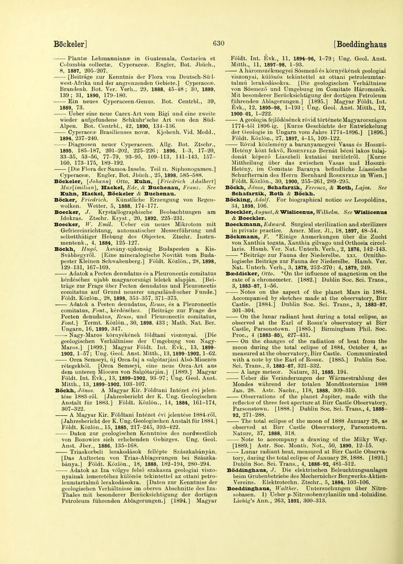 Plantse Lehmannianae in Guatemala, Costarica et Columbia collects. Cyperaceas. Engler, Bot. Jbiich., 8, 1887, 205-207. [Beitrage zur Kenntnis der Flora von Deutsch-Siid- west-Afrika und der angrenzenden Gebiete.] Cyperaceae. Brandenb. Bot. Ver. Verh., 29, 1888, 45-48 ; 30, 1889, 139; 31, 1890, 179-180. Ein neues Cyperaceen-Genus. Bot. Centrbl., 39, 1889, 73. Ueber eine neue Carex-Art vom Kigi und eine zweite wieder aufgefundene Schkuhr'sche Art von den Siid- Alpen. Bot. Centrbl., 42, 1890, 134-136. Cyperacese Brasilienses novse. Kjobenh. Vid. Medd., 1894, 237-240. Diagnosen neuer Cyperaceen. Allg. Bot. Ztschr., 1895, 185-187, 201-202, 225-226; 1896, 1-3, 17-20, 33-35, 53-56, 77-79, 93-95, 109-113, 141-143, 157- 160, 173-175, 189-192. [Die Flora der Samoa-Inseln. Teil n. Siphonogamen.] Cyperacese. Engler, Bot. Jbiich., 25, 1898, 585-588. Bockeler, [Joliann] Otto, Kuhn, [Friedrich Adalbert] Max[imilian], Hackel, Ede, & Buchenau, Franz. See Kuhn, Hackel, Bockeler & Buchenau. Bocker, Friedrich. Kiinstliche Erzeugung von Begen- wolken. Wetter, 5, 1888, 174-177. Boecker, J. Krystallographische Beobachtungen am Idokras. Ztschr. Kryst., 20, 1892, 225-231. Boecker, W. Emil. Ueber ein neues Mikrotom mit Gefriereinrichtung, automatischer Messerfiihrung und selbstthatiger Hebung des Objectes. Ztschr. Instru- mentenk., 4, 1884, 125-127. Bockh, Hugo. Asvany-ujdonsag Budapesten a Kis- Svabhegyrol. [Eine mineralogische Novitat vom Buda- pester Kleinen Schwabenberg.] Foldt. Kozlon., 28, 1898, 129-131, 167-169. Adatok a Pecten denudatus es a Pleuronectis comitatus kerd6s6hez ujabb magyarorszagi leletek alapjan. [Bei- trage zur Frage iiber Pecten denudatus und Pleuronectis comitatus auf Grund neuerer ungarliindischer Funde.] Foldt. Kozlon., 28, 1898, 353-357, 371-375. Adatok a Pecten denudatus, Reuss, es a Pleuronectis comitatus, Font., k£rd6sehez. [Beitrage zur Frage des Pecten denudatus, Reuss, und Pleuronectis comitatus, Font.] Termt. Kozlon., 30, 1898, 433; Math. Nat. Ber. Ungarn, 16, 1899, 347. Nagy-Maros kornyek^nek foldtani viszonyai. [Die geologischen Verhaltnisse der Umgebung von Nagy- Maros.] [1899.] Magyar Foldt. Int. Evk., 13, 1899- 1902, 1-57; Ung. Geol. Anst. Mitth., 13,1899-1902, 1-62. Orca Semseyi, uj Orca-faj a salgotarjani Als6-Miocz6n retegekbol. [Orca Semseyi, eine neue Orca-Art aus dem unteren Miocaen von Salg6tarjan.] [1889.] Magyar Foldt. Int. Evk., 13, 1899-1902, 93-97; Ung. Geol. Anst. Mitth., 13, 1899-1902, 103-107. Bockh, Jdnos. A Magyar Kir. Foldtani Intezet evi jelen- t£se 1883-rol. [Jahresbericht der K. Ung. Geologischen Anstalt fiir 1883.] Foldt. Kozlon., 14, 1884, 161-174, 307-322. A Magyar Kir. Foldtani Intezet 6vi jelentese 1884-rol. [Jahresbericht der K. Ung. Geologischen Anstalt fiir 1884.] Foldt. Kozlon., 15, 1885, 217-245, 393-422. Daten zur geologischen Kenntniss des nordwestlich von Bozowics sich erhebenden Gebirges. Ung. Geol. Anst. Jber., 1886, 135-168. Triaskorbeli lerakodasok fellepte Szaszkabanyan. [Das Auftreten von Trias-Ablagerungen bei Szaszka- banya.] Foldt. Kozlon., 18, 1888, 182-194, 280-294. Adatok az Iza volgye felso szakasza geologiai viszo- nyaiuak ismeretehez kiilonos tekintettel az ottani petro- leumtartalmu lerakodasokra. [Daten zur Kenntniss der geologischen Verhaltnisse im oberen Abschnitte des Iza- Thales mit besonderer Beriieksichtigung der dortigen Petroleum fiihrenden Ablagerungen.] [1894.] Magyar Foldt. Int. Evk., 11, 1894-96, 1-79; Ung. Geol. Anst. Mitth., 11, 1897-98, 1-93. A haromszekmegyei S6smez6 6s korny6k£nek geologiai viszonyai, kiilonos tekintettel az ottani petroleumtar- talmu lerakodasokra. [Die geologischen Verhaltnisse von S6smezo und Umgebung im Comitate Haromsz^k. Mit besonderer Beriieksichtigung der dortigen Petroleum fiihrenden Ablagerungen.] [1895.] Magyar Foldt. Int. Evk., 12, 1895-98, 1-193; Ung. Geol. Anst. Mitth., 12, 1900-01, 1-222. A geologia fejltfd^se'nek rovid tort^neteMagyarorszagon 1774-tol 1896-ig. [Kurze Geschichte der Entwickelung der Geologie in Ungarn vom Jahre 1774-1896.] [1896.] Foldt. Kozlon., 27, 1897, 4-15, 109-122. Bovid kozlemeny a baranyamegyei Vasas 6s Hosszu- Heteny kozt fekvo, Bosenfeld Bernat b^csi lakos tulaj- donat k^pezo Liaszbeli kutatasi turiiletrol. [Kurze Mittheiluug iiber das zwischen Vasas und Hosszu- Heteny, im Comitate Baranya befindliche Liassische Schurfterrain des Herrn Bernhard Bosenfeld in Wien. ] Foldt. Kozlon., 30, 1900, 255-261, 289-295. Bockh, Jdnos, Schafarzik, Ferencz, & Roth, Lajos. See Schafarzik, Both & Bockh. Booking, Adolf. For biographical notice see Leopoldina, 34, 1898, 106. Boeckler, August,& Wislicenus, Wilhelm. See Wislicenus & Boeckler. Boeckmann, Edivard. Surgical sterilization and sterilizers in private practice. Amer. Micr. Jl., 18, 1897, 48-54. Bdckmann, F. *Einige Anmerkungen iiber die Zucht von Xanthia togata, Xanthia gilvago und Orthosia circel- laris. Hamb. Ver. Nat. Unterh. Verh., 2, 1876, 142-143. *Beitrage zur Fauna der Niederelbe. xxi. Ornitho- logische Beitrage zur Fauna der Niederelbe. Hamb. Ver. Nat. Unterh. Verh., 3, 1878, 252-270; 4, 1879, 249. Boeddicker, Otto. *On the influence of magnetism on the rate of a chronometer. [1882.] Dublin Soc. Sci. Trans., 3, 1883-87, 1-56. ■ ■ Notes on the aspect of the planet Mars in 1884. Accompanied by sketches made at the observatory, Birr Castle. [1884.] Dublin Soe. Sci. Trans., 3, 1883-87, 301-304. On the lunar radiant heat during a total eclipse, as observed at the Earl of Bosse's observatory at Birr Castle, Parsonstown. [1885.] Birmingham Phil. Soe. Proc, 4 (1883-85), 427-431. On the changes of the radiation of heat from the moon during the total eclipse of 1884, October 4, as measured at the observatory, Birr Castle. Communicated with a note by the Earl of Bosse. [1885.] Dublin Soc. Sci. Trans., 3, 1883-87, 321-332. A large meteor. Nature, 31, 1885, 194. Ueber die Veranderungen der Warmestrahlung des Mondes wahrend der totalen Mondtinsterniss 1888 Jan. 28. Astr. Nachr., 118, 1888, 309-310. Observations of the planet Jupiter, made with the reflector of three feet aperture at Birr Castle Observatory, Parsonstown. [1888.] Dublin Soc. Sci. Trans., 4, 1888- 92, 271-288. The total eclipse of the moon of 1888 January 28, as observed at Birr Castle Observatory, Parsonstown. Nature, 37, 1888, 318. Note to accompany a drawing of the Milky Way. [1889.] Astr. Soc. Month. Not., 50, 1890, 12-15. ■ Lunar radiant heat, measured at Birr Castle Observa- tory, during the total eclipse of January 28,1888. [1891.] Dublin Soc. Sci. Trans., 4, 1888-92, 481-512. Boddinghaus, J. Die elektrischen Beleuchtungsanlagen beim Grubenbetriebe des Mechernicher Bergwerks-Aktien- Vereins. Elektrotechn. Ztschr., 5, 1884, 103-106. Boeddinghaus, Walther. Untersuchungen iiber Nitro- sobasen. 1) Ueber p-Nitrosobenzylanilin und -toluidine. Liebig's Ann., 263, 1891, 300-313.