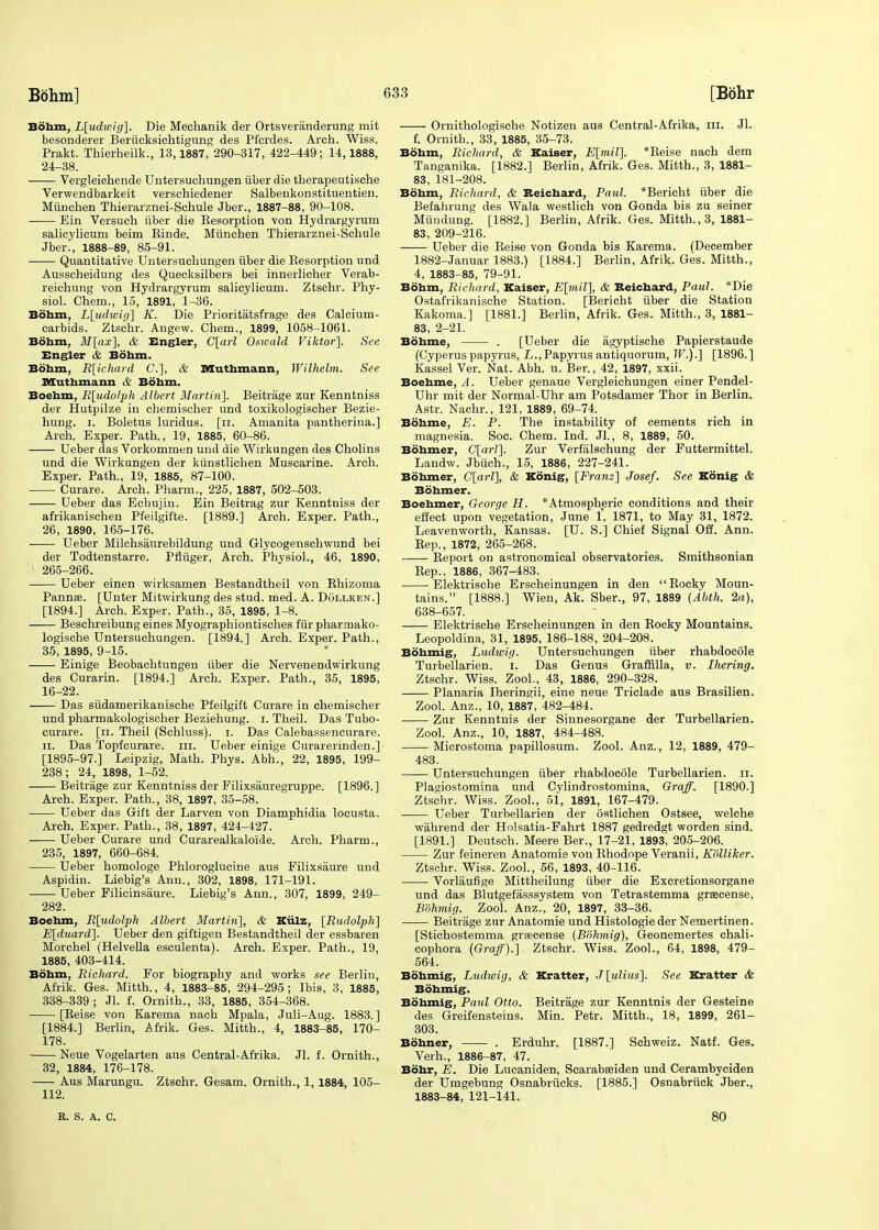 Bohm, L[udwig]. Die Mechanik der Ortsveranderung mit besonderer Beriicksichtigung des Pferdes. Arch. Wiss. Prakt. Thierheilk., 13,1887, 290-317, 422-449; 14,1888, 24-38. Vergleichende Untersuchungen iiber die therapeutische Verwendbarkeit verschiedener Salbenkonstituentien. Miinehen Thierarznei-Schule Jber., 1887-88, 90-108. Ein Versuch iiber die Kesorption von Hydrargyrum salicylicum beim Einde. Miinehen Thierarznei-Schule Jber., 1888-89, 85-91. Quantitative Untersuchungen iiber die Eesorption und Ausscheidung des Quecksilbers bei innerlicher Verab- reichung von Hydrargyrum salicylicum. Ztschr. Phy- siol. Chem., 15, 1891, 1-36. Bohm, L[udwig] K. Die Prioritatsfrage des Calcium- carbids. Ztschr. Angew. Chem., 1899, 1058-1061. Bohm, M[ax], & Engler, C[arl Oswald Viktor]. See Engler & Bohm. Bohm, R[ichard G.], & Muthmann, Wilhelm. See Muthmann & Bohm. Boehm, R[udolph Albert Martin]. Beitrage zur Kenntniss der Hutpilze in chemischer und toxikologischer Bezie- hung. i. Boletus luridus. [n. Amanita pantherina.] Arch. Exper. Path., 19, 1885, 60-86. Ueber das Vorkommen und die Wirkungen des Cholins und die Wirkungen der kiinstlichen Muscarine. Arch. Exper. Path., 19, 1885, 87-100. Curare. Arch. Pharm., 225, 1887, 502-503. Ueber das Echujin. Ein Beitrag zur Kenntniss der afrikanischen Pfeilgifte. [1889.] Arch. Exper. Path., 26, 1890, 165-176. Ueber Milchsaurebildung und Glycogenschwund bei der Todtenstarre. Pfliiger, Arch. Physiol., 46, 1890, 1 265-266. Ueber einen wirksamen Bestandtheil von Khizoma Pannas. [Unter Mitwirkung des stud. med. A. Dollken.] [1894.] Arch. Exper. Path., 35, 1895, 1-8. Beschreibung eines Myographiontisches fur pharmako- logische Untersuchungen. [1894.] Arch. Exper. Path., 35, 1895, 9-15. Einige Beobachtungen iiber die Nervenendwirkung des Curarin. [1894.] Arch. Exper. Path., 35, 1895, 16-22. Das siidamerikanische Pfeilgift Curare in chemischer und pharmakologischer Beziehung. i. Theil. Das Tubo- curare. [u. Theil (Schluss). i. Das Calebassencurare. ii. Das Topfcurare. in. Ueber einige Curarerinden.] [1895-97.] Leipzig, Math. Phys. Abb.., 22, 1895, 199- 238; 24, 1898, 1-52. Beitrage zur Kenntniss der Filixsauregruppe. [1896.] Arch. Exper. Path., 38, 1897, 35-58. Ueber das Gift der Larven von Diamphidia locusta. Arch. Exper. Path., 38, 1897, 424-427. Ueber Curare und Curarealkaloide. Arch. Pharm., 235, 1897, 660-684. Ueber homologe Phloroglucine aus Filixsaure und Aspidin. Liebig's Ann., 302, 1898, 171-191. Ueber Filicinsaure. Liebig's Ann., 307, 1899, 249- 282. Boehm, R[udolph Albert Martin], & Kiilz, [Rudolph] E[duard]. Ueber den giftigen Bestandtheil der essbaren Morchel (Helvella esculenta). Arch. Exper. Path., 19, 1885, 403-414. Bohm, Richard. For biography and works see Berlin, Afrik. Ges. Mitth., 4, 1883-85, 294-295; Ibis, 3, 1885, 338-339; Jl. f. Ornith., 33, 1885, 354-368. [Keise von Karema nach Mpala, Juli-Aug. 1883.] [1884.] Berlin, Afrik. Ges. Mitth., 4, 1883-85, 170- 178. Neue Vogelarten aus Central-Afrika. Jl. f. Ornith., 32, 1884, 176-178. Aus Marungu. Ztschr. Gesam. Ornith., 1, 1884, 105- 112. Ornithologische Notizen aus Central-Afrika, in. Jl. f. Ornith., 33, 1885, 35-73. Bohm, Richard, & Kaiser, E[mil]. *Beise nach dem Tanganika. [1882.] Berlin, Afrik. Ges. Mitth., 3, 1881- 83, 181-208. Bohm, Richard, & Reichard, Paul. *Bericht iiber die Befahrung des Wala westlich von Gonda bis zu seiner Mundung. [1882.] Berlin, Afrik. Ges. Mitth., 3, 1881- 83, 209-216. Ueber die Beise von Gonda bis Karema. (December 1882- Januar 1883.) [1884.] Berlin, Afrik. Ges. Mitth., 4, 1883-85, 79-91. Bohm, Richard, Kaiser, E[mil], & Reichard, Paul. *Die Ostafrikanische Station. [Bericht iiber die Station Kakoma.] [1881.] Berlin, Afrik. Ges. Mitth., 3, 1881- 83, 2-21. Bohme, . [Ueber die agyptische Papierstaude (Cyperus papyrus, L., Papyrus antiquorum, W.).] [1896.] Kassel Ver. Nat. Abh. u. Ber., 42, 1897, xxii. Boehme, A. Ueber genaue Vergleichungen einer Pendel- Uhr mit der Normal-Uhr am Potsdamer Thor in Berlin. Astr. Nachr., 121, 1889, 69-74. Bohme, E. P. The instability of cements rich in magnesia. Soc. Chem. Ind. Jl., 8, 1889, 50. Bohmer, C[arl]. Zur Verfalschung der Futtermittel. Landw. Jbuch., 15, 1886, 227-241. Bohmer, C[arl], & Konig, [Franz] Josef. See Konig <fe Bohmer. Boehmer, George H. * Atmospheric conditions and their effect upon vegetation, June 1, 1871, to May 31, 1872. Leavenworth, Kansas. [U. S.] Chief Signal Off. Ann. Rep., 1872, 265-268. Report on astronomical observatories. Smithsonian Rep., 1886, 367-483. Elektrisehe Erscheinungen in den Rocky Moun- tains. [1888.] Wien, Ak. Sber., 97, 1889 {Abth. 2a), 638-657. Elektrisehe Erscheinungen in den Rocky Mountains. Leopoldina, 31, 1895, 186-188, 204-208. Bohmig, Ludwig. Untersuchungen iiber rhabdocole Turbellarien. i. Das Genus Graffilla, v. Ihering. Ztschr. Wiss. Zool., 43, 1886, 290-328. Planaria Iheringii, eine neue Triclade aus Brasilien. Zool. Anz., 10, 1887, 482-484. Zur Kenntnis der Sinnesorgane der Turbellarien. Zool. Anz., 10, 1887, 484-488. Microstoma papillosum. Zool. Anz., 12, 1889, 479- 483. Untersuchungen iiber rhabdocole Turbellarien. n. Plagiostomina und Cylindrostomina, Graff. [1890.] Ztschr. Wiss. Zool., 51, 1891, 167-479. Ueber Turbellarien der ostliehen Ostsee, welche wahrend der Holsatia-Fahrt 1887 gedredgt worden sind. [1891.] Deutsch. Meere Ber., 17-21, 1893, 205-206. Zur feineren Anatomie von Rhodope Veranii, Kolliker. Ztschr. Wiss. Zool., 56, 1893, 40-116. Vorlaufige Mittheilung iiber die Excretionsorgane und das Blutgefasssystem von Tetrastemma graacense, Bohmig. Zool. Anz., 20, 1897, 33-36. Beitrage zur Anatomie und Histologie der Nemertinen. [Stichostemma graicense (Bohmig), Geonemertes chali- cophora (Graff).]. Ztschr. Wiss. Zool., 64, 1898, 479- 564. Bohmig, Ludwig, & Kratter, J[ulius]. See Kratter & Bohmig. Bohmig, Paul Otto. Beitrage zur Kenntnis der Gesteine des Greifensteins. Min. Petr. Mitth., 18, 1899, 261- 303. Bonner, . Erduhr. [1887.] Schweiz. Natf. Ges. Verh., 1886-87, 47. Bohr, E. Die Lucaniden, Scarabseiden und Cerambyciden der Umgebung Osnabriicks. [1885.] Osnabriick Jber., 1883- 84, 121-141. R. S. A. C. 80