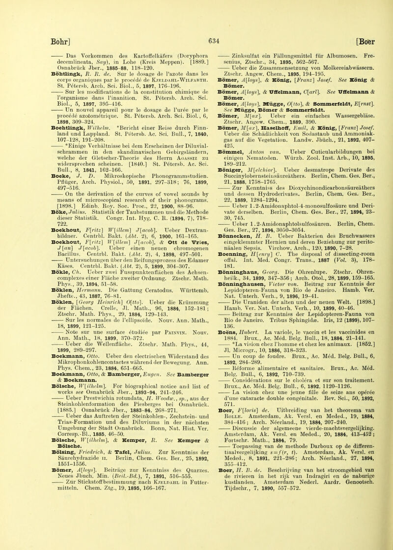 Das Vorkommen des Kartoffelkafers (Doryphora decernlineata, Say), in Lohe (Kreis Meppen). [1889.] Osnabriick Jber., 1885-88, 118-120. Bohtlingk, R. R. de. Sur le dosage de l'azote dans les corps organiques par le procede de Kteldahl-Wilfarth. St. Petersb. Arcb. Sci. Biol., 5, 1897, 176-196. Sur les modifications de la constitution chimique de l'organisme dans l'inanition. St. Petersb. Arcb. Sci. Biol., 5, 1897, 395-416. Un nouvel appareil pour le dosage de Puree par le procede azotom^trique. St. Petersb. Arch. Sci. Biol., 6, 1898, 309-324. Boehtlingk, Wilhelm. *Bericht einer Beise durch Finn- land und Lappland. St. Petersb. Ac. Sci. Bull., 7, 1840, 107-128, 191-208. *Einige Verbaltnisse bei dem Erscheinen der Diluvial- schrammen in den skandinavischen Gebirgsliindern, welohe der Gletscher-Theorie des Herrn Agassiz zu widersprechen scheinen. [1840.] St. Petersb. Ac. Sci. Bull., 8, 1841, 162-166. Boeke, J. D. Mikroskopische Pbonogrammstudien. Pfiiiger, Arch. Physiol., 50, 1891, 297-318; 76, 1899, 497-516. On the derivation of the curves of vowel sounds by means of microscopical research of their phonograms. [1898.] Edinb. Boy. Soc. Proc, 22, 1900, 88-96. Boke, Julius, Statistik der Taubstummen und die Methode dieser Statistik. Congr. Int. Hyg. C. B. (1894, 7), 718- 722. Boekhout, F[ritz] W\iMem\ J[acob]. Ueber Dextran- bildner. Centrbl. Bakt. (Abt. 2), 6, 1900, 161-165. Boekhout, F[ritz] W[illeni] J[acob], & Ott de Vries, J [an] J[acob]. Ueber einen neuen chromogenen Bacillus. Centrbl. Bakt. (Abt. 2), 4, 1898, 497-501. Untersuchuugen fiber den Beifungsprozess des Edamer Kases. Centrbl. Bakt. (Abt. 2), 5, 1899, 304-307. Bokle, Gh. Ueber zwei Fusspunktenfliichen des Achsen- complexes einer Fliiche zweiter Ordnung. Ztschr. Math. Phys., 39, 1894, 51-58. Boklen, Hermann. Die Gattung Ceratodus. Wurttemb. Jhefte., 43, 1887, 76-81. Boklen, [Georg Heinrich] 0[tto~\. Ueber die Krtimmung der Fliichen. Crelle, Jl. Math., 96, 1884, 152-181; Ztschr. Math. Phys., 29, 1884, 129-143. ■ Sur les normales de l'ellipsoide. Nouv. Ann. Math., 18, 1899, 121-125. Note sur une surface e^udiee par Painvin. Nouv. Ann. Math., 18, 1899, 370-372. Ueber die Wellenflache. Ztschr. Math. Phys., 44, 1899, 289-297. Boekmann, Otto. Ueber den electrischen Widerstand des Mikrophonkohlencontactes wahrend der Bewegung. Ann. Phys. Chem., 23, 1884, 651-665. Boekmann, Otto, & Bamberger, Eugen. See Bamberger & Boekmann. Bolsche, W[_ilhelm]. For biographical notice and list of works see Osnabrfick Jber., 1893-94, 241-246. ■ Ueber Prestwichia rotundata, H. Woodw., sp., aus der Steinkohlenformation des Piesberges bei Osnabrfick. [1885.] Osnabrfick Jber., 1883-84, 268-271. Ueber das Auf'treten der Steinkohlen-, Zechstein- und Trias-Formation und des Diluviums in der niichsten Umgebung der Stadt Osnabrfick. Bonn, Nat. Hist. Ver. Corresp.-BL, 1885, 46-50. Bolsche, W[ilhelm], & Kemper, R. See Kemper & Bolsche. Boising, Friedrich, & Tafel, Julius. Zur Kenntniss der Saurehydrazide II. Berlin, Chem. Ges. Ber., 25, 1892, 1551-1556. Bomer, A[loys]. Beitriige zur Kenntniss des Quarzes. Neues Jbuch. Min. (Beil.-Bd.), 7, 1891, 516-555. Zur Stickstoffbestimmung nach Kjeldahl in Futter- mitteln. Chem. Ztg., 19, 1895, 166-167. Zinksulfat ein Fallungsmittel fttr Albumosen. Fre- senius, Ztschr., 34, 1895, 562-567. Ueber die Zusammensetzung von Molkereiabwassern. Ztschr. Angew. Chem., 1895, 194-195. Bomer, A[loys], & Konig, [Franz] Josef. See Kdnig & Bomer. Bomer, A[loys], & Uffelmann, C[arl]. See Uffelmann & Bomer. Bomer, Alloys], Miigge, 0[tto], & Sommerfeldt, E[rnst]. See Miigge, Bomer & Sommerfeldt. Bomer, M[a.r]. Ueber ein einf aches Wassergeblase. Ztschr. Angew. Chem., 1889, 390. Bomer, M[ax], Haselhoff, Emil, & Konig, [Franz] Josef. Ueber die Schadlichkeit von Sodastaub und Ammoniak- gas auf die Vegetation. Landw. Jbtich., 21, 1892, 407- 425. Bommel, Anton van. Ueber Cuticularbildungen bei einigeu Nematoden. Wurzb. Zool. Inst. Arb., 10, 1895, 189-212. Boniger, M[elchior]. Ueber desmatrope Derivate des Succinylobernsteiusaureathers. Berlin, Chem. Ges. Ber., 21, 1888, 1758-1765. Zur Kenntniss des Dioxychinondicarbonsaureathers und dessen Hydroderivates. Berlin, Chem. Ges. Ber., 22, 1889, 1284-1294. Ueber 1.2-Amidonaphtol-4-monosulfosaure und Deri- vate derselben. Berlin, Chem. Ges. Ber., 27, 1894, 23- 30, 745. Ueber 1.2-Amidonaphtolsulfosauren. Berlin, Chem. Ges. Ber., 27, 1894, 3050-3054. Bonnecken, H. B. Ueber Bakterien des Bruchwassers eingeklemmter Hernien und deren Beziehung zur perito- naalen Sepsis. Virchow, Arch., 120, 1890, 7-28. Boenning, H[enry] C. The disposal of dissecting-room offal. Int. Med. Congr. Trans., 1887 (Vol. 3), 178- 181. Bonninghaus, Georg. Die Ohrenlupe. Ztschr. Ohren- heilk., 34, 1899, 347-356; Arch. Otol., 28,1899, 159-165. Bonninghausen, Victor von. Beitrag zur Kenntnis der Lepidopteren-Fauna von Bio de Janeiro. Hamb. Ver. Nat. Unterh. Verh., 9, 1896, 19-41. Die Uraniden der alten und der neuen Welt. [1898.] Hamb. Ver. Nat. Unterh. Verh., 10, 1899, 40-46. Beitrag zur Kenntniss der Lepidopteren-Fauna von Rio de Janeiro. Tribus Sphingidse. Iris, 12 (1899), 107- 136. Boens, Hubert. La variole, le vaccin et les vaecinides en 1884. Brux., Ac. Med. Belg. Bull., 18, 1884, 21-141. *La vision chez l'homme et chez les animaux. [1852.] Jl. Microgr., 10, 1886, 318-323. Un coup de foudre. Brux., Ac. Med. Belg. Bull., 6, 1892, 284-289. R^forme alimentaire et sanitaire. Brux., Ac. Med. Belg. Bull., 6, 1892, 710-739. Considerations sur le cholera et sur son traitement. Brux., Ac. Med. Belg. Bull., 6, 1892, 1120-1126. La vision chez une jeune fille de seize ans operee d'une cataracte double cong^nitale. Bev. Sci., 50, 1892, 571. Boer, F[loris] de. Uitbreiding van het theorema van Bolle. Amsterdam, Ak. Vers], en Meded., 19, 1884, 384-416; Arch. Norland., 19, 1884, 207-240. Discussie der algemeene vierde-machtsvergelijking. Amsterdam, Ak. Versl. en Meded., 20, 1884, 413-452; Fortschr. Math., 1884, 79. Toepassing van de methode Darboux op de differen- tiaalvergelijking s = f(r, t). Amsterdam, Ak. Versl. en Meded., 8, 1891, 221-286; Arch. Neerland., 27, 1894, 355-412. Boer, H. B. de. Beschrijving van het stroomgebied van de rivieren in het rijk van Indragiri en de naburige kustlanden. Amsterdam Nederl. Aardr. Genootsch. Tijdschr., 7, 1890, 557-572.