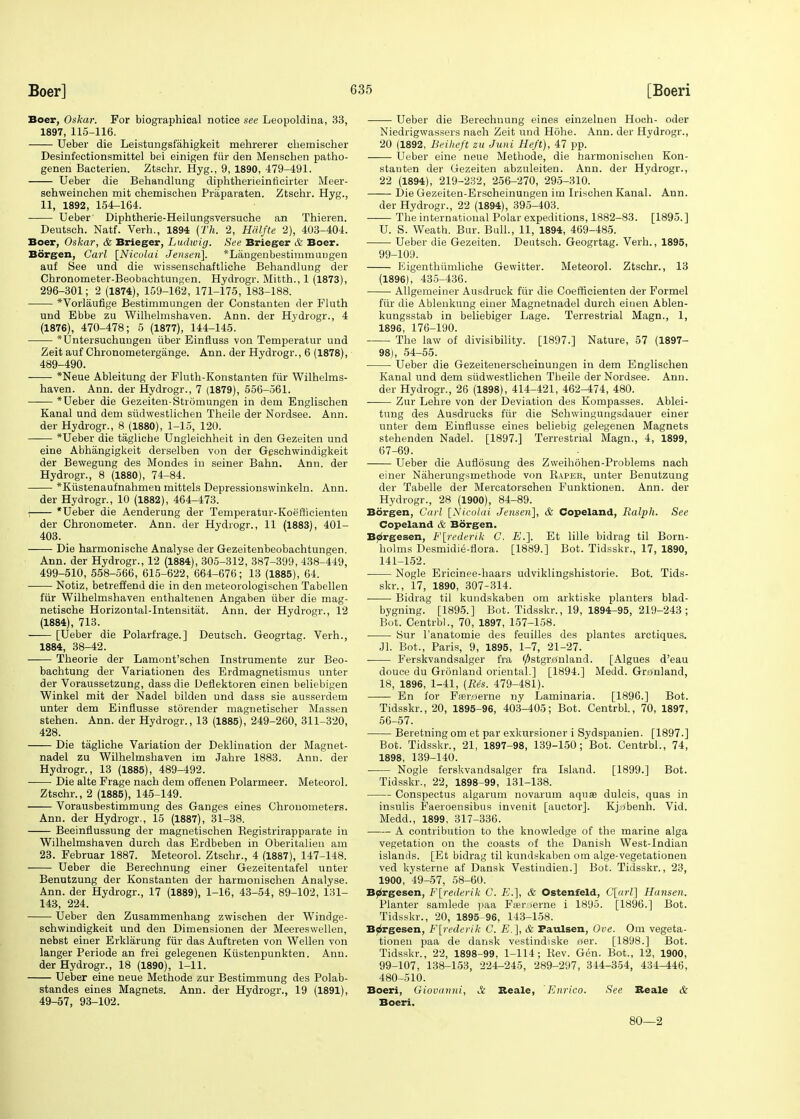 Boer, Oskar. For biographical notice see Leopoldina, 33, 1897, 115-116. Ueber die Leistungsfahigkeit mehrerer chemischer Desinfectionsmittel bei einigen fiir den Menscben patho- genen Bacterien. Ztschr. Hyg., 9, 1890, 479-491. Ueber die Behandlung diphtherieinticirter Meer- schweinchen mit chemischeu Praparaten. Ztschr. Hyg., 11, 1892, 154-164. Ueber Diphtherie-Heilungsversuche an Thieren. Deutsch. Natf. Verh., 1894 (Th. 2, Hdlfte 2), 403-404. Boer, Oskar, & Brieger, Ludwig. See Brieger & Boer. Borgen, Carl [Nicolai Jensen]. *Langenbestimmuugen auf See und die wissenschaftliche Behandlung der Chronometer-Beobachtungen. Hydrogr. Mitth., 1 (1873), 296-301; 2 (1874), 159-162, 171-175, 183-188. *Vorlaufige Bestimmungen der Constanten der Fluth und Ebbe zu Wilhelmshaven. Ann. der Hydrogr., 4 (1876), 470-478; 5 (1877), 144-145. *Untersuchungen iiber Einfluss von Temperatur und Zeit auf Chronometergange. Ann. der Hydrogr., 6 (1878), 489-490. *Neue Ableitung der Fluth-Konstanten fur Wilhelms- haven. Ann. der Hydrogr., 7 (1879), 556-561. * Ueber die Gezeiten-Strdmungen in deui Englischen Kanal und dem sudwestlichen Theile der Nordsee. Ann. der Hydrogr., 8 (1880), 1-15, 120. *Ueber die tagliche Ungleichheit in den Gezeiten und eine Abhangigkeit derselben von der Geschwindigkeit der Bewegung des Mondes in seiner Bahn. Ann. der Hydrogr., 8 (1880), 74-84. *Kustenaufnahmeu mittels Depressionswinkeln. Ann. der Hydrogr., 10 (1882), 464-473. - *Ueber die Aenderung der Temperatur-Koeflicienten der Chronometer. Ann. der Hydrogr., 11 (1883), 401- 403. Die harmonische Analyse der Gezeitenbeobachtungen. Ann. der Hydrogr., 12 (1884), 305-312, 387-399, 438-449, 499-510, 558-566, 615-622, 664-676; 13 (1885), 64. Notiz, betreffend die in den meteorologischen Tabellen fiir Wilhelmshaven enthaltenen Angaben iiber die mag- netische Horizontal-Intensitat. Ann. der Hydrogr., 12 (1884), 713. [Ueber die Polarfrage.] Deutsch. Geogrtag. Verh., 1884, 38-42. —— Theorie der Lamont'schen Instrumente zur Beo- bachtung der Variationen des Erdmagnetismus unter der Voraussetzung, dass die Deflektoren einen beliebigen Winkel mit der Nadel bilden und dass sie ausserdem unter dem Einflusse storender magnetischer Massen stehen. Ann. der Hydrogr., 13 (1885), 249-260, 311-320, 428. Die tagliche Variation der Deklination der Magnet- nadel zu Wilhelmshaven im Jahre 1883. Ann. der Hydrogr., 13 (1885), 489-492. Die alte Frage nach dem offenen Polarmeer. Meteorol. Ztschr., 2 (1885), 145-149. Vorausbestimmung des Ganges eines Chronometers. Ann. der Hydrogr., 15 (1887), 31-38. Beeinflussung der magnetischen Registrirapparate in Wilhelmshaven durch das Erdbeben in Oberitalien am 23. Februar 1887. Meteorol. Ztschr., 4 (1887), 147-148. Ueber die Berechnung einer Gezeitentafel unter Benutzung der Konstanten der harnionisehen Analyse. Ann. der Hydrogr., 17 (1889), 1-16, 43-54, 89-102, 131- 143, 224. Ueber den Zusammenhang zwischen der Windge- schwindigkeit und den Dimensionen der Meereswellen, nebst einer Erklarung fiir das Auftreten von Wellen von langer Periode an frei gelegenen Kiistenpunkten. Ann. der Hydrogr., 18 (1890), 1-11. Ueber eine neue Methode zur Bestimmung des Polab- standes eines Magnets. Ann. der Hydrogr., 19 (1891), 49-57, 93-102. Ueber die Berechnung eines einzelnen Hoch- oder Niedrigwassers nach Zeit und Hohe. Ann. der Hydrogr., 20 (1892, Beiheft zu Juni Heft), 47 pp. —— Ueber eine neue Methode, die harmonischen Kon- stanten der Gezeiten abzuleiten. Ann. der Hydrogr., 22 (1894), 219-232, 256-270, 295-310. Die Gezeiten-Erscheinungen im Irischen Kanal. Ann. der Hydrogr., 22 (1894), 395-403. The international Polar expeditions, 1882-83. [1895.] U. S. Weath. Bur. Bull., 11, 1894, 469-485. Ueber die Gezeiten. Deutsch. Geogrtag. Verh., 1895, 99-109. Higenthivmliche Gewitter. Meteorol. Ztschr., 13 (1896), 435-436. Allgemeiner Ausdruck fiir die Coefficienten der Formel fiir die Ablenkung einer Magnetnadel durch eiuen Ablen- kungsstab in beliebiger Lage. Terrestrial Magn., 1, 1896, 176-190. The law of divisibility. [1897.] Nature, 57 (1897- 98), 54-55. Ueber die Gezeitenerscheinungen in dem Englischen Kanal und dem siidwestlichen Theile der Nordsee. Ann. der Hydrogr., 26 (1898), 414-421, 462-474, 480. Zur Lehre von der Deviation des Kompasses. Ablei- tung des Ausdrucks fiir die Schwingungsdauer einer unter dem Einflusse eines beliebig gelegenen Magnets stehenden Nadel. [1897.] Terrestrial Magn., 4, 1899, 67-69. Ueber die Auflosung des Zweihohen-Problems nach einer Naherungsmethode von Raper, unter Benutzung der Tabelle der Mercatorschen Funktionen. Ann. der Hydrogr., 28 (1900), 84-89. Borgen, Carl [Nicolai Jensen], & Copeland, Ralph. See Copeland & Borgen. Borgesen, F[rederik C. E.]. Et lille bidrag til Born- holms Desmidie-flora. [1889.] Bot. Tidsskr., 17, 1890, 141-152. Nogle Ericinee-haars udviklingshistorie. Bot. Tids- skr., 17, 1890, 307-314. Bidrag til kundskaben om arktiske planters blad- bygning. [1895.] Bot. Tidsskr., 19, 1894-95, 219-243 ; Bot. Centrbl., 70, 1897, 157-158. iSur l'anatomie des feuilles des plantes arctiques. Jl. Bot., Paris, 9, 1895, 1-7, 21-27. Ferskvandsalger fra 0stgr0nland. [Algues d'eau douce du Gronland oriental.] [1894.] Medd. Gronland, 18, 1896, 1-41, (Res. 479-481). En for Ftereferne ny Laminaria. [1896.] Bot. Tidsskr., 20, 1895-96, 403-405; Bot. Centrbl., 70, 1897, 56-57. Beretning om et par exkursioner i Sydspanien. [1897.] Bot. Tidsskr., 21, 1897-98, 139-150; Bot. Centrbl., 74, 1898, 139-140. Nogle ferskvandsalger fra Island. [1899.] Bot. Tidsskr., 22, 1898-99, 131-138. Conspectus algarum novarum aquas dulcis, quas in insulis Faeroensibus invenit [auctor]. Kj;3benh. Vid. Medd., 1899, 317-336. A contribution to the knowledge of the marine alga vegetation on the coasts of the Danish West-Indian islands. [Et bidrag til kundskaben om alge-vegetationen ved kysterne af Dansk Vestiudien.] Bot. Tidsskr., 23, 1900, 49-57, 58-60. Borgesen, F[rederik C. E.], & Ostenfeld, C[arl] Hansen. Planter samlede paa Faeraerne i 1895. [1896.] Bot. Tidsskr., 20, 1895 96, 143-158. Borgesen, F[rederik C. E.], & Paulsen, Ove. Om vegeta- tionen paa de dansk vestindiske iter. [1898.] Bot. Tidsskr., 22, 1898-99, 1-114; Rev. Gen. Bot., 12, 1900, 99-107, 138-153, 224-245, 289-297, 344-354, 434-446, 480-510. Boeri, Giovanni, A Reale, Enrico. See Beale & Boeri. 80—2