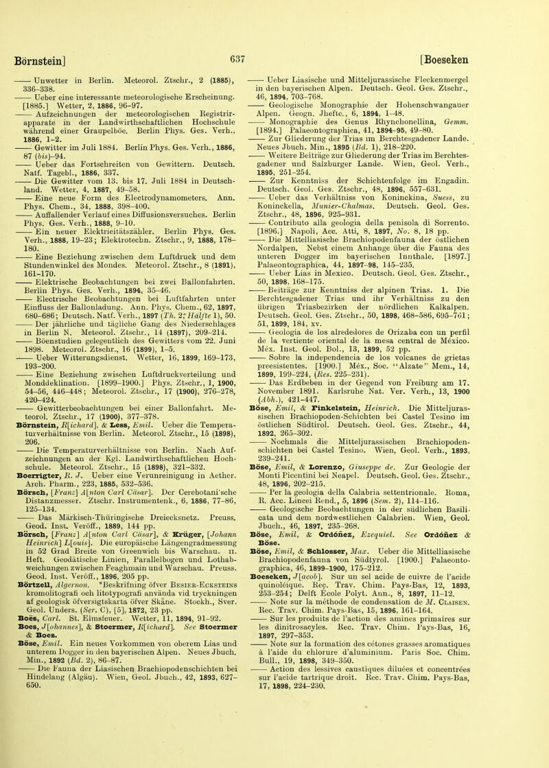 Unwetter in Berlin. Meteorol. Ztschr., 2 (1885), 336-338. Ueber eine interessante meteorologische Erseheinung. [1885.] Wetter, 2, 1886, 96-97. Aufzeichnungen der meteorologischen Begistrir- apparate in der Landwirthschaftlichen Hochschule wahrend einer Graupelboe. Berlin Pbys. Ges. Verb., 1886, 1-2. ■ Gewitter im Juli 1884. BerlinPhys. Ges. Verb., 1886, 87 (Ms)-94. —— Ueber das Fortschreiten von Gewittern. Deutscb. Natf. Tagebl., 1886, 337. Die Gewitter vom 13. bis 17. Juli 1884 in Deutsch- land. Wetter, 4, 1887, 49-58. Eine neue Form des Electrodynamometers. Ann. Phys. Chem., 34, 1888, 398-400. Aufiallender Verlauf eines Diffusionsversuches. Berlin Phys. Ges. Verh., 1888, 9-10. Ein neuer Elektricitatszahler. Berlin Phys. Ges. Verh., 1888, 19-23; Elektrotecbn. Ztscbr., 9, 1888, 178- 180. Eine Beziebung zwischen dem Luftdruck und dem Stundenwinkel des Mondes. Meteorol. Ztsohr., 8 (1891), 161-170. Elektrische Beobachtungen bei zwei Ballonfabrten. Berlin Phys. Ges. Verh., 1894, 35-46. Electrische Beobachtungen bei Luftfabrten unter Einfluss der Ballonladung. Ann. Phys. Chem., 62, 1897, 680-686; Deutscb. Natf. Verb., 1897 (Th. 2;Halfte 1), 50. Der jahrliche und taglicbe Gang des Niederschlages in Berlin N. Meteorol. Ztschr., 14 (1897), 209-214. Boenstudien gelegentlich des Gewitters vom 22. Juni 1898. Meteorol. Ztschr., 16 (1899). 1-5. -i Ueber Witterungsdienst. Wetter, 16, 1899, 169-173, 193-200. Eine Beziebung zwischen Luf'tdruckverteilung und Monddeklination. [1899-1900.] Phys. Ztschr., 1, 1900, 54-56, 446-448; Meteorol. Ztschr., 17 (1900), 276-278, 420-424. Gewitterbeobachtungen bei einer Ballonfabrt. Me- teorol. Ztschr., 17 (1900), 377-378. Bornstein, B[ichard], & Less, Emil. Ueber die Tempera- turverhaltnisse von Berlin. Meteorol. Ztschr., 15 (1898), 206. Die Temperaturverhaltnisse von Berlin. Nach Auf- zeichnungen an der Kgl. Landwirthschaftlichen Hoch- schule. Meteorol. Ztschr., 15 (1898), 321-332. Boerrigter, B. J. Ueber eine Verunreinigung in Aether. Arch. Pharm., 223, 1885, 532-536. Borsch, [Franz] A[nton Carl Casar]. Der Cerebotani'sche Distanzmesser. Ztscbr. Instrumentenk., 6, 1886, 77-86, 125-134. ■ Das Markisch-Thuringische Dreiecksnetz. Preuss. Geod. Inst. Veroff., 1889, 144 pp. Borsch, [Franz] A[nton Carl Casar], & Kriiger, [Johann Heinrich] L[ouis], Die europaische Liingengradmessung in 52 Grad Breite von Greenwich bis Warschau. n. Heft. Geodatiscbe Linien, Parallel bogen und Lothab- weicbungen zwischen Feaghmain und Warschau. Preuss. Geod. Inst. Veroff., 1896, 205 pp. Bdrtzell, Algernon. *Beskrifning ofver Besiek-Ecksteins kromolitografi och litotypografl anvanda vid tryckningen af geologisk ofversigtskarta ofver Skane. Stockh., Sver. Geol. Unders. (Ser. C), [5], 1872, 23 pp. Boes, Carl. St. Elmsfeuer. Wetter, 11, 1894, 91-92. Boes, J[ohannes], & Stoermer, R[ichard]. See Stoermer & Boes. Bose, Emil. Ein neues Vorkommen von oberem Lias und unterem Dogger in den bayeriscben Alpen. Neues Jbuch. Min., 1892 (Bd. 2), 86-87. Die Fauna der Liasischen Brachiopodenschichten bei Hindelang (Algau). Wien, Geol. Jbuch., 42, 1893, 627- 650. Ueber Liasische und Mitteljurassische Fleckenmergel in den bayerischen Alpen. Deutscb. Geol. Ges. Ztschr., 46, 1894, 703-768. Geologiscbe Monograpbie der Hohenschwangauer Alpen. Geogn. Jhefte., 6, 1894, 1-48. Monograpbie des Genus Bhyncbonellina, Gemm. [1894.] Palaeontographica, 41, 1894-95, 49-80. Zur Gliederung der Trias im Berchtesgadener Lande. Neues Jbuch. Min., 1895 (Bd. 1), 218-220. Weitere Beitrage zur Gliederung der Trias im Berchtes- gadener und Salzburger Lande. Wien, Geol. Verb., 1895, 251-254. Zur Kenntniss der Scbicbtenfolge im Engadin. Deutsch. Geol. Ges. Ztschr., 48, 1896, 557-631. Ueber das Verbaltniss von Koninckina, Suess, zu Koninckella, Munier-Chalmas. Deutscb. Geol. Ges. Ztschr., 48, 1896, 925-931. —— Contributo alia geologia della penisola di Sorrento. [1896.] Napoli, Acc. Atti, 8, 1897, No. 8, 18 pp. — Die Mittelliasische Brachiopodenfauna der ostlicben Nordalpen. Nebst einem Anhange iiber die Fauna des unteren Dogger im bayerischen Innthale. [1897.] Palaeontographica, 44, 1897-98, 145-235. Ueber Lias in Mexico. Deutsch. Geol. Ges. Ztschr., 50, 1898, 168-175. Beitrage zur Kenntniss der alpinen Trias. 1. Die Berchtesgadener Trias und ihr Verbaltniss zu den iibrigen Triasbezirken der nordlichen Kalkalpen. Deutsch. Geol. Ges. Ztschr., 50, 1898, 468-586, 695-761; 51, 1899, 184, xv. Geologia de los alrededores de Orizaba con un perfil de la vertiente oriental de la mesa central de Mexico. Mex. Inst. Geol. Bol., 13, 1899, 52 pp. Sobre la independencia de los volcanes de grietas preesistentes. [1900.] Mex., Soc. Alzate Mem., 14, 1899, 199-224, (Bes. 225-231). Das Erdbeben in der Gegend von Freiburg am 17. November 1891. Karlsruhe Nat. Ver. Verh., 13, 1900 (Abh.), 421-447. Bose, Emil, & Finkelstein, Heinrich. Die Mitteljuras- siscben Brachiopoden-Schichten bei Castel Tesino im ostlichen Siidtirol. Deutsch. Geol. Ges. Ztschr., 44, 1892, 265-302. Nochmals die Mitteljurassischen Brachiopoden- schichten bei Castel Tesino. Wien, Geol. Verh., 1893, 239-241. Bose, Emil, & Lorenzo, Giuseppe de. Zur Geologie der Monti Picentini bei Neapel. Deutsch. Geol. Ges. Ztschr., 48, 1896, 202-215. Per la geologia della Calabria settentrionale. Boma, B. Acc. Lincei Bend., 5, 1896 (Sem. 2), 114-116. Geologische Beobachtungen in der siidlichen Basili- cata und dem nordwestlichen Calabrien. Wien, Geol. Jbuch., 46, 1897, 235-268. Bose, Emil, & Ordonez, Ezequiel. See Ordonez & Bose. Bose, Emil, & Schlosser, Max. Ueber die Mittelliasische Brachiopodenfauna von Sudtyrol. [1900.] Palaeonto- graphica, 46, 1899-1900, 175-212. Boeseken, J[acob]. Sur un sel acide de cuivre de l'acide quinol&que. Kec. Trav. Chim. Pays-Bas, 12, 1893, 253-254; Delft Ecole Polyt. Ann., 8, 1897, 11-12. Note sur la metbode de condensation de M. Claisen. Bee. Trav. Chim. Pays-Bas, 15, 1896, 161-164. Sur les produits de Taction des amines primaires sur les dinitrosacyles. Bee. Trav. Chim. Pays-Bas, 16, 1897, 297-353. Note sur la formation des cetones grasses aromatiques a Faide du chlorure d'aluminium. Paris Soc. Chim. Bull., 19, 1898, 349-350. Action des lessives caustiques diluees et concentres sur l'acide tartrique droit. Bee. Trav. Chim. Pays-Bas, 17, 1898, 224-230.