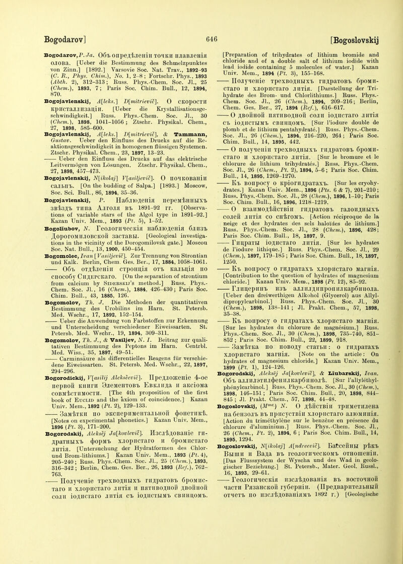 Bogodarov,p. Ja. 06x> onpeji/BJieiiiH xoikh njiaBJiema OJIOBa. [Ueber die Bestimmung des Schrnelzpunktes von Zinn.] [1892.] Varsovie Soc. Nat. Trav., 1892-93 (C. R., Phys. Chim.), No. 1, 2-8; Fortschr. Phys., 1893 (Abth. 2), 312-313; Euss. Phys.-Chem. Soc. JL, 25 (Chem.), 1893, 7; Paris Soc. Chim. Bull., 12, 1894, 870. Bogojavlenskij, A[leks.] D[mitrievic]. 0 CKOpoCTlI KpncxaJIJlH3an,iH. [Ueber die Krystallisatiousge- schwindigkeit.] Kuss. Phys.-Chem. Soc. JL, 30 (Chem.), 1898, 1041-1056 ; Ztschr. Physikal. Chem., 27, 1898, 585-600. Bogojavlenskij, A[leks.] D[mitrievic], & Tammann, Gustav. Ueber den Einfluss des Drucks auf die Re- aktionsgeschwindigkeit in homogenen fliissigen Systemen. Ztschr. Physikal. Chem., 23, 1897, 13-23. Ueber den Einfluss des Drucks auf das elektrische Leitvermogen von Losungen. Ztschr. Physikal. Chem., 27, 1898, 457-473. Bogojavlenskij, N[ikolaj] V[asiljevic~\. 0 nOHKOBaHill cajlBni. [On the budding of Salpa.] [1893.] Moscow, Soc. Sci. Bull., 86, 1894, 35-36. Bogojavlenskij, P. Ha6jHO,H,eHia nepeMf>HHBIXI> SBfejl.'B Tinia AjirOJia Bt 1891-92 rr. [Observa- tions of variable stars of the Algol type in 1891-92.] Kazan Univ. Mem., 1893 (Pt. 5), 1-52. Bogoiiubov, N. reojioniHecKia Ha6jiioji,eHia 6jiii3x> .HoporOMllJOBCKOil 3acxaBBI. [Geological investiga- tions in the vicinity of the Dorogomilovsk gate.] Moscou Soc. Nat. Bull., 13, 1900, 450-454. Bogomolec, Ivan [Vasiljevic], Zur Trennung von Strontian und Kalk. Berlin, Chem. Ges. Ber., 17, 1884, 1058-1061. 06t> oxjitjiemn cxpoiinia ott, KajiBijia no CH0C06y CllJI,EPCKarO. [On the separation of strontium from calcium by Sideeskij's method.] Russ. Phys.- Chem. Soc. JL, 16 (Chem.), 1884, 426-430; Paris Soc. Chim. Bull., 43, 1885, 126. Bogomolov, Th. J. Die Methoden der quantitativen Bestimmung des Urobilins im Ham. St. Petersb. Med. Wschr., 17, 1892, 152-154. Ueber die Anwendung von Farbstoffen zur Erkennung und Unterscheidung verschiedener Eiweissarten. St. Petersb. Med. Wschr., 19, 1894, 309-311. Bogomolov, Th. J., & Vasiljev, N. I. Beitrag zur quali- tativen Bestimmung des Peptons im Harn. Centrbl. Med. Wiss., 35, 1897, 49-51. Carminsaure als differentielles Reagens fiir verschie- dene Eiweissarten. St. Petersb. Med. Wschr., 22, 1897, 294-296. Bogorodickij, V[asilij Alekseevic]. IIpeSJIOateHie 4-Oe uepBofi khhth 3jieMeHxoBx> EBonjia h aKciona COBMiCTHMOCTH. [The 4th proposition of the first book of Euclid and the axiom of coincidence.] Kazan Univ. Mem., 1892 (Pt. 2), 129-133. 3aM'BTKii no 9KcnepiiMeHTaiLHofi qboHexnid;. [Notes on experimental phonetics.] Kazan Univ. Mem., 1896 (Pt. 3), 171-200. Bogorodskij, Aleksej Ja[kovlevic]. HscJlt^OBaHie ril- jipaxHiixx. (J)opMi xjiopncxaro 11 6poMiicTaro Jinxia. [Untersuchung der Hydratformen des Chlor- und Brom-lithiums.] Kazan Univ. Mem., 1893 (Pt. 4), 205-240; Russ. Phys.-Chem. Soc. JL, 25 (Chem,), 1893, 316-342; Berlin, Chem. Ges. Ber., 26, 1893 (Re/.), 762- 763. IIojiyieHie xpexBOjiHBixx> rnjipaxoBx, 6poMiic- Taro h xjiopncxaro imia n naxiiBojiHoii jiBofiHon cojiii io^HCxaro jiirrin ct iosiiCTHM-b cbiihuom-b. [Preparation of trihydrates of lithium bromide and chloride and of a double salt of lithium iodide with lead iodide containing 5 molecules of water.] Kazan Univ. Mem., 1894 (Pt. 3), 155-168. ITo-iyieR-ie TpexBO^HBix'b ruspaxoBT. 6poMii- cxaro H XJOpilCTaro JIllxiH. [Darstellung der Tri- hydrate des Brom- und Chlorlithiums.] Russ. Phys.- Chem. Soc. JL, 26 (Chem.), 1894, 209-216; Berlin, Chem. Ges. Ber., 27, 1894 (Ref.), 616-617. O ftBofiHOH iuixiiBCHHofi cojiii ioji,ncxaro jiiitlh C'L io^UCXLIMX. CBIIHUOMt. [Sur l'iodure double de plomb et de lithium pentahydrate.] Russ. Phys.-Chem. Soc. JL, 26 (Chem.), 1894, 216-220, 264; Paris Soc. Chim. Bull., 14, 1895, 442. O nojiyneHin xpexBO,HHiiixri> riiji;paxoBx> 6poMii- CTaro II XJIOpilCxaro JlU'tui. [Sur le bromure et le chlorure de lithium trihydrates.] Russ. Phys.-Chem. Soc. JL, 26 (Chem., Pt. 2), 1894, 5-6; Paris Soc. Chim. Bull., 14, 1895, 1269-1270. K'B BOIipOCy O KpioriIJI,paxaX'B. [Sur les cryohy- drates.] Kazan Univ. Mem., 1896 (Pts. 6 & 7), 201-210; Russ. Phys.-Chem. Soc. JL, 28 (Chem.), 1896,1-10; Paris Soc. Chim. Bull., 16, 1896, 1218-1219. O B3aiiMOJi,f>ricxBin mji,paxoBX> raaoniiHBixx> COJieii Jllixm CO CHf>rOMX>. [Action reciproque de la neige et des hydrates des sels haloldes de lithium.] Russ. Phys.-Chem. Soc. JL, 28 (Chem.), 1896, 428; Paris Soc. Chim. Bull., 18, 1897, 9. TllUpaxBI iOJUICXarO JIHTia. [Sur les hydrates de l'iodure lithique.] Russ. Phys.-Chem. Soc. JL, 29 (Chem.), 1897, 179-185; Paris Soc. Chim. Bull., 18,1897, 1250. Kb BOiipocy 0 rn,npaxaxi, xjiopncxaro siarHia. [Contribution to the question of hydrates of magnesium chloride.] Kazan Univ. Mem., 1898 (Pt. 12), 85-92. -—rjiimepiiH'B mT> ajuiujuinpoiiiiJiKapftiniojia. [Ueber den dreiwerthigen Alkohol (Glycerol) aus Allyl- dipropylcarbinol.] Russ. Phys.-Chem. Soc. JL, 30 (Chem.), 1898, 138-141 ; JL Prakt. Chem., 57, 1898, 35-38. E/b Bonpocy 0 riiji.paxaxi) xjiopncxaro Mamia. [Sur les hydrates du chlorure de magnesium.] Russ. Phys.-Chem. Soc. JL, 30 (Chem.), 1898, 735-740, 851- 852 ; Paris Soc. Chim. Bull., 22, 1899, 918. 3aM'BXKa no noBO^y cxaxBii: 0 rnjipaxaxx. xjiopncxaro Mamia. [Note on the article: On hydrates of magnesium chloride.] Kazan Univ. Mem., 1899 (Pt. 1), 124-126. Bogorodskij, Aleksej Ja\kovlevic], & Liubarskij, Ivan. 06'B ajlJIllJIBXHJI(|)eHlIJlKap6llH0Jli5. [Sur l'allylethyl- phenylcarbinol.] Russ. Phys.-Chem. Soc. JL, 30 (Chem.), 1898, 146-151; Paris Soc. Chim. Bull., 20, 1898, 844- 845 ; JL Prakt. Chem., 57, 1898, 44-48. Bogoslovskij, (Mme-) N. O jjiiicxBin xpiiMexiuieHa Ha6eH30Jix, bx> npiicycxBin xjiopncxaro ajuoiinnia. [Action du trimethylene sur le benzene en presence du chlorure d'aluminium.] Russ. Phys.-Chem. Soc. JL, 26 (Chem., Pt. 2), 1894. 6; Paris Soc. Chim. Bull., 14, 1895, 1294. Bogoslovskij, N[ikolaj] A[ndreevic]. BaCcellHBI pilTB Bbidih h Bajia bt> reoJiorniecKOMi oxHomeHiii. [Das Flusssystem der Wyscha und des Wad in geolo- gischer Beziehung.] St. Petersb., Mater. Geol. RussL, 16, 1893, 29-61. ■ reojiorunecKia ii3CJiT>,n,0BaHia b-b bocxo^hoiI Kacxn Pa3aHCKon ry6epHin. (ITpeji,BapnxejiBHBiri 0Xiexi> 110 H3CJl'BJI,OBaHiaMl> 1892 r.) [Geologische