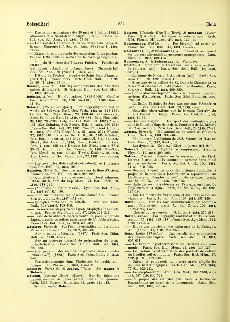 Excursions geologiques des 29 mai et 3 juillet 1892 a Marennes et a Saint-Jean-d'Angle. [1892.] Charente- Inf. Soc. Sci. Ann., 29, 1893, 55-64. Le Palet de Gargantua et les oscillations du rivage de la mer. Charente-Inf. Soc. Sci. Ann., 30 (Tome 1), 1894, 71-74. Extrait du conipte-rendu des excursions faites pendant l'annee 1893, pour le service de la carte g^ologique au 80 000 ^U ^'n^s^re ^es Travaux Publics. (Feuilles de Saint-Jean d'Ang^ly et d'Angouleme.) Charente-Inf. Soc. Sci. Ann., 30 (Tome 1), 1894, 75-79. Detroit de Poitiers. Feuille de Saiut-Jean-d'Angely. [1894-95.] France Serv. Carte Geol. Bull., 6, 1895, 24-26; 7, 1896, 27-29. Boisset, de. Sur les compresseurs des Alouettes (mines de Blanzy). St. Etienne Bull. Soc. Ind. Min., 7, 1893, 395-410. Boissier, Alfred. En Cappadoce. [1895-1900.] Geneve Soc. Geogr. Mem., 36, 1897, 75-113; 39, 1900 (Bull.), 41-44. Boissier, [Pierre] Edm[ond]. For biography and list of works see Sehweiz. Natf. Ges. Verh., 1884-85, 128-139; Geneve Soc. Phys. M6m., 29, 1884-87, xxxviii-xxxix; Arch. Sci. Phys. Nat., 14,1885, 368-385; Belg. Horticole, 35, 1885, 230-233 ; Belg. Soc. Bot. Bull., 24, 1885 (C. R.), 151-152; Coimbra, Soc. Broter. Bol., 3, 1885, 230-232; France Soc. Bot. Bull., 32, 1885, 325-327; Gard. Chron., 24, 1885, 455-456; Leopoldina, 21, 1885, 212; Nature, 32, 1885, 540; Paris, Ac. Sci. C. E., 101, 1885, 682-685; Rev. Bot., 4, 1885-86, 331-332; Amer. Jl. Sci., 31, 1886, 20-21; Bot. Gaz., 11, 1886, 39-40; Deutsch. Bot. Ges. Ber., 4, 1886, xiii-xvi; Dresden Isis Sber., 1886 (Abh.), 33-39; Edinb., Bot. Soc. Trans., 16, 1886, 308-309; Rev. Mycol., 8, 1886, 30-33; Termt. Kozlon., 18, 1886, 514; Lausanne, Soc. Vaud. Bull., 22, 1887, xxvii-xxviii, 170-178. [Lettre sur les Melica ciliata et nebrodensis.] France Soc. Bot. Bull., 32, 1885, 126. Boissieu, Henri de. Quelques notes sur la flore d'Orient. France Soc. Bot. Bull., 43, 1896, 283-290. —— Contribution a la connaissance du littoral saharien. Etude sur la flore du Cap Blanc. Jl. Bot., Paris, 10, 1896, 218-221. [Anomalie du Geum rivale.] Lyon Soc. Bot. Ann., 21, 1896 (C. R.), 56. Note sur un Centaurea adventice dans l'Ain. France Soc. Bot. Bull., 44, 1897, 477-480. Quelques mots sur les Mitella. Paris Soc. Linn. Bull., [1 (?1899)], 105-109. Un nouveau Staphylea du Japon (Staphylea Francheti, n. sp.). France Soc. Bot. Bull., 47, 1900, 221-222. Liste de localites et espeees nouvelles pour la flore du Japon, d'apres les collect, parisiennes de M. l'abbe Faurie. France Soc. Bot. Bull., 47,1900, 309-324. Boissieu, Pierre de. Sur l'eau de cristallisation des aluns. Paris Soc. Chim. Bull., 47, 1887, 494-497. Sur le methyliodoforme. [1887.] Paris Soc. Chim. Bull., 49, 1888, 16-17. Sur un nouveau proced^ de preparation du te^ra- phenylethylene. Paris Soc. Chim. Bull., 49, 1888, 681-682. [Pyrogenation des residus de p^troles russes appeles mazoutt.] [1892.] Paris Soc. Chim. Bull., 9, 1893, 2-3. Perfectionnements dans l'industrie de l'acide sul- furique. Jl. Pharm., 1, 1895, 126-129. Boissieu, Pierre de, & Auger, Victor. See Auger & Boissieu. Boisson, [Casimir Henri] A[lbert], Sur les injections hypodermiques de chlorhydrate neutre de quinine. Arch. Med. Pharm. Militaires, 33, 1899, 411-419. See also under Kelsch. Boisson, [Casimir Henri] A[lbert], & Simonin, [Pierre Edouard] J[ul»s], Des myosites infectieuses. Arch. Med. Pharm. Militaires, 25, 1895, 122-132. Boissonnade, (l'abbe) . For biographical notice see France Soc. Bot. Bull., 44, 1897, Ixiv-lxv. Boissonnas, A., & Boissonnas, J. Travail et rendement des moteurs alternatifs asynchrones monophases. Lum. Elect., 50, 1893, 109-115. Boissonnas, J., & Boissonnas, A. See above. Boistel, A. Note sur les travertins Tertiaires a ve^taux de Douvres (Ain). Paris, Soc. Geol. Bull., 18, 1890, 337-341. La faune de Pikermi a Amb^rieu (Ain). Paris, Soc. Geol. Bull., 21, 1893, 296-304. Structure de la colline de St.-Denis-le-Chosson (Ain) et ses relations avec celle du plateau des Dombes. Paris, Soc. Geol. Bull., 22, 1894, 299-320. Sur le Miocene Superieur de la bordure du Jura aux environs d'Amb^rieu. Paris, Soc. Geol. Bull., 22, 1894, 628-659. La lisiere Tertiaire du Jura aux environs d'Amberieu (Ain). Paris, Soc. Geol. Bull., 23, 1895, vi-vii. Nouvelles observations sur la bordure Tertiaire du Jura a l'ouest du Bugey. Paris, Soc. G6ol. Bull., 26, 1898, 11-35. Quel est l'agent du transport des cailloutis alpins dans le Pliocene Superieur de la Dombes et de La Bresse? [With discussion.] Paris, Soc. Geol. Bull., 26,1898, 57-81. Boistel, E[rnest]. *Galvanometre universel de Siemens. Lum. Elect., 5, 1881, 399-404. *Photometre a selenium de MM. Siemens et Halske. Lum. Elect., 7, 1882, 38-41, 120. Les dynamos. Eclairage Elect., 4 (1895), 211-215. Boisvert, [Francois]. Myelite par compression. Arch, de Physiol., 10, 1887, 590-596. Boiteau, P[ierre]. Etudes sur la reproduction du Phyl- loxera ; distribution du sulfure de carbone dans le sol par les machines. Paris, Ac. Sci. C. R., 100, 1885, 31-34, 612-615. Reponse a quelques-unes des critiques formulees a propos de la note du 5 janvier, sur la reproduction du Phylloxera et l'emploi du sulfure de carbone. Paris, Ac. Sci. C. R., 100, 1885, 612-615. Suite des resultats obtenus par l'elevage, en tubes, du Phylloxera de la vigne. Paris, Ac. Sci. C. R., 102, 1886, 195-196. Sur les mceurs du Phylloxera, et sur l'e'tat actuel des vignobles. Paris, Ac. Sci. C. R., 105, 1887, 157-159. Boitel, . Sur les arcs surnumeraires qui accompa- gneut l'arc-en-ciel. Paris, Ac. Sci. C. R., 106, 1888, 1522-1524, 1757. Theorie de l'arc-en-ciel. Jl. Phys., 8, 1889, 276-283. Boitel, Amedee. For biography and list of works see Ann. Agron., 15, 1889, 369-374; France Soc. Agr. Mem., 134, 1890, 577-605. Etude des prairies et des paturages de la Bretagne. Ann. Agron., 11, 1885, 241-253. Boix, Emile [Theodore]. Tachycardie par compression des pneumogastriques. Arch. Gen. Med., 171, 1893, 605-611. De Faction hypothermisante du Bacillus coli com- munis. Paris, Soc. Biol. Mem., 45, 1893, 113-120. De Taction hypothermisante des produits de culture du Bacillus coli communis. Paris, Soc. Biol. Mem., 47, 1895 (C. R.), 439-440. Nature et pathogenie de l'ictere grave d'apres les donn^es bacteriologiques. Arch. Gen. Med., 178, 1896, 77-91, 202-221. Le strepto-serum. Arch. Gen. Med., 182, 1898, 488- 498,, 587-610, 690-723. A propos des arthrites purulentes a bacille de Friedlander au cours de la pneumonie. Arch. G^n. Med., 182, 1898, 499-500.