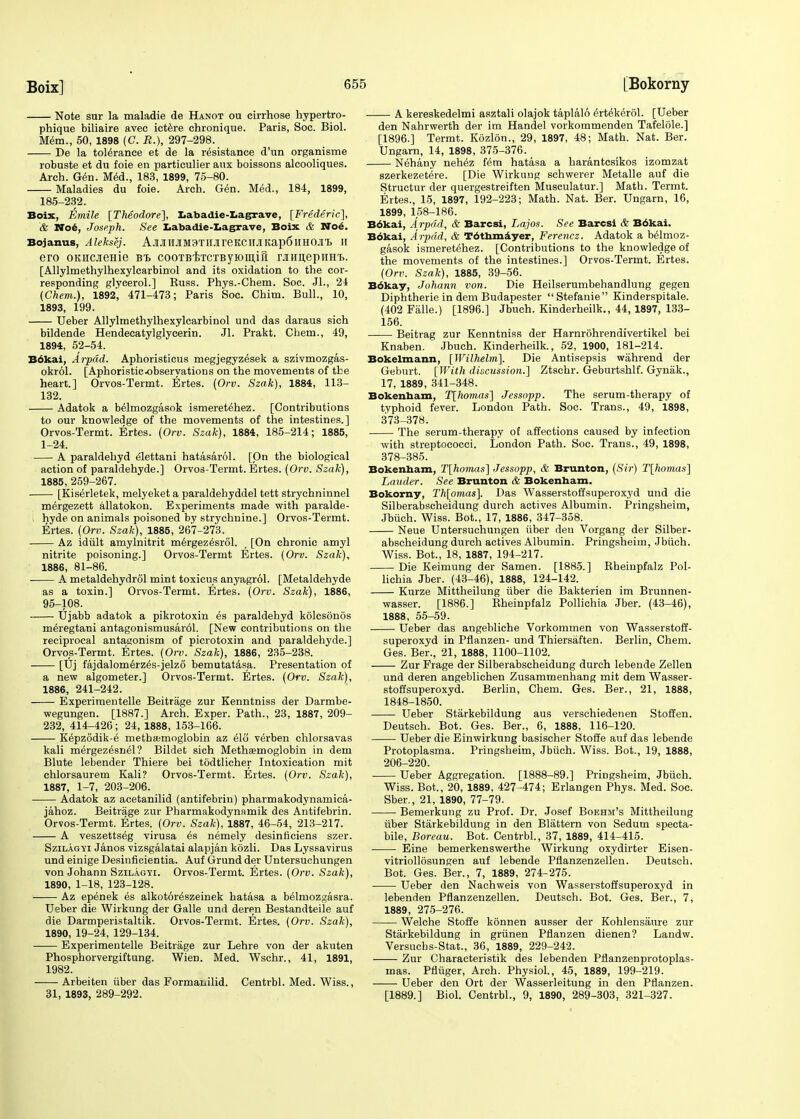 Note sur la maladie de Hanot ou cirrhose hypertro- phique biliaire avec ictere chronique. Paris, Soc. Biol. Mem., 50, 1898 (C. R.), 297-298. De la tolerance et de la resistance d'un organisme robuste et du foie en particulier aux boissons alcooliques. Arch. Gen. Med., 183, 1899, 75-80. Maladies du foie. Arch. Gen. Med., 184, 1899, 185-232. Boix, Emile [Theodore], Labadie-Lagrave, [Frederic'], & No6, Joseph. See Labadie-Lagrave, Boix & Noe. Bojanus, Aleksej. Aj[JIIIJIM3TH.iireKCHJIKap6lIHOJI'B H ero OKHCjreme Bt cooTBircTByiomitt rJiHuepiiH't. [Allylmethylhexylcarbinol and its oxidation to the cor- responding glycerol.] Buss. Phys.-Chem. Soc. Jl., 24 (Chem.), 1892', 471-473; Paris Soc. Chim. Bull., 10, 1893, 199. Ueber Allylmethylhexylcarbinol und das daraus sich bildende Hendecatylglycerin. Jl. Prakt. Chem., 49, 1894, 52-54. Bokai, Arpdd. Aphoristicus megjegyzesek a szivmozgas- okrol. [Aphoristicobservations on the movements of the heart.] Orvos-Termt. Ertes. (Orv. Szak), 1884, 113- 132. Adatok a belmozgasok ismeretehez. [Contributions to our knowledge of the movements of the intestines.] Orvos-Termt. Ertes. (Orv. Szak), 1884, 185-214; 1885, 1-24. A paraldehyd elettani hatasarol. [On the biological action of paraldehyde.] Orvos-Termt. Ertes. (Orv. Szak), 1885, 259-267. [Kiserletek, melyeket a paraldehyddel tett strychninnel mergezett allatokon. Experiments made with paralde- hyde on animals poisoned by strychnine.] Orvos-Termt. Ertes. (Orv. Szak), 1885, 267-273. Az idiilt amylnitrit mergez^srol. [On chronic amyl nitrite poisoning.] Orvos-Termt Ertes. (Orv. Szak), 1886, 81-86. A metaldehydrol mint toxicus anyagrol. [Metaldehyde as a toxin.] Orvos-Termt. Ertes. (Orv. Szak), 1886, 95-108. Ujabb adatok a pikrotoxin es paraldehyd kolcsonos meregtani antagonismusar61. [New contributions on the reciprocal antagonism of picrotoxin and paraldehyde.] Orvos-Termt. Ertes. (Orv. Szak), 1886, 235-238. [Uj fajdalomerzes-jelzo bemutatasa. Presentation of a new algometer.] Orvos-Termt. Ertes. (Orv. Szak), 1886, 241-242. Experimentelle Beitrage zur Kenntniss der Darmbe- wegungen. [1887.] Arch. Exper. Path., 23, 1887, 209- 232, 414-426; 24, 1888, 153-166. Kepzodik-e metha;moglobin az elo verben chlorsavas kali mergezesnel? Bildet sich Metheemoglobin in dem Blute lebender Thiere bei todtlicher Intoxication mit chlorsaurem Kali? Orvos-Termt. Ertes. (Orv. Szak), 1887, 1-7, 203-206. Adatok az acetanilid (antifebrin) pharmakodynamica- jahoz. Beitrage zur Pharmakodynnmik des Antifebrin. Orvos-Termt. Ertes. (Orv. Szak), 1887, 46-54, 213-217. A veszettseg virusa es nemely desinficiens szer. Szilagyi Janos vizsgalatai alapjan kozli. Das Lyssavirus und einige Desinficientia. Auf Grund der Untersuchungen von Johann Szilagyi. Orvos-Termt. Ertes. (Orv. Szak), 1890, 1-18, 123-128. Az epenek es alkotor^szeinek hatasa a belmozgasra. Ueber die Wirkung der Galle und deren Bestandteile auf die Darmperistaltik. Orvos-Termt. Ertes. (Orv. Szak), 1890, 19-24, 129-134. Experimentelle Beitrage zur Lehre von der akuten Phosphorvergiftung. Wien. Med. Wschr., 41, 1891, 1982. Arbeiten iiber das Formanilid. Centrbl. Med. Wiss., 31, 1893, 289-292. A kereskedelmi asztali olajok taplalo ertekerol. [Ueber den Nahrwerth der im Handel vorkommenden Tafelole.] [1896.] Termt. Kozlon., 29, 1897, 48; Math. Nat. Ber. Ungarn, 14, 1898, 375-376. Nehany nehez Km hatasa a harantcsikos izomzat szerkezetere. [Die Wirkung schwerer Metalle auf die Structur der quergestreiften Musculatur.] Math. Termt. Ertes., 15, 1897, 192-223; Math. Nat. Ber. Ungarn, 16, 1899, 158-186. Bokai, Arpdd, & Barcsi, Lajos. See Barcsi & B6kai. Bokai, Arpdd, & T6thmayer, Ferenez. Adatok a belmoz- gasok ismeretehez. [Contributions to the knowledge of the movements of the intestines.] Orvos-Termt. Ertes. (Orv. Szak), 1885, 39-56. Bokay, Johann von. Die Heilserumbehandlung gegen Diphtherie in dem Budapester Stefanie Kinderspitale. (402 Falle.) [1896.] Jbuch. Kinderheilk., 44, 1897, 133- 156. Beitrag zur Kenntniss der Harnrohrendivertikel bei Knaben. Jbuch. Kinderheilk., 52, 1900, 181-214. Bokelmann, [Wilhelm]. Die Antisepsis wahrend der Geburt. [With discussion.] Ztschr. Geburtshlf. Gynak., 17, 1889, 341-348. Bokenbam, T[homas] Jessopp. The serum-therapy of typhoid fever. London Path. Soc. Trans., 49, 1898, 373-378. The serum-therapy of affections caused by infection with streptococci. London Path. Soc. Trans., 49, 1898, 378-385. Bokenbam, T[homas] Jessopp, & Brunton, (Sir) T[homas] Lauder. See Brunton & Bokenbam. Bokorny, Th[omas]. Das Wasserstoffsuperoxyd und die Silberabscheidung durch actives Albumin. Pringsheim, Jbiich. Wiss. Bot., 17, 1886, 347-358. Neue Untersuchungen iiber deu Vorgang der Silber- abscheidung durch actives Albumin. Pringsheim, Jbiich. Wiss. Bot., 18, 1887, 194-217. Die Keimung der Samen. [1885.] Rheinpfalz Pol- lichia Jber. (43-46), 1888, 124-142. Kurze Mittheilung iiber die Bakterien im Brunnen- wasser. [1886.] Rheinpfalz Pollichia Jber. (43-46), 1888, 55-59. Ueber das angebliche Vorkommen von Wasserstoff- superoxyd in Pflanzen- und Thiersaften. Berlin, Chem. Ges. Ber., 21, 1888, 1100-1102. Zur Prage der Silberabscheidung durch lebende Zellen und deren angeblichen Zusammenhang mit dem Wasser- stoffsuperoxyd. Berlin, Chem. Ges. Ber., 21, 1888, 1848-1850. Ueber Starkebildung aus verschiedenen Stoffen. Deutsch. Bot. Ges. Ber., 6, 1888, 116-120. Ueber die Einwirkung basischer Stoffe auf das lebende Protoplasma. Pringsheim, Jbiich. Wiss. Bot., 19, 1888, 206-220. Ueber Aggregation. [1888-89.] Pringsheim, Jbiich. Wiss. Bot., 20, 1889, 427 -474; Erlangen Phys. Med. Soc. Sber., 21, 1890, 77-79. Bemerkung zu Prof. Dr. Josef Boehm's Mittheilung iiber Starkebildung in den Blattern von Sedum specta- bile, Boreau. Bot. Centrbl., 37, 1889, 414-415. Eine bemerkenswerthe Wirkung oxydirter Eisen- vitriollosungen auf lebende Pflanzenzellen. Deutsch. Bot. Ges. Ber., 7, 1889, 274-275. Ueber den Nachweis von Wasserstoffsuperoxyd in lebenden Pflanzenzellen. Deutsch. Bot. Ges. Ber., 7, 1889, 275-276. Welche Stoffe konnen ausser der Kohlensaure zur Starkebildung in griinen Pflanzen dienen? Landw. Versuchs-Stat., 36, 1889, 229-242. Zur Characteristik des lebenden Pflanzenprotoplas- inas. Pfliiger, Arch. Physiol., 45, 1889, 199-219. Ueber den Ort der Wasserleitung in den Pflanzen. [1889.] Biol. Centrbl., 9, 1890, 289-303, 321-327.