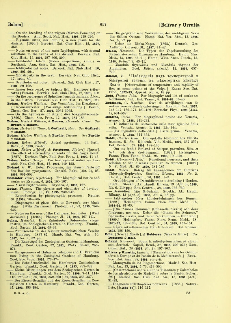 On the breeding of the wigeon (Mareca Penelope) on the Borders. Ann. Scott. Nat. Hist., 1896, 219-220. Blysmus rufus, var. bifolius, a new plant for the district. [1896.] Berwick. Nat. Club Hist., 15, 1897, 362. Notes on some of the rarer Lepidoptera, with several additions to the fauna of the district. Berwick. Nat. Club Hist., 15, 1897, 297-306, 390. Bed-footed falcon (Falco vespertinus, Linn.) in Scotland. Ann. Scott. Nat. Hist., 1898, 116. Ichthyologicai notes. Berwick. Nat. Club Hist., 16, 1899, 201-204. Monstrosity in the crab. Berwick. Nat. Club Hist., 17, 1901, 80. Ornitbological notes. Berwick. Nat. Club Hist., 17, 1901, 89-108. Lesser fork-beard, or tadpole fish. Baniceps trifur- catus (Turton). Berwick. Nat. Club Hist., 17, 1901, 112. On the occurrence of Sphodrus leucophthalmus, Linn., in the district. Berwick. Nat. Club Hist., 17, 1901, 128. Bolam, Herbert William. Zur Verseifung des Dicarboxyl- glutaconsaureester. [Vorlaufige Mittheilung.] Berlin, Chem. Ges. Ber., 27, 1894, 3061-3062. On the hydrolysis of ethylic dicarboxylglutaconate. [1896.] Chem. Soc. Proa, 12, 1897, 184-185. Bolam, Herbert William, & Brown, Alexander Crum. See Brown & Bolam. Bolam, Herbert William, & Guthzeit, Max. See Guthzeit & Bolam. Bolam, Herbert William, & Furdie, Thomas. See Furdie & Bolam. Bolam, Robert A[lfred]. Antral carcinoma. Jl. Path. Bact., 5, 1898, 65-68. Bolam, Robert A[lfred], & Patterson, R[obert] J[ames]. The effect of alternating currents on the frog's heart. [1897.] Durham Univ. Phil. Soc. Proa, 1, 1900, 41-43. Bolam, Robert George. For biographical notice see Ber- wick. Nat. Club Hist., 17, 1901, 149-152. Boland, G. W. Ueber Pyocyanin, den blauen Farbstoff des Bacillus pyocyaneus. Centrbl. Bakt. (Abt. 1), 25, 1899, 897-902. Bolander, Henry N[icholas]. For biographical notice and works see Erythea, 6, 1898, 100-107. A new Erythronium. Erythea, 3, 1895, 127. Bolas, Thomas. The physics and chemistry of develop- ment. Photogr. JL, 19, 1895, 232-247. Beproduction by photographic processes. Nature, 58 (1898), 204-205. Diaphragms of glass, thin to Newton's very black stage. [With discussion.] Photogr. JL, 23, 1899, 252- 255. Notes on the uses of the Dallmeyer focometer. [With discussion.] [1899.] Photogr. JL, 24, 1900, 107-111. Bolau, Heinrich. Erne Zahntaube, Didunculus strigi- rostris, im Zoologischen Garten in Hamburg. Frankf., Zool. Garten, 25, 1884, 65-69. Zur Geschichte des Naturwissenschaftlichen Vereins in Hamburg. 1837-87. Hamb. Nat. Ver. Abh., 10, 1887, No. 1, 32 pp. Die Baubvogel des Zoologischen Gartens in Hamburg. Frankf., Zool. Garten, 32, 1891, 12-17, 36-39, 265- 274. On specimens of Haliaetus pelagicus and H. Branickii now living in the Zoological Gardens of Hamburg. Zool. Soc. Proa, 1892, 173-174. Die Scbeidenschnabel im Hamburger Zoologischen Garten. Frankf., Zool. Garten, 34, 1893, 297-299. Kleine Mitteilungen aus dem Zoologischen Garten in Hamburg. Frankf., Zool. Garten, 35, 1894, 9-11, 114- 118, 227-231; 36, 1895, 359-360 ; 37, 1896, 353-357. Der Biesen-Seeadler und der Korea-Seeadler im Zoo- logischen Garten in Hamburg. Frankf., Zool. Garten, 35, 1894, 193-194. K. S. A. C. Die geographische Verbreitung der wichtigsten Wale des Stillen Ozeans. Hamb. Nat. Ver. Abh., 13, 1895, No. 5, 22 pp. Ueber die Dinka-Neger. [1895.] Deutsch. Ges. Anthrop. Corresp.-BL, 1897, 41-42. Bolau, Hermann. Die Typen der Vogelsammlung des Naturhistorischen Museums zu Hamburg. Hamb. Mus. Mitt., 15, 1898, 45-71 ; Hamb. Wiss. Anst. Jbuch., 15, 1898, Beiheft 2, 45-71. Glandula thyreoidea und Glandula thymus der Amphibien. Zool. Jbuch. (Anat.), 12, 1899, 657- 710. Boican, E. *Ha6jno^eHia Ha^t TeMnepaTypoft h 6HCTpOTOft TeieHia BT> HtKOTOpRXh siicTaxt Bojiril. [Observations of temperature and rapidity of flow at some points of the Volga.] Kazan Soc. Nat. Proa, 1872-73, Append. No. 4, 18 pp. Bold, Thomas John. For biography and list of works see Northurab. Nat. Hist. Trans., 8, i884-89, 33-46. Boldingh, G. Hondius. Over de afwijkingen van de wetten voor verdunde oplossingen. Maandbl. Nat., 1897, 143-147, 166-171, 181-189; Fortschr. Phys., 1898 (Abth. 1), 531-532. Boldini, Carlo. For biographical notice see Venezia, Ateneo, 2, 1888, 241-242. ■ LV influenza del sottosuolo sullo stato igienico della citta. Venezia, Ateneo, 1, 1886, 124-144. [La fognatura delle citta.] Parte prima. Venezia, Ateneo, 1, 1892, 314-355. Boldt, Charles Emil. Om epifylla blommor hos Chirita hamosa, R. Br. Kj^benh. Vid. Medd., 1897, 332-355; Bot. Centrbl., 74, 1898, 128-130. Om ett fynd i Finland af Scirpus parvulus, Rom. et Sch., och dess skottbyggnad. [1899.] Helsingfors, Fauna Flora Fenn. Medd., 26, 1900, 100-104. Boldt, H[ermann] J[oh.]. Functional neuroses, and their relation to the diseases peculiar to women. [1898.] N. Y. Med. JL, 69, 1899, 181-185. Boldt, Robert. Bidrag till kannedomen om Sibiriens Chlorophyllophvceer. Stockh., Ofvers., 1885, No. 2, 91-128; Bot. Centrbl., 26, 1886, 1-2. Grunddragen af Desmidieernas utbredning i Norden. [1887.] Stockh., Ak. Handl. Bihang, 13 (Afd. 3), 1888, No. 6, 110 pp.; Bot. Centrbl., 38, 1889, 736-739. Desmidieer Iran Gronland. Stockh., Ak. Handl. Bihang, 13 (Afd. 3), 1888, No. 5, 48 pp. Iakttagelser ofver konsfordelningen hos lonnen. [1889.] Helsingfors, Fauna Flora Fenn. Medd., 16, 1888-91, 61-65. [Om snous blomma (Sphaarella nivalis) och dess forekomst nos oss. Ueber die  Blume des Schnees, Sphserella nivalis, und deren Vorkommen in Finnland.] [1889.] Helsingfors, Fauna Flora Fenn. Medd., 18, 1891-92, 192-193; Bot. Centrbl., 61, 1895, 153-154. Nagra sotvattens-alger fran Gronland. Bot. Notiser, 1893, 156-158., Bole, [Desire] E[mile], & Debierre, Ch[arles Marie]. See Debierre & Bole. Bolezzi, Giovanni. Sopra la salicil-p-fenetidina ed alcuni suoi derivati. Napoli, Bend., 37, 1898, 220-225; Gazz. Chim. ItaL, 28 (1898, Pt. 2), 197-202. Bolivar y Urrutia, Ignacio. [Observations sur les Orthop- teres d'Europe et du bassin de la Mediterranee.] Brux., Soc. Eut. Ann., 28, 1884, cii-cvii. Monografia de los Pirgomorfinos. Madrid, Soc. Hist. Nat. An., 13, 1884, 5-73, 419-500. [Observaciones sobre algunos Tisanuros y Colembolos de los alrededores de Madrid y sobre la Embia Solieri, Rb.] Madrid, Soc. Hist. Nat. An., 13, 1884 (Act.), 31-33. Diagnoses d'Orthopteres nouveaux. [1885.] Natura- liste, [3(1885-87)], 116-117. 83