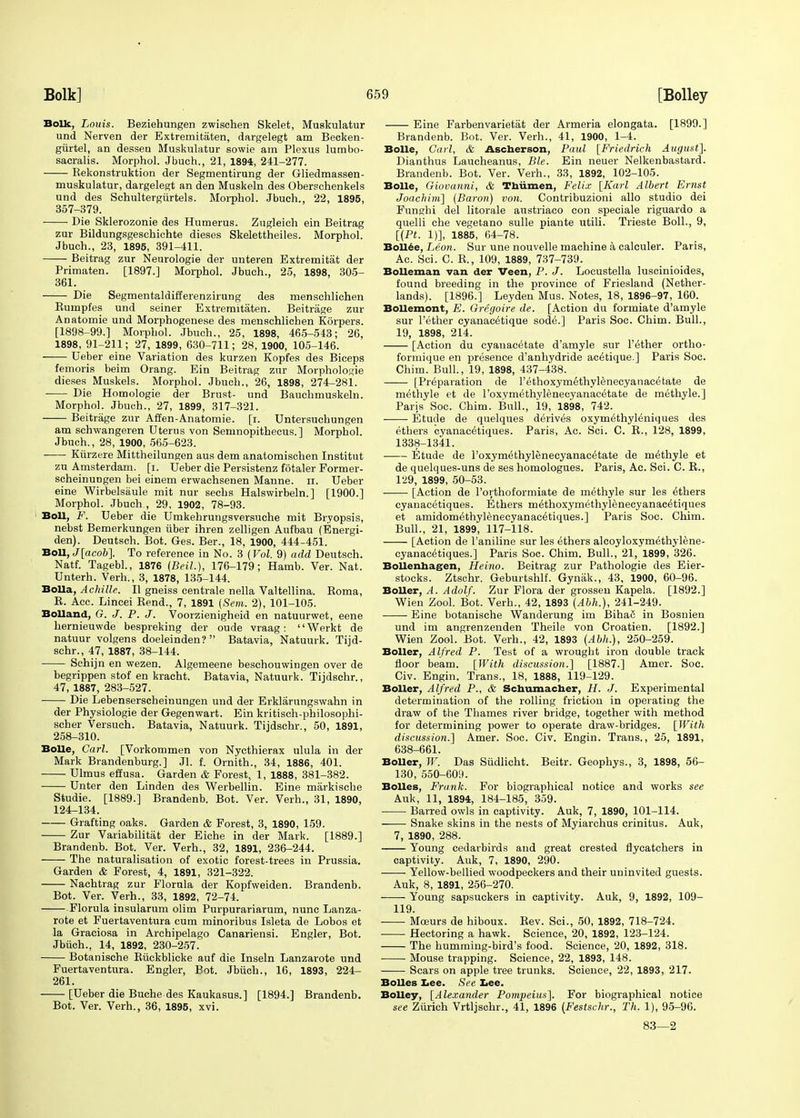 Bolk, Louis. Beziehungen zwischen Skelet, Muskulatur und Nerven der Extremitaten, dargelegt am Becken- gurtel, an dessen Muskulatur sowie am Plexus lumbo- sacralis. Morphol. Jbuch., 21, 1894, 241-277. Rekonstruktion der Segmentirung der Gliedmassen- muskulatur, dargelegt an den Muskeln des Oberschenkels und des Schultergiirtels. Morphol. Jbuch., 22, 1895, 357-379. Die Sklerozonie des Humerus. Zugleieh ein Beitrag zur Bildungsgeschichte dieses Skelettheiles. Morphol. Jbuch., 23, 1895, 391-411. Beitrag zur Neurologie der unteren Extremitat der Primaten. [1897.] Morphol. Jbuch., 25, 1898, 305- 361. Die Segmentaldifferenzirung des menschlichen Bumpfes und seiner Extremitaten. Beitrage zur Anatomie und Morphogenese des menschlichen Korpers. [1898-99.] Morphol. Jbuch., 25, 1898, 465-543; 26, 1898, 91-211; 27, 1899, 630-711; 28, 1900, 105-146. Ueber eine Variation des kurzen Kopfes des Biceps femoris beim Orang. Ein Beitrag zur Morphologie dieses Muskels. Morphol. Jbuch., 26, 1898, 274-281. Die Homologie der Brust- und Bauchmuskeln. Morphol. Jbuch., 27, 1899, 317-321. Beitrage zur Affen-Anatomie. [i. Untersuchungen am schwangeren Uterus von Semnopithecus. ] Morphol. Jbuch., 28, 1900, 565-623. Kiirzere Mittheilungen aus dem anatomischen Institut zu Amsterdam, [i. Ueber die Persistenz fotaler Former- scheinungen bei einem erwachsenen Manne. n. Ueber eine Wirbelsiiule mit nur seehs Halswirbeln.] [1900.] Morphol. Jbuch , 29, 1902, 78-93. Boll, F. Ueber die Umkehrungsversuche mit Bryopsis, nebst Bemerkungen iiber ihren zelligen Aufbau (Energi- den). Deutsch. Bot. Ges. Ber., 18, 1900, 444-451. Boll, J[acob]. To reference in No. 3 (Vol. 9) add Deutsch. Natf. Tagebl., 1876 (Beil.), 176-179; Hamb. Ver. Nat. Unterh. Verh., 3, 1878, 135-144. Bolla, Achille. U gneiss centrale nella Valtellina. Roma, R. Acc. Lincei Rend., 7, 1891 (Sem. 2), 101-105. Holland, G. J. P. J. Voorzienigheid en natuurwet, eene hernieuwde bespreking der oude vraag: Werkt de natuur volgens doeleinden? Batavia, Natuurk. Tijd- schr., 47, 1887, 38-144. Schijn en wezen. Algemeene beschouwingen over de begrippen stof en kracht. Batavia, Natuurk. Tijdschr., 47, 1887, 283-527. Die Lebenserscheinungen und der Erklarungswahn in der Physiologie der Gegenwart. Ein kritisch-philosophi- scher Versuch. Batavia, Natuurk. Tijdschr., 50, 1891, 258-310. Bolle, Carl. [Vorkommen von Nycthierax ulula in der Mark Brandenburg.] Jl. f. Ornith., 34, 1886, 401. Ulmus effusa. Garden & Forest, 1, 1888, 381-382. Unter den Linden des Werbellin. Eine markische Studie. [1889.] Brandenb. Bot. Ver. Verh., 31, 1890, 124-134. Grafting oaks. Garden & Forest, 3, 1890, 159. Zur Variability der Eiche in der Mark. [1889.] Brandenb. Bot. Ver. Verh., 32, 1891, 236-244. The naturalisation of exotic forest-trees in Prussia. Garden & Forest, 4, 1891, 321-322. Nachtrag zur Florula der Kopfweiden. Brandenb. Bot. Ver. Verh., 33, 1892, 72-74. Florula insularum olim Purpurariarum, nunc Lanza- rote et Fuertaventura cum minoribus Isleta de Lobos et la Graciosa in Archipelago Canariensi. Engler, Bot. Jbuch., 14, 1892, 230-257. Botanische Ruckblicke auf die Inseln Lanzarote und Fuertaventura. Engler, Bot. Jbuch., 16, 1893, 224- 261. [Ueber die Buche des Kaukasus.] [1894.] Brandenb. Bot. Ver. Verh., 36, 1895, xvi. Eine Farbenvarietat der Armeria elongata. [1899.] Brandenb. Bot. Ver. Verh., 41, 1900, 1-4. Bolle, Carl, & Ascherson, Paul [Friedrich August]. Dianthus Laucheanus, Ble. Ein neuer Nelkenbastard. Brandenb. Bot. Ver. Verh., 33, 1892, 102-105. Bolle, Giovanni, & Thiimen, Felix [Karl Albert Ernst Joachim] (Baron) von. Contribuzioni alio studio dei Funghi del litorale austriaco con speciale riguardo a quelli che vegetano sulle piante utili. Trieste Boll., 9, [(Pt. 1)], 1885, 64-78. Bollee, Leon. Sur une nouvelle machine a calculer. Paris, Ac. Sci. C. R., 109, 1889, 737-739. Bolleman van der Veen, P. J. Locustella luscinioides, found breeding in the province of Friesland (Nether- lands). [1896.] Leyden Mus. Notes, 18, 1896-97, 160. Bollemont, E. Gregoire de. [Action du formiate d'amyle sur l'ether cyanac^tique sode.] Paris Soc. Chim. Bull., 19, 1898, 214. [Action du cyanacetate d'amyle sur Tether ortho- formique en presence d'anhydride acetique.] Paris Soc. Chim. Bull., 19, 1898, 437-438. [Preparation de l'ethoxymethylenecyanacetate de methyle et de l'oxymethylenecyanacetate de methyle.] Paris Soc. Chim. Bull., 19, 1898, 742. Etude de quelques derives oxym6thyl6niques des ethers cyanac^tiques. Paris, Ac. Sci. C. R., 128, 1899, 1338-1341. Etude de l'oxymethylenecyanacetate de methyle et de quelques-uns de ses homologues. Paris, Ac. Sci. C. R., 129, 1899, 50-53. [Action de l'orthoformiate de methyle sur les ethers cyanacetiques. Ethers m^thoxymethylenecyanac^tiques et amidomethylenecyanac^tiques.] Paris Soc. Chim. Bull., 21, 1899, 117-118. [Action de l'aniline sur les ethers alcoyloxymethylene- cyanacetiques.] Paris Soc. Chim. Bull., 21, 1899, 326. Bollenhagen, Heino. Beitrag zur Pathologie des Eier- stocks. Ztschr. Geburtshlf. Gynak., 43, 1900, 60-96. Boiler, A. Adolf. Zur Flora der grossen Kapela. [1892.] Wien Zool. Bot. Verh., 42, 1893 (Abh.), 241-249. Eine botanische Wanderung im Biha6 in Bosnien und im angrenzenden Theile von Croatien. [1892.] Wien Zool. Bot. Verh., 42, 1893 (Abh.), 250-259. Boiler, Alfred P. Test of a wrought iron double track floor beam. [With discussion.] [1887.] Amer. Soc. Civ. Engin. Trans., 18, 1888, 119-129. Boiler, Alfred P., & Schumacher, H. J. Experimental determination of the rolling friction in operating the draw of the Thames river bridge, together with method for determining power to operate draw-bridges. [With discussion.] Amer. Soc. Civ. Engin. Trans., 25, 1891, 638-661. Boiler, W. Das Sudlicht. Beitr. Geophys., 3, 1898, 56- 130, 550-609. Bolles, Frank. For biographical notice and works see Auk, 11, 1894, 184-185, 359. Barred owls in captivity. Auk, 7, 1890, 101-114. Snake skins in the nests of Myiarchus crinitus. Auk, 7, 1890, 288. Young cedarbirds and great crested flycatchers in captivity. Auk, 7, 1890, 290. Yellow-bellied woodpeckers and their uninvited guests. Auk, 8, 1891, 256-270. Young sapsuckers in captivity. Auk, 9, 1892, 109- 119. Mceurs de hiboux. Rev. Sci., 50, 1892, 718-724. Hectoring a hawk. Science, 20, 1892, 123-124. The humming-bird's food. Science, 20, 1892, 318. Mouse trapping. Science, 22, 1893, 148. Scars on apple tree trunks. Science, 22, 1893, 217. Bolles Lee. See Lee. Bolley, [Alexander Pompeius], For biographical notice see Zurich Vrtljschr., 41, 1896 (Festschr., Th. 1), 95-90. 83—2