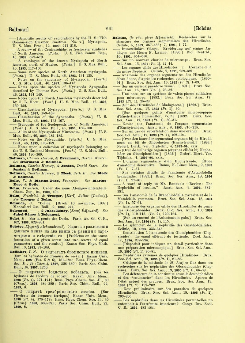 [Scientific results of explorations by the U.S. Fish Commission Steamer Albatross. No. v.] Myriapoda. U. S. Mus. Proc, 12, 1890, 211-216. A review of the Centrarehicte, or freshwater sunfishes of North America. [Posth.] U. S. Fish Comm. Kep., 16, 1892, 557-579. A catalogue of the known Myriapoda of North America, north of Mexico. [Posth.] U. S. Mus. Bull., 46, 1893, 117-130. Some new species of North American myriapods. [Posth.] U. S. Mus. Bull., 46, 1893, 131-135. Notes on the synonymy of Myriapoda. [Posth.] U. S. Mus. Bull., 46, 1893, 136-143. Notes upon the species of Myriapoda Syngnatha described by Thomas Say. [Posth.] U. S. Mus. Bull., 46, 1893, 144-149. Notes upon the North American myriapods described by C. L. Koch. [Posth.] U. S. Mus. Bull., 46, 1893, 150-152. Classification of Myriapoda. [Posth.] U. S. Mus. Bull., 46, 1893, 153-162. Classification of the Syngnatha. [Posth.] U. S. Mus. Bull., 46, 1893, 163-167. [Synopsis of the Scolopendridae of North America.] [Posth.] U. S. Mus. Bull., 46, 1893, 168-180. A list of the Myriapoda of Minnesota. [Posth.] U. S. Mus. Bull., 46, 1893, 181-185. Notes on the Polyzoniidse. [Posth.] U. S. Mus. Bull., 46, 1893, 186-189. Notes upon a collection of myriapods belonging to the U. S. National Museum. [Posth.] U. S. Mus. Bull., 46, 1893, 190-200. Bollman, Charles Harvey, & Evermann, Barton Warren. See Evermann & Bollman. Bollman, Charles Harvey, & Jordan, David Starr. See Jordan & Bollman. Bollman, Charles Harvey, & Meek, Seth E. See Meek & Bollman. Bollo, V., & Marino-Zuco, Francesco. See Marino- Zuco & Bollo. Bolm, Friedrich. Ueber die neue Atomgewichtstabelle. Chem. Ztg., 24, 1900, 495. Bolm, Friedrich, & Troeger, [Karl] Julius [Ludwig]. See Troeger & Bolm. Bolmida, C. *Bolide. [Rivoli 10 novembre, 1882.] Moncalieri Oss. Boll., 2, 1882, 271. Bolognesi, , & Junel-Renoy, [Jean] Ed[ouard]. See Juhel-Benoy & Bolognesi. Bolot, E. Sur la ponte des Doris. Paris, Ac. Sci. C. R., 102, 1886, 829-831. Bolotov, E[vgenij Aleksandrovic]. Banana 0 pa3JI03KemII jaHHaro Binrra Ha jiBa BiiHTa ct paBHtraii napa- JieTpaMH H CJCEJICTBifl en. [Problems on the trans- formation of a given screw into two screws of equal parameters and the results.] Kazan Soc. Phys.-Math. Bull., 3, 1893, 97-108. Boisakov, I. N. 0 rn^paxaxi> fipoMHcraro miKKeJifl. [Sur les hydrates de bromure de nickel.] Kazan Univ. Mem., 1897 (Pts. 5 & 6), 181-184; Buss. Phys.-Chem. Soc. Jl., 29 (Chem.), 1897, 326-330 ; Paris Soc. Chim. Bull., 18, 1897, 1250. 0 mspaTaxi. io^iiCTaro KofiajibTa. [Sur les hydrates de l'iodure de cobalt.] Kazan Univ. Mem., 1898 (Pt. 4), 171-174; Buss. Phys.-Chem. Soc. JL, 30 (Chem.), 1898, 386-389; Paris Soc. Chim. Bull., 22, 1899, 8. 0 rn.n.paT'E Tpex6poMiicTaro ateifea. [Sur l'hydrate du bromure ferrique.] Kazan Univ. Mem., 1898 (Pt. 4), 175-178; Ru.-s. Phys.-Chem. Soc. Jl., 30 (Chem.), 1898, 389-391; Paris Soc. Chim. Bull., 22, 1899, 8. Bolsius, (le rev. pere) H[einrich]. Recherches sur la structure des organes segmentates des Hirudinees. Cellule, 5, 1889, 367-436; 7, 1891, 1-77. Intrazellulare Gange. Erwiderung auf einige An- klagen des Herrn F. Leydig. [1890.] Biol. Centrbl., 10, 1891, 654-656. Sur un nouveau chariot de microscope. Brux. Soc. Sci. Ann., 15, 1891 (Pt. 1), 42-44._ Les organes cilies des Hirudinees. i. L'organe cilie' du genre Nephelis. Cellule, 7, 1891, 289-321. Anatomie des organes segmentates des Hirudinees d'eau douce, d'apres les recherches cytologiques. [1890- 91.] Brux. Soc. Sci. Ann., 16, 1892 (Pt. 2), 1-69. Sur un curieux paradoxe visuel. [1891.] Brux. Soc. Sci. Ann., 16, 1892 (Pt. 1), 26-32. Une note sur un systeme de valets-pinces solidaires pour microscope. [1892.] Brux. Soc. Sci. Ann., 17, 1893 (Pt. 1), 25-29. [Sur des Hirudinees de Madagascar.] [1892.] Brux. Soc. Sci. Ann., 17, 1893 (Pt. 1), 30. [Sur quelques points d'anatomie microscopique d'Enchytrasus humicultor, Vejd.] [1892.] Brux. Soc. Sci. Ann., 17, 1893 (Pt. 1), 30-31. Notice sur l'anatomie de l'organe segmentaire d'Enchytreeides. Anat. Anz., 8, 1893, 210-215. Sur un cas de superfetation dans une orange. Brux. Soc. Sci. Ann., 17, 1893 (Pt. 1), 102-104. [Over den bouw der segmentaal-organen bij de Hirudi- neen en bij de Oligochasten (Enchytreeus).] [1893.] Nederl. Dierk. Ver. Tijdschr., 4, 1893-94, xxii [Over de trilharige organen (organes cilies) bij Nephe- liden en Glossiphoniden.] [1893.] Nederl. Dierk. Ver. Tijdschr., 4, 1893-94, xxix. ■ L'organe segmentaire d'un Enchytrseide. Etude d'anatomie descriptive. Roma, N. Lincei Mem., 9, 1893 (Pt. 1), 7-31. Sur certains details de l'anatomie d'Astacobdella branchialis. [1893.] Brux. Soc. Sci. Ann., 18, 1894 (Pt. 1), 27-31. A word of reply to Mr. Bourne's  Review: The Nephridia of leeches. Anat. Anz., 9, 1894, 382- 391. Sur l'anatomie de la Branchiobdella parasita et de la Mesobdella gemmata. Brux. Soc. Sci. Ann., 18, 1894 (Pt. 1), 57-61. Anatomie des organes cilies des Hirudinees du genre des Glossiphonides. Brux. Soc. Sci. Ann., 18, 1894 (Pt. 1), 112-115, (Pt. 2), 129-164. [Sur un ennemi de l'Aulostomum gulo.] Brux. Soc. Sci. Ann., 18, 1894 (Pt. 1), 115. ■ Le sphincter de la n^phridie des Gnathobdellides. Cellule, 10, 1894. 333-345. Contribution a l'anatomie des Glossiphonides (Clep- sinides). Le canal efferent du testicule. Zool. Anz., 17, 1894, 292-295. [Dispositif pour indiquer un detail particulier dans une preparation microscopique.] Brux. Soc. Sci. Ann., 19, 1895 (Pt. 1), 80-81. Nephridies extremes de quelques Hirudinees. Brux. Soc. Sci. Ann., 19, 1895 (Pt. 1), 81-85. Critique de la methode de M. Asajiro Oka dans ses recherches sur les nephridies des Glossiphonides (Clep- sine). Brux. Soc. Sci. Ann., 19, 1895 (Pt. 1), 86-89. Les defenseurs de la continuite actuelle des nephridies et des entonnoirs dans les Hirudinees. Apercu de l'etat actuel des preuves. Brux. Soc. Sci. Ann., 19, 1895 (Pt. 2), 197-202. Note preiiminaire sur des parasites de quelques Hirudinees. Brux. Soc. Sci. Ann., 19, 1895 (Pt. 2), 203-206. Les nephridies dans les Hirudinees portent-elles un entonnoir a l'extremite interieure? Congr. Int. Zool. C. R., 1895, 483-484.