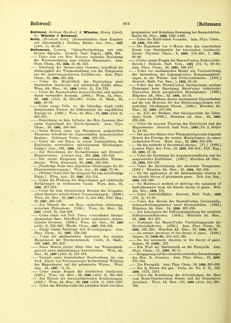 Boltwood, Bertram B[ordeii\, & Wheeler, Henry L[ord]. See Wheeler & Boltwood. Boltz, [Reinhold Otto]. [Demonstration eines Kranken mit Akromegalie.] Breslau, Schles. Ges. Jber., 1891 (Abth. 1), 95-96. Boltzmann, Ludwig. *Spiegelbeobachtung mit sehr kleinen Spiegeln. Deutsch. Natf. Tagebl., 1875, 209. Ueber eine von Hrn. Bartoh entdeckte Beziehung der Warmestrahlung zum zweiten Hauptsatze. Ann. Phys. Chem., 22, 1884, 31-39, 616. Ableitung des Stefan'schen Gesetzes, betreffend die Abhangigkeit der Warmestrahlung von der Temperatur aus der electromagnetischen Lichttheorie. Ann. Phys. Chem., 22, 1884, 291-294. ■ Ueber die Moglichkeit der Begriindung einer kinetischen Gastheorie auf anziehende Krafte allein. Wien, Ak. Sber., 89, 1884 (Abth. 2), 714-722. Ueber die Eigenschaften monocyclischer und anderer damit verwandter Systeme. [1884.] Wien, Ak. Sber., 90, 1885 (Abth. 2)* 231-245; Crelle, Jl. Math., 98, 1885, 68-94. Ueber einige Falle, wo die lebendige Kraft nicht integrirender Nenner des Differentials der zugefiihrten Energie ist. [1885.] Wien, Ak. Sber., 92, 1886 (Abth. 2), 853-875. Bemerkung zu dem Aufsatze des Hrn. Lorberg fiber einen Gegenstand der Eleetrodynamik. Ann. Phys. Chem., 29, 1886, 598-603. Neuer Beweis eines von Helmholtz aufgestellten Theorems betreffend die Eigenschaften monocyclischer Systeme. Gottingen Nachr., 1886, 209-213. Ueber die von Pebal in seiner Untersuchung des Euchlorins verwendeten unbestimmten Gleichungen. Liebig's Ann., 232, 1886, 121-124. Zur Berechnung der Beobachtungen mit Bdnsen's Eiscalorimeter. Liebig's Ann., 232, 1886, 125-128. Der zweite Hauptsatz der mechanischen Warme- theorie. Wien, Almanach, 36, 1886, 225-259. [Vorlaufige Notiz iiber allgemeine Gleichungen fur die Electricitatsbewegung.] Wien, Anz., 23, 1886, 77-80. [Weitere Notiz iiber das Integrale fur eine kreisformige Platte.] Wien, Anz., 23, 1886, 113-114. Ueber die Wirkung des Magnetismus auf elektrische Entladungen in verdiinnten Gasen. Wien, Anz., 23, 1886, 217-219. Ueber die zum theoretischen Beweise des Avogadro- schen Gesetzes erforderlichen Voraussetzungen. [1886.] Wien, Ak. Sber., 94,1887 (Abth. 2), 613-643; Phil. Mag., 23, 1887, 305-333. Zur Theorie des von Hall entdeckten elektromag- netischen Phanomens. [1886.] Wien, Ak. Sber., 94, 1887 (Abth. 2), 644-669. Ueber einen von Prof. Pebal vermutheten thermo- chemischen Satz, betreffend nicht umkehrbare elektro- lytische Processe. [1886.] Wien, Ak. Sber., 95, 1887 (Abth. 2), 935-941; Mhefte. Chem., 1887, 230-236. Einige kleine Nachtrage und Beriehtigungen. Ann. Phys. Chem., 31, 1887, 139-140. Ueber die mechanischen Analogien des zweiten Hauptsatzes der Thermodynamik. Crelle, Jl. Math., 100, 1887, 201-212. Neuer Beweis zweier Satze iiber das Warmegleich- gewicht unter mehratomigen Gasmolekiilen. Wien, Ak. Sber., 95, 1887 (Abth. 2), 153-164. Versuch einer theoretischen Beschreibung der von Prof. Albert von Ettingshausen beobachteten Wirkung des Magnetismus auf die galvanische Warme. Wien, Anz., 24, 1887, 71-74. Ueber einige Fragen der kinetischen Gastheorie. [1887.] Wien, Ak. Sber., 96, 1888 (Abth. 2), 891-918. Zur Theorie der thermoelektrischen Erscheinungen. [1887.] Wien, Ak. Sber., 96, 1888 (Abth. 2), 1258-1297. Ueber das Gleichgewicht der lebenden Kraft zwischen progressiver und Rotations-Bewegung bei Gasmolekiilen. Berlin Ak. Sber., 1888, 1395-1408. Ueber die Hertz'schen Versuche. Ann. Phys. Chem., 40, 1890, 399-400. Die Hypothese van 't Hoffs iiber den osmotischen Druck vom Standpunkte der kinetischen Gastheorie. Ztschr. Physikal. Chem., 6, 1890, 474-480; 7, 1891, 88-90. [Ueber einige Fragen der Maxwell'schen Elektricitats- theorie.] Deutsch. Natf. Verb.., 1891 (Th. 2), 29-34; Ann. Phys. Chem., 48, 1893, 100-107. Ueber ein mechanisches Modell zur Versinnlichung der Anwendung der Lagrange'schen Bewegungsgleich- ungen in der Warme- und Elektricitatslehre. [1891.] Deutsch. Math. Ver. Jber., 1, 1892, 53-55. Ueber das den Newton'schen Farbenringen analoge Phanomen beim Durchgang Hertz'scher elektrischer Planwellen durch planparallele Metallplatten. [1892.] Miinchen Ak. Sber., 22, 1893, 53-70. Ueber ein Medium, dessen mechanische Eigenschaften auf die von Maxwell fur den Elektromagnetismus auf- gestellten Gleichungen fiihren. [1892.] Miinchen Ak. Sber., 22, 1893, 279-301. hi. Teil der Studien iiber Gleichgewicht der leben- digeu Kraft. [1892.] Miinchen Ak. Sber., 22, 1893, 329-358. Ueber die neueren Theorien der Elektricitat und des Magnetismus. Deutsch. Natf. Verh., 1893 (Th. 2, Hdlfte 1), 34-35. Der aus den Siitzen iiber Warmegleichgewicht folgende Beweis des Princips des letzten Multiplicators in seiner einfachsten Form. Math. Ann., 42, 1893, 374-376. On the methods of theoretical physics. [Tr.] [1893.] London Phys. Soc. Proc, 12, 1894, 336-345; Phil. Mag., 36, 1893, 37-44. : Ueber die Beziehung der Aequipotentiallinien und der magnetischen Kraftlinien. [1893.] Miinchen Ak. Sber., 23, 1894, 119-127. Ueber die Bestimmung der absoluten Temperatur. [1893.] Miinchen Ak. Sber., 23, 1894, 321-328. On the application of the determinantal relation to the kinetic theory of polyatomic gases. Brit. Ass. Rep., 1894, 102-106. On Maxwell's method of deriving the equations of hydrodynamics from the kinetic theory of gases. Brit. Ass. Rep., 1894, 579. Ueber Luftschifffahrt. Deutsch. Natf. Verh., 1894 (Th. 1), 89-96. Ueber den Beweis des Maxwell'schen Geschwindig- keitsvertheilungsgesetzes unter Gasmolekiilen. [1894.] Miinchen Ak. Sber., 24, 1895, 207-210. Zur Integration der Diffusionsgleichung bei variabeln Diffusionscoefficieuten. [1894.] Miinchen Ak. Sber., 24, 1895, 211-217. Nochmals das Maxwell'sche Vertheilungsgesetz der Geschwindigkeiten. [1895.] Ann. Phys. Chem., 55, 1895, 223-224; Miinchen Ak. Sber., 25, 1896, 25-26. ■ ■ On certain questions of the theory of gases. [1895.] Nature, 51 (1894-95), 413-415, 581. On the minimum theorem in the theory of gases. Nature, 52 (1895), 221. Ein Wort der Mathematik an die Energetik. Ann. Phys. Chem., 57, 1896, 39-71. Entgegnung auf die warmetheoretischen Betrachtungen des Hrn. E. Zermelo. Ann. Phys. Chem., 57, 1896, 773-784. Zur Energetik. Ann. Phys. Chem., 58,1896, 595-598. Sur la theorie des gaz. Paris, Ac. Sci. C. R., 122, 1896, 1173, 1314. ■ Ueber die Berechnung der Abweichungen der Gase vom Boyle-Charles'schen Gesetz und der Dissociation derselben. Wien, Ak. Sber., 105, 1896 (Abth. 2a), 695- 706.