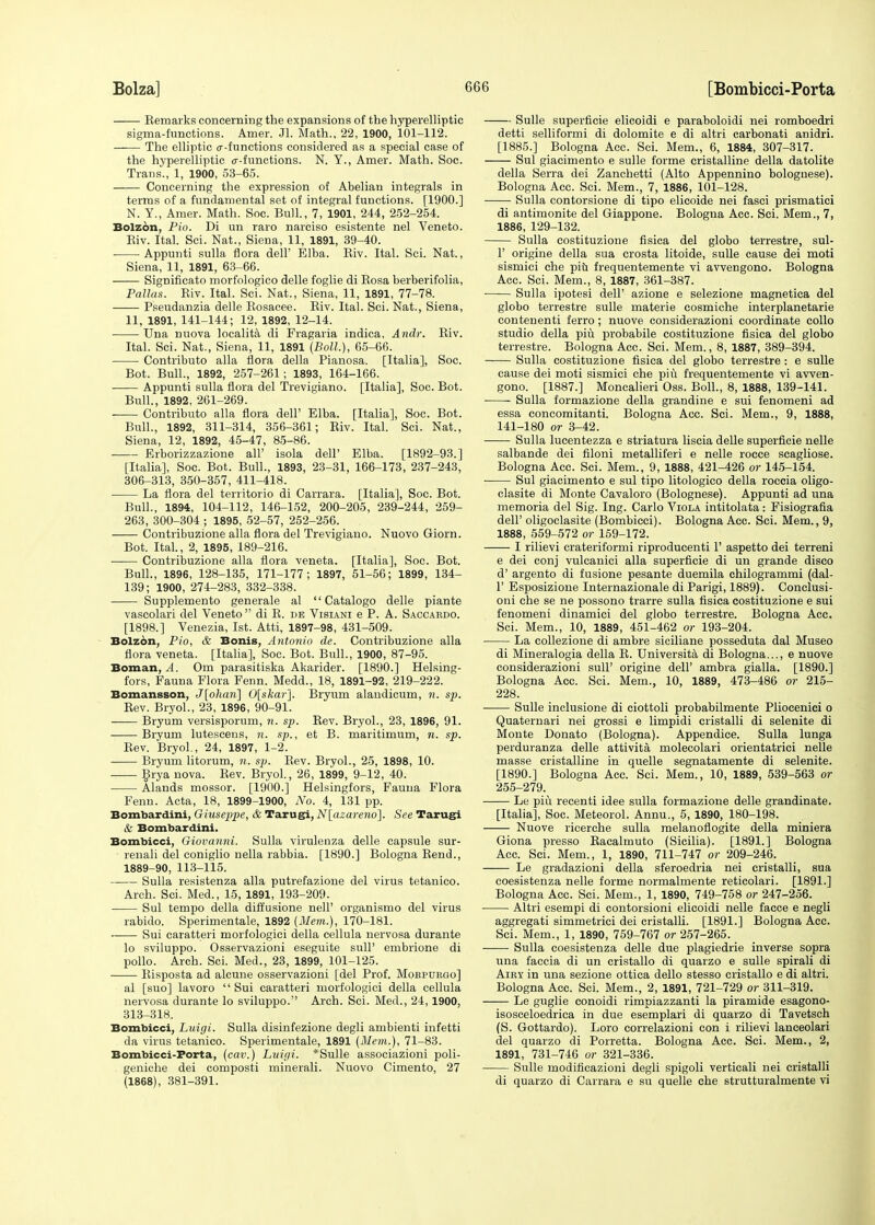 Kemarks concerning the expansions of the hyperelliptic sigma-functions. Amer. Jl. Math., 22, 1900, 101-112. The elliptic <r-functions considered as a special case of the hyperelliptic cr-functions. N. Y., Amer. Math. Soc. Trans., 1, 1900, 53-65. Concerning the expression of Abelian integrals in terms of a fundamental set of integral functions. [1900.] N. Y., Amer. Math. Soc. Bull., 7, 1901, 244, 252-254. Bolzon, Pio. Di un raro narciso esistente nel Veneto. Eiv. Ital. Sci. Nat., Siena, 11, 1891, 39-40. ■ Appunti sulla flora dell' Elba. Eiv. Ital. Sci. Nat., Siena, 11, 1891, 63-66. Signifieato morfologico delle foglie di Eosa berberifolia, Pallas. Eiv. Ital. Sci. Nat., Siena, 11, 1891, 77-78. Pseudanzia delle Eosacee. Eiv. Ital. Sci. Nat., Siena, 11, 1891, 141-144; 12, 1892, 12-14. Una nuova localita di Fragaria indica, Andr. Eiv. Ital. Sci. Nat., Siena, 11, 1891 (Boll.), 65-66. Contribute alia flora della Pianosa. [Italia], Soc. Bot. Bull., 1892, 257-261; 1893, 164-166. Appunti sulla flora del Trevigiano. [Italia], Soc. Bot. Bull., 1892, 261-269. Contribute alia flora dell' Elba. [Italia], Soc. Bot. Bull., 1892, 311-314, 356-361; Eiv. Ital. Sci. Nat., Siena, 12, 1892, 45-47, 85-86. Erborizzazione all' isola dell' Elba. [1892-93.] [Italia], Soc. Bot. Bull., 1893, 23-31, 166-173, 237-243, 306-313, 350-357, 411-418. La flora del territorio di Carrara. [Italia], Soc. Bot. Bull., 1894, 104-112, 146-152, 200-205, 239-244, 259- 263, 300-304 ; 1895, 52-57, 252-256. Contribuzione alia flora del Trevigiano. Nuovo Giorn. Bot. Ital., 2, 1895, 189-216. Contribuzione alia flora veneta. [Italia], Soc. Bot. Bull., 1896, 128-135, 171-177; 1897, 51-56; 1899, 134- 139; 1900, 274-283, 332-338. Supplemento generale al  Catalogo delle piante vascolari del Veneto  di E. de Visiani e P. A. Saccardo. [1898.] Venezia, 1st. Atti, 1897-98, 431-509. Bolzon, Pio, & Bonis, Antonio de. Contribuzione alia flora veneta. [Italia], Soc. Bot. Bull., 1900, 87-95. Boman, A. Om parasitiska Akarider. [1890.] Helsing- fors, Fauna Flora Fenn. Medd., 18, 1891-92, 219-222. Bomansson, J[olian] 0[skar]. Bryum alandicum, n. sp. Eev. Bryol., 23, 1896, 90-91. Bryum versisporum, n. sp. Eev. Bryol., 23, 1896, 91. Bryum lutescens, n. sp., et B. maritimum, n. sp. Eev. Bryol., 24, 1897, 1-2. Bryum litorum, n. sp. Eev. Bryol., 25, 1898, 10. Brya nova. Eev. Bryol., 26, 1899, 9-12, 40. Alands mossor. [1900.] Helsingfors, Fauna Flora Fenn. Acta, 18, 1899-1900, No. 4, 131 pp. Bombardini, Giuseppe, & Tarugi, N[azareno'\. See Tarugi & Bombardini. Bombicci, Giovanni. Sulla virulenza delle capsule sur- renali del coniglio nella rabbia. [1890.] Bologna Bend., 1889-90, 113-115. Sulla resistenza alia putrefazione del virus tetanico. Arch. Sci. Med., 15, 1891, 193-209. Sul tempo della diffusione nelF organismo del virus rabido. Sperimentale, 1892 (Mem.), 170-181. Sui caratteri morfologici della eellula nervosa durante lo sviluppo. Osservazioni eseguite sull' embrione di polio. Arch. Sci. Med., 23, 1899, 101-125. Eisposta ad alcune osservazioni [del Prof. Mojrpurgo] al [suo] lavoro Sui caratteri morfologici della eellula nervosa durante lo sviluppo. Arch. Sci. Med., 24, 1900, 313-318. Bombicci, Luigi. Sulla disinfezione degli ambienti infetti da virus tetanico. Sperimentale, 1891 (Mem.), 71-83. Bombicci-Porta, (cav.) Luigi. *Sulle associazioni poli- geniche dei composti minerali. Nuovo Cimento, 27 (1868), 381-391. Sulle superficie elicoidi e paraboloidi nei romboedri detti selliformi di dolomite e di altri carbonati anidri. [1885.] Bologna Acc. Sci. Mem., 6, 1884, 307-317. Sul giacimento e sulle forme cristalline della datolite della Serra dei Zanchetti (Alto Appennino bolognese). Bologna Acc. Sci. Mem., 7, 1886, 101-128. Sulla contorsione di tipo elicoide nei fasci prismatici di antimonite del Giappone. Bologna Acc. Sci. Mem., 7, 1886, 129-132. Sulla costituzione fisica del globo terrestre, sul- P origine della sua crosta litoide, sulle cause dei moti sismiei che piti frequentemente vi avvengono. Bologna Acc. Sci. Mem., 8, 1887, 361-387. Sulla ipotesi dell' azione e selezione magnetica del globo terrestre sulle materie cosmiche interplanetarie eontenenti ferro; nuove considerazioni coordinate collo studio della piu probabile costituzione fisica del globo terrestre. Bologna Acc. Sci. Mem., 8, 1887, 389-394. Sulla costituzione fisica del globo terrestre : e sulle cause dei moti sismiei che piu frequentemente vi avven- gono. [1887.] Moncalieri Oss. Boll., 8, 1888, 139-141. Sulla formazione della grandine e sui fenomeni ad essa eoncomitanti. Bologna Acc. Sci. Mem., 9, 1888, 141-180 or 3-42. Sulla lucentezza e striatura liscia delle superficie nelle salbande dei filoni metalliferi e nelle roece scagliose. Bologna Acc. Sci. Mem., 9, 1888, 421-426 or 145-154. Sul giacimento e sul tipo litologico della roccia oligo- clasite di Monte Cavaloro (Bolognese). Appunti ad una memoria del Sig. Ing. Carlo Viola intitolata: Fisiografia dell' oligoclasite (Bombicci). Bologna Acc. Sci. Mem., 9, 1888, 559-572 or 159-172. I rilievi crateriformi riproducenti 1' aspetto dei terreni e dei conj vulcanici alia superficie di un grande disco d' argento di fusione pesante duemila chilogrammi (dal- 1' Esposizione Internazionale di Parigi, 1889). Conclusi- oni che se ne possono trarre sulla fisica costituzione e sui fenomeni dinamici del globo terrestre. Bologna Acc. Sci. Mem., 10, 1889, 451-462 or 193-204. La collezione di ambre siciliane posseduta dal Museo di Mineralogia della E. TJniversita di Bologna..., e nuove considerazioni sull' origine dell' ambra gialla. [1890.] Bologna Acc. Sci. Mem., 10, 1889, 473-486 or 215- 228. Sulle inclusione di ciottoli probabilmente Pliocenici o Quaternari nei grossi e limpidi cristalli di selenite di Monte Donato (Bologna). Appendice. Sulla lunga perduranza delle attivita molecolari orientatrici nelle masse cristalline in quelle segnatamente di selenite. [1890.] Bologna Acc. Sci. Mem., 10, 1889, 539-563 or 255-279. Le piu recenti idee sulla formazione delle grandinate. [Italia], Soc. Meteorol. Annu., 5, 1890, 180-198. Nuove ricerche sulla melanoflogite della miniera Giona presso Eacalmuto (Sicilia). [1891.] Bologna Acc. Sci. Mem., 1, 1890, 711-747 or 209-246. Le gradazioni della sferoedria nei cristalli, sua coesistenza nelle forme normalmente reticolari. [1891.] Bologna Acc. Sci. Mem., 1, 1890, 749-758 or 247-256. Altri esempi di contorsioni elicoidi nelle facce e negli aggregati simmetrici dei cristalli. [1891.] Bologna Acc. Sci. Mem., 1, 1890, 759-767 or 257-265. Sulla coesistenza delle due plagiedrie inverse sopra una faccia di un cristallo di quarzo e sulle spirali di Airy in una sezione ottica dello stesso cristallo e di altri. Bologna Acc. Sci. Mem., 2, 1891, 721-729 or 311-319. Le guglie conoidi rimpiazzanti la piramide esagono- isosceloedrica in due esemplari di quarzo di Tavetsch (S. Gottardo). Loro correlazioni con i rilievi lanceolari del quarzo di Porretta. Bologna Acc. Sci. Mem., 2, 1891, 731-746 or 321-336. Sulle modificazioni degli spigoli verticali nei cristalli di quarzo di Carrara e su quelle che strutturalmente vi
