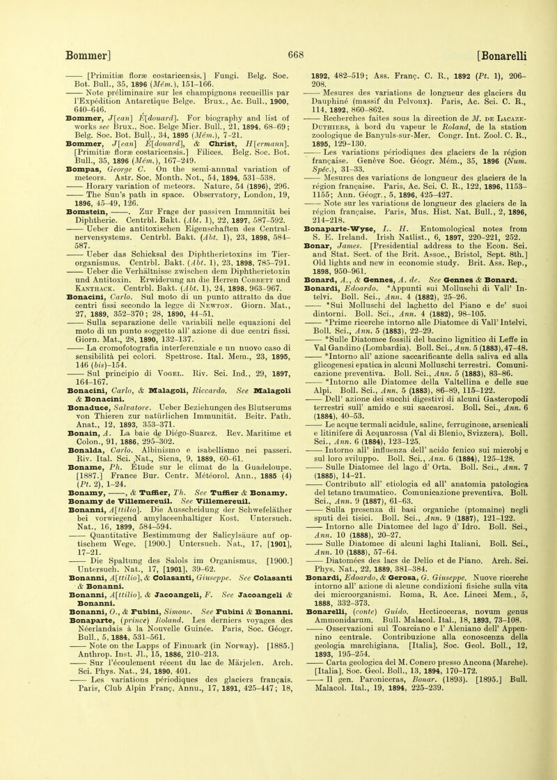 [Primitiee florm costaricensis.] Fungi. Belg. Soc. Bot. Bull., 35, 1896 (Mem.), 151-166. Note preliminaire sur les champignons reoueillis par l'Expedition Antarctique Beige. Brux., Ac. Bull., 1900, 640-646. Bommer, J[ean] E[douard], For biography and list of works see Brux., Soc. Beige Micr. Bull., 21, 1894, 68-69; Belg. Soc. Bot. Bull,., 34, 1895 (Mem.), 7-21. Bommer, J[eari] E[douard], & Christ, H[ermanri\. [Prioritise florae costaricensis.] Filices. Belg. Soc. Bot. Bull., 35, 1896 (Mem.), 167-249. Bompas, George C. On the semi-annual variation of meteors. As'tr. Soc. Month. Not., 54, 1894, 531-538. Horary variation of meteors. Nature, 54 (1896), 296. The Sun's path in space. Observatory, London, 19, 1896, 45-49, 126. Bomstein, . Zur Frage der passiven Immunitat bei Diphtherie. Centrbl. Bakt. (Abt. 1), 22, 1897, 587-592. Ueber die antitoxischen Eigenschaften des Central- nervensystems. Centrbl. Bakt. (Abt. 1), 23, 1898, 584- 587. Ueber das Schicksal des Diphtherietoxins im Tier- organismus. Centrbl. Bakt. (Abt. 1), 23, 1898, 785-791. Ueber die Verhaltnisse zwischen dem Diphtherietoxin und Antitoxin. Erwiderung an die Herren Cobbett und Kanthack. Centrbl. Bakt. (Abt. 1), 24, 1898, 963-967. Bonacini, Carlo. Sul moto di un punto attratto da due centri fissi secondo la legge di Newton. Giorn. Mat., 27, 1889, 352-370; 28, 1890, 44-51. Sulla separazione delle variabili nelle equazioni del moto di un punto soggetto all' azione di due centri fissi. Giorn. Mat., 28, 1890, 132-137. La cromofotografia interferenziale e un nuovo caso di sensibilita pei colori. Spettrosc. Ital. Mem., 23, 1895, 146 (6is)-154. Sul principio di Vogel. Biv. Sci. Ind., 29, 1897, 164-167. Bonacini, Carlo, & Malagoli, Riccardo. See Malagoli & Bonacini. Bonaduce, Salvatore. Ueber Beziehungen des Blutserums von Thieren zur natvirlichen Immunitat. Beitr. Path. Anat., 12, 1893, 353-371. Bonain, A. La baie de Diego-Suarez. Bev. Maritime et Colon., 91, 1886, 295-302. Bonalda, Carlo. Albinismo e isabellismo nei passeri. Biv. Ital. Sci. Nat., Siena, 9, 1889, 60-61. Boname, Ph. Etude sur le climat de la Guadeloupe. [1887.] France Bur. Centr. Meteorol. Ann., 1885 (4) (PL 2), 1-24. Bonamy, , & Turner, Th. See Tuffier & Bonamy. Bonamy de Villemereuil. See Villemereuil. Bonanni, A\ttili6\. Die Ausscheidung der Schwefelather bei vorwiegend amylaceenhaltiger Kost. Untersuch. Nat., 16, 1899, 584-594. Quantitative Bestimmung der Salicylsaure auf op- tischem Wege. [1900.] Untersuch. Nat., 17, [1901], 17-21. Die Spaltung des Salols im Organismus. [1900.] Untersuch. Nat., 17, [1901], 39-62. Bonanni, A[ttilio], & Colasanti, Giuseppe. See Colasanti & Bonanni. Bonanni, A[ttilio], & Jacoangeli, F. See Jacoangeli & Bonanni. Bonanni, (>., & Fubini, Simone. See Fubini & Bonanni. Bonaparte, (prince) Poland. Les derniers voyages des Neerlandais a la Nouvelle Guinee. Paris, Soc. Geogr. Bull., 5,1884, 531-561. Note on the Lapps of Finmark (in Norway). [1885.] Anthrop. Inst. JL, 15, 1886, 210-213. —— Sur l'ecoulement recent du lac de Marjelen. Arch. Sci. Phys. Nat., 24, 1890, 401. Les variations periodiques des glaciers francais. Paris, Club Alpin Franc. Annu., 17, 1891, 425-447; 18, 1892, 482-519; Ass. Franc. C. B., 1892 (Pt. 1), 206- 208. Mesures des variations de longueur des glaciers du Dauphine (massif du Pelvoux). Paris, Ac. Sci. C. B., 114, 1892, 860-862. Becherches faites sous la direction de M. de Lacaze- Duthiebs, a bord du vapeur le Roland, de la station zoologique de Banyuls-sur-Mer. Congr. Int. Zool. C. B., 1895, 129-130. Les variations periodiques des glaciers de la region francaise. Geneve Soc. Geogr. Mem., 35, 1896 (Num. Spec), 31-33. Mesures des variations de longueur des glaciers de la region francaise. Paris, Ac. Sci. C. B., 122, 1896, 1153- 1155; Ann. Geogr., 5, 1896, 425-427. Note sur les variations de longueur des glaciers de la region francaise. Paris, Mus. Hist. Nat. Bull., 2, 1896, 214-218. Bonaparte-Wyse, L. H. Entomological notes from S. E. Ireland. Irish Natlist., 6, 1897, 220-221, 252. Bonar, James. [Presidential address to the Econ. Sci. and Stat. Sect, of the Brit. Assoc., Bristol, Sept. 8th.] Old lights and new in economic study. Brit. Ass. Bep., 1898, 950-961. Bonard, A., & Gennes, A. de. See Gennes & Bonard. Bonardi, Edoardo. *Appunti sui Molluschi di Vail' In- telvi. Boll. Sci., Ann. 4 (1882), 25-26. *Sui Molluschi del laghetto del Piano e de' suoi dintorni. Boll. Sci., Ann. 4 (1882), 98-105. *Prime ricerche intorno alle Diatomee di Vail' lntelvi. Boll. Sci., Ann. 5 (1883), 22-29. *Sulle Diatomee fossili del bacino lignitico di Leffe in Val Gandino (Lombardia). Boll. Sci., Ann. 5 (1883), 47-48. *Intorno all' azione saccarificante della saliva ed alia glicogenesi epatica in alcuni Molluschi terrestri. Comuni- cazione preventiva. Boll. Sci., Ann. 5 (1883), 83-86. *Intorno alle Diatomee della Valtellina e delle sue Alpi. Boll. Sci., Ann. 5 (1883), 86-89, 115-122. Dell' azione dei succhi digestivi di alcuni Gasteropodi terrestri sull' amido e sui saccarosi. Boll. Sci., Ann. 6 (1884) , 40-53. ■ Le acque termali acidule, saline, ferruginose, arsenicali e litinifere di Acquarossa (Val di Blenio, Svizzera). Boll. Sci., Ann. 6 (1884), 123-125. Intorno all' influenza dell' acido fenico sui microbj e sul loro sviluppo. Boll. Sci., Ann. 6 (1884), 125-128. Sulle Diatomee del lago d' Orta. Boll. Sci., Ann. 7 (1885) , 14-21. Contributo all' etiologia ed all' anatomia patologica del tetano traumatico. Comunicazione preventiva. Boll. Sci., Ann. 9 (1887), 61-63. Sulla presenza di basi organiche (ptomaine) negli sputi dei tisici. Boll. Sci., Ann. 9 (1887), 121-122. Intorno alle Diatomee del lago d' Idro. Boll. Sci., Ann. 10 (1888), 20-27. Sulle Diatomee di alcuni laghi Italiani. Boll. Sci., Ann. 10 (1888), 57-64. Diatom^es des lacs de Delio et de Piano. Arch. Sci. Phys. Nat., 22, 1889, 381-384. Bonardi, Edoardo, & Gerosa, G. Giuseppe. Nuove ricerche intorno all' azione di alcune condizioni fisiche sulla vita dei microorganismi. Boma, B. Acc. Lincei Mem., 5, 1888, 332-373. Bonarelli, (conte) Guido. Hecticoceras, novum genus Ammonidarum. Bull. Malacol. Ital., 18, 1893, 73-108. ■ Osservazioni sul Toarciano e 1' Aleniano dell' Appen- nino centrale. Contribuzione alia conoscenza della geologia marchigiana. [Italia], Soc. Geol. Boll., 12, 1893, 195-254. Carta geologica del M. Conero presso Ancona (Marche). [Italia], Soc. Geol. Boll., 13, 1894, 170-172. II gen. Paroniceras, Bonar. (1893). [1895.] Bull. Malacol. Ital., 19, 1894, 225-239.