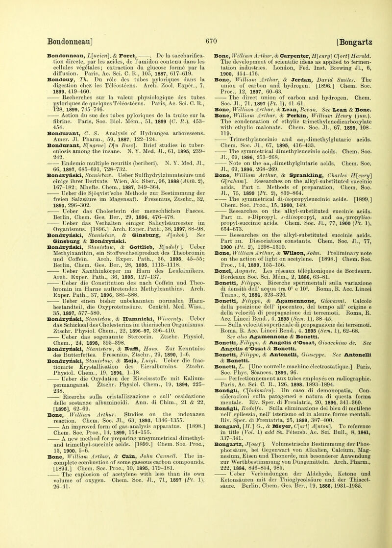 Bondonneau, L[ncieri], & Foret, . De la saccharifica- tion directe, par les acides, de l'amidon contenu dans les cellules vegetales; extraction du glucose forme' par la diffusion. Paris, Ac. Sci. C. E., 105, 1887, 617-619. Bondouy, Th. Du rdle des tubes pyloriques dans la digestion chez les Teleosteens. Arch. Zool. Exper., 7, 1899, 419-460. Recberches sur la valeur physiologique des tubes pyloriques de quelques Teleosteens. Paris, Ac. Sci. C. R., 128, 1899, 745-746. Action du sue des tubes pyloriques de la truite sur la fibrine. Paris, Soc. Biol. Mem., 51, 1899 (C. R.), 453- 454. Bondurant, C. S. Analysis of Hydrangea arborescens. Amer. Jl. Pharm., 59, 1887, 122-124. Bondurant, E[ugene] D[u Bosc]. Brief studies in tuber- culosis among the insane. N. Y. Med. JL, 61, 1895, 239- 242. Endemic multiple neuritis (beriberi). N. Y. Med. JL, 66, 1897, 685-691, 728-732. Bondzyriski, Stanisiaiv. Ueber Sulfhydrylzimmtsaure und einige ihrer Derivate. Wien, Ak. Sber., 96,1888 (Abth. 2), 167-182; Mhefte. Chem., 1887, 349-364. Ueber die Sjoqvist'sehe Methode zur Bestimmung der freien Salzsaure im Magensaft. Fresenius, Ztschr., 32, 1893, 296-302. Ueber das Cholesterin der menschlichen Faeces. Berlin, Chem. Ges. Ber., 29, 1896, 476-478. Ueber das Verhalten einiger Salicylsaureester im Organismus. [1896.] Arch. Exper. Path., 38,1897, 88-98. Bondzyriski, Stanisiaiv, & Ginsburg, J[akob]. See Ginsburg & Bondzyriski. Bondzyriski, Stanisiaiv, & Gottlieb, R[udolf]. Ueber Methylxanthin, ein Stoffwechselproduct des Theobromin und Coffe'in. Arch. Exper. Path., 36, 1895, 45-55; Berlin, Chem. Ges. Ber., 28, 1895, 1113-1118. Ueber Xanthinkorper im Harn des Leukamikers. Arch. Exper. Path., 36, 1895, 127-137. Ueber die Constitution des nach Coffein und Theo- bromin im Harne auftretenden Methylxanthins. Arch. Exper. Path., 37, 1896, 385-388. Ueber einen bisher unbekannten normalen Harn- bestandteil, die Oxyproteinsaure. Centrbl. Med. Wiss., 35, 1897, 577-580. Bondzyriski, Stanisiaiv, & Humnicki, Wincenty. Ueber das Schicksal des Cholesterins im tbierischen Organismus. Ztschr. Physiol. Chem., 22, 1896-97, 396-410. Ueber das sogenannte Stercorin. Ztschr. Physiol. Chem., 24, 1898, 395-398. Bondzyriski, Stanistaw, & Buffi, Hans. Zur Kenntniss des Butterfettes. Fresenius, Ztschr., 29, 1890, 1-6. Bondzyriski, Stanisiaiv, & Zoja, Luigi. Ueber die frac- tionirte Krystallisation des Eieralbumins. Ztschr. Physiol. Chem., 19, 1894, 1-18. Ueber die Oxydation der Eiweissstoffe mit Kalium- permanganat. Ztschr. Physiol. Chem., 19, 1894, 225- 238. Ricerche sulla cristallizzazione e sull' ossidazione delle sostanze albuminoidi. Ann. di Chim., 21 & 22, [1895], 62-69. Bone, William Arthur. Studies on the indoxazen reaction. Chem. Soc. JL, 63, 1893, 1346-1355. An improved form of gas-analysis apparatus. [1898.] Chem. Soc. Proa, 14, 1899, 154-155. A new method for preparing unsymmetrical dimethyl- and trimethyl-succinic acids. [1899.] Chem. Soc. Proa, 15, 1900, 5-6. Bone, William Arthur, & Cain, John, Gannett. The in- complete combustion of some gaseous carbon compounds. [1894.] Chem. Soc. Proa, 10, 1895, 179-181. The explosion of acetylene with less than its own volume of oxygen. Chem. Soc. JL, 71, 1897 {Pt. 1), 26-41. Bone, William Arthur, & Carpenter, H[enry] C[orf] Harold. The development of scientific ideas as applied to fermen- tation industries. London, Fed. Inst. Brewing JL, 6, 1900, 454-476. Bone, William Arthur, & Jerdan, David Smiles. The union of carbon and hydrogen. [1896.] Chem. Soc. Proa, 12, 1897, 60-63. The direct union of carbon and hydrogen. Chem. Soc. JL, 71, 1897 {Pt. 1), 41-61. Bone, William Arthur, & Lean, Bevan. See Lean & Bone. Bone, William Arthur, & Ferkin, William Henry (jun.). The condensation of ethylic trimethylenedicarboxylate with ethylic malonate. Chem. Soc. JL, 67, 1895, 108- 119. Trimethylsuccinic and aardimethylglutaric acids. Chem. Soc. Jl., 67, 1895, 416-433. The symmetrical dimethylsuccinic acids. Chem. Soc. JL, 69, 1896, 253-268. Note on the aardimethylglutaric acids. Chem. Soc. JL, 69, 1896, 268-269. Bone, William Arthur, & Sprankling, Charles H[enry] G[i-aham]. Researches on the alkyl-substituted succinic acids. Part i. Methods of preparation. Chem. Soc. JL, 75, 1899 {Pt. 2), 839-864. The symmetrical di-?'.wpropylsuccinic acids. [1899.] Chem. Soc. Proa, 15, 1900, 149. Researches on the alkyl-substituted succinic acids. Part ii. s-Dipropyl, s-dh'sopropyl, and aarpropyh'so- propyl-succinic acids. Chem. Soc. JL, 77, 1900 {Pt. 1), 654-673. Researches on the alkyl-substituted succinic acids. Part in. Dissociation constants. Chem. Soc. JL, 77, 1900 {Pt. 2), 1298-1310. Bone, William Arthur, & Wilson, John. Preliminary note on the action of light on acetylene. [1898.] Chem. Soc. Proa, 14, 1899, 155-156. Bonel, Auguste. Les r^seaux telephoniques de Bordeaux. Bordeaux Soc. Sci. Mem., 2, 1886, 63-81. Bonetti, Filippo. Ricerche sperimentali sulla variazione di densita dell' acqua tra 0° e 10°. Roma, R. Acc. Lincei Trans., 8, 1884, 323-326. Bonetti, Filippo, & Agamennone, Giovanni. Calcolo della posizione dell' ipocentro, del tempo all' origine e della velocita di propagazione dei terremoti. Roma, R. Acc. Lincei Rend., 4, 1895 {Sem. 1), 38-45. Sulla velocita superficial di propagazione dei terremoti. Roma, R. Acc. Lincei Rend., 4, 1895 {Sem. 1), 62-68. See also Agamennone & Bonetti. Bonetti, Filippo, & Angelis d'Ossat, Gioacchino de. See Angelis d'Ossat & Bonetti. Bonetti, Filippo, & Antonelli, Giuseppe. See Antonelli & Bonetti. Bonetti, L. [Une nouvelle machine electrostatique.] Paris, Soc. Phys. Seances, 1894, 96. Perfectionnement aux tubes employes en radiographic Paris, Ac. Sci. C. R., 126, 1898, 1893-1894. Bonfigli, C[lodotniro]. Un caso di demonopatia. Con- siderazioni sulla patogenesi e natura di questa forma mentale. Riv. Sper. di Freuiatria, 20, 1894, 341-360. Bonfigli, Rodolfo. Sulla eliminazione del bleu di metilene nell' epilessia, nelF isterismo ed in alcune forme mentali. Riv. Sper. di Freniatria, 25, 1899, 387-400. Bongard, [H.] G., & Meyer, C[arl] A[ntoii]. To reference in title {Vol. 1) add St. Petersb. Ac. Sci. Bull., 8, 1841, 337-341. Bongartz, J[psef]. Volumetrische Bestimmung der Phos- phorsaure, bei Gegenwart von Alkalien, Calcium, Mag- nesium, Eisen und Thonerde, mit besonderer Anwendung zur Werthbestimmung von Diingemitteln. Arch. Pharm., 222, 1884, 846-854, 985. Ueber Verbindungen der Aldehyde, Ketone und Ketonsauren mit der Thioglycolsaure und der Thiacet- saure. Berlin, Chem. Ges. Ber., 19, 1886, 1931-1935.