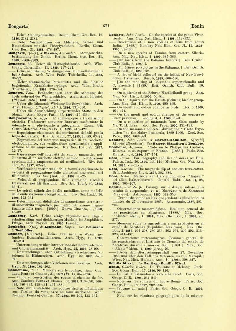 Ueber Aethenyltrisulfid. Berlin, Chem. Ges. Ber., 19, 1886, 2182-2184. Ueber Verbindungen der Aldehyde, Ketone und Ketonsauren mit der Thioglycolsaure. Berlin, Chem. Ges. Ber., 21, 1888, 478-487. Bongartz, J[osef~\, & Classen, Alexander. Atorngewichts- bestimmung des Zinns. Berlin, Chem. Ges. Ber., 21, 1888, 2900-2909. Bongartz, 31. Ueber die Hamoglobinurie. Arch. Wiss. Prakt. Thierheilk., 11, 1885, 217-224. Ueber naobtheilige Wirkungen des Baumwollsaatmehls bei Schafen. Arch. Wiss. Prakt. Thierheilk., 14, 1888, 86-92. Ueber traumatische Pericarditis und die dieselbe begleitenden Krankheitsvorgange. Arch. Wiss. Prakt. Thierheilk., 15, 1889, 376-384. Bongers, Paul. Beobachtungen iiber die Athmung des Igels wahrend des Winterschlafes. Arch. Anat. Physiol. (Physiol. Abth.), 1884, 325-330. Ueber die lahmende Wirkung des Strychnins. Arch. Anat. Physiol. {Physiol. Abth.), 1884, 331-336. Ueber die Ausscheidung korperfremder Stoffe in den Magen. Arch. Exper. Path., 35, 1895, 415-436. Bongiovanni, Giuseppe. L' anemoscopio a trasmissione elettrica, 1' udometro contatore Brassart trasformato in udografo e il pluviografo a galeggiante. Koma, Uff. Centr. Meteorol. Ann., 9 (Pt. 1), 1890, 415-422. Esposizione elementare dei movimenti definiti per la legge degli spazi. Biv. Sci.-Ind., 27, 1895, 43-50, 63-72. Espressione del momento magnetico di un rocchetto elettrodinamico, sua verificazione sperimentale e appli- cazione ad un amperometro. Kiv. Sci. Ind., 29, 1897, 12-17. Espressione dell' intensita del campo magnetico nel- 1' interno di un rocchetto elettrodinamico. Verificazioni sperimentali e amperometro ad oscillazioni. Biv. Sci. Ind., 29, 1897, 62-73. Verificazioni sperimentali della formula esprimente la velocita di propagazione delle vibrazioni trasversali nei fili flessibili. Eiv. Sci. [Ind.], 30, 1898, 20-25. Velocita di propagazione delle vibrazioni circolari trasversali nei fili flessibili. Biv. Sci. [Ind.], 30, 1898, 36-41. Le spirali cilindriche di filo metallico, come modello delle onde stazionarie kragitudinali. Riv. Sci. [Ind.], 30, 1898, 123-131. Determinazioni didattiche di magnetismo terrestre e di suscettivita magnetica, per mezzo dell' azione magne- tizzante della terra. [1899.] Nuovo Cimento, 11, 1900, 15-32. Bonhoffer, Karl. Ueber einige physiologische Eigen- schaften diinn- und dickfaseriger Muskeln bei Amphibien. Pfliiger, Arch. Physiol., 47, 1890, 125-146. Bonhoffer, 0[tto], & Lellmann, Eugen. See Lellmann & Bonhoffer. Bonhoff, [Heinrich]. Ueber zwei neue in Wasser ge- fundene Kommabacillenarten. Arch. Hyg., 19, 1893, 248-281. Untersuchungen iiber intraperitoneal Cholerainfection und Choleraimmunitat. Arch. Hyg., 22, 1895, 28-90. Untersuchungen iiber Giftbildung verschiedener Vi- brionen in Hiihnereiern. Arch. Hyg., 22, 1895, 351- 391. Untersuchungen iiber Vibrionen und Spirillen. Arch. Hyg., 26, 1896, 162-202. Bonhomme, Paul. Memoire sur le roulage. Ann. Con- duct. Ponts et Chauss., 31, 1887 {Pt. 1), 357-373. Etude et construction des routes et chemins de fer. Ann. Conduct. Ponts et Chauss., 36, 1892, 313-320, 366- 375, 386-395, 419-431, 467-488. Note sur la stabilite des poutres droites m^talliques sous Taction du vent, avec ou sans surcharge. Ann. Conduct. Ponts et Chauss., 37, 1893, 98-101, 133-137. Bonbote, John Lewis. On the species of the genus Viver- rieula. Ann. Mag. Nat. Hist., 1, 1898, 119-122. Description of a new species of Mus from south India. [1898.] Bombay Nat. Hist. Soc. JL, 12, 1898- 1900, 99-100. On a new species of Tamias from eastern Siberia. Ann. Mag. Nat. Hist., 4, 1899, 385-386. [On birds from the Bahama Islands.] Brit. Ornith. Club Bull., 8, 1899, 1. [On Minus polyglottus in the Bahamas.] Brit. Ornith. Club Bull., 8, 1899, liv. A list of birds collected on the island of New Provi- dence, Bahamas. Ibis, 5, 1899, 506-520. ■ [On the moulting of Colymbus septentrionalis and C. glacialis.] [1899.] Brit.' Ornith. Club Bull., 10, 1900, vii. On squirrels of the Sciurus MacClellandi group. Ann. Mag. Nat. Hist., 5, 1900, 50-54. On the squirrels of the Batufa (Sciurus) bicolor group. Ann. Mag. Nat. Hist., 5, 1900, 490-499. On moult and colour change in birds. Ibis, 6, 1900, 464-474. On the moult and colour changes of the corncrake (Crex pratensis). Zoologist, 4, 1900, 29-31. On a collection of mammals from Siam made by Mr. T. H. Lyle. Zool. Soc. Proc, 1900, 191-195. On the mammals collected during the  Skeat Expe- dition  to the Malay Peninsula, 1899-1900. Zool. Soc. Proc, 1900, 869-883. Bonbote, John Lewis, & Barrett-Hamilton, G[erald] E[dwin] H[amiltori]. See Barrett-Hamilton & Bonbote. Bonboure, Alphonse. *Note sur le Platypsillus Castoris, Ritsema, et sa capture en France. [1883.] Paris, Soc. Ent. Ann., 4, 1884, 147-154. Boni, Carlo. For biography and list of works see Bull. Paletn. Ital., 20, 1894, 143-144; Modena Soc. Nat. Atti, 14, 1895, xiv-xxvii. Boni, Giacomo. The magnetic dip of ancient terra-cottas. Brit. Architects Jl., 4, 1897, 382-384. Boni, Icilio. Methode zur Darstellung einer  Kapsel bei alien Bakterienarten. Centrbl. Bakt. (Abt. 1), 28, 1900, 705-707. Bonilla, Jose A. y. Passage sur le disque solaire d'un essaim de corpuscules, vu a l'Observatoire de Zacatecas (Mexique). Astronomie, 1885, 347-350. Uranolithe tomb6 au Mexique pendant la pluie d'etoiles filantes du 27 novembre 1885. Astronomie, 1887, 281- 284. Observaciones meteorol6gicas. Besumen general de las practicadas en Zacatecas. [1888.] Mex., Soc. Alzate Mem., 1, 1887; Mex. Obs. Bol., 1, 1888, 76, 277. Memoria sobre la agricultura y sus productos en el estado de Zacatecas (Bepublica Mexicana). M6x. Obs. Bol., 2, 1889, 204-208, 230-236, 262-264, 290-292, 313- 328, 411-437. Observaciones meteorologicas. Besumen general de las practicadas en el Instituto de Ciencias del estado de Zacatecas, durante el ano de 1890. [1891.] Mex., Soc. Alzate Mem., 4, 1890 {Rev.), 70. ■ [Ueber den Sternschnuppenfall vom 27. November 1885 und iiber den Fall des Meteoreisens von Mazapil.] Wien, Nat. Hist. Hofmus. Ann., 10 (1895), 308-327. Bonilla Mirat. See Santiago Bonilla Bdirat. Bonin, Charles Eudes. De Tourane au Mekong. Paris, Soc. Geogr. Bull., 17, 1896, 99-126. De Tali a Tatsienlou a travel's le Tibet. Paris, Soc. Geogr. C. B., 1896, 234-241. Note sur les sources du fleuve Bouge. Paris, Soc. Geogr. Bull., 18, 1897, 202-206. [Voyage en Asie.] Paris, Soc. Gehgr. C. B., 1897, 71-75. Note sur les r^sultats geographiques de la mission