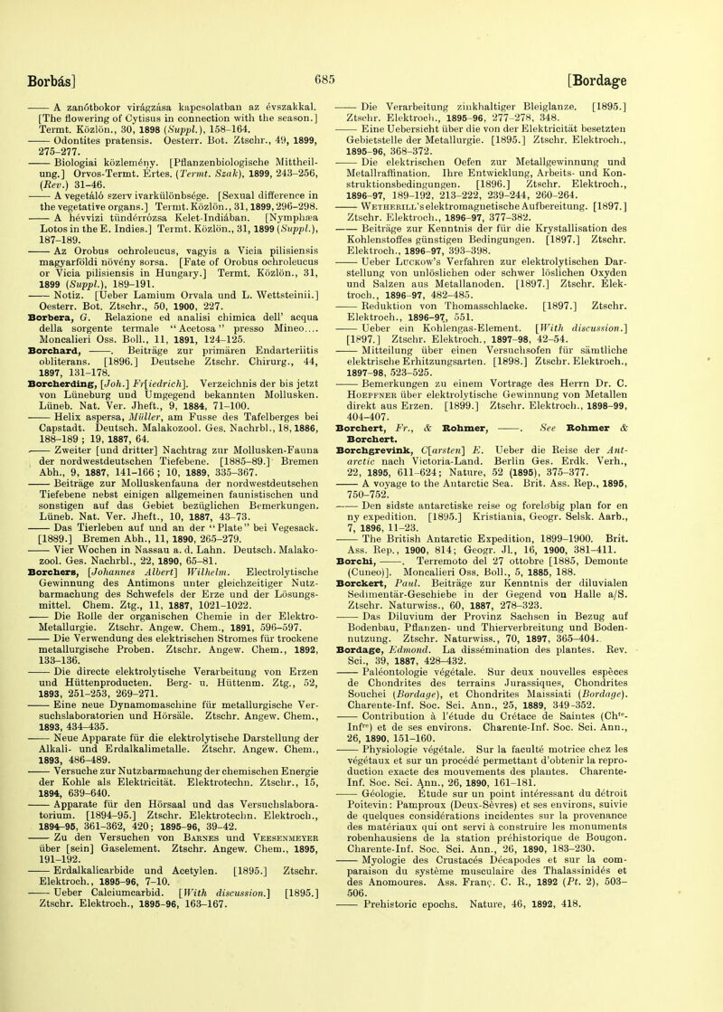 A zan6tbokor viragzasa kapcsolatban az dvszakkal. [The flowering of Cytisus in connection with the season.] Termt. Kozlon., 30, 1898 (Suppl.), 158-164. Odontites pratensis. Oesterr. Bot. Ztschr., 49, 1899, 275-277. Biologiai kozlem^ny. [Pflanzenbiologische Mittheil- ung.] Orvos-Termt. Ertes. {Termt. Szak), 1899, 243-256, (Rev.) 31-46. A vegetal6 szerv ivarkuldnbsege. [Sexual difference in the vegetative organs.] Termt. Kozlon., 31,1899,296-298. A h^vvizi tiinderrozsa Kelet-Indiaban. [Nymphwa Lotos in the E. Indies.] Termt. Kozlon., 31,1899 (Suppl.), 187- 189. Az Orobus ochroleucus, vagyis a Vicia pilisiensis magyarfbldi n6v£ny sorsa. [Fate of Orobus ochroleucus or Vicia pilisiensis in Hungary.] Termt. Kozlon., 31, 1899 (Suppl), 189-191. Notiz. [Ueber Lamium Orvala und L. Wettsteinii.] Oesterr. Bot. Ztschr., 50, 1900, 227. Borbera, G. Relazione ed analisi chimica dell' acqua della sorgente termale  Acetosa presso Mineo.... Moncalieri Oss. Boll., 11, 1891, 124-125. Borchard, . Beitrage zur primaren Endarteriitis obliterans. [1896.] Deutsche Ztschr. Chirurg., 44, 1897, 131-178. Borcherding, [Joh.] Fr[iedrich]. Verzeichnis der bis jetzt von Liineburg und Umgegend bekannten Mollusken. Liineb. Nat. Ver. Jheft., 9, 1884, 71-100. Helix aspersa, Midler, am Fusse des Tafelberges bei Capstadt. Deutsch. Malakozool. Ges. Nachrbl., 18,1886, 188- 189 ; 19, 1887, 64. . Zweiter [und dritter] Nachtrag zur Mollusken-Fauna der nordwestdeutschen Tiefebene. [1885-89.] Bremen Abh., 9, 1887, 141-166 ; 10, 1889, 335-367. Beitrage zur Molluskenfauna der nordwestdeutschen Tiefebene nebst einigen allgemeinen faunistischen und sonstigen auf das Gebiet beziiglichen Bemerkungen. Liineb. Nat. Ver. Jheft., 10, 1887, 43-73. Das Tierleben auf und an der Plate bei Vegesack. [1889.] Bremen Abh., 11, 1890, 265-279. Vier Wochen in Nassau a. d. Lahn. Deutsch. Malako- zool. Ges. Nachrbl., 22, 1890, 65-81. Borchers, [Johannes Albert] Wilhelm. Electrolytische Gewinnung des Antimons unter gleichzeitiger Nutz- barmachung des Schwefels der Erze und der Ldsungs- mittel. Chem. Ztg., 11, 1887, 1021-1022. Die Kolle der organischen Chemie in der Elektro- Metallurgie. Ztschr. Angew. Chem., 1891, 596-597. Die Verwendung des elektrischen Stromes fur trockene metallurgische Proben. Ztschr. Angew. Chem., 1892, 133-136. Die directe elektrolytische Verarbeitung von Erzen und Hiittenproducten. Berg- u. Hiittenm. Ztg., 52, 1893, 251-253, 269-271. Eine neue Dynamomaschine fur metallurgische Ver- suchslaboratorien und Horsale. Ztschr. Angew. Chem., 1893, 434-435. Neue Apparate fur die elektrolytische Darstellung der Alkali- und Erdalkalimetalle. Ztschr. Angew. Chem., 1893, 486-489. Versuche zur Nutzbarmachung der chemischen Energie der Kohle als Elektricitiit. Elektrotechn. Ztschr., 15, 1894, 639-640. Apparate fur den Horsaal und das Versuchslabora- torium. [1894-95.] Ztschr. Elektrotechn. Elektroch., 1894-95, 361-362, 420; 1895-96, 39-42. Zu den Versuchen von Barnes und Veesenmeyer iiber [sein] Gaselement. Ztschr. Angew. Chem., 1895, 191-192. Erdalkalicarbide und Acetylen. [1895.] Ztschr. Elektroch., 1895-96, 7-10. Ueber Calciumcarbid. [With discussion.] [1895.] Ztschr. Elektroch., 1895-96, 163-167. Die Verarbeitung zinkhaltiger Bleiglanze. [1895.] Ztschr. Elektroch., 1895-96, 277-278, 348. Eine Uebersicht iiber die von der Elektricitat besetzten Gebietstelle der Metallurgie. [1895.] Ztschr. Elektroch., 1895- 96, 368-372. ■ Die elektrischen Oefen zur Metallgewinnung und Metallraffination. Ihre Entwicklung, Arbeits- und Kon- struktionsbedingungen. [1896.] Ztschr. Elektroch., 1896- 97, 189-192, 213-222, 239-244, 260-264. WETHERiLL'selektromagnetische Aufbereitung. [1897.] Ztschr. Elektroch., 1896-97, 377-382. Beitrage zur Kenntnis der fiir die Krystallisation des Kohlenstoifes giinstigen Bedingungen. [1897.] Ztschr. Elektroch., 1896-97, 393-398. Ueber Luckow's Verfahren zur elektrolytischen Dar- stellung von unloslichen oder schwer loslichen Oxyden und Salzen aus Metallanoden. [1897.] Ztschr. Elek- troch., 1896-97, 482-485. Keduktion von Thomasschlacke. [1897.] Ztschr. Elektroch., 1896-97., 551. Ueber ein Kohlengas-Element. [With discussion.] [1897.] Ztschr. Elektroch., 1897-98, 42-54. Mitteilung iiber einen Versuchsofen fiir samtliche elektrische Erhitzungsarten. [1898.] Ztschr. Elektroch., 1897- 98, 523-525. Bemerkungen zu einem Vortrage des Herrn Dr. C. Hoepfner iiber elektrolytische Gewinnung von Metallen direkt aus Erzen. [1899.] Ztschr. Elektroch., 1898-99, 404-407. Borchert, Fr., & Rohmer, . See Rohmer & Borchert. Borchgrevink, C[arsten] E. Ueber die Reise der Ant- arctic nach Victoria-Land. Berlin Ges. Erdk. Verh., 22, 1895, 611-624; Nature, 52 (1895), 375-377. A voyage to the Antarctic Sea. Brit. Ass. Rep., 1895, 750-752. Den sidste antarctiske reise og forelo'big plan for en ny expedition. [18y5.] Kristiania, Geogr. Selsk. Aarb., 7, 1896, 11-23. ■ The British Antarctic Expedition, 1899-1900. Brit. Ass. Rep., 1900, 814; Geogr. JL, 16, 1900, 381-411. Borchi, . Terremoto del 27 ottobre [1885, Demonte (Cuneo)]. Moncalieri Oss. Boll., 5, 1885, 188. Borckert, Paid. Beitrage zur Kenntnis der diluvialen Sedimentar-Geschiebe in der Gegend von Halle a/S. Ztschr. Naturwiss., 60, 1887, 278-323. Das Diluvium der Provinz Sachsen in Bezug auf Bodenbau, Pflanzen- und Thierverbreitung und Boden- nutzung. Ztschr. Naturwiss., 70, 1897, 365-404. Bordage, Edmond. La dissemination des plantes. Rev. Sci., 39, 1887, 428-432. Paleontologie v^getale. Sur deux nouvelles especes de Chondrites des terrains Jurassiques, Chondrites Souchei (Bordage), et Chondrites Maissiati (Bordage). Charente-Inf. Soc. Sci. Ann., 25, 1889, 349-352. Contribution a l'6tude du Cr^tace de Saintes (Ch- Inf™) et de ses environs. Charente-Inf. Soc. Sci. Ann., 26, 1890, 151-160. Physiologie v£getale. Sur la faculte motrice chez les vegetaux et sur un procede permettant d'obtenir la repro- duction exacte des mouvements des plantes. Charente- Inf. Soc. Sci. Ann., 26, 1890, 161-181. ■ Geologie. Etude sur un point int^ressant du detroit Poitevin: Pamproux (Deux-Sevres) et ses environs, suivie de quelques considerations incidentes sur la provenance des mat^riaux qui ont servi a construire les monuments robenhausiens de la station prehistorique de Bougon. Charente-Inf. Soc. Sci. Ann., 26, 1890, 183-230. Myologie des Crustaces Decapodes et sur la com- paraison du systeme musculaire des Thalassinid^s et des Anomoures. Ass. Franc. C. R., 1892 (Pt. 2), 503- 506. Prehistoric epochs. Nature, 46, 1892, 418.