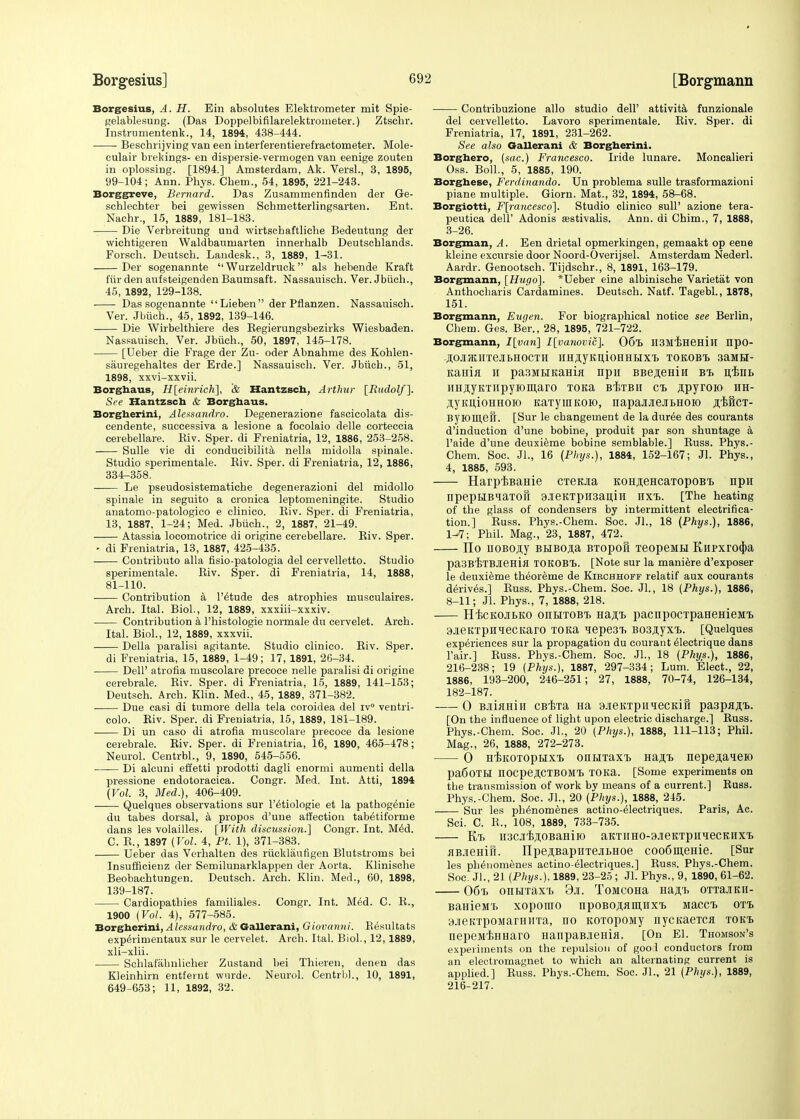 Borgesius, A. H. Ein absolutes Elektrometer mit Spie- gelablesung. (Das Doppelbifilarelektrometer.) Ztscbr. Instrumentenk., 14, 1894, 438-444. Beschrijving van een interferentierefractometer. Mole- culair brekings- en dispersie-vermogen van eenige zouten in oplossing. [1894.] Amsterdam, Ak. Versl., 3, 1895, 99-104; Ann. Phys. Chem., 54, 1895, 221-243. Borggreve, Bernard. Das Zusammenfinden der Ge- schlechter bei gewissen Sehmetterlingsarten. Ent. Nachr., 15, 1889, 181-183. Die Verbreitung und wirtschaftliche Bedeutung der wichtigeren Waldbaumarten innerhalb Deutscblands. Forseh. Deutscb. Landesk., 3, 1889, 1-31. Der sogenannte  Wurzeldruck als hebende Kraft fiir den aufsteigenden Baumsaft. Nassauiscli. Ver. Jbiich., 45, 1892, 129-138. Das sogenannte Lieben der Pfianzen. Nassauiscb. Ver. Jbiich., 45, 1892, 139-146. Die Wirbelthiere des Begierungsbezirks Wiesbaden. Nassauisch. Ver. Jbiich., 50, 1897, 145-178. [Ueber die Frage der Zu- oder Abnahme des Kohlen- sauregehaltes der Erde.] Nassauiscb. Ver. Jbiicb., 51, 1898, xxvi-xxvii. Borghaus, H[einrich], '& Hantssch, Arthur [Rudolf]. See Hantzsch & Borghaus. Borgherini, Alessandro. Degenerazione fascicolata dis- cendente, successiva a lesione a focolaio delle corteccia cerebellare. Eiv. Sper. di Freniatria, 12, 1886, 253-258. Sulle vie di conducibilita nella midolla spinale. Studio sperimentale. Biv. Sper. di Freniatria, 12, 1886, 334-358. Le pseudosistematicbe degenerazioni del midollo spinale in seguito a cronica leptomeningite. Studio anatomo-patologico e clinico. Biv. Sper. di Freniatria, 13, 1887, 1-24; Med. Jbiich., 2, 1887, 21-49. Atassia locomotrice di origine cerebellare. Biv. Sper. - di Freniatria, 13, 1887, 425-435. Contribute alia fisio-patologia del cervelletto. Studio sperimentale. Biv. Sper. di Freniatria, 14, 1888, 81-110. Contribution a l'etude des atrophies musculaires. Arch. Ital. Biol., 12, 1889, xxxiii-xxxiv. Contribution a l'histologie normale du cervelet. Arch. Ital. Biol., 12, 1889, xxxvii. Delia paralisi agitante. Studio clinico. Biv. Sper. di Freniatria, 15, 1889, 1-49; 17, 1891, 26-34. Dell' atrofia muscolare precoce nelle paralisi di origine cerebrale. Biv. Sper. di Freniatria, 15, 1889, 141-153; Deutsch. Arch. Klin. Med., 45, 1889, 371-382. • Due casi di tumore della tela coroidea del iv° ventri- colo. Eiv. Sper. di Freniatria, 15, 1889, 181-189. Di un caso di atrofia muscolare precoce da lesione cerebrale. Eiv. Sper. di Freniatria, 16, 1890, 465-478; Neurol. Centrbl., 9, 1890, 545-556. Di alcuni effetti prodotti dagli enormi aumenti della pressione endotoracica. Congr. Med. Int. Atti, 1894 (Vol. 3, Med.), 406-409. ■ Quelques observations sur l'^tiologie et la pathogenie du tabes dorsal, a propos d'une affection tab^tiforme dans les volailles. [With discussion.] Congr. Int. Med. C. B., 1897 (Vol. 4, Ft. 1), 371-383. Ueber das Verhalten des rucklaufigen Blutstroms bei Insufficienz der Semilunarklappen der Aorta. Klinische Beobacbtungen. Deutsch. Arch. Klin. Med., 60, 1898, 139-187. Cardiopathies familiales. Congr. Int. M6d. C. B., 1900 (Vol. 4), 577-585. Borgherini, Alessandro, & Gallerani, Giovanni. Besultats expe>imentaux sur le cervelet. Arch. Ital. Biol., 12,1889, xli-xlii. Schlafabnlicher Zustand bei Thieren, denen das Kleinhirn entfernt wurde. Neurol. Centrbl., 10, 1891, 649^653; 11, 1892, 32. Contribuzione alio studio dell' attivita funzionale del cervelletto. Lavoro sperimentale. Biv. Sper. di Freniatria, 17, 1891, 231-262. See also Gallerani & Borgherini. Borghero, (sac.) Francesco. Iride lunare. Moncalieri Oss. Boll., 5, 1885, 190. Borghese, Ferdinando. Un problema sulle trasformazioni piane multiple. Giorn. Mat., 32, 1894, 58-68. Borgiotti, F[rancesco]. Studio clinico sull' azione tera- peutica dell' Adonis sestivalis. Ann. di Chim., 7, 1888, 3-26. Borgman, A. Een drietal opmerkingen, gemaakt op eene kleine excursie door Noord-Overijsel. Amsterdam Nederl. Aardr. Genootsch. Tijdschr., 8, 1891, 163-179. Borgmann, [Hugo]. *Ueber eine albinische Varietat von Anthocbaris Cardamines. Deutsch. Natf. Tagebl., 1878, 151. Borgmann, Eugen. For biographical notice see Berlin, Chem. Ges. Ber., 28, 1895, 721-722. Borgmann, I[van] I[vanovic]. 06l> H3M'EH6Hin npo- flOJIJKIITeJIBHOCTH HHflyKIUOHHBIX'B TOKOBt 3aMBI- Kama h pa3MHKaHia npii BBe^eHiw bi> iiiiiB HH^yKTiipyiomaro TOKa bIstbh ct> jpyroio hh- .njKiiioHHOio itaTyinKOio, napaiJiejiBHOio flificT- ByK)in,efr. [Sur le cbangement de la duree des courants d'induction d'une bobine, produit par son shuntage a l'aide d'une deuxieme bobine semblable.] Buss. Phys.- Chem. Soc. Jl., 16 (Phys.), 1884, 152-167; Jl. Phys., 4, 1885, 593. Harp^BaHie CTeoa KOHjieHcaTopoB'B np« npepHBiaTOll 9JieKTpH3anili HXTb. [The heating of the glass of condensers by intermittent electrifica- tion.] Buss. Phys.-Chem. Soc. Jl., 18 (Phys.), 1886, 1-7; Phil. Mag., 23, 1887, 472. TIo uoBoji,y BiiB0,na BTopofi TeopeMH Knpxro(j>a paSBiTEJieHifl rOKOBt. [Note sur la maniere d'exposer le deuxieme th^oreme de Kirchhoff relatif aux courants derives.] Buss. Phys.-Chem. Soc. Jl., 18 (Phys.), 1886, 8-11; Jl. Phys., 7, 1888, 218. H'eckojibko onBiTOBi) Ha^i> pacnpocTpaHeHieMi. 9jeKTpHiecKaro TOKa iepe3T. Bos^yxi.. [Quelques experiences sur la propagation du courant electrique dans Pair.] Buss. Phys.-Chem. Soc. Jl., 18 (Phys.), 1886, 216-238; 19 (Phys.), 1887, 297-334; Lum. Elect., 22, 1886, 193-200, 246-251; 27, 1888, 70-74, 126-134, 182-187. 0 BaiflHiH CB^Ta Ha 9JieKTpniecKift paspaflt. [On the influence of light upon electric discharge.] Euss. Phys.-Chem. Soc. Jl., 20 (Phys.), 1888, 111-113; Phil. Mag., 26, 1888, 272-273. 0 H'EKoropHX'B oiiHTaxt Ha^t nepe^aneio pa60TH nocpejI.CTBOM'B TOKa. [Some experiments on the transmission of work by means of a current.] Buss. Phys.-Chem. Soc. Jl., 20 (Phys.), 1888, 245. Sur les phenomenes actino-electriques. Paris, Ac. Sci. C. B., 108, 1889, 733-735. Kl> H3C.]IrBrHOBaHilO aKTIIH0-9JieKTpiIHeCKHXl> flBjieHiri. ITpejiBapHTejiLHoe coo6m,eHie. [Sur les phenomenes actino-61ectriques.] Buss. Phys.-Chem. Soc. JL, 21 (Phys.), 1889, 23-25 ; Jl. Phys., 9, 1890, 61-62. 06f> ontiTax'b 3ji. ToMCOHa Ha^-b orrajiKii- BaHieM'b xopouio npoBOAflmuxt iiaccb oti. 9Ji6KTpoMarH]iTa, no KOTopony nycKaeTCH tok'B nepeMiKHaro HanpaB.ienifl. [On El. Thomson's experiments on the repulsion of gool conductors from an electromagnet to which an alternating current is applied.] Euss. Phys.-Chem. Soc. Jl., 21 (Phys.), 1889, 216-217.