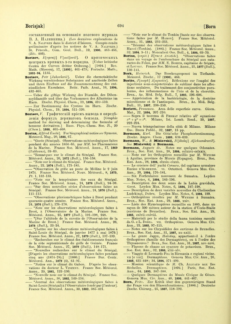 cocTaBJieHHHH Ha ocHOBaHiii noaeBoro acypHajia B. A. HAJIHBKHHa.) (Les dernieres explorations de V. A. Nalivkin dans le district d'Isioum. Compte-rendu preliminaire d'apres les notices de V. A. Nalivkin.) St. Petersb., Com. Geol. Bull., 19, 1900, 463-466, {Ren. 466). Borisov, E[vgenij] V[asiljevic]. 0 KpilTimeCKllXL B.eHTpax'B KpilBHXT. 3-rO iropfl,H,Ka. [Ueber kritische Centra der Curven dritter Ordnung.] [1894.] Kec. Math. (Moscou), 17, [1895], 461-473; Fortschr. Math., 1893-94, 1135. Borisov, Petr [Jakovlevic]. Ueber die chemotaktische Wirkung verschiedener Substanzeu auf amoboide Zellen und ihren Einfluss auf die Zusammensetzung des ent- ziindlichen Exsudates. Beitr. Path. Anat., 16, 1894, 432-461. Ueber die giftige Wirkung des Diamids, des Diben- zoyldiamids und iiber das Vorkommen des Allantoins im Ham. Ztschr. Physiol. Chem., 19, 1894, 49J-510. Zur Bestimmung des Cystins im Harn. Ztschr. Physiol. Chem., 19, 1894, 511-520. Borisov, V. rpaqiHiecKiii npieiit BHBOji;a h onpe^i;- jieHifl 4>opMy.ii ^epiiBaxoB'B 6eH30Jia. [Graphic method for deriving and determining the formula? of benzene derivatives.] Russ. Phys.-Chem. Soc. Jl., 20 (Chem), 1888, 461-468. Borius, A[lfred Entile]. For hiographical notice see Symons, Meteorol. Mag., 20, 1885, 67. *Gor6e (Senegal). Observations meteorologiques faites pendant dix annees 1856-65, par MM. les Pharmacieus de la Marine. France Soc. Meteorol. Annu., 17, 1869 (Tableaux), 59-69. *Remarques sur le climat du Senegal. France Soc. Meteorol. Annu., 20, 1872 (Bull.), 156-158. *Note sur le climat du Senegal. France Soc. Meteorol. Annu., 22, 1874 (Bull.), 175-185. * Observation de grele au poste de Medine le 2 juin 1874. France Soc. Meteorol. Nouv. Meteorol., 8, 1875, Pt. 1, 132-133. *Note sur la temperature des eaux du Senegal. France Soc. Meteorol. Annu., 24, 1876 (Bull.), 94-98. *Sur deux nouvelles series d'observations faites au Senegal. France Soc. Meteorol. Annu., 24, 1876 (Bull.), 111-113. Observations pluviometriques faites a Brest pendant quarante-quatre annees. France Soc. Meteorol. Annu., 24, 1876 (Bull.), 176-178. *Note sur les observations meteorologiques faites a Brest, a l'Observatoire de la Marine. France Soc. Meteorol. Annu., 25, 1877 (Bull.), 191-198, 248. *[Sur l'altitude de la cuvette de l'Observatoire de la Marine de Brest.] France Soc. Meteorol. Annu., 26, 1878 (Bull.), 23-24. *[Lettre sur les observations meteorologiques faites a Saint-Louis du Senegal, de janvier 1877 a mai 1879.] France Soc. Meteorol. Annu., 27, 1879 (Bull), 137-139. *Recherches sur le climat des etablissements francais de la cote septentrionale du golfe de Guinee. France Soc. Meteorol. Annu., 27, 1879 (Bull.), 148-171. *Nouvelles recherches sur le climat du Senegal. [D'apres les observations meteorologiques faites pendant cinq ans (1874-78).] [1880.] France Bur. Centr. Meteorol. Ann., 1879 (4), 61-91. *Notice sur le climat du Gabon. D'api^s les obser- vations du docteur L. Vincent. France Soc. Meteorol. Annu., 29, 1881, 122-130. *Nouvelle note sur le climat du Senegal. France Soc. Meteorol. Annu., 30, 1882, 149-154. * Journal des observations meteorologiques faites a Saint-Louis (Senegal) a l'Observatoire fonde par [l'auteur]. France Soc. Meteorol. Annu., 30, 1882, 385-421. *Note sur le climat du Tonkin [basee sur des observa- tions faites par M. Hamon]. France Soc. Meteorol. Annu., 31, 1883, 232-233. *Resume des observations meteorologiques faites a Hanoi (Tonkin). [1883.] France Soc. Meteorol. Annu., 32, 1884, 9-11; Moncalieri Oss. Boll., 4, 1884, 69-70. Borius, (capit.) E\rne*t Aristide]. Observations faites dans un voyage de 1'embouchure du Senegal aux cata- ractes du Felou, par MM. E. Borius, capitaine de frigate, et Louvet. France Soc. Meteorol. Annu., 25,1877 (Bull.), 130-141. Bork, Heinrieh. Das Brockengespenst im Tieflande. Meteorol. Ztschr., 17 (1900), 468. Borl£e, J[oseph] A£ugustiri]. Reflexions sur Pemploi des injections sous-conjonctivales de sublime dans les affec- tions oculaires. Du traitement des conjonctivites puru- lentes, des inflammations de l'iris et de la choroide. Brux., Ac. Med. Belg. Bull., 7, 1893, 596-606. Appreciation de la bacteriologie, de la doctrine microbienne et de l'antisepsie. Brux., Ac. Med. Belg. Bull., 11, 1897, 238-250. Borletti, Francesco. Area delle superficie curve. Giorn. Mat., 22, 1884, 207-210. Sopra il teorema di Fermat relativo all' equazione xn + yn = a. Milano, 1st. Lomb. Rend., 20, 1887, 222-224. ■ Nuova triangolazione della citta di Milano. Milano Oss. Brera Pubbl., 32, 1887, 15 pp. Bormann, Karl. Die Gotz'sche Phosphorbestimmung. Ztschr. Angew. Chem , 1889, 638-639. Bormann, W., & Mislavskij, N[ikolaj] A[leksandroviS]. See Mislavskij & Bormann. Bormans, Auguste de. Notes sur quelques Odonates. Brux., Soc. Ent. Ann., 28, 1884, cclxxvi-cclxxix. Note sur les Orthopteres recueillis par M. Weyers a, Aguilas, province de Murcie (Espagne). Brux., Soc. Ent. Ann., 28, 1884, clxxix-clxxx. Le crociere dell' yacht Corsaro, del capitano armatore Enrico d'Albertis. vi. Ortotteri. Genova Mus. Civ. Ann., 20, 1884, 176-181. Six Forficulaires nouveaux de Sumatra. Leyden Mus. Notes, 6, 1884, 183-196. Description des deux sexes de la Labia gravidula, Gerst. Leyden Mus. Notes, 6, 1884, 197-198. Description de deux varietes nouvelles du Chelisoches Ludekingi, Dohrri. Leyden Mus. Notes, 6, 1884, 199. ■ Orthopteres recoltes par M. Weyers a Sumatra. Brux., Soc. Ent. Ann., 29, 1885, xxiv. Liste des Hymenopteres recueillis en 1885, dans un rayon de 500 metres autour de la station d'Uccle-Stalle (environs de Bruxelles). Brux., Soc. Ent. Ann., 29, 1885, cxlvii-cxlviii. Materiali per lo studio della fauna tunisina raccolti da G. e L. Doria. vii. Orthopteres. Genova Mus. Civ. Ann., 22, 1885, 97-115. Notes sur les Chrysidides des environs de Bruxelles. Brux., Soc. Ent. Ann., 31, 1887, xx-xxiii. Le genre Japyx, Haliday, appartient-il a l'ordre Orthopteres (famille des Dermapteres), ou a l'ordre des Thysanoures'? Brux., Soc. Ent. Ann., 31,1887, xcv-xcvi. Flacons de chasse au cyanure de potassium. Brux., Soc. Ent. Ann., 32, 1888, xliii-xlv. ■ Viaggio di Leonardo Fea in Birmania e regioni vicine. vn [e mi]. Dermapteres. Genova Mus. Civ. Ann., 26, 1888, 431-448; 34, 1894, 371-409. Mission scientifique de M. Ch. Alluaud aux iles Sechelles. Dermapteres. [1894.] Paris, Soc. Ent. Ann., 64, 1895, 387-388. Quelques Dermapteres du Musee Civique de Genes. Genova Mus. Civ. Ann., 40, 1899, 441-467. Born, Fritz. Zur Kritik iiber den gegenwartigen Stand der Frage von den Blasenfunctioneu. [1886.] Deutsche Ztschr. Chirurg., 25, 1887, 118-192.