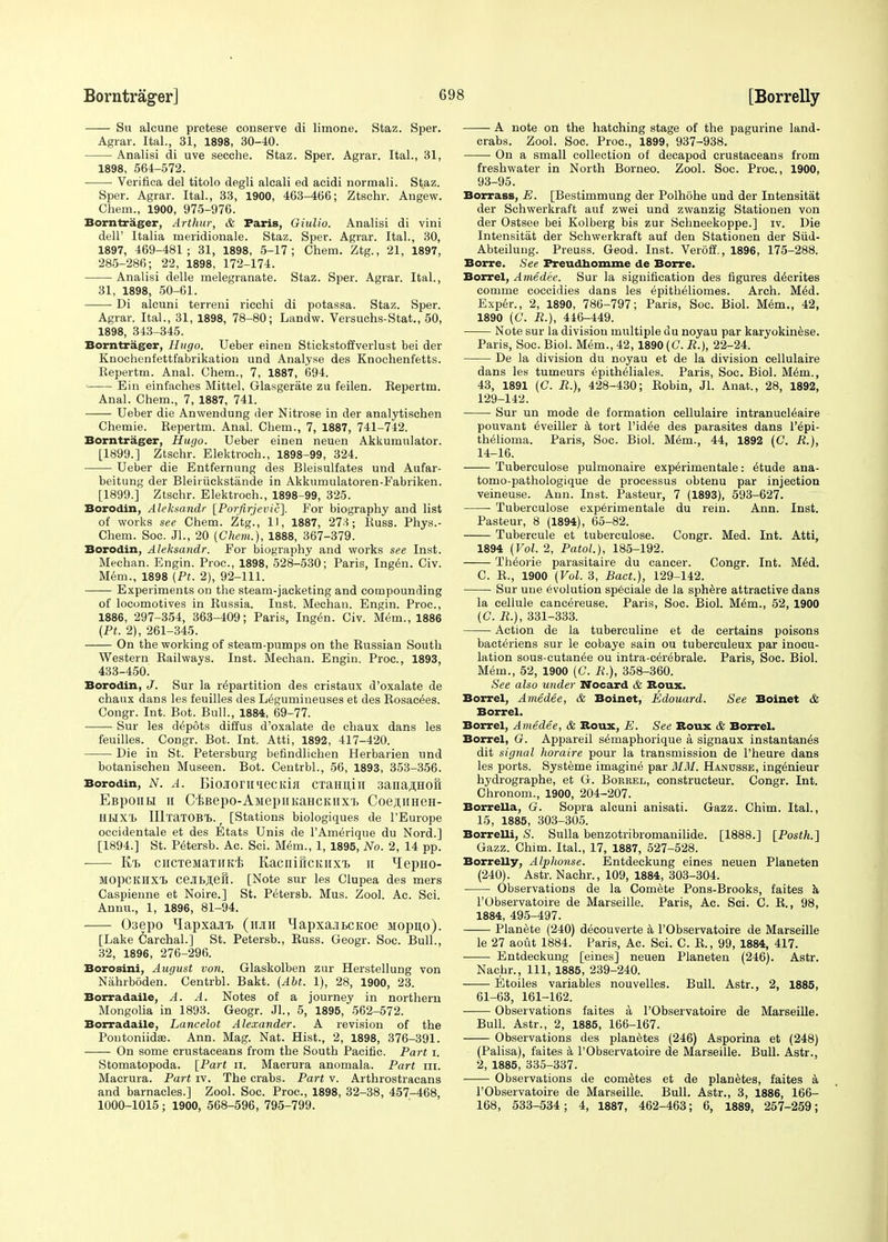 Su alcune pretese conserve di limone. Staz. Sper. Agrar. Ital., 31, 1898, 30-40. Analisi di uve secche. Staz. Sper. Agrar. Ital., 31, 1898, 564-572. Verifica del titolo degli aleali ed acidi normali. Staz. Sper. Agrar. Ital., 33, 1900, 463-466; Ztschr. Angew. Chem., 1900, 975-976. Borntrager, Arthur, & Paris, Giulio. Analisi di vini delP Italia meridionale. Staz. Sper. Agrar. Ital., 30, 1897, 469-481; 31, 1898, 5-17; Chem. Ztg., 21, 1897, 285-286; 22, 1898, 172-174. Analisi delle melegranate. Staz. Sper. Agrar. Ital., 31, 1898, 50-61. Di alcuni terreni ricchi di potassa. Staz. Sper. Agrar. Ital., 31, 1898, 78-80; Landw. Versuchs-Stat., 50, 1898, 343-345. Borntrager, Hugo. Ueber einen Stickstoffverlust bei der Knochenfettfabrikation und Analyse des Knochenfetts. Repertm. Anal. Chem., 7, 1887, 694. Ein einfaches Mittel, Glasgerate zu feilen. Repertm. Anal. Chem., 7, 1887, 741. Ueber die Anwendung der Nitrose in der analytischen Chemie. Repertm. Anal. Chem., 7, 1887, 741-742. Borntrager, Hugo. Ueber einen neuen Akkumulator. [1899.] Ztschr. Elektroch., 1898-99, 324. Ueber die Entfernung des Bleisulfates und Aufar- beitung der Bleiiiickstande in Akkumulatoren-Fabriken. [1899.] Ztschr. Elektroch., 1898-99, 325. Borodin, Aleksandr [Porfirjevic]. For biography and list of works see Chem. Ztg., 11, 1887, 273; Russ. Phys.- Chem. Soc. JL, 20 {Chem.), 1888, 367-379. Borodin, Aleksandr. For biography and works see Inst. Mechan. Engin. Proc, 1898, 528-530; Paris, Ingen. Civ. Mem., 1898 (Pt. 2), 92-111. Experiments on the steam-jacketing and compounding of locomotives in Russia. Inst. Mechan. Engin. Proc, 1886, 297-354, 363-409; Paris, Ingen. Civ. Mem., 1886 (Pt. 2), 261-345. On the working of steam-pumps on the Russian South Western Railways. Inst. Mechan. Engin. Proc, 1893, 433-450. Borodin, J. Sur la repartition des cristaux d'oxalate de chaux dans les feuilles des L6gurnineuses et des Rosacees. Congr. Int. Bot. Bull., 1884, 69-77. Sur les depots diffus d'oxalate de chaux dans les feuilles. Congr. Bot. Int. Atti, 1892, 417-420. Die in St. Petersburg befindlichen Herbarien und botanischen Museen. Bot. Centrbl., 56, 1893, 353-356. Borodin, N. A. BiojrorniecKin CTami,iii 3ana,HHOH EBponH h CiBepo-AMepiiKaHCKiixT. CoeflimeH- HHXt HlTaTOBT,.; [Stations biologiques de l'Europe occidentale et des Etats Unis de l'Amerique du Nord.] [1894.] St. Petersb. Ac. Sci. Mem., 1, 1895, No. 2, 14 pp. K/b ciicTejiaTiTKi; KacniiiCKiixi, ii HepHO- MOpCKIIXt ceJIBJieii. [Note sur les Clupea des mers Caspienne et Noire.] St. Petersb. Mus. Zool. Ac. Sci. Annu., 1, 1896, 81-94. 03epo ^apxaai. (itjih ^apxajiBCKoe Mopito). [Lake Cardial.] St. Petersb., Russ. Geogr. Soc. Bull., 32, 1896, 276-296. Borosini, August von. Glaskolben zur Herstellung von Nahrboden. Centrbl. Bakt. (Abt. 1), 28, 1900, 23. Borradaile, A. A. Notes of a journey in northern Mongolia in 1893. Geogr. JL, 5, 1895, 562-572. Borradaile, Lancelot Alexander. A revision of the Poutoniidae. Ann. Mag. Nat. Hist., 2, 1898, 376-391. On some crustaceans from the South Pacific. Part i. Stomatopoda. [Part n. Macrura anomala. Part in. Macrura. Part iv. The crabs. Part v. Arthrostracans and barnacles.] Zool. Soc. Proc, 1898, 32-38, 457-468, 1000-1015; 1900, 568-596, 795-799. A note on the hatching stage of the pagurine land- crabs. Zool. Soc. Proc, 1899, 937-938. ■ On a small collection of decapod crustaceans from freshwater in North Borneo. Zool. Soc. Proc, 1900, 93-95. Borrass, E. [Bestimmung der Polhohe und der Intensitat der Schwerkraft auf zwei und zwanzig Stationen von der Ostsee bei Kolberg bis zur Schneekoppe.] iv. Die Intensitat der Schwerkraft auf den Stationen der Siid- Abteilung. Preuss. Geod. Inst. Veroff., 1896, 175-288. Borre. See Preudhomme de Bone. Borrel, Amedee. Sur la signification des figures d^crites comme coccidies dans les epitheliomes. Arch. M6d. Exper., 2, 1890, 786-797; Paris, Soc. Biol. Mem., 42, 1890 (C. R.), 446-449. Note sur la division multiple du noyau par karyokinese. Paris, Soc. Biol. Mem., 42,1890 (C. R.), 22-24. De la division du noyau et de la division cellulaire dans les tumeurs epitheliales. Paris, Soc. Biol. M6m., 43, 1891 (C. R.), 428-430; Robin, Jl. Anat., 28, 1892, 129-142. Sur un mode de formation cellulaire intranucl^aire pouvant eVeiller a tort l'id^e des parasites dans Peri- thelioma. Paris, Soc. Biol. Mem., 44, 1892 (C. R.), 14-16. Tuberculose pulmonaire exp^rimentale: 6tude ana- tomo-pathologique de processus obtenu par injection veineuse. Ann. Inst. Pasteur, 7 (1893), 593-627. Tuberculose experimentale du rein. Ann. Inst. Pasteur, 8 (1894), 65-82. Tubercule et tuberculose. Congr. Med. Int. Atti, 1894 (Vol. 2, Patol.), 185-192. Theorie parasitaire du cancer. Congr. Int. M6d. C. R., 1900 (Vol. 3, Bact.), 129-142. Sur une Evolution speciale de la sphere attractive dans la cellule cancereuse. Paris, Soc. Biol. Mem., 52, 1900 (G. R.), 331-333. Action de la tuberculine et de certains poisons bacteriens sur le cobaye sain ou tuberculeux par inocu- lation sous-cutan^e ou intra-cer6brale. Paris, Soc. Biol. Mem., 52, 1900 (C. R.), 358-360. See also under Nocard & Bpux. Borrel, Amedee, & Boinet, Edouard. See Boinet & Borrel. Borrel, Amedee, & Rous, E. See Rous & Borrel. Borrel, G. Appareil s6maphorique a signaux instantan^s dit signal horaire pour la transmission de l'heure dans les ports. Systeme imaging par MM. Hanusse, ing6nieur hydrographe, et G. Boebel, construeteur. Congr. Int. Chronom., 1900, 204-207. Borrella, G. Sopra alcuni anisati. Gazz. Chim. Ital., 15, 1885, 303-305. Borrelli, S. Sulla benzotribromanilide. [1888.] [Posth.] Gazz. Chim. Ital., 17, 1887, 527-528. Borrelly, Alplionse. Entdeckung eines neuen Planeten (240). Astr. Nachr., 109, 1884, 303-304. Observations de la Comete Pons-Brooks, faites a l'Observatoire de Marseille. Paris, Ac. Sci. C. R., 98, 1884, 495-497. Planete (240) deeouverte a l'Observatoire de Marseille le 27 aoitt 1884. Paris, Ac Sci. C. R., 99, 1884, 417. Entdeckung [eines] neuen Planeten (246). Astr. Nachr., Ill, 1885, 239-240. Etoiles variables nouvelles. Bull. Astr., 2, 1885, 61-63, 161-162. Observations faites a l'Observatoire de Marseille. Bull. Astr., 2, 1885, 166-167. Observations des planetes (246) Asporina et (248) (Palisa), faites a l'Observatoire de Marseille. Bull. Astr., 2, 1885, 335-337. Observations de cometes et de planetes, faites a l'Observatoire de Marseille. Bull. Astr., 3, 1886, 166- 168, 533-534; 4, 1887, 462-463; 6, 1889, 257-259;