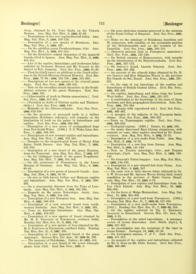 Gray, obtained by Dr. Emin Pasha on the Victoria Nyanza. Ann. Mag. Nat. Hist., 6, 1890, 91-93. Descriptions of two new cyprinodontoid fishes. Ann. Mag; Nat. Hist., 6, 1890, 169-170. Description of a new species of Mormyrus. Ann. Mag. Nat. Hist., 6, 1890, 193. On the ophidian genus Pseudoxyrhopus, Gthr. Ann. Mag. Nat. Hist., 6, 1890, 311-314. On the distinctive cranial characters of the iguanoid lizards allied to Iguana. Ann. Mag. Nat. Hist., 6, 1890, 412-414. List of the reptiles, batrachians, and freshwater fishes collected by Professor Moesch and Mr. Iversen in the district of Deli, Sumatra. Zool. Soc. Proc, 1890, 31-40. First [to third] report on additions to the lizard collec- tion in the British Museum (Natural History). Zool. Soc. Proc, 1890, 77-86; 1894, 722-736; 1898, 912-923. Descriptions of two new species of the siluroid genus Arges. Zool. Soc. Proc., 1890, 450-452. Note on the secondary sexual characters in the South- African tortoises of the genus Homopus. Zool. Soc. Proc, 1890, 521. [Abnormality of teeth in Distira cyanocincta.] Zool. Soc. Proc, 1890, 617-618. [Variation in skulls of Chelone mydas and Thalasso- chelys.] Zool. Soc. Proc, 1890, 618. Eemarks on the Chinese alligator. Zool. Soc. Proc, 1890, 619-620. On the presence of pterygoid teeth in a tailless batrachian (Pelobates cultripes), with remarks on the localization of teeth on the palate in batrachians and reptiles. Zool. Soc. Proc, 1890, 664-666. Description of a new genus of cystignathoid frogs from New South Wales. [1890.] N. S. Wales Linn. Soc. Proc, 5, 1891, 593-594. Descriptions of new oriental reptiles and batrachians. Ann. Mag. Nat. Hist., 7, 1891, 279-283. Eemarks on the herpetological fauna of Mount Kina Baloo, North Borneo. Ann. Mag. Nat. Hist., 7, 1891, 341-345. Description of a new lizard of the genus Zonurus, from the Transvaal. Ann. Mag. Nat. Hist., 7,1891, 417. On the Galapagos lizards of the genus Tropidurus. Ann. Mag. Nat. Hist., 7, 1891, 501-503. On the occurrence of Discoglossus in the Lower Miocene of Germany. Ann. Mag. Nat. Hist., 8, 1891, 83-85. Description of a new genus of iguanoid lizards. Ann. Mag. Nat. Hist., 8, 1891, 85-86. On new or little known Indian and Malayan reptiles and batrachians. Ann. Mag. Nat. Hist., 8, 1891, 288- 292. On a stegosaurian dinosaur from the Trias of Lom- bardy. Ann. Mag. Nat. Hist., 8, 1891, 292-293. Eemarks on the genus Heterolepis, Smith. Ann. Mag. Nat. Hist., 8, 1891, 344-346. Description of a new European frog. Ann. Mag. Nat. Hist., 8, 1891, 346-353. Description of a new scincoid lizard from north- western Australia. Ann. Mag. Nat. Hist., 8, 1891, 405. Notes on American batrachians. Ann. Mag. Nat. Hist., 8, 1891, 453-457. Description of a new species of lizard obtained by Mr. H. S. Ferguson in Travancore, southern India. Bombay Nat. Hist. Soc. Jl., 6, 1891, 449. Description of a new species of frog obtained by Mr. H. S. Ferguson in Travancore, southern India. Bombay Nat. Hist. Soc. Jl., 6, 1891, 450. Description of a new iguanoid lizard of the genus Anisolepis. Genova Mus. Civ. Ann., 30, 1890-91, 909. The anatomy of Heloderma. Nature, 44, 1891, 444. Description of a new lizard of the genus Ctenople- pharis from Chili. Zool. Soc. Proc, 1891, 3. On some chelonian remains preserved in the museum of the Eoyal College of Surgeons. Zool. Soc Proc, 1891, 4-8. Notes on the osteology of Heloderma horridum and H. suspeetum, with remarks on the systematic position of the Helodermatidffi and on the vertebrae of the Lacertilia. Zool. Soc. Proc, 1891, 109-118. [Eenewed pectoral limb in Protopterus annectens.] Zool. Soc. Proc, 1891, 147-148. On British remains of Homoeosaurus, with remarks on the classification of the Ehynchocephalia. Zool. Soc. Proc, 1891, 167-172. On Simony's lizard, Lacerta Simonyi. Zool. Soc Proc, 1891, 201-202. An account of the siluroid fishes obtained by Dr. H. von Iheeing and Herr Sebastian Wolff in the province Eio Grande do Sul, Brazil. Zool. Soc. Proc, 1891, 231- 235. On the state of our knowledge of the reptiles and batrachians of British Central Africa. Zool. Soc. Proc, 1891, 305-309. On reptiles, batrachians, and fishes from the Lesser West Indies. Zool. Soc. Proc, 1891, 351-357. A contribution to the knowledge of the races of Eana esculenta and their geographical distribution. Zool. Soc Proc, 1891, 374-384. [An iguana with reproduced tail.] Zool. Soc. Proc, 1891, 466-467. A synopsis of the tadpoles of the European batra- chians. Zool. Soc. Proc., 1891, 593-627. Notes on Transcaspian reptiles. Zool. Soc. Proc, 1891, 628-633. Zoological regions. [1891.] Nature, 45, 1892, 104. On newly discovered East-African chameleons, with remarks on some other reptiles described by Dr. Stein- dachner. Ann. Mag. Nat. Hist., 9, 1892, 72-74. Description of a new snake from Nubia. Ann. Mag. Nat. Hist., 9, 1892, 74-76. Description of a new frog from Burma. Ann. Mag. Nat. Hist., 9, 1892, 141-142. Note on Toxotes microlepis, Gthr., and Toxotes microlepis, Blyth. Ann. Mag. Nat. Hist., 9, 1892, 143- 144. —— On Strauch's Triton longipes. Ann. Mag. Nat. Hist., 9, 1892, 144-145. Description of a new siluroid fish from China. Ann. Mag. Nat. Hist., 9, 1892, 247. On some new or little known fishes obtained by Dr. J. W. Evans and Mr. Spencer Mooke during their recent expedition to the province of Matto Grosso, Brazil. Ann. Mag. Nat. Hist., 10, 1892, 9-12. Description of new reptiles and batrachians from the Loo Choo Islands. Ann. Mag. Nat. Hist., 10, 1892, 302-304. On the larva of Molge Montandoni. Ann. Mag. Nat. Hist., 10, 1892, 304-305. Description of a new toad from Travancore. [1892.] Bombay Nat. Hist. Soc. Jl., 7, 1892-93, 317-318. Description of a new earth-snake from Travancore. [1892.] Bombay Nat. Hist. Soc. Jl., 7, 1892-93, 318. On the reptiles collected by Sig. L. Beichetti Eobecchi in Somaliland. Genova Mus. Civ. Ann., 32, 1892, 5-15. Fecundation in the tailed batrachians. A summary review of recent discoveries. Zool. Jbiich. (Syst.), 6, 1892, 447-452. An investigation into the variations of the viper in Great Britain. Zoologist, 16, 1892, 87-93. On Lueioperca marina, C. & V. Zool. Soc. Proc, 1892, 411-413. An account of the reptiles and batrachians collected by Mr. C. Hose on Mt. Dulit, Borneo. Zool. Soc Proc, 1892, 505-508.