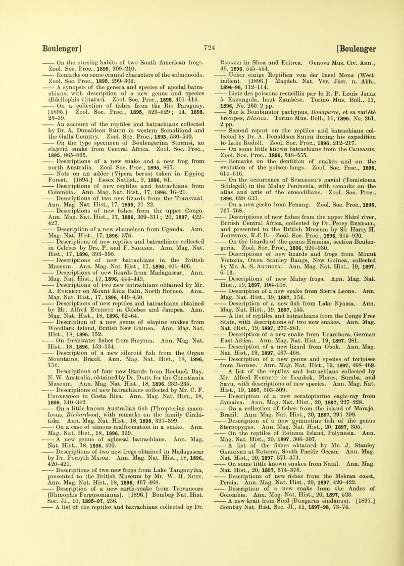 On the nursing habits of two South American frogs. Zool. Soc. Proc, 1895, 209-210. Bemarks on some cranial characters of the salmonoids. Zool. Soc. Proc, 1895, 299-302. A synopsis of the genera and species of apodal batra- chians, with description of a new genus and species (Bdellophis vittatus). Zool. Soc. Proc, 1895, 401-414. On a collection of fishes from the Bio Paraguay. [1895.] Zool. Soc. Proc, 1895, 523-529 ; 14, 1898, 25-39. An account of the reptiles and batrachians collected by Dr. A. Donaldson Smith in western Somaliland and the Galla Country. Zool. Soc. Proc, 1895, 530-540. On the type specimen of Boulengerina Stormsi, an elapoid snake from Central Africa. Zool. Soc Proc, 1895, 865-866. Descriptions of a new snake and a new frog from north Australia. Zool. Soc. Proc, 1895, 867. Note on an adder (Vipera berus) taken in Epping Forest. [1895.] Essex Natlist., 9, 1896, 81. Descriptions of new reptiles and batrachians from Colombia. Ann. Mag. Nat. Hist., 17, 1896, 16-21. ■ Descriptions of two new lizards from the Transvaal. Ann. Mag. Nat. Hist., 17, 1896, 21-22. Descriptions of new fishes from the upper Congo. Ann. Mag. Nat. Hist., 17, 1896, 309-311; 20, 1897, 422- 427. Description of a new chameleon from Uganda. Ann. Mag. Nat. Hist., 17, 1896, 376. Descriptions of new reptiles and batrachians collected in Celebes by Drs. P. and F. Saeasin. Ann. Mag. Nat. Hist., 17, 1896, 393-395. Descriptions of new batrachians in the British Museum. Ann. Mag. Nat. Hist., 17, 1896, 401-406. Descriptions of new lizards from Madagascar. Ann. Mag. Nat. Hist., 17, 1896, 444-449. Descriptions of two new batrachians obtained by Mr. A. Evebett on Mount Kina Balu, North Borneo. Ann. Mag. Nat. Hist., 17, 1896, 449-450. Descriptions of new reptiles and batrachians obtained by Mr. Alfred Evebett in Celebes and Jampea. Ann. Mag. Nat. Hist., 18, 1896, 62-64. Description of a new genus of elapine snakes from Woodlark Island, British New Guinea. Ann. Mag. Nat. Hist., 18, 1896, 152. On freshwater fishes from Smyrna. Ann. Mag. Nat. Hist., 18, 1896, 153-154. Description of a new siluroid fish from the Organ Mountains, Brazil. Ann. Mag. Nat. Hist., 18, 1896, 154. Descriptions of four new lizards from Boebuck Bay, N. W. Australia, obtained by Dr. Dahl for the Christiania Museum. Ann. Mag. Nat. Hist., 18, 1896, 232-235. Descriptions of new batrachians collected by Mr. C. F. Undebwood in Costa Bica. Ann. Mag. Nat. Hist., 18, 1896, 340-342. On a little known Australian fish (Threpterius macu- losus, Richardson), with remarks on the family Cirrhi- tidse. Ann. Mag. Nat. Hist., 18, 1896, 397-399. On a case of simous malformation in a snake. Ann. Mag. Nat. Hist., 18, 1896, 399. A new genus of aglossal batrachians. Ann. Mag. Nat. Hist., 18, 1896, 420. Descriptions of two new frogs obtained in Madagascar by Dr. Forsyth Majoe. Ann. Mag. Nat. Hist., 18, 1896, 420-421. Descriptions of two new frogs from Lake Tanganyika, presented to the British Museum by Mr. W. H. Nutt. Ann. Mag. Nat. Hist., 18, 1896, 467-468. Description of a new earth-snake from Travancore (Bhinophis Fergusonianus). [1896.] Bombay Nat. Hist. Soc. JL, 10, 1895-97, 236. A list of the reptiles and batrachians collected by Dr. Bagazzi in Shoa and Eritrea. Genova Mus. Civ. Ann., 36, 1896, 545-554. Ueber einige Beptilien von der Insel Mona (West- indien). [1896.] Magdeb. Nat. Ver. Jber. u. Abb.., 1894r-96, 112-114. Liste des poissons recueillis par le B. P. Louis Jalla a Kazungula, haut Zambese. Torino Mus. Boll., 11, 1896, No. 260, 2 pp. Sur le Bombinator pachypus, Bonaparte, et sa variete brevipes, Blashis. Torino Mus. Boll., 11, 1896, No. 261, 2 pp. Second report on the reptiles and batrachians col- lected by Dr. A. Donaldson Smith during his expedition to Lake Budolf. Zool. Soc. Proc, 1896, 212-217. On some little known batrachians from the Caucasus. Zool. Soc. Proc, 1896, 548-555. Bemarks on the dentition of snakes and on the evolution of the poison-fangs. Zool. Soc Proc, 1896, 614-616. On the occurrence of Schlegel's gavial (Tomistoma Schlegeli) in the Malay Peninsula, with remarks on the atlas and axis of the crocodilians. Zool. Soc. Proc, 1896, 628-633. On a new gecko from Penang. Zool. Soc. Proc, 1896, 767-768. Descriptions of new fishes from the upper Shire river, British Central Africa, collected by Dr. Percy Bendall, and presented to the British Museum by Sir Harry H. Johnston, K.C.B. Zool. Soc. Proc, 1896, 915-920. On the lizards of the genus Eremias, section Boulen- geria. Zool. Soc. Proc, 1896, 920-930. Descriptions of new lizards and frogs from Mount Victoria, Owen Stanley Bange, New Guinea, collected by Mr. A. S. Anthony. Ann. Mag. Nat. Hist., 19, 1897, 6-13. Descriptions of new Malay frogs. Ann. Mag. Nat. Hist., 19,1897, 106-108. Description of a new snake from Sierra Leone. Ann. Mag. Nat. Hist., 19, 1897, 154. Description of a new fish from Lake Nyassa. Ann. Mag. Nat. Hist., 19, 1897, 155. A list of reptiles and batrachians from the Congo Free State, with descriptions of two new snakes. Ann. Mag. Nat. Hist., 19, 1897, 276-281. Description of a new snake from Usambara, German East Africa. Ann. Mag. Nat. Hist., 19, 1897, 281. Description of a new lizard from Obok. Ann. Mag. Nat. Hist., 19, 1897, 467-468. Description of a new genus and species of tortoises from Borneo. Ann. Mag. Nat. Hist., 19, 1897, 468-469. A list of the reptiles and batrachians collected by Mr. Alfred Eveeett in Lombok, Flores, Sumba, and Savu, with descriptions of new species. Ann. Mag. Nat. Hist., 19, 1897, 503-509. Description of a new ceratopterine eagle-ray from Jamaica. Ann. Mag. Nat. Hist., 20, 1897, 227-228. On a collection of fishes from the island of Marajo, Brazil. Ann. Mag. Nat. Hist., 20, 1897, 294-299. Description of a new gymnotine fish of the genus Sternopygus. Ann. Mag. Nat. Hist., 20, 1897, 305. On the reptiles of Botuma Island, Polynesia. Ann. Mag. Nat. Hist., 20, 1897, 306-307. A list of the fishes obtained by Mr. J. Stanley Gabdinee at Botuma, South Pacific Ocean. Ann. Mag. Nat. Hist., 20, 1897, 371-374. On some little known snakes from Natal. Ann. Mag. Nat. Hist., 20, 1897, 374-376. Descriptions of new fishes from the Mekran coast, Persia. Ann. Mag. Nat. Hist., 20, 1897, 420-422. Description of a new snake from the Andes of Colombia. Ann. Mag. Nat. Hist., 20, 1897, 523. A new krait from Sind (Bungarus sindanus). [1897.] Bombay Nat. Hist. Soc. JL, 11, 1897-98, 73-74.