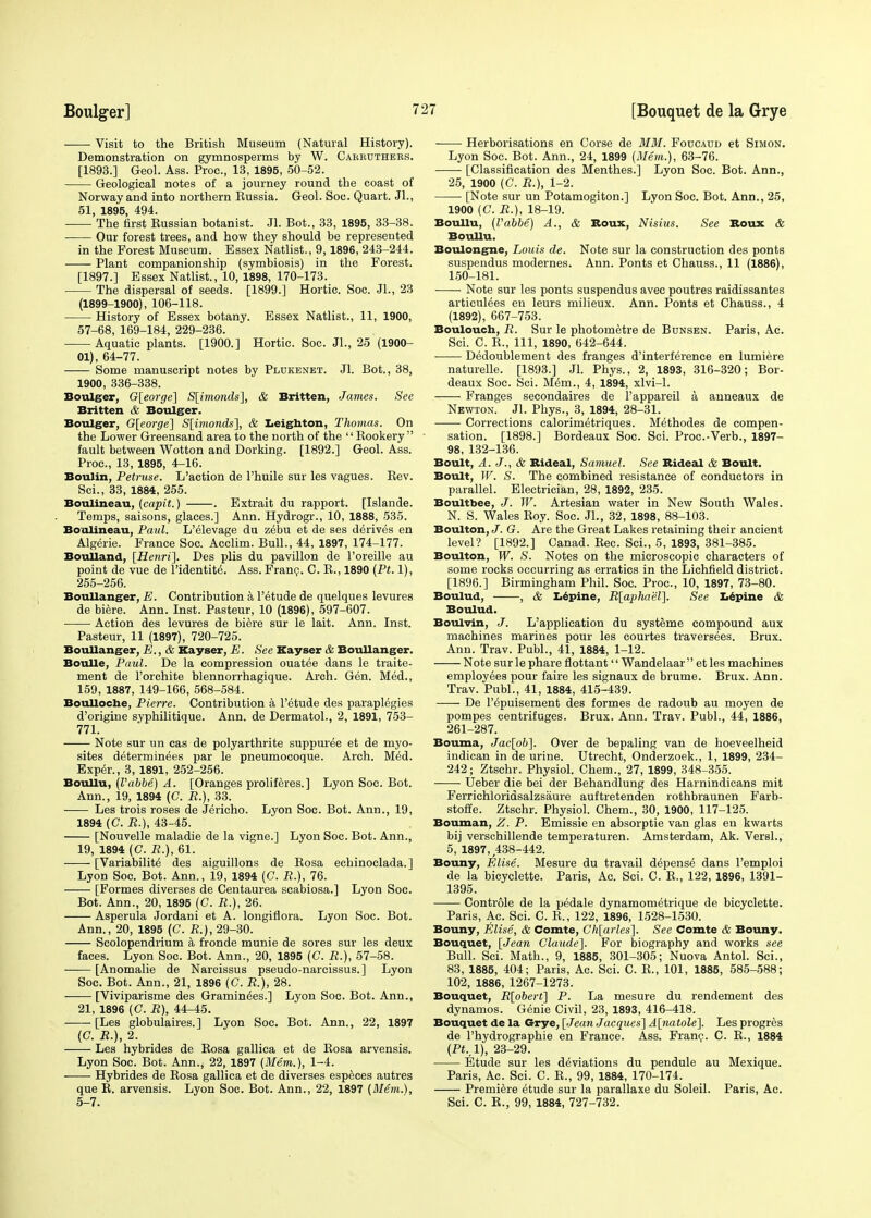 Visit to the British Museum (Natural History). Demonstration on gymnosperms by W. Cabruthers. [1893.] Geol. Ass. Proa, 13, 1895, 50-52. Geological notes of a journey round the coast of Norway and into northern Bussia. Geol. Soc. Quart. Jl., 51, 1895, 494. The first Eussian botanist. Jl. Bot., 33, 1895, 33-38. Our forest trees, and how they should be represented in the Forest Museum. Essex Natlist., 9,1896, 243-244. Plant companionship (symbiosis) in the Forest. [1897.] Essex Natlist., 10, 1898, 170-173. The dispersal of seeds. [1899.] Hortic. Soc. JL, 23 (1899-1900), 106-118. History of Essex botany. Essex Natlist., 11, 1900, 57-68, 169-184, 229-236. Aquatic plants. [1900.] Hortic. Soc. Jl., 25 (1900- 01), 64-77. Some manuscript notes by Plukenet. Jl. Bot., 38, 1900, 336-338. Boulger, G[eorge] S[imonds], & Britten, James. See Britten & Boulger. Boulger, G[eorge] S[imonds], & Leighton, Thomas. On the Lower Greensand area to the north of the '' Bookery  fault between Wotton and Dorking. [1892.] Geol. Ass. Proa, 13, 1895, 4-16. Boulin, Petruse. L'action de l'huile sur les vagues. Bev. Sci., 33, 1884, 255. Boulineau, (capit.) . Estrait du rapport. [Islande. Temps, saisons, glaees.] Ann. Hydrogr., 10, 1888, 535. Boulineau, Paul. L'elevage du zebu et de ses derives en Algeria France Soc. Acclim. Bull., 44, 1897, 174-177. Boulland, [Henri]. Des plis du pavilion de l'oreille au point de vue de Pidentite. Ass. Franc. C. B., 1890 (Pt. 1), 255-256. Boullanger, E. Contribution a Petude de quelques levures de biere. Ann. Inst. Pasteur, 10 (1896), 597-607. Action des levures de biere sur le lait. Ann. Inst. Pasteur, 11 (1897), 720-725. Boullanger, E., & Kayser, E. See Kayser & Boullanger. Boulle, Paul. De la compression ouatee dans le traite- ment de l'orchite blennorrhagique. Arch. Gen. Med., 159, 1887, 149-166, 568-584. BouUoche, Pierre. Contribution a Petude des paraplegies d'origine syphilitique. Ann. de Dermatol., 2, 1891, 753- 771. Note sur un cas de polyarthrite suppuree et de myo- sites determinees par le pneumocoque. Arch. Med. Exper., 3, 1891, 252-256. Boullu, (I'abbe) A. [Oranges proliferes.] Lyon Soe. Bot. Ann., 19, 1894 (C. E.), 33. Les trois roses de Jericho. Lyon Soc. Bot. Ann., 19, 1894 (C. R.), 43-45. [Nouvelle maladie de la vigne.] Lyon Soe. Bot. Ann., 19, 1894 (C. R.}, 61. [Variabilite des aiguillons de Bosa echinoclada.] Lyon Soc. Bot. Ann., 19, 1894 (G. R.), 76. [Formes diverses de Centaurea scabiosa.] Lyon Soc. Bot. Ann., 20, 1895 (C. R.), 26. Asperula Jordani et A. longiflora. Lyon Soc. Bot. Ann., 20, 1895 (C. R.), 29-30. Scolopendrium a fronde munie de sores sur les deux faces. Lyon Soc. Bot. Ann., 20, 1895 (C. R.), 57-58. [Anomalie de Narcissus pseudo-narcissus.] Lyon Soc. Bot. Ann., 21, 1896 (C. R.), 28. [Viviparisme des Graminees.] Lyon Soc. Bot. Ann., 21, 1896 (C.R), 44-45. -—- [Les globulaires.] Lyon Soc. Bot. Ann., 22, 1897 (C. R.), 2. Les hybrides de Bosa gallica et de Bosa arvensis. Lyon Soc. Bot. Ann.; 22, 1897 (Mem.), 1-4. Hybrides de Bosa gallica et de diverses especes autres que B. arvensis. Lyon Soc. Bot. Ann., 22, 1897 (Mem.), 5-7. Herhorisations en Corse de MM. Foucaud et Simon. Lyon Soc. Bot. Ann., 24, 1899 (Mem.), 63-76. [Classification des Menthes.] Lyon Soc. Bot. Ann., 25, 1900 (C. R.), 1-2. [Note sur un Potamogiton.] Lyon Soc. Bot. Ann., 25, 1900 (C. R.), 18-19. Boullu, (Vabbe) A., & Boux, Nisius. See Roux & Boullu. Boulongne, Louis de. Note sur la construction des ponts suspendus modernes. Ann. Ponts et Chauss., 11 (1886), 150-181. Note sur les ponts suspendus avec poutres raidissantes artieulees en leurs milieux. Ann. Ponts et Chauss., 4 (1892), 667-753. Boulouch, R. Sur le photometre de Bunsen. Paris, Ac. Sci. C. E., Ill, 1890, 642-644. Dedoublement des franges d'interference en lumiere naturelle. [1893.] Jl. Phys., 2, 1893, 316-320; Bor- deaux Soc. Sci. Mem., 4, 1894, xlvi-1. Franges secondaires de l'appareil a anneaux de Newton. Jl. Phys., 3, 1894, 28-31. ■ Corrections calorimetriques. Methodes de compen- sation. [1898.] Bordeaux Soc. Sci. Proc.-Verb., 1897- 98, 132-136. Boult, A. J., & Bideal, Samuel. See Bideal & Boult. Boult, W. S. The combined resistance of conductors in parallel. Electrician, 28, 1892, 235. Boultbee, J. W. Artesian water in New South Wales. N. S. Wales Eoy. Soc. Jl., 32, 1898, 88-103. Boulton, J. G. Are the Great Lakes retaining their ancient level? [1892.] Canad. Bee. Sci., 5, 1893, 381-385. Boulton, W. S. Notes on the microscopic characters of some rocks occurring as erratics in the Lichfield district. [1896.] Birmingham Phil. Soc. Proa, 10, 1897, 73-80. Boulud, , & Iiepine, R[aphaeT\. See Lepine & Boulud. Boulvin, J. L'application du systeme compound aux machines marines pour les courtes traversees. Brux. Ann. Trav. Publ., 41, 1884, 1-12. Note sur le phare flottant'' Wandelaar  et les machines employees pour faire les signaux de brume. Brux. Ann. Trav. Publ., 41, 1884, 415-439. De Pepuisement des formes de radoub au moyen de pompes centrifuges. Brux. Ann. Trav. Publ., 44, 1886, 261-287. Bouma, Jac[ob]. Over de bepaling van de hoeveelheid indican in de urine. Utrecht, Onderzoek., 1, 1899, 234- 242; Ztschr. Physiol. Chem., 27, 1899, 348-355. Ueber die bei der Behandlung des Harnindicans mit Ferrichloridsalzsaure auftretenden rothbraunen Farb- stoffe. Ztschr. Physiol. Chem., 30, 1900, 117-125. Bouman, Z. P. Emissie en absorptie van glas en kwarts bij verschillende temperaturen. Amsterdam, Ak. Versl., 5, 1897, 438-442. Bouny, Elise. Mesure du travail depense dans Pemploi de la bicyclette. Paris, Ac. Sci. C. B., 122, 1896, 1391- 1395. Controle de la pedale dynamometrique de bicyclette. Paris, Ac. Sci. C. E., 122, 1896, 1528-1530. Bouny, Elise, & Comte, Gh[arles]. See Comte & Bouny. Bouquet, [Jean Claude]. For biography and works see Bull. Sci. Math., 9, 1885, 301-305; Nuova Antol. Sci., 83, 1885, 404; Paris, Ac. Sci. C. B,, 101, 1885, 585-588; 102, 1886, 1267-1273. Bouquet, R[obert] P. La mesure du rendement des dynamos. Genie Civil, 23, 1893, 416-418. Bouquet de la Grye, [Jean Jacques] A[natole], Les progres de Phydrogra.phie en France. Ass. Franc. C. E., 1884 (Pt.. 1), 23-29. Etude sur les deviations du pendule au Mexique. Paris, Ac. Sci. C. E., 99, 1884, 170-174. Premiere etude sur la parallaxe du Soleil. Paris, Ac. Sci. C. E., 99, 1884, 727-732.