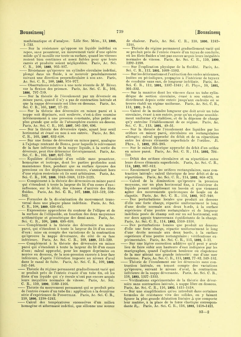 mathematique et d'analyse. Lille Soc. Mem., 13, 1885, 1-722. Sur la resistance qu'oppose nn liquide indefini en repos, sans pesanteur, au mouvement varie d'une sphere solide qu'il mouille sur toute sa surface, quand les vitesses restent bien continues et assez faibles pour que leurs caries et produits soient negligeables. Paris, Ac. Sci. C. E., 100, 1885, 935-937. Resistance qu'eprouve un cylindre circulaire indefini, plonge dans un fluide, a se mouvoir peudulairement suivant une direction perpendiculaire a son axe. Paris, Ac. Sci. C. R., 100, 1885, 974-977. Observations relatives a une note recente de ill. Resal sur la flexion des prismes. Paris, Ac. Sci. C. R., 102, 1886, 797-799. Sur la theorie de l'ecoulement par un deversoir en mince paroi, quand il n'y a pas de contraction laterale et que la nappe deversante est libre en dessous. Paris, Ac. Sci. C. R., 105, 1887, 17-22. Sur la theorie des deversoirs en mince paroi et a nappe soit deprim^e, soit soulevee, c'est-a-dire soumise inf'erieurement a une pression constante, plus petite ou plus grande que celle de l'atmosphere exercee au-dessus. Paris, Ac. Sci. C. R., 105, 1887, 585-590, 696. Sur la theorie des deversoirs epais, ayant leur seuil horizontal et evase ou non a son entree. Paris, Ac. Sci. C. R., 105, 1887, 632-638. Sur une forme de deversoir en mince paroi, analogue a l'ajutage rentrant de Boiida, pour laquelle le relevement de la face inferieure de la nappe liquide, a la sortie du d6versoir, peut etre determine theoriquement. Paris, Ac. Sci.,0. R., 105, 1887, 697-702. Equilibre d'elasticite d'un solide sans pesanteur, homogene et isotrope, dont les parties profondes sont maintenues fixes, pendant que sa surface eprouve des pressions ou des deplacements connus, s'annulant hors d'une region restreinte ou ils sont arbitraires. Paris, Ac. Sci. C. R., 106, 1888, 1043-1018, 1119-1123. Complement a la theorie des deversoirs en mince paroi qui s'etendent a toute la largeur du lit d'un cours d'eau: influence, sur le debit, des vitesses d'arrivee des filets fluides. Paris, Ac. Sci. C. R., 107, 1888, 513-519, 538- 542. Formules de la dissemination du mouvement trans- versal dans une plaque plane indefinie. Paris, Ac. Sci. C. R., 108, 1889, 639-645. Expressions approchees du contour de Pellipse et de la surface de l'ellipsoi'de, en fonction des deux moyennes arithmetique et geometrique des demi-axes. Paris, Ac. Sci. C. R., 108, 1889, 695-699. Complement a la theorie des deversoirs en mince paroi, qui s'etendent a toute la largeur du lit d'un cours d'eau: mise en compte des variations de la contraction qu'eprouve la nappe deversante, du cote de sa face inferieure. Paris, Ac. Sci. C. R., 109, 1889, 515-520. Complement a la theorie des deversoirs en mince paroi qui s'etendent a toute la largeur du lit d'un cours d'eau; calcul approche, pour les nappes deprimees ou noyees en dessous, de la non-pression exercee a leur face interieure, d'apres l'eievation imposee au niveau d'aval dans le canal de fuite. Paris, Ac. Sci. C. R., 109, 1889, 541-546. Theorie du regime permanent graduellement varie qui se produit pres de l'entree evasee d'un tube fin, ou les filets d'un liquide qui s'y ecoule n'ont pas encore acquis leurs inegalites normales de vitesse. Paris, Ac. Sci. C. R., 110, 1890, 1160-1166. Theorie du mouvement permanent qui se produit pres de l'entree evasee d'un tube fin : application a la deuxieme serie d'experiences de Poiseuille. Paris, Ac. Sci. C. R., 110, 1890, 1238-1242. Calcul des temperatures successives d'un milieu homogene et atherinane indefini, que sillonne une source de chaleur. Paris, Ac. Sci. C. R., 110, 1890, 1242- 1244. Theorie du regime permanent graduellement varie qui se produit pres de l'entree evasee d'un tuyau de conduite, ou les filets fluides n'ont pas encore acquis leurs inegalites normales de vitesse. Paris, Ac. Sci. C. R., 110, 1890, 1292-1298. Sur l'explication physique de la fluidite. Paris, Ac. Sci. C. R., 112, 1891, 1099-1102. Sur les deformations et l'extinction des ondes aeriennes, isoiees ou periodiques, propagees a l'interieur de tuyanx de conduite sans eau, de longueur indefinie. Paris, Ac. Sci. C. R., 112, 1891, 1337-1343; Jl. Phys., 10, 1891, 301-332. Sur la maniere dont les vitesses dans un tube cylin- drique de section circulaire, evase a sou entree, se distribuent depuis cette entree jusqu'aux endroits ou se trouve etabli un regime uuiforme. Paris, Ac. Sci. C. R., 113, 1891, 9-15. Calcul de la moindre longueur que doit avoir un tube circulaire, evase a son entree, pour qu'un regime sensible- meut uniforme s'y etablisse, et de la depense de charge qu'y entraine l'etablissement de ce regime. Paris, Ac. Sci. C. R., 113, 1891, 49-51. Sur la theorie de l'ecoulement des liquides par les orifices en mince paroi, circulaires ou rectangulaires allonges; calcul approche du debit et de sa repartition entre les divers elements superficiels de l'orifice. Jl. Phys., 1, 1892, 265-285. Sur le calcul theorique approche du debit d'un orifice en mince paroi. Paris, Ac. Sci. C. R., 114, 1892, 704- 710. Debit des orifices circulaires et sa repartition entre leurs divers elements superficiels. Paris, Ac. Sci. C. R., 114,, 1892, 807-812. Ecoulement par les orifices rectangulaires, sans con- traction laterale: calcul theorique de leur debit et de sa repartition. Paris, Ac. Sci. C. R., 114, 1892, 868-873. Calcul de la diminution qu'eprouve la pression moyenne, sur un plan horizontal fixe, a l'interieur du liquide pesant remplissant un bassin et que viennent agiter des mouvements quelconques de houle ou de clapotis. Paris, Ac. Sci. C. R., 114, 1892, 937-940. Des perturbations locales que produit au dessous d'elle une forte charge, repartie uniformement le long d'une droite normale aux deux bords, a la surface superieure d'une poutre rectangulaire et de longueur indefinie posee de champ soit sur un sol horizontal, soit sur deux appuis transversaux equidistants de la charge. Paris, Ac. Sci. C. R., 114, 1892, 1510-1516. Des perturbations locales que produit au dessous d'elle une forte charge, repartie uniformement le long d'une droite normale aux deux bords, a la surface superieure d'une poutre rectangulaire: verifications ex- perimentales. Paris, Ac. Sci. C. R., 115, 1892, 5-11. Sur une legere correction additive qu'il peut y avoir lieu de faire subir aux hauteurs d'eau indiquees par les maregraphes, quand l'agitation houleuse ou clapoteuse de la mer atteint une grande intensite: eas d'une mer houleuse. Paris, Ac. Sci. C. R., 115, 1892, 77-82,149-152. Theorie de l'ecoulement sur les deversoirs sans con- traction laterale, en tenant compte des variations qu'eprouve, suivant le niveau d'aval, la contraction inferieure de la nappe deversante. Paris, Ac. Sei. C. R., 116, 1893, 1327-1333. ■ Verifications experimentales de la theorie des dever- soirs sans contraction laterale, a nappe libre en dessous. Paris, Ac. Sci. C. R., 116, 1893, 1415-1418. Sur une simplification qu'ou introduit dans certaines formules de resistance vive des solides, en y faisant figurer la plus grande dilatation lineaire A que comporte leur mature, a la place de la force eiastique correspon- dante B0. Paris, Ac. Sci. C. R., 116, 1893, 1418-1421. 93—2