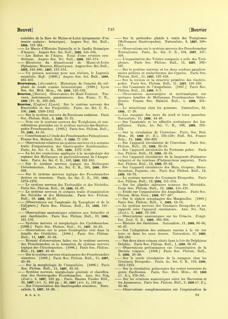 nuisibles de la flore de Maine-et-Loire (programme d'un musee scolaire: botanique). Angers Soc. Sci. Bull., 1884, 137-364. Le Musee d'Histoire Naturelle et le Jardin Botanique d'Angers. Angers Soc. Sci. Bull., 1885, 145-184. Les Bubus de l'Anjou. Essai d'une revision syn- thetique. Angers Soc. Sci. Bull., 1888, 105-174. Muscinees du de'partement de Maine-et-Loire (Sphaignes, Mousses, Hepatiques). Angers Soc. Sci. Bull., 1895, 343-486; 1897, 137-154. Un poisson nouveau pour nos rivieres, le Lepomis megalotis, Raff. [1900.] Angers Soc. Sci. Bull., 1899, 255-257. Bouveyron, [Alexandre]. Historique de l'emploi du sul- phate de soude comme hemostatique. [1898.] Lyon Soc. Sci. Med. Mem., 38, 1899, 125-132. Bouvier, [Marius']. Observatoire du Mont-Ventoux. Tra- vaux, instruments, paratonnerre. Ass. Franc. C. B., 1885 (Pt. 2), 276-282. Bouvier, E[ugene] L[ouis]. Sur le systeme nerveux des Buccinides et des Purpurid^s. Paris, Ac. Sci. C. K., 100, 1885, 1509-1512. Sur le systeme nerveux du Buccinum undatum. Paris Soc. Philom. Bull., 9, 1885, 71-75. Note sur le systeme nerveux des Toxiglosses, et con- siderations generates sur le systeme nerveux des Gastero- podes Prosobrancb.es. [1885.] Paris Soc. Philom. Bull., 10, 1886, 44-56. Contributions a l'etude des Prosobranches Ptenoglosses. France Soc. Malacol. Bull., 3, 1886, 77-130. Observations relatives au systeme nerveux et a certains traits d'organisation des Gasteropodes Scutibranches. Paris, Ac. Sci. C. E., 102, 1886, 1177-1180. La loi des connexions appliquee a la morphologie des organes des Mollusques et particulierement de l'Ampul- laire. Paris, Ac. Sci. C. B., 103, 1886, 162-165. Sur le systeme nerveux typique des Mollusques Ctenobranches. Paris, Ac. Sci. C. B., 103, 1886, 938- 939. Sur le systeme nerveux typique des Prosobranches dextres ou senestres. Paris, Ac. Sci. C. B., 103, 1886, 1274-1276. Le systeme nerveux des Turbonides et des Neritides. Paris Soc. Philom. Bull., 10, 1886, 61-67. Le systeme nerveux et certains traits d'organisation des Neritidaa et des Helicinidee. Paris Soc. Philom. Bull., 10, 1886, 93-97. [Observations sur l'anatomie du Xenophore et de la Calyptree.] Paris Soc. Philom. Bull., 10, 1886, 121- 123. Observations anatomiques relatives aux Solarides et aux Janthinides. Paris Soc. Philom. Bull., 10, 1886, 151-156. Systeme nerveux et morphologie des Cyclobranches. [1886.] Paris Soc. Philom. Bull., 11, 1887, 34-35. Observations sur le genre Ceratoptilus cr^e dans la famille des Cerithides. [1886.] Paris Soc. Philom. Bull., 11, 1887, 36-38. ■ B6sume d'observations faites sur le systeme nerveux des Prosobranches et la formation du systeme nerveux typique des Ctenobranches. -[1886.] Paris Soc. Philom. Bull., 11, 1887, 42-45. Sur le systeme nerveux chiastoneure des Prosobranches senestres. [1886.] Paris Soc. Philom. Bull., 11, 1887, 45-48. Sur la morphologie de l'Ampullaire. [1886.] Paris Soc. Philom. Bull., 11, 1887, 92-93. Systeme nerveux, morphologie generale et classifica- tion des Gasteropodes Prosobranches. Ann. Sci. Nat. (Zool), 3, 1887, 510 pp. ; Paris, Hautes Etudes Bibl., 35, 1887 (Art. 1), 405 pp. ; 36, 1887 (Art. 1), 110 pp. Sur l'organisation des Gasteropodes senestres. Natu- raliste, 9, 1887, 18-20. R. S. A. C. Sur la pr^tendue glande a venin des Toxiglosses (Mollusques Gasteropodes). Naturaliste, 9, 1887, 168- 171. Observations sur le systeme nerveux des Prosobranches Tenioglosses. Paris, Ac. Sci. C. B., 104, 1887, 447- 448. L'organisation des Volutes compared a celle des Toxi- glosses. Paris Soc. Philom. Bull., 11, 1887, 102- i07. Sur le systeme nerveux et les deux cordons ganglion- naires pedieux et scalariformes des Cyprees. Paris Soc. Philom. Bull., 11, 1887, 127-128. Sur la torsion et la symetrie primitive des Gastero- podes. Paris Soc. Philom. Bull., 11, 1887, 128-130. Sur l'anatomie de l'Ampullaire. [1887.] Paris Soc. Philom. Bull., 12, 1888, 5-7. Observations anatomiques et systematiques sur quelques families de Mollusques Prosobranches Steno- glosses. France Soc. Malacol. Bull., 5, 1888, 251- 286. Le mimetisme chez les poissons. Naturaliste, 10, 1888, 17-20. Les rorquals des mers du nord et leurs parasites. Naturaliste, 10, 1888, 44-48. Sur l'anatomie et les afiinites zoologiques des Am- pullaires. Paris, Ac. Sci. C. B., 106, 1888, 370- 372. Sur la circulation de l'ecrevisse. Paris, Soc. Biol. Mem., 40, 1888 (C. R.), 156-159; Bull. Sci. France Belg., 19, 1888, 289-292. Sur l'appareil circulatoire de l'ecrevisse. Paris Soc. Philom. Bull., 12, 1888, 52-53. Sur l'appareil circulatoire du Portunus puber. Paris Soc. Philom. Bull., 12, 1888, 53-55. Sur l'appareil circulatoire de la langouste (Palinurus vulgaris) et du tourteau (Platycarcinus pagurus). Paris Soc. Philom. Bull, 12, 1888, 60-62. Sur l'appareil circulatoire des Mala, Grapsus, Steno- rhynchus, Pagurus, etc. Paris Soc. Philom. Bull., 12, 1888, 62-72. ' Le systeme nerveux des Crustaces Decapodes. Paris Soc. Philom. Bull., 12, 1888, 111-114. Sur les glandes salivaires annexes des Muricides. Paris Soc. Philom. Bull., 12, 1888, 118-125. Etude sur l'organisation des Ampullaires. Paris Soc. Philom. Mem. Cent., 1888, 63*-85*. Sur le siphon oesophagien des Marginelles. [1888.] Paris Soc. Philom. Bull., 1, 1889, 13-14. Le systeme nerveux des Crustaces Decapodes et ses rapports avec l'appareil circulatoire. Ann. Sci. Nat. (Zool.), 7, 1889, 73-106. Observations anatomiques sur les Cetaces. Congr. Int. Zool. C. B., 1889, 302-304. Histoire des Janthines. Naturaliste, 11, 1889, 65-66, 85-87. Sur l'adaptation des animaux marins a la vie sur terre et dans les eaux douces. Naturaliste, 11, 1889, 242-243. Sur deux sinus veineux situes dans le foie du Delphinus Delphis. Paris Soc. Philom. Bull., 1, 1889, 60-63. Observations preliminaires sur l'organisation de la Dromia vulgaris. [1889.] Paris Soc. Philom. Bull., 2, 1890, 28-30. Sur le cercle circulatoire de la carapace chez les Crustaces Decapodes. Paris, Ac. Sci. C. B., 110, 1890, 1211-1213. Sur la circulation pulmonaire des crabes terrestres du genre Cardisoma. Paris, Soc. Biol. Mem., 42, 1890 (C. R.), 379-381. Sur les relations anatomiques entre les Macroures et les Anomoures. Paris Soc. Philom. Bull., 2, 1890 (C. R.), 35-36. Observations complementaires sur l'organisation de 94