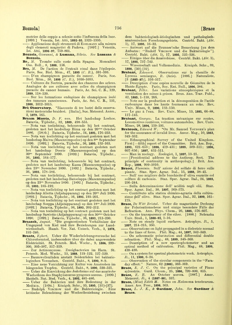 motrice delle coppie a selenio sotto l'influenza della luce. [1893.] Venezia, 1st. Atti, 1892-93, 1323-1335. Applicazione degli strumenti di Edelmann alia misura degli elementi magnetici di Padova. [1897.] Venezia, 1st. Atti, 1896-97, 759-801. Bozzola, Giovanni, & Lnssana, Silvio. See Lussana & Bozzola. Br., 31. Trombe sulle coste della Spagna. Moncalieri Oss. Boll., 8, 1888, 156. Bra, 31. De Taction de l'extrait renal dans l'^pilepsie. Paris, Soc. Biol. Mem., 47, 1895 (C. R.), 591-593. D'un champignon parasite du cancer. Paris, Soc. Biol. Mem., 50, 1898 (C. R.), 1050-1053. Cultures du Nectria, parasite des chancres des arbres. Analogies de ces cultures avec celles du champignon parasite du cancer humain. Paris, Ac. Sci. C. B., 129, 1899, 118-120. Sur les formations endogenes du champignon isole des tumeurs canc^reuses. Paris, Ac. Sci. C. B., 131, 1900, 1012-1015. Bra Observatory. *Riassunto di tre lustri delle osserva- zioni meteoriche braidesi. [Italia], Soc. Meteorol. Annu., 2, 1879, 165. Braam Morris, D. F. van. Het landschap Loehoe. Batavia, Tijdschr., 32, 1889, 498-555. Nota van toelichting, behoorende bij het contract, gesloten met het landschap Bima op den 20ston October 1886. [18110.] Batavia, Tijdschr., 34, 1891, 176-233. Nota van toelichting op het contract gesloten met het landschap Maiwa (Masenrempoeloe) op den 8e September 1890. [1892.] Batavia, Tijdschr., 36, 1893, 152-163. Nota van toelichting op het contract gesloten met het landschap Doerie (Masenrempoeloe) op den 30e» September 1890. [1892.] Batavia, Tijdschr., 36, 1893, 164-177. Nota van toelichting, behoorende bij het contract, gesloten met het landschap Kassa (Masenrempoeloe) op den 23e November 1890. [1892.] Batavia, Tijdschr., 36, 1893, 178-184. Nota van toelichting, behoorende bij het contract, gesloten met het landschap Batoelappa (Masenrempoeloe) op den 23° November 1890. [1892.] Batavia, Tijdschr., 36, 1893, 185-192. Nota van toelichting op het contract gesloten met het landschap Alietta (Adjatapparang) op den 20en Juli 1890. [1892.] Batavia, Tijdschr., 36, 1893, 193-201. Nota van toelichting op het contract gesloten met het landschap Soeppa (Adjatapparang) op den 18en Juli 1890. [1892.] Batavia, Tijdschr., 36, 1893, 202-212. Nota van toelichting op het contract gesloten met het landschap Sawietto (Adjatapparang) op den 30stal October 1890. [1892.] Batavia, Tijdschr., 36, 1893, 213-230. Braasch, August. *Die geognostischen Verhaltnisse der Umgegend von Kiel und ihre Beziehungen zur Land- wirthschaft. Hamb. Ver. Nat. Unterh. Verh., 3, 1878, 192-246. Braatz, Egbert. Ueber die Wiederbelebungsversuche bei Chloroformtod, insbesondere uber die dabei angewendete Elektricitiit. St. Petersb. Med. Wschr., 9, 1884, 299- 300, 305-307, 317-319. —— Zur Actinomycose. Zweigbacterien im Harn. St. Petersb. Med. Wschr., 13, 1888, 119-122, 127-129. Baumwollenfaden anstatt Seidenfaden bei bakterio- logischen Versuchen. Centrbl. Bakt., 8, 1890, 8-9. Eine neue Vorrichtung zur Kultur von Anaeroben im hangenden Tropfen. Centrbl. Bakt., 8, 1890, 520-521. Ueber die Einwirkung des Jodoforms auf das anaerobe Wachsthum des Staphylococcus pyogenes aureus. [1890.] Heidelb. Nat. Med. Verh., 4, 1892, 481-486. Ueber die Bakterien und ihre Bedeutung in der Medizin. [1894.] Konigsb. Schr., 35, 1895, [35]-[37]. Budolph Virchow und die Bakteriologie. Eine kritische Beleuchtung der Wechselbeziehung zwischen dem bakteriologisch-atiologischen und pathologisch- anatomischen Forschungsgebiete. Centrbl. Bakt. {Abt. 1), 17, 1895, 16-32. Antwort auf die Brunner'sche Bemerkung [zu dem Aufsatze: Rudolf Virchow und die Bakteriologie]. Centrbl. Bakt. (Abt. 1), 17, 1895, 525-526. Einiges iiber die Anaerobiose. Centrbl. Bakt. (Abt. 1), 17, 1895, 737-742. Wissenschaft und Volksmedizin. Konigsb. Schr., 39, 1898, [30]7[32]. Brabant, Edouard. Observations sur la chenille de Lycsena semiargus, R. (Acis). [1886.] Naturaliste, [3 (1885-87)], 316-317. Description d'une espece nouvelle de Ge'ometre de la Haute-Egypte. Paris, Soc. Ent. Bull., 1896, 384. Brabant, Felix. Les variations atmospheriques et la ventilation des mines a grisou. Brux. Ann. Trav. Publ., 42, 1885, 1-110, 205. Note sur la production et la decomposition de l'acide carbonique dans les hauts fourneaux au coke. Bev. Univ. Mines, 9, 1890, 133-150. Le gaz a l'eau. Bev. Univ. Mines, 13, 1891, 66-88, 117-145. Brabant, Georges. La traction mecanique sur routes. Locomotives routieres, voitures automobiles. Bev. Univ. Mines, 28, 1894, 159-191. Brabrook, Edward W. *On Mr. Samuel Younger's plan for the assurance of invalid lives. Assur. Mag., 10, 1863, 349-352. Ethnographical Survey of the United Kingdom. First [—fifth] report of the Committee. Brit. Ass. Bep., 1893, 621-653; 1894, 419-431; 1895, 509-511; 1896, 607-656; 1897, 452-511. Man in zoology. Zoologist, 1, 1897, 13-21. [Presidential address to the Anthrop. Sect. The principle of continuity in anthropology.] Brit. Ass. Bep., 1898, 999-1010. Bracci, Flaminio. SulP azione del solfato di ferro sulle piante. Staz. Sper. Agrar. Ital., 15, 1888, 38-45. Sull' uso migliore delle bucchiette d' oliva esaurite col solfuro di carbonio. Staz. Sper. Agrar. Ital., 24, 1893, 236-244. Sulla determinazione dell' acidita negli olii. Staz. Sper. Agrar. Ital., 30, 1897, 569-575. Contributo alia statica chimico-agraria della coltiva- zione dell' olivo. Staz. Sper. Agrar. Ital., 32, 1899, 161- 175. ' Brace, De Witt Bristol. Ueber die magnetische Drehung der Polarisationsebene und einige besondere Fiille der Befraction. Ann. Phys. Chem., 26, 1885, 576-607. On the transparency of the ether. [1888.] Nebraska Univ. Stud., 1, 1888-92, 1-16. Note on steady liquid surfaces. Astrophys. Jl., 5, 1897, 214-215, 350. Observations on light propagated in a dielectric normal to the lines of force. Phil. Mag., 44, 1897, 342-349. On achromatic polarization and differential double refraction. Phil. Mag., 48, 1899, 345-360. Description of a new spectrophotometer and an optical method of calibration. Phil. Mag., 48, 1899, 420-430. On a system for spectral photometric work. Astrophys. Jl., 11, 1900, 6-24. Observation of the circular components in the Fara- day effect. Nature, 62 (1900), 368-369. Brace, E. J. C. On the principal varieties of Pinus sylvestris. Gard. Chron., 25, 1886, 799-800, 815. Brace, E. R. An October aurora. [1887.] Amer. Meteorol. JL, 4 (1887-88), 337. Brace, (3Iiss) Edith M. Notes on .ZEolosoma tenebrarum. Amer. Ass. Proc, 1898, 363. Brace, L. J. K., & Gardiner, John. See Gardiner & Brace.