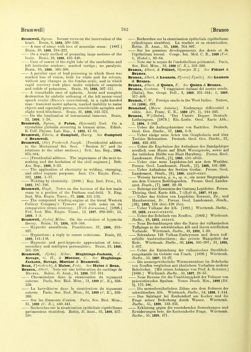 Bramwell, Byrom. Recent views on the innervation of the heart. Brain, 6, 1884, 509-530. A case of ataxy with loss of muscular sense. [1887.] Brain, 10, 1888, 218-222. On a ready method of preparing large sections of the brain. Brain, 10, 1888, 435-440. Case of cancer of the right lobe of the cerebellum and left lenticular nucleus; marked vertigo ; no paralysis. Brain, 10, 1888, 503-506. A peculiar case of lead-poisoning in which there was marked loss of vision, both for white and for colours, without any changes in the fundus oculi; and in which rapid recovery took place under sulphate of magnesia and iodide of potassium. Brain, 10, 1888, 507-511. A remarkable case of aphasia. Acute and complete destruction by embolic softening of the left motor-vocal speech centre (Broca's convolution), in a right-handed man ; transient motor aphasia, marked inability to name objects and especially persons, considerable agraphia and slight word-blindness. Brain, 21, 1898, 343-373. On the localisation of intracranial tumours. Brain, 22, 1899, 1-70. Bramwell, Byrom, & Paton, D[iarmid] Noel. On a crystalline globulin occurring in human urine. Edinb. R. Coll. Physns. Lab. Rep., 4, 1892, 47-61. Bramwell, Edwin, & Campbell, Harry. See Campbell A' Bramwell. Bramwell, (Sir) Frederick Joseph. [Presidential address to the Mechanical Sci. Sect.  Section G and its relations to the other sections.] Brit. Ass. Rep., 1884, 875-884. [Presidential address. The importance of the next-to- nothing and the laudation of the civil engineer.] Brit. Ass. Rep., 1888, 3-23. The application of electricity to welding, stamping, and other cognate purposes. Inst. Civ. Engin. Proc., 102, 1890, 1-37. Welding by electricity. [1890.] Roy. Inst. Proc, 13, 1893, 185-196. Bramwell, Hugh. Notes on the horizon of the low main seam in a portion of the Durham coal-held. N. Eng. Inst. Min. Engin. Trans., 37, 1888, 151-153. The compound winding-engine at the Great Western Colliery Company's Tymawr pit: with notes on its comparative steam economy. [JT7r/i discussion.'] [1896.] Fed. Inst. Min. Engin. Trans., 12, 1897, 282-293; 13, 1898, 1-3. Bramwell, J[ohn\ Milne. On the evolution of hypnotic theory. Brain, 19, 1896, 459-568. Hypnotic anesthesia. Practitioner, 57, 1896, 393- 397. Hypnotism: a reply to recent criticisms. Brain, 22, 1899, 141-156. Hypnotic and post-hypnotic appreciation of time; secondary and multiplex personalities. Brain, 23, 1900, 161-238. Bramwell, J[ohn] Milne, Hughlings- Jackson, J., Savage, G. H., & Mercier, G. See Hughlings- Jackson, Savage, Mercier & Bramwell. Bran, F[riedrich], & Haber, Fritz. See Haber & Bran. Branca, Albert. Note sur une trifurcation du cartilage de Meckel. Robin, Jl. Anat., 34, 1898, 757-761. Chromatolyse dans la cicatrisation du tegument externe. Paris, Soc. Biol. Mem., 51, 1899 (C. B.), 358- 359. La karyokinese dans la cicatrisation du tegument externe. Paris, Soc. Biol. Mem., 51, 1899 (C. B.), 359- 360. Sur les filaments d'union. Paris, Soc. Biol. Mem., 51, 1899 (C. B.), 440-441. Recherches sur la cicatrisation epitheliale (epitheliums pavimenteux stratifies). Robin, Jl. Anat., 35, 1899, 257- 310. Recherches sur la cicatrisation epitheliale (epitheliums cylindriques stratifies). La trachee et sa cicatrisation. Robin, Jl. Anat., 35, 1899, 764-807. Sur les premiers developpements des dents et de Perithelium buccal. Congr. Int. Med. C. R., 1900 (Vol. 1, Histol.), 62-64. Note sur le noyau de l'endothelium peritoneal. Paris, Soc. Biol. Mem., 52, 1900 (C. B.), 319-320. Branca, Albert, & Felizet, G[eorges Jl/.]. See Felizet & Branca. Branca, Albert, & Launois, P[ierre] E[mili>]. See Launois & Branca. Branca, Albert, & Quenu, E. See Quenu & Branca. Branca, Gaetano. *I viaggiatori italiani del nostro secolo. [Italia], Soc. Geogr. Boll., 2, 1869, 251-344; 3, 1869, 317-409. Branch, C. Jr. Foreign snails in the West Indies. Nature, 54 (1896), 392. Brancber, [Marie Antoine]. Embrayage differentiel a cable. Ass. Franc. C. R., 1889 (Pt. 1), 244-245. Branco, W[ilhelm]. *Der Untere Dogger Deutsch- Lothringens. [1879.] Els.-Lothr. Geol. Karte Abb., 2, 1884, 1-160. Ueber die Anfangskammer von Bactrites. Deutsch. Geol. Ges. Ztschr., 37, 1885, 1-9. Ueber einige neue Arten von Graphularia und fiber Tertiare Belemniten. Deutsch. Geol. Ges. Ztschr., 37, 1885, 422-432. ——- Ueber die Ergebnisse der Aufnahme des Randgebirges nordlich vom Harze auf Blatt Wernigerode, sowie auf der ostlichen Halfte von Blatt Harzburg. Preuss. Geol. Landesanst. Jbuch., [5], 1885, xlvi-xlviii. Ueber eine neue Lepidotus-Art aus dem Wealden. Preuss. Geol. Landesanst. Jbuch., [5], 1885, 181-200. Ueber Aufnahme der Section Goslar. Preuss. Geol. Landesanst. Jbuch., [6], 1886, xxxiv-xxxv. Weissia bavarica, g. n., sp. n., ein neuer Stegocephale aus dem Unteren Rothliegenden. Preuss. Geol. Landes- anst. Jbuch., [7], 1887, 22-39. Beitrage zur Kenntniss der Gattung Lepidotus. Preuss. Thiiring. Geol. Karte Abb.., 7 (Heft 4), 1887, 84 pp. Ueber das Gebiss von Lepidotus Koeneni, Br., und Hauchecornei, Br. Preuss. Geol. Landesanst. Jbuch., [10], 1892, 124 (6is)-128 {bis). Ueber Vulkane der Alb. [1892.] Wiirttemb. Jhefte., 49, 1893, cxxxvi-cxxxvii. Ueber das Bohrloch von Neuffen. [1892.] Wiirttemb. Jhefte., 49, 1893, cxxxvii. Neue Beobachtungen fiber die Natur der vulkanischen Tuffgange in der schwabischen Alb und ihrem nordlichen Vorlande. Wiirttemb. Jhefte., 49, 1893, 1-20. Schwabens 125 Vulkan-Embryonen und deren tuff- erfiillte Ausbruchsrohren; das grosste Maargebiet der Erde. Wiirttemb. Jhefte., 50, 1894, 505-997; 51, 1895, 1-337. Ueber die Entstehung der vulkanischen Durchboh- rungskanale im Gebiete von Urach. [1896.] Wiirttemb. Jhefte., 53, 1897, 13-27. Die aussergewohnliche Warmezunahme im Bohrloche von Neuffen verglichen mit ahnlichem Verhalten anderer Bohrlocher. [Mit einem Anhange von Prof. A. Schmidt.] [1896.] Wiirttemb. Jhefte., 53, 1897, 28-55. Neue Beweise ffir die Unabhangigkeit der Vulcane von piaexistirenden Spalten. Neues Jbuch. Min., 1898 (Bd. 1), 175-186. Die menschenahnliehen Zahne aus dem Bohnerz der schwabischen Alb. Wiirttemb. Jhefte., 54, 1898, 1-144. Das Salzlager bei Kochendorf am Kocher und die Frage seiner Bedrohung durch Wasser. Wiirttemb. Jhefte., 55, 1899, 133-231. Erklarung gegen die vorstehenden Bemerkungeu und Erwiderungen betr. die Kochendorfer Frage. Wiirttemb. Jhefte., 55, 1899, 471.