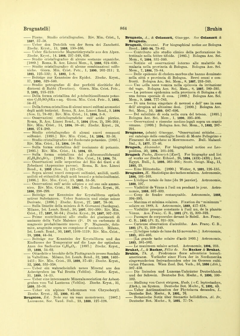 Pirene. Studio cristallografico. Eiv. Min. Crist., 1, 1887, 57-58. Ueber den Datolith von der Serra dei Zanchetti. Ztschr. Kryst., 13, 1888, 150-160. LTeber flachenreiche Magnetitkrystalle aus den Alpen. Ztschr. Kryst., 14. 1888, 237-249, 656. Studio cristallografico di alcune sostanze organiche. [1889.] Eoma, R. Acc. Lincei Mem., 5, 1888, 624-630. Studio cristallografico di alcune combinazioni solfo- niche. Giorn. Min. Crist. Petr., 1, 1890, 202-211; 2, 1891, 125-132; 3, 1892, 1-8. Beitrage zur Kenntniss des Epidot. Ztschr. Kryst., 17, 1890, 529-540. Studio petrografico di due porfiriti dioriticbe dei dintorni di Rabbi (Trentino). Giorn. Min. Crist. Petr., 2, 1891, 215-219. Delia forma cristallina del />-toluoltiosolfonato potas- sico C7H-SO,SKa + aq. Giorn. Min. Crist. Petr., 3, 1892, 54-57. Delia forma cristallina di alcuni nuovi sulfoni aromatici degli acidi butirrici. Roma, R. Acc. Lincei Rend., 3.1894 (Sem. 1), 78-82; Riv. Min. Crist., 14, 1894, 3-8. —— Osservazioni cristallografiche sull' acido picrico. Roma, R. Acc. Lincei Rend., 3, 1894 (Sem. 2), 196-202; Riv. Min. Crist., 14, 1894, 38-46; Ztschr. Kryst., 24, 1895, 274-280. Studio cristallografico di alcuni nuovi composti solfonici. [1895.] Riv. Min. Crist., 14, 1894, 33-36. Studio cristallografico del fluoborato potassico. [1895.] Riv. Min. Crist., 14, 1894, 58-59. Sulla forma cristallina dell' isocianato di potassio. [1895.] Riv. Min. Crist., 14, 1894, 60. Sulla forma cristallina del p-dibromsulfobenzid (C6H4Br)2S02. [1895.] Riv. Min. Crist., 14, 1894, 74. Osservazioni sulle serpentine del Rio dei Gavi e di Zebedassi (Appennino pavese). Roma, R. Acc. Lincei Rend., 4, 1895 (Sem. 1), 121-124. Sopra alcuni nuovi composti sulfonici, anilidi, metil- auilidi ed etilanilidi degli acidi benzol e ^-toluolsulfonici. [1896.] Riv. Min. Crist., 15, 1895, 53-56. Osservazioni sull' acido adipico e sul suo sale ammo- nico. Riv. Min. Crist., 16, 1896, 7-9; Ztschr. Kryst., 26, 1896, 298-299. Beitrage zur Kenntniss der Krystallform optisch activer Substanzen. Ueber Santonin und einige seiner Derivate. [1896.] Ztschr. Kryst., 27, 1897, 78-90. Sulla linarite della miniera di S. Giovanni (Sardegna). Milano, 1st. Lomb. Rend., 30, 1897, 392-399; Riv. Min. Crist., 17, 1897, 56-64; Ztschr. Kryst., 28, 1897, 307-310. Prime contribuzioni alio studio dei giacimenti di amianto della Valle Malenco (1°. Di un carbonato di magnesio probabilmente nuovo. 2°. Magnesite, dolo- mite, aragonite sopra un c.impione d' amianto). Milano, 1st. Lomb. Rend., 30, 1897, 1109-1119; Riv. Min. Crist., 18, 1898, 44-54. Beitrage zur Kenntniss der Krystallform und des Einflusses der Temperatur auf die Lage der optischen Axen des Sacharins C6H10O5. [1897.] Ztschr. Kryst., 29, 1898, 54-62. Ottaedrite e brookite della Piattagrande presso Sondalo in Valtellina. Milano, 1st. Lomb. Rend., 32, 1899, 1405- 1411; Riv. Min. Crist., 23, 1899, 37-43 ; Ztschr. Kryst., 32, 1900, 355-358. Ueber ein wahrscheinlich neues Mineral aus den Asbestgruben im Val Brutta (Veltlin). Ztschr. Kryst., 31, 1899, 54-55. Ueber eine interessante Mineralassociation der Asbest- gruben vom Val Lanterna (Veltlin). Ztschr. Kryst., 31, 1899, 55-56. Ueber ein alpines Vorkommen von Chrysoberyll. Ztschr. Kryst., 32, 1900, 81-82. Brugnion, Ed. Note sur un veau monstrueux. [1887.] Lausaune. Soc. Vaud. Bull., 23, 1888, 127-128. Brugnola, A., & Colasanti, Giuseppe. See Colasanti & Brugnola. Brugnoli, Giovanni. For biographical notice see Bologna Rend., 1893-94, 79-82. Contributo alio studio clinico della perforazione in- testinale nella febbre tifoide. [1885.] Bologna Acc. Sci. Mem., 6, 1884:, 331-340. Notizie ed osservazioni intorno alle malattie da malaria nella provincia di Bologna. Bologna Acc. Sci. Mem., 7, 1886, 75-84. Delle epidemie di cholera-morbus che hanno dominato nella citta e provincia di Bologna. Brevi cenni e con- fronti. Bologna Acc. Sci. Mem., 8, 1887, 233-243. Uso uella noce vomica nella epilessia da irritazione del vago. Bologna Acc. Sci. Mem., 8, 1887, 589-595. La pertosse epidemica nella provincia di Bologna e di una forma speciale di essa. [1889.] Bologna Acc. Sci. Mem., 9, 1888, 777-783. Di una forma singolare di nevrosi e dell' uso in essa dell' atrophia ad altissime dosi. [1890.] Bologna Acc. Sci. Mem., 10, 1889, 687-696. Del salicilato di soda nella cura del tetano. [1891.] Bologna Acc. Sci. Mem , 1, 1890, 395-400. Osservazioni e ricerche medico-legali sopra un cranio umano. [1893.] Bologna Acc. Sci. Mem., 3, 1892, 287- 291. Brugnone, (abate) Giuseppe. *Osservazioni critiche sul catalogo delle conchiglie fossili di Monte Pellegrino e Ficarazzi del marchese di Monterosato. Bull. Malacol. Ital., 3, 1877, 17-46. Brugsch, Alexander. For biographical notice see Leo- poldina, 30, 1894, 101-102. Brugsch Pasha, Heinrieh [Karl]. For biography and list of works see Ztschr. Ethnol., 26, 1894, (419)-(420) ; Inst. Egypt. Bull., 5, 1895, 363-366; Scott. Geogr. Mag., 11, 1895, 25. ■ Eine Blitzstudie. [1890.] Wetter, 8, 1891, 126-135. Bruguiere, H. Statistique des taches solaires. Astronomie, 1884, 101-103. L'eclipse totale de lune [du 28 janvier]. Astronomie, 1888, 107. Visibility de Venus a Poeil nu pendant le jour. Astro- nomie, 1888, 337-339. Coup de foudre remarquable. Astronomie, 1888, 394-395. Maxima et minima solaires. Fixation du minimum  solaire en 1889, 3. Astronomie, 1889, 417-418. Visibility presque constante a l'ceil nu, de la planete Venus. Ass. Franc. C. R., 1891 (Pt. 2), 320-322. Passages de corpuscules devant le Soleil. Ass. Franc. C. R., 1891 (Pt. 2), 323-324. Curieuse observation d'aerolithe. Ass. Franc. C. R., 1891 (Pt. 2), 339-340. [L'eclipse totale de lune du 15 novembre.] Astronomie, 1891, 465-466. [La grande tache solaire d'aout 1893.] Astronomie, 1893, 381-382. Le maximum solaire actuel. Astronomie, 1894, 233. Bruhat, J., & Backer, Felix de. See Backer & Bruhat. Bruhin, Th. A. Prodromus flora? adventicias boreali- americanse. Vorlaufer einer Flora der in Nordamerika eingewanderten freiwachsenden oder im Grossen culti- virten Pflanzen. Wien Zool. Bot. Verh., 35, 1886 (Abh.), 387-450. Die linicolen und Luzerne-Unkrauter Deutschlands und der Schweiz. Deutsche Bot. Mschr., 8, 1890, 100- 102. Stellung von Carex strigosa, Huds. ( = C. leptostachys, Ehrh.), im System. Deutsche Bot. Mschr., 9, 1891, 43. Ueber Acclimatisation der Phytolacca decandra, L. Deutsche Bot. Mschr., 9, 1891, 76. Botanische Notiz iiber Stenactis bellidiflora, Al. Br. Deutsche Bot. Mschr., 9, 1891, 77-78.