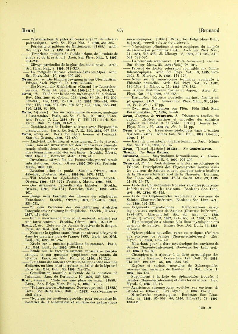 Cristallisation de pates siliceuses a 75 °/0 de silice et polybasiques. Arch. Sci. Phys. Nat., 5, 1898, 384-385. Peridotite et gabbros du Matterhorn. [1898.] Arch. Sci. Phys. Nat., 7, 1899, 61-69. [Proprieties optiques de l'acide urique, de l'oxalate de chaux et de la cystine.] Arch. Sci. Phys. Nat., 7, 1899, 284-285. Clivage particulier de la glace des hauts-ne'v^s. Arch. Sci. Phys. Nat., 8, 1899, 317-320. La  neige du Caucase  observ^e dans les Alpes. Arch. Sci. Phys. Nat., 10, 1900, 390-392. Brun, Arturo. Die Flimmerbewegung in den Uterindriisen. Pfliiger, Arch. Physiol., 75, 1899, 332-337. Die Nerven der Milchdrtisen wiihrend der Lactations- periode. Wien, Ak. Sber., 109, 1900 (Abth. 3), 88-102. Brun, Ch. Etude sur la theorie m^canique de la chaleur. Kev. Maritime et Colon., 113, 1892, 89-104, 161-202, 353-380; 114, 1892, 85-110; 115, 1892, 205-214, 506- 538; 116, 1893, 391-408, 520-543; 125, 1895, 468-490; 126, 1895, 82-108. Brun, Et[ienne]. Sur un oxybromure de cuivre, analogue a l'atacamite. Paris, Ac. Sci. C. B., 109, 1889, 66-68; Ass. Franc. C. R., 1889 (Pt. 2), 353-354; Paris Soc. Chim. Bull., 2, 1889, 211-213. Combinaisons de l'iodure cuivreux avec l'hyposulfite d'ammonium. Paris, Ac. Sci. C. B., 114, 1892, 667-668. Brun, Frans de. Bevis for nagra teorem af Poincare. Stockh., Of vers., 1889, 677-689. Analytisk harledning af eqvationerna for de ytor och linier, som aro invarianta for den Poincare'ska generali- serade substitutionen samt nagra geometriska egejiskaper bos sadana invarianta ytor och linier. Stockh., Ofvers., 1890, 135-162 ; Fortschr. Math., 1890, 410. Invarianta uttryck for den Poincar^ska generaliserade substitutionen. Stockh., Ofvers., 1890, 265-281; Fortschr. Math., 1890, 410. Botation kring fix punkt. Stockh., Ofvers., 1893, 455-468; Fortschr. Math., 1893-94, 1431-1432.' Till teorien for algebraiska funktioner. Stockh., Ofvers., 1896, 315-322; Fortschr. Math., 1896, 322. Om invarianta hyperelliptiska likheter. Stockh., Ofvers., 1897, 173-184; Fortschr. Math., 1897, 400- 401. Einige neue Formeln der Theorie der elliptischen Functionen. Stockh., Ofvers., 1897, 309-316; 1898, 523-531. Zu dem Probleme der Zuriickfuhrung Abelscher Integrale erster Gattung in elliptische. Stockh., Ofvers., 1897, 413-449. Sur le mouvement d'un point materiel, sollicite par une force centrale. Stockh., Ofvers., 1899, 107-112. Brun, H. de. Note sur les formes eruptives de la dengue. Paris, Ac. Med. Bull., 30, 1893, 227-237. Note sur le typhus exanthematique observe a Beyrouth dans les premiers mois de Pannee 1893. Paris, Ac. Med. Bull., 30, 1893, 249-257. Etude sur le pneumo-paludisme du sommet. Paris, Ac.,Med. Bull., 33, 1895, 106-115. Etude sur le raccourcissement musculaire post-te- tanique, et sur quelques symptdmes peu connus du tetanos. Paris, Ac. Med. Bull., 36, 1896, 210-220. L'ainhum des auteurs constitue-t-il une entite morbide distincte, ou bien n'est-il qu'une modality de la leprose? Paris, Ac. Med. Bull., 36, 1896, 248-274. Contribution nouvelle a l'etude de la question de l'ainhum. Ann. de Dermatol., 10, 1899, 325-330. Brun, Jacques. *Note sur une pluie de sang. [1880.] Brux., Soc. Beige Micr. Bull., 6, 1882, lvii-lx. * Preparation des Diatomees. Nouveau procede. [1882.] Brux., Soc. Beige Micr. Bull., 8, [1883], cxxxi-cxxxiii or clxii-clxiv. *Note sur les m^illeurs process pour reconnaitre les bacteries de la tubereulose et en faire des preparations microscopiques. [1882.] Brux., Soc. Beige Micr. Bull., 8, [1883], cxxxvii-cxlv or clxix-clxxvii. ■ Vegetations pelagiques et microscopiques du lac pies de Geneve (au printemps 1884). Arch. Sci. Phys. Nat., 11, 1884, 543-545; Jl. Microgr., 8, 1884, 491-493, 541- 544, 591-595. La peninsule scandinave. [With discussion.'] Geneve Soc. Geogr. Mem., 23, 1884 (Bull.), 98-104. Precede de double coloration applicable aux etudes microscopiques. Arch. Sci. Phys. Nat., 13, 1885, 257- 260; Jl. Microgr., 9, 1885, 174-176. Notes sur la microscopie technique appliquee a l'histoire naturelle. Arch. Sci. Phys. Nat., 17, 1887, 146-154; Jl. Microgr., 11, 1887, 178-183. [Algues Diatomacees fossiles du Japon.] Arch. Sci. Phys. Nat., 21, 1889, 466-468. Diatomees. Especes nouvelles marines, fossiles ou pelagiques. [1891.] Geneve Soc. Phys. Mem., 31, 1890- 93, Pt. 2, No. 1, 47 pp. Zwei neue Diatomeen von Plon. Plon Biol. Stat. Forschungsber., 2, 1894, 52-56. Brun, Jacques, & Tempore, J. Diatomees fossiles du Japon. Especes marines et nouvelles des calcaires argileux de Sendai et de Yedo. [1889.] Geneve Soc. Phys. Mem., 30, 1888-90, No. 9, 75 pp. Brun, Pierre de. Excursions geologiques dans le canton d'Alzon (Gard). Nimes Soc. Sci. Bull., 1899, 86-103; 1900, 1-16. Essai de mineralogie du departement du Gard. Nimes Soc. Sci. Bull., 1900, 88-137. Brun, V[ictor] A[dolphe~\ Malts-. See Malte-Brun. Bruna. See Soza Bruna. Brunard, . Sisyrinchium bermudianum, L. Saone- et-Loire Soc. Sci. Bull., 6, 1900. 204-206. Brunaud, Paul. Contributions a la flore mycologique de POuest. Descriptions des Phycomycetes trouves dans les environs de Saintes et dans quelques autres localites de la Charente-Inferieure et de la Charente. Bordeaux Soc. Linn. Act., 38, 1884, 47-64, 65-84, 623; 39, 1885, 11-18, 19-77. Liste des Sphseropsidees trouvees a Saintes (Charente- Inferieure) et dans les environs. Bordeaux Soc. Linn. Act., 40, 1886, 61-115. Liste des Hyphomycetes recoltees aux environs de Saintes, Charente-Inferieure. Bordeaux Soc. Linn. Act., 40, 1886, 197-221. Fragments mycologiques. Herborisations myco- logiques aux environs de Saintes (Charente-Inferieure), 1884-[87]. Charente-Inf. Soc. Sci. Ann., 22, 1886 (Tome 1), 57-88; 23, 1887, 121-156; 24, 1888, 71-82. Hymenomycetes a ajouter a la flore mycologique des environs de Saintes. France Soc. Bot. Bull., 33, 1886, 507-512. Sphaaropsidees nouvelles, rares ou critiques recoltees aux environs de Saintes (Charente-Inferieure). Bev. Mycol., 8, 1886, 139-142. Materiaux pour la flore mycologique des environs de Saintes (Charente-Inferieure). Bordeaux Soc. Linn. Act., 41, 1887, 159-189. Champignons a ajouter a la flore mycologique des environs de Saintes. France Soc. Bot. Bull., 34, 1887, 243-246, 428-432; 36, 1889, 335-340. Especes et varietes nouvelles de Sphseropsidees trouvees aux environs de Saintes. Jl. Bot., Paris, 1, 1887, 153-155. Supplement a la liste des Sphasroidees trouvees a Saintes (Charente-Inferieure) et dans les environs. Bev. Mycol., 9, 1887, 13-17. Agaricinees chromospores recoltees aux environs de Saintes en 1885-86. Bev. Mycol., 9, 1887, 17-19. Miscellanees mycologiques. Bordeaux Soc. Linn. Act., 42, 1888, 85-104; 44, 1890, 211-273; 52, 1897 133-149. 109—2