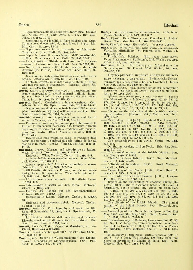 Biproduzione artificiale della pirite magnetica. Catania Acc. Gioen. Atti, 6, 1893, Mem. 4, 3 pp. ; Biv. Min. Crist., 13, 1893, 10-12. Sopra una nuova localita di ferro oligisto dell' Etna. Catania Acc. Gioen. Atti, 6, 1893, Mem. 5, 3 pp.; Biv. Min. Crist., 13, 1893, 12-14. Sopra una roccia lavica riprodotta artificialmente. Catania Acc. Gioen. Bull., 33, 1893, 9-10. Sopra le linee di accrescimento dell' ematite del- F Etna. Catania Acc. Gioen. Bull., 33, 1893, 10-11. Le epidioriti di Ghinda e di Keren nell' altipiano abissiuo. Catania Acc. Gioen. Bull., 34 & 35, 1893, 10. Nuove discussioni sull' eta del granito di Monte Capanne (Is. d' Elba). Catania Acc. Gioen. Bull., 36, 1894, 3-8. Osservazioni sugli ultimi terremoti etnei nello scorso agosto. Catania Acc. Gioen. Bull., 38, 1894, 8-12. L' eta del granito di Monte Capanne (Isola d' Elba). Appunti geologici e petrografici. Palermo, Giorn. Sci. Nat., 21, 1896, 157-181. Bucca, Lorenzo, & Oddo, G[iuseppe]. Contribuzione alio studio micrografico di alcuni cementi italiani. Boma, B. Acc. Lincei Bend., 5, 1896 (Sem. 2), 351-355; Gazz. Chim. Ital., 26 (1896, Pt. 2), 549-554. Buccelli, NicolT). Cocainismo e delirio cocainico. Con- tributo clinico. Biv. Sper. di Freniatria, 20,1894, 69-82. Di alcune alterazioni poco note della sensibilita cutanea (sindrome siringomiel[it]ica) nell' amenza stupida. Biv. Sper. di Freniatria, 22, 1896, 540-565. Buccbia, Gustavo. For biographical notice and list of works see Venezia, 1st. Atti, 1890-91, 99-131. Proposta di una regola precisa per determinare la forma e le dimensioni necessarie alia fermezza durabile degli argini di terra, ordinati a contenere alte piene di gran fiumi reali. [1885.] Venezia, 1st. Atti, 1884-85, 1707-1738. Bicerca sulla reale utilita dei bacini di ragunata delle acque cbe portano i condotti di scolo, prima di dar ad esse esito in mare. [1885.] Venezia, 1st. Atti, 1885-86, 17-43. Bucchich, Gregor. Morgen- und Abendrothe zu Lesina. Wien, Meteorol. Ztschr., 19, 1884, 123-124. Erdbeben. Wien, Meteorol. Ztschr., 19, 1884, 458. • Auffallende Dammerungserscheinungen. Wien, Mete- orol. Ztschr., 20, 1885, 419. Alcune spugne dell' Adriatico sconosciute e nuove. Trieste Boll., 9, [Pt. 2], 1886, 222-225. Gli Ortotteri di Lesina e Curzola, con alcune notizie biologiche cbe li risguardano. Wien Zool. Bot. Verh , 35, 1886 (Abh.), 377-382. L' orientamento negli animali. Boll. Natlista., Siena, 8, 1888, 123. Interessantes Gewitter auf dem Meere. Meteorol. Ztschr., 6 (1889), 352. Einfluss des Bodens auf den Erdmagnetismus. Meteorol. Ztschr., 7 (1890), 157. ■ Blitzschlag in Lesina. Meteorol. Ztschr., 13 (1896), 433. Erdbeben und trockener Nebel. Meteorol. Ztschr., 15 (1898), 352-353. Buccola, Gabriele. For biography and works see Biv. Sper. di Freniatria, 11, 1885, i-xiii; Sperimentale, 55, 1885, 344. . La reazione elettrica dell' acustico negli alienati. Bicerche sperimentali di semeiotiea psichiatrica. Biv. Sper. di Freniatria, 11, 1885, 1-71. Bucelli, Modesto, Piatti, Angelo, & Gambara, G. See Fiatti, Gambara & Bucelli. Buch, E. Hvadercentiifugalkraft? Tidsskr. Phys. Chem., 31, 1892, 33-40. Buch, Ejnar. Ueber die  Verschmelzung von Empfin- dungen, besonders bei Klangeindriicken. [Tr.] Phil. Stud., 15, 1900, 1-66, 183-278. Buch, J. Zur Kenntniss der Schweineseuche. Arch. Wiss. Prakt. Thierheilk., 13, 1887, 332-337. Buch, K[arl]. Ueberfiihrung von Phenolen in Amine. Berlin, Chem. Ges. Ber., 17, 1884, 2634-2641. Buch, K[arl], & Zega, Alexander]. See Zega & Buch. Buch, Max. Wirbelweb, eine neue Form der Gastralgie. Vorlaufige Mittheilung. St. Petersb. Med. Wschr., 14, 1889, 185-186. Physiatrische Beitrage. [Eiu neuer Algesimeter. Ueber Algesimetrie.] St. Petersb. Med. Wschr., 16,1891, 216-218; 17, 1892, 245-246. Buchalov, N. A. Ein Beitrag zur Mikrocbemie der Gerucbsorgane. St. Petersb. Med. Wschr., 10, 1885, 294-295, 336. nepml>epniiecKie nepBHue anirapaiH m h nr e h - Haro HyBCTBa y JMryWKII. [Peripherische Nerven- apparate des Muskelgefiibls bei den FrOschen.] Kazan Soc, Nat. Trans., 20, 1889, 241-244. Buchan, A lexander. *[La pression barom^trique moyenne a Smeaton. Extrait d'une lettre.] France Soe. Meteorol. Annu., 16, 1868 (Bull.), 8. —— *[Notes meteorologiques, reseau ^cossais.] France Soc. Meteorol. Nouv. Meteorol., 2, 1869, 39, 40, 68, 70, 178, 260; 3, 1870, 39 ; 4, 1871, 19, 26, 32, 38, 46, 121- 122; 5, 1872, 42-43, 136-137, 163, 173, 187, 198, 209, 221; 6, 1873, Pt. 2, 10, 21, 34, 45-46, 58, 71, 82. *Beport on the inspection of the Scottish meteoro- logical stations. [Meteorol. Off.,] Met. Congr. Rep., 1873, 93-95. Meteorology. 1883[-99]. Highland Soc. Trans., 16, 1884, 345-351; 17, 1885, 324-331; 18, 1886, 282-290; 19, 1887, 375-381; 20, 1888, 319-325; 1, 1889, 183-190; 2, 1890, 181-187; 3, 1891, 159-165; 4, 1892, 128-134; .5, 1893, 241-248; 6, 1894, 360-366; 7, 1895, 397-404; 8, 1896, 340-347; 9, 1897, 363-371; 10, 1898, 401-408; 11, 1899, 317-324; 12, 1900, 331-338. The meteorology of Ben Nevis. Nature, 30, 1884, 336-337. On the meteorology of Ben Nevis. Brit. Ass. Bep., 1885, 917-919. The annual rainfall of the British Islands. Brit. Ass. Bep., 1885, 923-924. *Bainfall of Great Britain. [1882.] Scott. Meteorol. Soc. JL, 7, 1886, 49-50. *Climate of Jerusalem. [1882.] Scott. Meteorol. Soc. Jl., 7, 1886, 50. Meteorology of Ben Nevis. [1884.] Scott. Meteorol. Soc. JL, 7, 1886, 4-27, 60, 63-64. The rainfall of the British Islands. [1885.] Glasgow Phil. Soc. Proc, 17, 1886, 54-63. Beport on the meteorology of Scotland during [the years 1883-98], and of observers' notes on the state of agriculture, public health, etc. Scott. Meteorol. Soc. Jl., 7, 1886, 71-85, 205-219, 240, 352-365, 386; 8, 1889, 129-141, 243-259, 373-389; 9, 1893, 58-73, 169-183, 281-295, 301; 10, 1896, 74-87, 94, 211-241; 11, 1900, 110-137, 144, 341-367, 372. The climate of the British Islands. The annual rainfall of the British Islands. Scott. Meteorol. Soc. Jl., 7, 1886, 131-152. Meteorology of Ben Nevis for the [years ending 31st May 1885 and 31st May 1886]. Scott. Meteorol. Soc. JL, 7, 1886, 153-162, 296-303. The meteorology of Culloden, Inverness-shire, 57° 30' lat. N., 4° 7' long. W., from observations made from Jan. 1841 to December 1880, by the late Arthur Forbes of Culloden. Scott. MeteoroL Soc. JL, 7, 1886, 163- 182. Meteorology of San Jorge, central Uruguay (32° 43' lat. S., 56° 8' long. W.; height, 400 feet), from four years' observations, by Charles E. Hall, Esq. Scott. Meteorol. Soc. Jl., 7, 1886, 184-189.