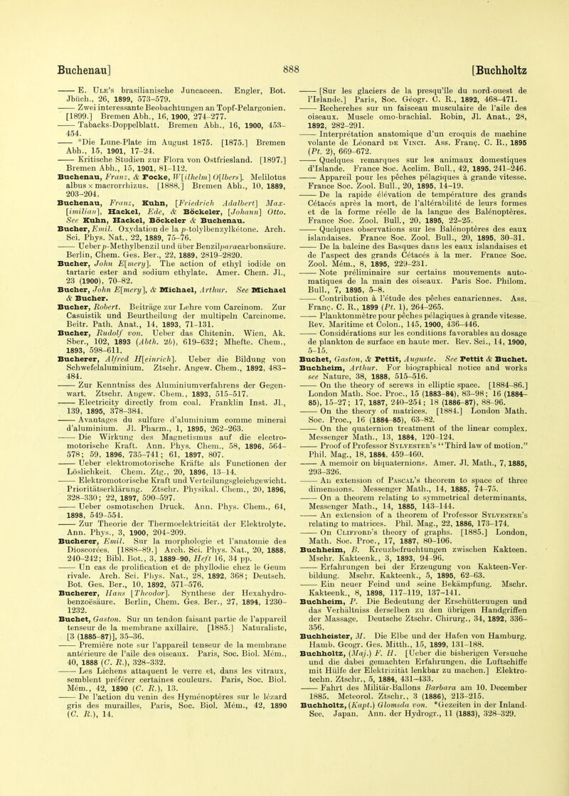 E. Ule's brasilianiscbe Juncaceen. Engler, Bot. Jbiich., 26, 1899, 573-579. Zwei interessante Beobachtungen an Topf-Pelargonien. [1899.] Bremen Abh., 16, 1900, 274-277. ■ Tabacks-Doppelblatt. Bremen Abb., 16, 1900, 453- 454. *Die Lune-Plate im August 1875. [1875.] Bremen Abh., 15, 1901, 17-24. Kritische Studien zur Flora von Ostfriesland. [1897.] Bremen Abb., 15, 1901, 81-112. Buchenau, Franz, & Focke, W[ilhelm] 0[lbers]. Melilotus albus x macrorrhizus. [1888.] Bremen A.bh., 10,1889, 203-204. Buchenau, Franz, Kuhn, [Friedrieh Adalbert] Max- imilian], Hackel, Ede, & Bockeler, [Joliann] Otto. See Kuhn, Hackel, Bockeler & Buchenau. Bucher, Emil. Oxvdation de la p-tolylbenzylketone. Arch. Sci. Phys. Nat., 22, 1889, 75-76. Ueberp-Methylbenzil und iiber Benzib;j«racarbonsaure. Berlin, Chem. Ges. Ber., 22, 1889, 2819-2820. Bucher, John E[mery]. The action of ethyl iodide on tartaric ester and sodium ethylate. Amer. Chem. Jl., 23 (1900), 70-82. Bucher, John E[mery], & Michael, Arthur. See Michael >V Bucher. Bucher, Robert. Beitrage zur Lehre vom Carcinom. Zur Casuistik und Beurtheilung der multipeln Carcinome. Beitr. Path. Anat., 14, 1893, 71-131. Bucher, Rudolf von. Ueber das Chitenin. Wien, Ak. Sber., 102, 1893 (Abth. 26), 619-632; Mhefte. Chem., 1893, 598-611. Bucherer, Alfred H[einrich~]. Ueber die Bildung von Schwefelaluminium. Ztschr. Angew. Chem., 1892, 483- 484. Zur Kenntniss des Aluminiumverfahrens der Gegen- wart. Ztschr. Angew. Cbem., 1893, 515-517. Electricity directly from coal. Franklin Inst. Jl., 139, 1895, 378-384. Avantages du sulfure d'aluminium comme minerai d'aluminium. Jl. Pharm., 1, 1895, 262-263. Die Wirkung des Magnetismus auf die electro- motorische Kraft. Ann. Phys. Chem., 58, 1896, 564- 578; 59, 1896, 735-741; 61, 1897, 807. Ueber elektromotorische Krafte als Functionen der Loslichkeit. Chem. Ztg., 20, 1896, 13-14. Elektromotorische Kraft und Verteilungsgleichgewicht. Prioritatserklarung. Ztschr. Physikal. Chem., 20, 1896, 328-330; 22, 1897, 590-597. Ueber osmotischen Druck. A.nn. Phys. Chem., 64, 1898, 549-554. Zur Theorie der Thermoelektrieitiit der Elektrolyte. Ann. Phys., 3, 1900, 204-209. Bucherer, Emil. Sur la morphologie et l'anatoinie des Dioscorees. [1888-89.] Arch. Sci. Phys. Nat., 20, 1888, 240-242; Bibl. Bot., 3, 1889-90, Heft 16, 34 pp. Un cas de prolification et de phyllodie chez le Geum rivale. Arch. Sci. Phys. Nat., 28,'1892, 368; Deutsch. Bot. Ges. Ber., 10, 1892, 571-576. Bucherer, Hans [Theodor]. Synthese der Hexahydro- benzoesaure. Berlin, Chem. Ges. Ber., 27, 1894, 1230- 1232. Buchet, Gaston. Sur un tendon faisant partie de l'appareil tenseur de la membrane axillaire. [1885.] Naturaliste, [3 (1885-87)], 35-36. ■ Premiere note sur l'appareil tenseur de la membrane anterieure de l'aile des oiseaux. Paris, Soc. Biol. Mem., 40, 1888 (C. R.), 328-332. — Les Lichens attacpjent le verre et, dans les vitraux, semblent preferer certaines couleurs. Paris, Soc. Biol. Mem., 42, 1890 (C. R.), 13. De Paction du venin des Hymenopteres sur le lezard gris des murailles. Paris, Soc. Biol. Mem., 42, 1890 (G. R.), 14. [Sur les glaciers de la presqu'ile du nord-ouest de PIslande.] Paris, Soc. Geogr. C. K., 1892, 468-471. Recherches sur un faisceau musculaire de l'aile des oiseaux. Muscle omo-brachial. Kobin, Jl. Anat., 28, 1892, 282-291. Interpretation anatomique d'un croquis de machine volante de Leonard de Vinci. Ass. Franc. C. E., 1895 (Pt. 2), 669-672. Quelques remarques sur les animaux domestiques d'Islande. France Soc. Acclim. Bull, 42, 1895, 241-246. Appareil pour les peches pelagiques a grande vitesse. France Soc. Zool. Bull., 20, 1895, 14-19. De la rapide elevation de temperature des grands C^taces apres la mort, de l'alt^rabilite de leurs formes et de la forme reelle de la langue des Balenopteres. France Soc. Zool. Bull., 20, 1895, 22-25. Quelques observations sur les Balenopteres des eaux islandaises. France Soc. Zool. Bull., 20, 1895, 30-31. De la baleine des Basques dans les eaux islandaises et de 1'aspect des grands Cetaces a la mer. France Soc. Zool. Mem., 8, 1895, 229-231. Note preliminaire sur certains mouvements auto- matiques de la main des oiseaux. Paris Soc. Philom. Bull., 7, 1895, 5-8. Contribution a l'etude des peches canariennes. Ass. Franc. C. R., 1899 (Pt. 1), 264-265. Planktonmetre pour peches pelagiques a grande vitesse. Rev. Maritime et Colon., 145, 1900, 436-446. Considerations sur les conditions favorables au dosage de plankton de surface en haute mer. Rev. Sci., 14, 1900, 5-15. Buchet, Gaston, & Pettit, Auguste. See Pettit & Buchet. Buchheim, Arthur. For biographical notice and works see Nature, 38, 1888, 515-516. On the theory of screws in elliptic space. [1884-86.] London Math. Soc. Proc, 15 (1883-84), 83-98; 16 (1884- 85), 15-27; 17, 1887, 240-254; 18 (1886-87), 88-96. On the theory of matrices. [1884.] London Math. Soc. Proc, 16 (1884^85), 63-82. On the quaternion treatment of the linear complex. Messenger Math., 13, 1884, 120-124. Proof of Professor Sylvester's Third law of motion. Phil. Mag., 18, 1884, 459-460. A memoir on biquaternions. Amer. Jl. Math., 7,1885, 293-326. An extension of Pascal's theorem to space of three dimensions. Messenger Math., 14, 1885, 74-75. On a theorem relating to symmetrical determinants. Messenger Math., 14, 1885, 143-144. An extension of a theorem of Professor Sylvester's relating to matrices. Phil. Mag., 22, 1886, 173-174. On Clifford's theory of graphs. [1885.] London, Math. Soc. Proc, 17, 1887, 80-106. Buchheim, B. Kreuzbefruchtungen zwischen Kakteen. Mschr. Kakteenk., 3, 1893, 94-96. Erfahrungen bei der Erzeugung von Kakteen-Ver- bildung. Mschr. Kakteenk., 5, 1895, 62-63. Ein neuer Feind und seine Bekampfung. Mschr. Kakteenk., 8, 1898, 117-119, 137-141. Buchheim, P. Die Bedeutung der Erschiitteruugen und das Verhaltniss derselben zu den iibrigen Handgriffen der Massage. Deutsche Ztschr. Chirurg., 34, 1892, 336- 356. Buchhcistcr, M. Die Elbe und der Hafen von Hamburg. Hamb. Geogr. Ges. Mitth., 15, 1899, 131-188. Buchholtz, (Maj.) F. H. [Ueber die bisherigen Versuche und die dabei gemachten Erfahrungen, die Luftschiffe mit Hiilfe der Elektrizitat lenkbar zu machen.] Elektro- techn. Ztschr., 5, 1884, 431-433. Fahrt des Militiir-Ballons Barbara am 10. December 1885. Meteorol. Ztschr., 3 (1886), 213-215. Buchholtz, (Kapt.) Glomsda von. *(iezeiten in der Inland- See. Japan. Ann. der Hydrogr., 11 (1883), 328-329.